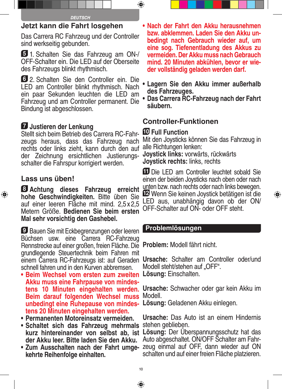 10Jetzt kann die Fahrt losgehenDas Carrera RC Fahrzeug und der Controller sind werkseitig gebunden.51. Schalten  Sie  das  Fahrzeug  am  ON-/OFF-Schalter ein. Die LED auf der Oberseite des Fahrzeugs blinkt rhythmisch. 62. Schalten  Sie  den  Controller  ein.  Die LED  am  Controller  blinkt  rhythmisch.  Nach ein  paar  Sekunden  leuchten  die  LED  am Fahrzeug und am Controller permanent. Die  Bindung ist abgeschlossen.7Justieren der LenkungStellt sich beim Betrieb des Carrera RC-Fahr-zeugs  heraus,  dass  das  Fahrzeug  nach rechts oder  links zieht, kann durch  den  auf der  Zeichnung  ersichtlichen  Justierungs-schalter die Fahrspur korrigiert werden.Lass uns üben!8Achtung  dieses  Fahrzeug  erreicht hohe  Geschwindigkeiten.  Bitte  üben  Sie auf  einer  leeren  Fläche  mit  mind.  2,5 x 2,5 Metern Größe.  Bedienen  Sie  beim  ersten Mal sehr vorsichtig den Gashebel. 9Bauen Sie mit Eckbegrenzungen oder leeren Büchsen  usw.  eine  Carrera  RC-Fahrzeug Rennstrecke auf einer großen, freien Fläche. Die grundlegende  Steuertechnik  beim  Fahren  mit einem Carrera RC-Fahrzeugs ist: auf Geraden schnell fahren und in den Kurven abbremsen.•  Beim Wechsel vom ersten zum zweiten Akku muss eine Fahrpause von mindes-tens  10   Minuten  eingehalten  werden. Beim  darauf  folgenden  Wechsel  muss unbedingt eine  Ruhepause von mindes-tens 20 Minuten eingehalten werden.•  Permanenten Motoreinsatz vermeiden.•  Schaltet  sich  das  Fahrzeug  mehrmals kurz  hintereinander  von  selbst  ab,  ist der Akku leer. Bitte laden Sie den Akku.•  Zum Ausschalten nach der Fahrt  umge-kehrte Reihenfolge einhalten.•  Nach der Fahrt den Akku herausnehmen bzw. abklemmen. Laden Sie den Akku un-bedingt  nach  Gebrauch  wieder  auf,  um eine sog.  Tiefenentladung des  Akkus zu vermeiden. Der Akku muss nach Gebrauch mind. 20 Minuten abkühlen, bevor er wie-der vollständig geladen werden darf.  •  Lagern Sie  den  Akku immer  außerhalb des Fahrzeuges. •  Das Carrera RC-Fahrzeug nach der Fahrt säubern.Controller-Funktionen10Full FunctionMit den Joysticks können Sie das Fahrzeug in alle Richtungen lenken: Joystick links: vorwärts, rückwärtsJoystick rechts: links, rechts11Die  LED  am  Controller  leuchtet  sobald  Sie einen der beiden Joy sticks nach oben oder nach unten bzw. nach rechts oder nach links bewegen.12Wenn Sie keinen Joystick betätigen ist die LED  aus,  unabhängig  davon  ob  der  ON/OFF-Schalter auf ON- oder OFF steht.ProblemlösungenProblem: Modell fährt nicht.Ursache:  Schalter  am  Controller  oder/und Modell steht/stehen auf „OFF“.Lösung: Einschalten.Ursache: Schwacher oder gar kein Akku im Modell.Lösung: Geladenen Akku einlegen.Ursache: Das  Auto  ist  an einem  Hindernis stehen geblieben. Lösung: Der Überspannungsschutz hat das Auto abgeschaltet. ON/OFF Schalter am Fahr-zeug  einmal  auf  OFF,  dann  wieder  auf  ON schalten und auf einer freien Fläche platzieren.DEUTSCH