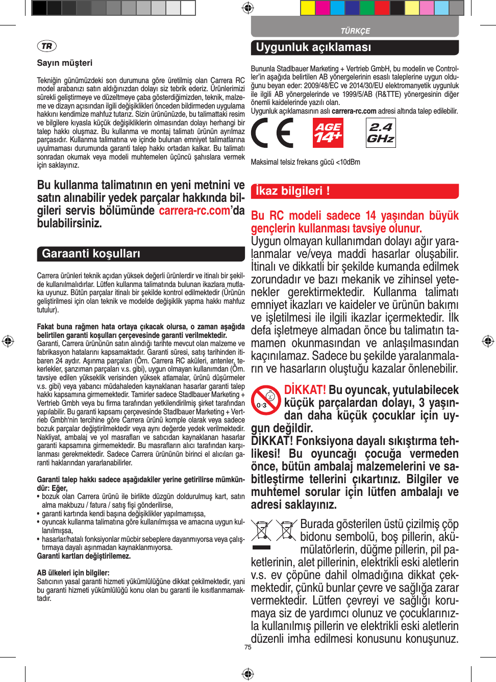 75TÜRKÇESayın müşteriTekniğin  günümüzdeki  son  durumuna  göre üretilmiş olan Carrera RC model arabanızı satın aldığınızdan dolayı siz tebrik ederiz. Ürünlerimizi sürekli geliştirmeye ve düzeltmeye çaba gösterdiğimizden, teknik, malze-me ve dizayn açısından ilgili değişiklikleri önceden bildirmeden uygulama hakkını kendimize mahfuz tutarız. Sizin ürününüzde, bu talimattaki resim ve bilgilere kıyasla küçük değişikliklerin olmasından dolayı herhangi bir talep hakkı  oluşmaz.  Bu kullanma ve montaj talimatı  ürünün ayrılmaz parçasıdır. Kullanma talimatına ve içinde bulunan emniyet talimatlarına uyulmaması durumunda garanti talep hakkı ortadan kalkar. Bu talimatı sonradan okumak veya modeli  muhtemelen  üçüncü  şahıslara vermek için saklayınız.Bu kullanma talimatının en yeni metnini ve satın alınabilir yedek parçalar hakkında bil-gileri servis bölümünde carrera-rc.com’da bulabilirsiniz.Garaanti koşullarıCarrera ürünleri teknik açıdan yüksek değerli ürünlerdir ve itinalı bir şekil-de kullanılmalıdırlar. Lütfen kullanma talimatında bulunan ikazlara mutla-ka uyunuz. Bütün parçalar itinalı bir şekilde kontrol edilmektedir (Ürünün geliştirilmesi için olan teknik ve modelde değişiklik yapma hakkı mahfuz tutulur).Fakat buna rağmen  hata ortaya çıkacak olursa, o zaman aşağıda belirtilen garanti koşulları çerçevesinde garanti verilmektedir.Garanti, Carrera ürününün satın alındığı tarihte mevcut olan malzeme ve fabrikasyon hatalarını kapsamaktadır. Garanti süresi, satış tarihinden iti-baren 24 aydır. Aşınma parçaları (Örn. Carrera RC aküleri, antenler, te-kerlekler, şanzıman parçaları v.s. gibi),  uygun olmayan kullanımdan (Örn. tavsiye edilen yükseklik  verisinden yüksek atlamalar, ürünü düşürmeler v.s. gibi) veya yabancı müdahaleden kaynaklanan hasarlar garanti talep hakkı kapsamına girmemektedir. Tamirler sadece Stadlbauer Marketing + Vertrieb Gmbh veya bu ﬁrma tarafından yetkilendirilmiş şirket tarafından yapılabilir. Bu garanti kapsamı çerçevesinde Stadlbauer Marketing + Vert-rieb Gmbh‘nin tercihine göre Carrera ürünü komple olarak veya sadece bozuk parçalar değiştirilmektedir veya aynı değerde yedek verilmektedir. Nakliyat, ambalaj  ve  yol  masraﬂarı  ve  satıcıdan  kaynaklanan hasarlar garanti kapsamına girmemektedir. Bu masraﬂarın alıcı tarafından karşı-lanması gerekmektedir. Sadece Carrera ürününün birinci el alıcıları ga-ranti haklarından yararlanabilirler.Garanti talep hakkı sadece aşağıdakiler yerine getirilirse mümkün-dür: Eğer,•   bozuk olan Carrera ürünü ile birlikte düzgün doldurulmuş kart, satın alma makbuzu / fatura / satış ﬁşi gönderilirse,•   garanti kartında kendi başına değişiklikler yapılmamışsa,•   oyuncak kullanma talimatına göre kullanılmışsa ve amacına uygun kul-lanılmışsa,•   hasarlar/hatalı fonksiyonlar mücbir sebeplere dayanmıyorsa veya çalış-tırmaya dayalı aşınmadan kaynaklanmıyorsa.Garanti kartları değiştirilemez.AB ülkeleri için bilgiler: Satıcının yasal garanti hizmeti yükümlülüğüne dikkat çekilmektedir, yani bu garanti hizmeti yükümlülüğü konu olan bu garanti ile kısıtlanmamak-tadır.Uygunluk açıklamasıBununla Stadlbauer Marketing + Vertrieb GmbH, bu modelin ve Control-ler’in aşağıda belirtilen AB yönergelerinin esaslı taleplerine uygun oldu-ğunu beyan eder: 2009/48/EC ve 2014/30/EU  elektromanyetik uygunluk ile  ilgili  AB   yönergelerinde  ve  1999/5/AB  (R&amp;TTE)  yönergesinin diğer önemli kaidelerinde yazılı olan. Uygunluk açıklamasının aslı carrera-rc.com adresi altında talep edilebilir.           Maksimal telsiz frekans gücü &lt;10dBmİkaz bilgileri !Bu  RC  modeli  sadece  14  yaşından  büyük gençlerin kullanması tavsiye olunur. Uygun olmayan kullanımdan dolayı ağır yara-lanmalar  ve/veya  maddi  hasarlar  oluşabilir. İtinalı ve dikkatli bir şekilde kumanda edilmek zorundadır ve bazı mekanik ve zihinsel yete-nekler  gerektirmektedir.  Kullanma  talimatı emniyet ikazları ve kaideler ve ürünün bakımı ve işletilmesi ile ilgili ikazlar içermektedir. İlk defa işletmeye almadan önce bu talimatın ta-mamen  okunmasından  ve  anlaşılmasından kaçınılamaz. Sadece bu şekilde yaralanmala-rın ve hasarların oluştuğu kazalar önlenebilir. DİKKAT! Bu oyuncak, yutulabilecek küçük parçalardan dolayı, 3 yaşın-dan  daha  küçük  çocuklar  için  uy-gun değildir. DİKKAT! Fonksiyona dayalı sıkıştırma teh-likesi!  Bu  oyuncağı  çocuğa  vermeden önce, bütün ambalaj malzemelerini ve sa-bitleştirme  tellerini  çıkartınız.  Bilgiler  ve muhtemel sorular için  lütfen ambalajı  ve adresi saklayınız.Burada gösterilen üstü çizilmiş çöp bidonu sembolü, boş pillerin, akü-mülatörlerin, düğme pillerin, pil pa-ketlerinin, alet pillerinin, elektrikli eski aletlerin v.s. ev çöpüne dahil olmadığına dikkat çek-mektedir, çünkü bunlar çevre ve sağlığa zarar vermektedir.  Lütfen çevreyi  ve  sağlığı  koru-maya siz de yardımcı olunuz ve çocuklarınız-la kullanılmış pillerin ve elektrikli eski aletlerin düzenli imha edilmesi konusunu konuşunuz. 