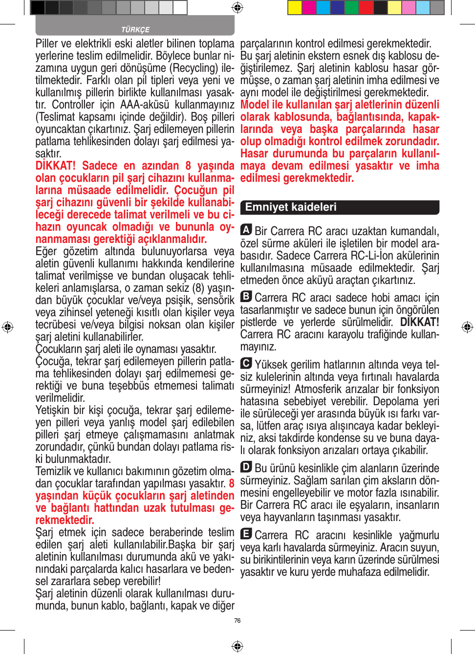 76Piller ve elektrikli eski aletler bilinen toplama yerlerine teslim edilmelidir. Böylece bunlar ni-zamına uygun geri dönüşüme (Recycling) ile-tilmektedir. Farklı olan pil tipleri veya yeni ve kullanılmış pillerin birlikte kullanılması yasak-tır.  Controller  için  AAA-aküsü  kullanmayınız (Teslimat kapsamı içinde değildir). Boş pilleri oyuncaktan çıkartınız. Şarj edilemeyen pillerin patlama tehlikesinden dolayı şarj edilmesi ya-saktır. DİKKAT!  Sadece  en  azından  8  yaşında olan çocukların pil şarj cihazını kullanma-larına  müsaade  edilmelidir.  Çocuğun  pil şarj cihazını güvenli bir şekilde kullanabi-leceği derecede talimat verilmeli ve bu ci-hazın  oyuncak  olmadığı  ve  bununla  oy-nanmaması gerektiği açıklanmalıdır.Eğer  gözetim  altında  bulunuyorlarsa  veya aletin güvenli kullanımı hakkında kendilerine talimat verilmişse ve bundan oluşacak tehli-keleri anlamışlarsa, o zaman sekiz (8) yaşın-dan büyük çocuklar ve/veya psişik, sensörik veya zihinsel yeteneği kısıtlı olan kişiler veya tecrübesi ve/veya  bilgisi  noksan olan  kişiler şarj aletini kullanabilirler. Çocukların şarj aleti ile oynaması yasaktır. Çocuğa, tekrar şarj edilemeyen pillerin patla-ma tehlikesinden dolayı şarj edilmemesi ge-rektiği  ve  buna  teşebbüs  etmemesi talimatı verilmelidir.Yetişkin bir kişi çocuğa, tekrar şarj edileme-yen pilleri  veya  yanlış model  şarj edilebilen pilleri  şarj  etmeye  çalışmamasını  anlatmak zorundadır, çünkü bundan dolayı patlama ris-ki bulunmaktadır.Temizlik ve kullanıcı bakımının gözetim olma-dan çocuklar tarafından yapılması yasaktır. 8 yaşından küçük çocukların şarj aletinden ve bağlantı hattından  uzak tutulması  ge-rekmektedir. Şarj  etmek  için  sadece  beraberinde  teslim edilen  şarj  aleti  kullanılabilir.Başka  bir  şarj aletinin kullanılması durumunda akü ve yakı-nındaki parçalarda kalıcı hasarlara ve beden-sel zararlara sebep verebilir!Şarj aletinin düzenli olarak kullanılması duru-munda, bunun kablo, bağlantı, kapak ve diğer parçalarının kontrol edilmesi gerekmektedir.Bu şarj aletinin ekstern esnek dış kablosu de-ğiştirilemez. Şarj  aletinin kablosu hasar  gör-müşse, o zaman şarj aletinin imha edilmesi ve aynı model ile değiştirilmesi gerekmektedir.Model ile kullanılan şarj aletlerinin düzenli olarak kablosunda, bağlantısında, kapak-larında  veya  başka  parçalarında  hasar olup olmadığı kontrol edilmek zorundadır. Hasar durumunda  bu parçaların  kullanıl-maya  devam  edilmesi  yasaktır  ve  imha edilmesi gerekmektedir.   Emniyet kaideleriABir Carrera RC aracı uzaktan kumandalı, özel sürme aküleri ile işletilen bir model ara-basıdır. Sadece Carrera RC-Li-İon akülerinin kullanılmasına  müsaade  edilmektedir.  Şarj etmeden önce aküyü araçtan çıkartınız.BCarrera RC aracı sadece hobi amacı için tasarlanmıştır ve sadece bunun için öngörülen pistlerde  ve  yerlerde  sürülmelidir.  DİKKAT! Carrera RC aracını karayolu traﬁğinde kullan-mayınız.CYüksek gerilim hatlarının altında veya tel-siz kulelerinin altında veya fırtınalı havalarda sürmeyiniz!  Atmosferik arızalar bir fonksiyon hatasına  sebebiyet  verebilir.  Depolama  yeri ile sürüleceği yer arasında büyük ısı farkı var-sa, lütfen araç ısıya alışıncaya kadar bekleyi-niz, aksi takdirde kondense su ve buna daya-lı olarak fonksiyon arızaları ortaya  çıkabilir.DBu ürünü kesinlikle çim alanların üzerinde sürmeyiniz. Sağlam sarılan çim aksların dön-mesini engelleyebilir ve motor fazla ısınabilir. Bir Carrera RC aracı ile eşyaların, insanların veya hayvanların taşınması yasaktır.ECarrera  RC  aracını  kesinlikle  yağmurlu veya karlı havalarda sürmeyiniz. Aracın suyun, su birikintilerinin veya karın üzerinde sürülmesi yasaktır ve kuru yerde muhafaza edilmelidir. TÜRKÇE