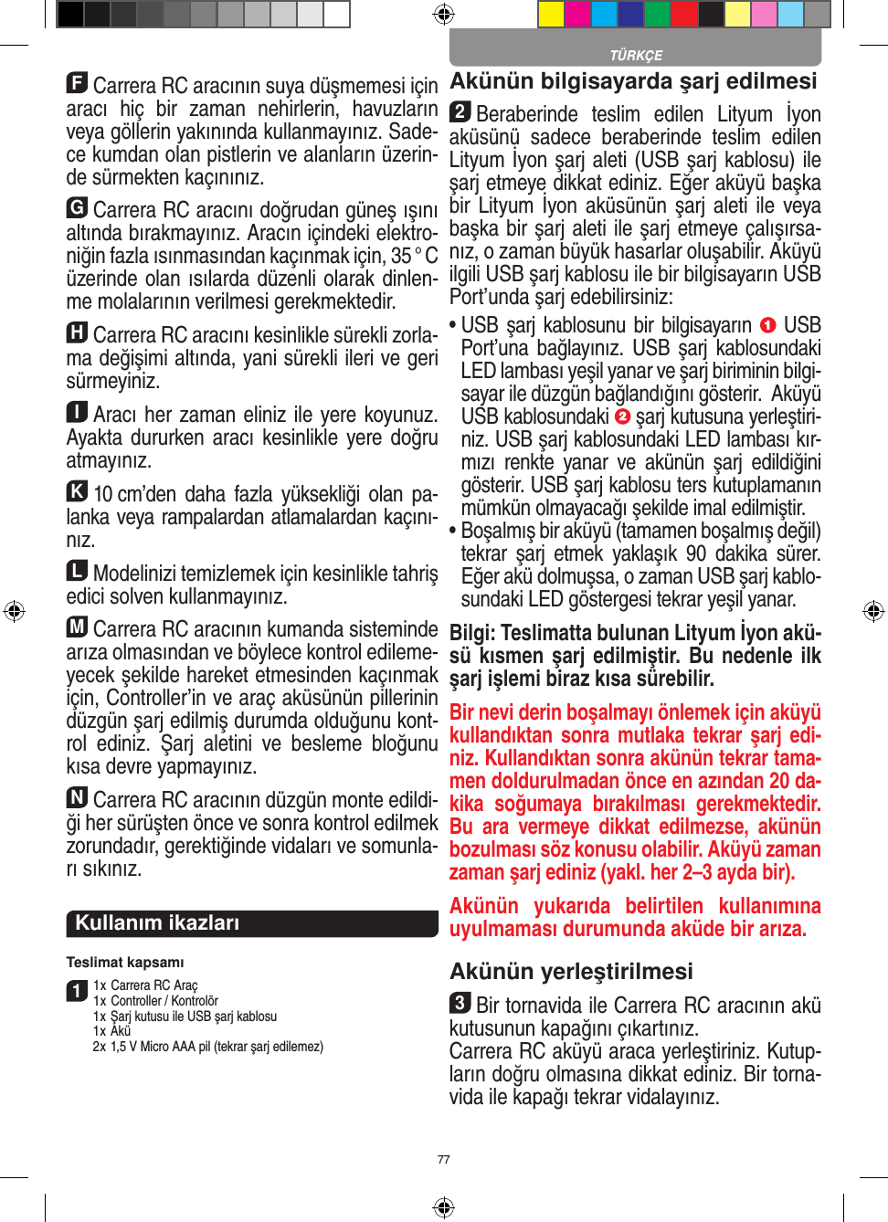 77FCarrera RC aracının suya düşmemesi için aracı  hiç  bir  zaman  nehirlerin,  havuzların veya göllerin yakınında kullanmayınız. Sade-ce kumdan olan pistlerin ve alanların üzerin-de sürmekten kaçınınız.GCarrera RC aracını doğrudan güneş ışını altında bırakmayınız. Aracın içindeki elektro-niğin fazla ısınmasından  kaçınmak için, 35 ° C üzerinde olan ısılarda düzenli olarak dinlen-me molalarının verilmesi gerekmektedir.HCarrera RC aracını kesinlikle sürekli zorla-ma değişimi altında, yani sürekli ileri ve geri sürmeyiniz.IAracı her zaman eliniz ile yere koyunuz. Ayakta  dururken aracı  kesinlikle yere doğru atmayınız.K10 cm’den daha  fazla yüksekliği  olan pa-lanka veya rampalardan atlamalardan kaçını-nız.LModelinizi temizlemek için kesinlikle tahriş edici solven kullanmayınız.MCarrera RC aracının kumanda sisteminde arıza  olmasından ve böylece kontrol edileme-yecek şekilde hareket etmesinden kaçınmak için, Controller’in ve araç aküsünün pillerinin düzgün şarj edilmiş  durumda olduğunu kont-rol  ediniz.  Şarj  aletini  ve  besleme  bloğunu kısa devre yapmayınız. NCarrera RC aracının düzgün monte edildi-ği her sürüşten önce ve sonra kontrol edilmek zorundadır, gerektiğinde vidaları ve somunla-rı sıkınız.Kullanım ikazları Teslimat kapsamı11 x Carrera RC Araç 1 x Controller / Kontrolör  1 x Şarj kutusu ile USB şarj kablosu  1 x Akü  2 x 1,5 V Micro AAA pil (tekrar şarj edilemez)Akünün bilgisayarda şarj edilmesi 2Beraberinde  teslim  edilen  Lityum  İyon aküsünü  sadece  beraberinde  teslim  edilen Lityum İyon şarj aleti (USB şarj kablosu) ile şarj etmeye dikkat ediniz. Eğer aküyü başka bir Lityum  İyon aküsünün şarj aleti ile  veya başka bir şarj aleti ile şarj etmeye çalışırsa-nız, o zaman büyük hasarlar oluşabilir. Aküyü ilgili USB şarj kablosu ile bir bilgisayarın USB Port’unda şarj edebilirsiniz: •  USB şarj kablosunu bir bilgisayarın   USB Port’una  bağlayınız.  USB  şarj  kablosundaki LED lambası yeşil yanar ve şarj biriminin bilgi-sayar ile düzgün bağlandığını gösterir.  Aküyü USB kablosundaki   şarj kutusuna yerleştiri-niz. USB şarj kablosundaki LED lambası kır-mızı  renkte  yanar  ve  akünün  şarj  edildiğini gösterir. USB şarj kablosu ters kutuplamanın mümkün olmayacağı şekilde imal edilmiştir. •  Boşalmış bir aküyü (tamamen boşalmış değil) tekrar  şarj  etmek  yaklaşık  90  dakika  sürer. Eğer akü dolmuşsa, o zaman USB şarj kablo-sundaki LED göstergesi tekrar yeşil yanar.Bilgi: Teslimatta bulunan Lityum İyon akü-sü kısmen şarj edilmiştir. Bu nedenle ilk şarj işlemi biraz kısa sürebilir.Bir nevi derin boşalmayı önlemek için aküyü kullandıktan sonra  mutlaka tekrar  şarj edi-niz. Kullandıktan sonra akünün tekrar tama-men doldurulmadan önce en azından 20 da-kika  soğumaya  bırakılması  gerekmektedir. Bu  ara  vermeye  dikkat  edilmezse,  akünün bozulması söz konusu olabilir. Aküyü zaman zaman şarj ediniz (yakl. her 2–3 ayda bir). Akünün  yukarıda  belirtilen  kullanımına uyulmaması durumunda aküde bir arıza.Akünün yerleştirilmesi3Bir tornavida ile Carrera RC aracının akü kutusunun kapağını çıkartınız.Carrera RC aküyü araca yerleştiriniz. Kutup-ların doğru olmasına dikkat ediniz. Bir torna-vida ile  kapağı tekrar vidalayınız.TÜRKÇE