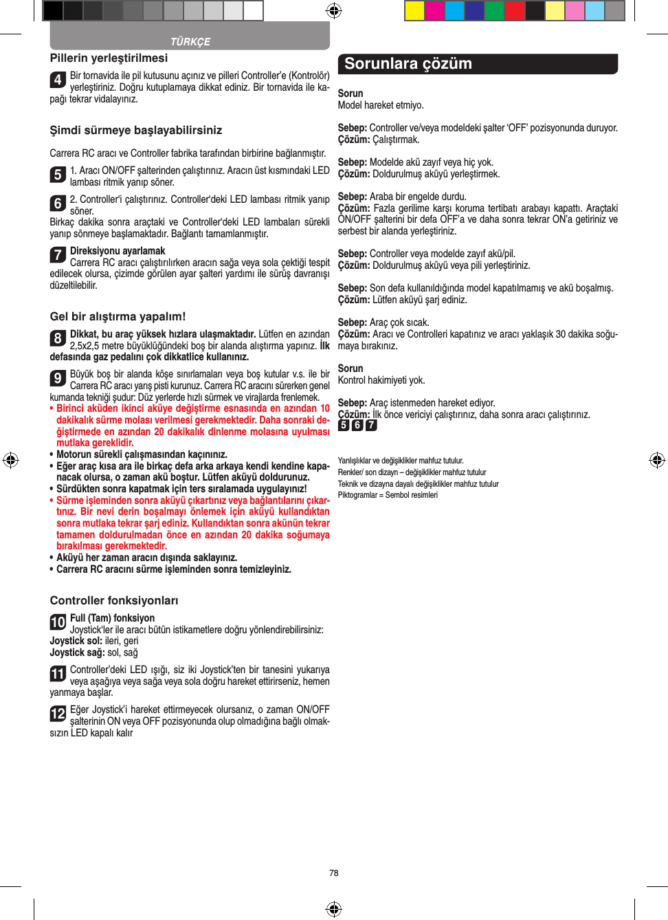 78Pillerin yerleştirilmesi4Bir tornavida ile pil kutusunu açınız ve pilleri  Controller’e (Kontrolör) yerleştiriniz. Doğru kutuplamaya dikkat ediniz. Bir tornavida ile ka-pağı tekrar vidalayınız.Şimdi sürmeye başlayabilirsinizCarrera RC aracı ve Controller fabrika tarafından birbirine bağlanmıştır. 51. Aracı ON/OFF şalterinden çalıştırınız. Aracın üst kısmındaki LED lambası ritmik yanıp söner. 62. Controller‘i çalıştırınız. Controller‘deki LED lambası ritmik yanıp söner. Birkaç  dakika  sonra  araçtaki  ve Controller‘deki  LED  lambaları  sürekli yanıp sönmeye başlamaktadır. Bağlantı tamamlanmıştır. 7Direksiyonu ayarlamakCarrera RC aracı çalıştırılırken aracın sağa veya sola çektiği tespit edilecek olursa, çizimde görülen ayar şalteri yardımı ile sürüş davranışı düzeltilebilir.Gel bir alıştırma yapalım!8Dikkat, bu araç yüksek hızlara ulaşmaktadır. Lütfen en azından 2,5x2,5 metre büyüklüğündeki boş bir alanda alıştırma yapınız. İlk defasında gaz pedalını çok dikkatlice  kullanınız.9Büyük boş  bir alanda köşe sınırlamaları veya boş kutular v.s. ile bir Carrera RC aracı yarış pisti kurunuz. Carrera RC aracını sürerken genel kumanda tekniği şudur: Düz yerlerde hızlı sürmek ve virajlarda frenlemek.•  Birinci aküden ikinci aküye değiştirme esnasında en azından 10 dakikalık sürme molası verilmesi gerekmektedir. Daha sonraki de-ğiştirmede en azından 20 dakikalık dinlenme molasına uyulması mutlaka gereklidir. •  Motorun sürekli çalışmasından kaçınınız.•  Eğer araç kısa ara ile birkaç defa arka arkaya kendi kendine kapa-nacak olursa, o zaman akü boştur. Lütfen aküyü doldurunuz.•  Sürdükten sonra kapatmak için ters sıralamada uygulayınız!•  Sürme işleminden sonra aküyü çıkartınız veya bağlantılarını çıkar-tınız. Bir nevi derin  boşalmayı önlemek için aküyü kullandıktan sonra mutlaka tekrar şarj ediniz. Kullandıktan sonra akünün tekrar tamamen doldurulmadan önce  en  azından 20 dakika soğumaya bırakılması gerekmektedir. •  Aküyü her zaman aracın dışında saklayınız.•  Carrera RC aracını sürme işleminden sonra temizleyiniz.Controller fonksiyonları10Full (Tam) fonksiyonJoystick‘ler ile aracı bütün istikametlere doğru yönlendirebilirsiniz:Joystick sol: ileri, geriJoystick sağ: sol, sağ 11Controller’deki LED ışığı, siz  iki Joystick’ten bir tanesini yukarıya veya aşağıya veya sağa veya sola doğru hareket ettirirseniz, hemen yanmaya başlar.12Eğer Joystick’i hareket ettirmeyecek olursanız, o zaman ON/OFF şalterinin ON veya OFF pozisyonunda olup olmadığına bağlı olmak-sızın LED kapalı kalırSorunlara çözümSorunModel hareket etmiyo.Sebep: Controller ve/veya modeldeki şalter ‘OFF’ pozisyonunda duruyor.Çözüm: Çalıştırmak.Sebep: Modelde akü zayıf veya hiç yok.Çözüm: Doldurulmuş aküyü yerleştirmek.Sebep: Araba bir engelde durdu. Çözüm: Fazla gerilime karşı koruma tertibatı arabayı kapattı. Araçtaki ON/OFF şalterini bir defa OFF’a ve daha sonra tekrar ON’a getiriniz ve serbest bir alanda yerleştiriniz.Sebep: Controller veya modelde zayıf akü/pil.Çözüm: Doldurulmuş aküyü veya pili yerleştiriniz.Sebep: Son defa kullanıldığında model kapatılmamış ve akü boşalmış. Çözüm: Lütfen aküyü şarj ediniz.Sebep: Araç çok sıcak.Çözüm: Aracı ve Controlleri kapatınız ve aracı yaklaşık 30 dakika soğu-maya bırakınız.SorunKontrol hakimiyeti yok.Sebep: Araç istenmeden hareket ediyor.Çözüm: İlk önce vericiyi çalıştırınız, daha sonra aracı çalıştırınız.5 6 7Yanlışlıklar ve değişiklikler mahfuz tutulur.Renkler/ son dizayn – değişiklikler mahfuz tutulurTeknik ve dizayna dayalı değişiklikler mahfuz tutulurPiktogramlar = Sembol resimleriTÜRKÇE