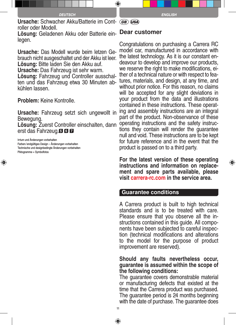 11Ursache: Schwacher Akku/Batterie im Cont-roller oder Modell.Lösung: Geladenen Akku oder Batterie ein-legen.Ursache: Das Modell wurde beim  letzen Ge-brauch nicht ausgeschaltet und der Akku ist leer.Lösung: Bitte laden Sie den Akku auf.Ursache: Das Fahrzeug ist sehr warm.Lösung: Fahrzeug und Controller ausschal-ten und das Fahrzeug etwa 30 Minuten ab-kühlen lassen.Problem: Keine Kontrolle.Ursache:  Fahrzeug  setzt  sich  ungewollt  in Bewegung.Lösung: Zuerst Controller einschalten, dann erst das Fahrzeug.5 6 7Irrtum und Änderungen vorbehalten Farben / endgültiges Design –  Änderungen vorbehalten Technische und designbedingte Änderungen vorbehalten Piktogramme = SymbolfotosDear customerCongratulations on purchasing a Carrera RC model car, manufactured in accordance with the latest technology. As it is our constant en-deavour to develop and improve our  products, we reserve the right to make modiﬁcations, ei-ther of a technical nature or with respect to fea-tures, materials, and design, at any time, and without prior notice. For this reason, no claims will  be  accepted  for  any  slight  deviations  in your  product  from  the  data  and  illustrations contained in these instructions. These operat-ing and assembly instructions are an integral part of the product. Non-observance of these operating instructions and the safety instruc-tions  they  contain  will  render  the  guarantee null and void. These instructions are to be kept for future reference and in the event that the product is passed on to a third party.For the latest version of these operating instructions and   information on  replace-ment  and  spare  parts  avail able,  please visit carrera-rc.com in the service area.Guarantee conditionsA  Carrera product  is  built  to  high  technical standards  and  is  to  be  treated  with  care. Please  ensure  that  you  observe  all  the  in-structions contained in this guide. All compo-nents have been subjected to careful inspec-tion  (technical  modiﬁcations  and  alterations to  the  model  for  the  purpose  of  product  improvement are reserved).Should  any  faults  nevertheless  occur, guarantee is  assumed within the scope of the following conditions:The guarantee covers demonstrable material or  manufacturing  defects  that  existed  at  the time that the Carrera product was purchased. The guarantee period is 24 months beginning with the date of purchase. The guarantee does DEUTSCH ENGLISH