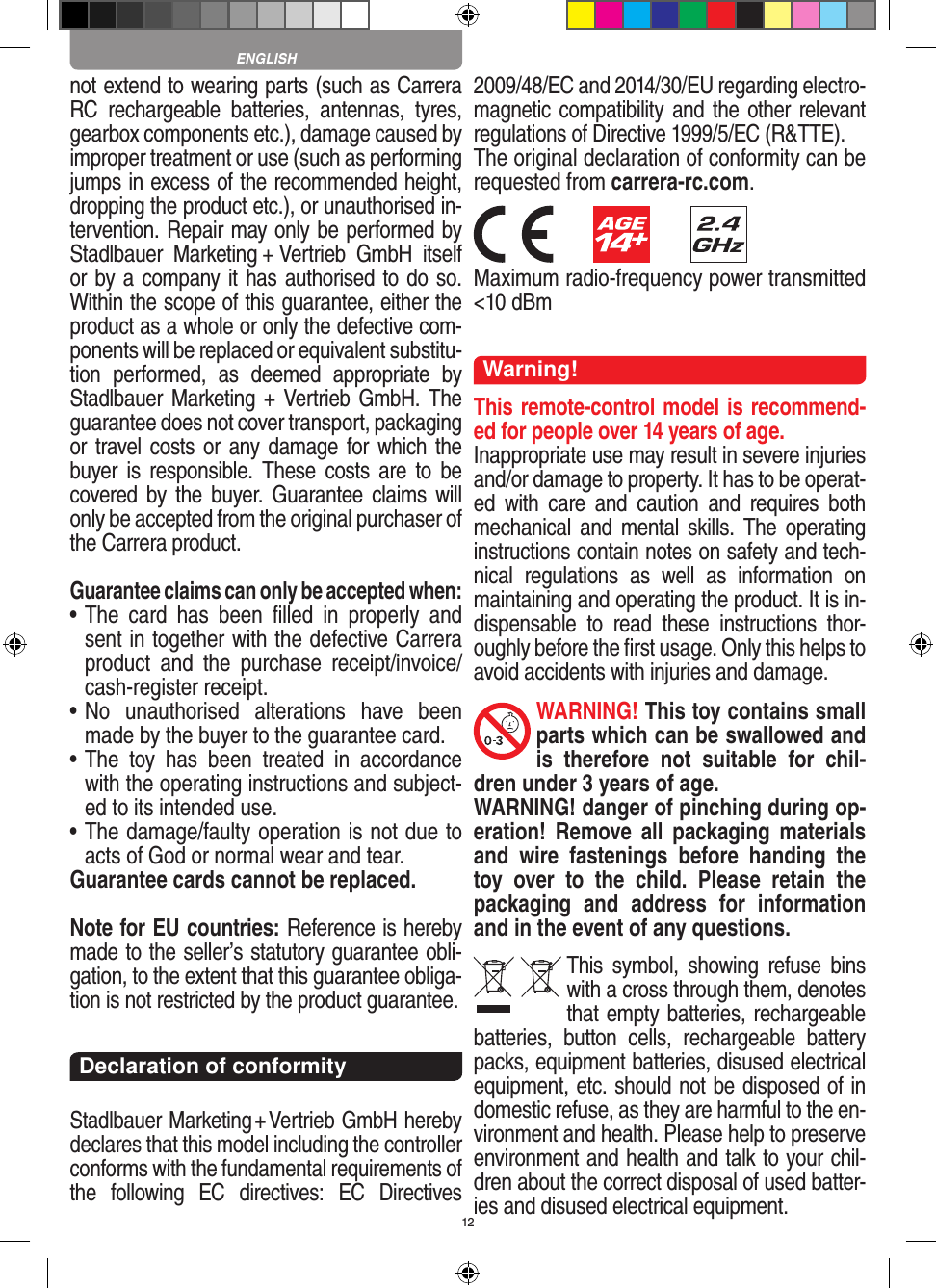 12not  extend to wearing parts (such as Carrera RC  rechargeable  batteries,  antennas,  tyres, gearbox components etc.), damage caused by improper treatment or use (such as performing jumps in excess of the recommended height, dropping the product etc.), or unauthorised in-tervention. Repair may only be performed by Stadlbauer  Marketing + Vertrieb  GmbH  itself or by a company it has authorised to do so. Within the scope of this guarantee, either the product as a whole or only the defective com-ponents will be replaced or equivalent substitu-tion  performed,  as  deemed  appropriate  by Stadlbauer Marketing + Vertrieb GmbH. The guarantee does not cover transport, packaging or travel costs or any damage for which the buyer is  responsible. These  costs are  to be covered by the  buyer.  Guarantee claims  will only be accepted from the original purchaser of the Carrera product.Guarantee claims can only be accepted when:•  The  card  has  been  ﬁlled  in  properly  and sent in together with the defective Carrera product  and  the  purchase   receipt/invoice/cash-register receipt. •  No  unauthorised  alterations  have  been made by the buyer to the guarantee card.•  The  toy  has  been  treated  in  accordance with the operating instructions and subject-ed to its intended use. •  The damage/faulty operation is not due to acts of God or normal wear and tear.Guarantee cards cannot be replaced.Note for EU countries: Reference is hereby made to the seller’s statutory guarantee obli-gation, to the extent that this guarantee obliga-tion is not restricted by the product guarantee. Declaration of conformityStadlbauer Marketing + Vertrieb GmbH hereby declares that this model including the controller conforms with the fundamental requirements of the  following  EC  directives:  EC  Directives 2009/48/EC and 2014/30/EU regarding electro-magnetic compatibility and the other relevant regulations of Directive 1999/5/EC (R&amp;TTE).The original declaration of conformity can be requested from carrera-rc.com.        Maximum radio-frequency power transmitted &lt;10 dBmWarning!This remote-control model is recommend-ed for people over 14 years of age.Inappropriate use may result in severe injuries and/or damage to property. It has to be operat-ed  with  care  and  caution  and  requires  both mechanical and  mental skills.  The  operating instructions contain notes on safety and tech-nical  regulations  as  well  as  information  on maintaining and operating the product. It is in-dispensable  to  read  these  instructions  thor-oughly before the ﬁrst usage. Only this helps to avoid  accidents with injuries and damage. WARNING! This toy contains small parts which can be swallowed and is  therefore  not  suitable  for  chil-dren under 3 years of age.WARNING! danger of pinching during op-eration!   Remove  all  packaging  materials and  wire  fastenings  before  handing  the toy  over  to  the  child.  Please  retain  the packaging  and  address  for  information and in the event of any questions.This  symbol,  showing  refuse bins with a cross through them, denotes that empty batteries, rechargeable batteries,  button  cells,  rechargeable  battery packs, equipment batteries, disused electrical equipment, etc. should not be disposed of in  domestic refuse, as they are harmful to the en-vironment and health. Please help to preserve environment and health and talk to your chil-dren about the correct disposal of used batter-ies and disused electrical equipment. ENGLISH