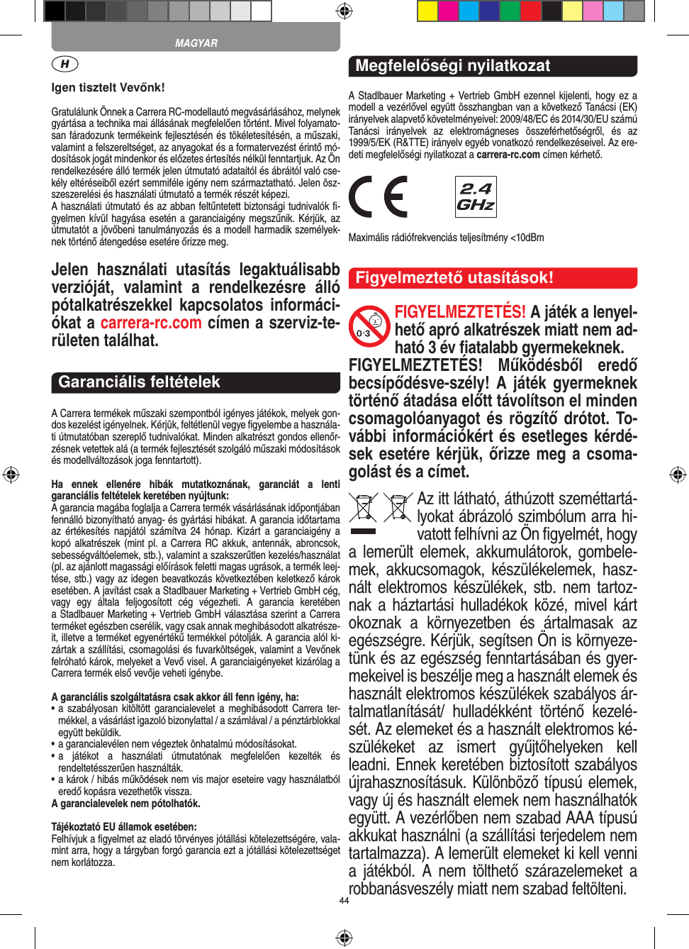 44Igen tisztelt Vevőnk!Gratulálunk Önnek a Carrera RC-modellautó megvásárlásához, melynek gyártása a technika mai állásának megfelelően történt. Mivel folyamato-san fáradozunk termékeink  fejlesztésén és tökéletesítésén, a műszaki, valamint a felszereltséget, az anyagokat és a formatervezést érintő mó-dosítások jogát mindenkor és előzetes értesítés nélkül fenntartjuk. Az Ön rendelkezésére álló termék  jelen útmutató adataitól és ábráitól való cse-kély eltéréseiből ezért semmiféle igény nem származtatható. Jelen ösz-szeszerelési és használati útmutató a termék részét képezi. A használati útmutató és az abban feltűntetett biztonsági tudnivalók ﬁ-gyelmen kívül hagyása esetén a garanciaigény megszűnik. Kérjük, az útmutatót a jövőbeni tanulmányozás és a modell harmadik személyek-nek történő átengedése esetére őrizze meg.Jelen  használati  utasítás  legaktuálisabb verzióját,  valamint  a  rendelkezésre  álló pótalkatrészekkel  kapcsolatos  informáci-ókat a carrera-rc.com címen a szerviz-te-rületen találhat.Garanciális feltételekA Carrera termékek műszaki szempontból igényes játékok, melyek gon-dos kezelést igényelnek. Kérjük, feltétlenül vegye ﬁgyelembe a használa-ti útmutatóban szereplő tudnivalókat. Minden alkatrészt gondos ellenőr-zésnek vetettek alá (a termék fejlesztését szolgáló műszaki módosítások és modellváltozások joga fenntartott).Ha  ennek  ellenére  hibák  mutatkoznának,  garanciát  a  lenti  garanciális feltételek keretében nyújtunk:A garancia magába foglalja a Carrera termék vásárlásának időpontjában fennálló bizonyítható anyag- és gyártási hibákat. A  garancia időtartama az  értékesítés napjától  számítva  24 hónap.  Kizárt  a garanciaigény  a kopó alkatrészek (mint pl. a  Carrera RC akkuk, antennák, abroncsok, sebességváltóelemek, stb.), valamint a szakszerűtlen kezelés/használat (pl. az ajánlott magassági előírások feletti magas ugrások, a termék leej-tése, stb.) vagy az idegen beavatkozás következtében keletkező károk esetében. A javítást csak a Stadlbauer Marketing + Vertrieb GmbH cég,  vagy  egy  általa  feljogosított  cég  végezheti.  A  garancia  keretében  a Stadlbauer Marketing + Vertrieb GmbH választása szerint a  Carrera terméket egészben cserélik, vagy csak annak meghibásodott alkatrésze-it, illetve a terméket egyenértékű termékkel pótolják. A garancia alól ki-zártak a szállítási, csomagolási és fuvarköltségek, valamint a Vevőnek felróható károk, melyeket a Vevő visel. A garanciaigényeket kizárólag a Carrera termék első vevője veheti igénybe.A garanciális szolgáltatásra csak akkor áll fenn igény, ha:•  a  szabályosan kitöltött garancialevelet  a  meghibásodott  Carrera  ter-mékkel, a vásárlást igazoló bizonylattal / a számlával / a pénztárblokkal együtt beküldik.•  a garancialevélen nem végeztek önhatalmú módosításokat.•  a  játékot  a  használati  útmutatónak  megfelelően  kezelték  és  rendeltetésszerűen használták.•  a károk / hibás működések nem vis major eseteire vagy használatból eredő kopásra vezethetők vissza.A garancialevelek nem pótolhatók.Tájékoztató EU államok esetében: Felhívjuk a ﬁgyelmet az eladó törvényes jótállási kötelezettségére, vala-mint arra, hogy a tárgyban forgó garancia ezt a jótállási  kötelezettséget nem korlátozza. Megfelelőségi nyilatkozatA Stadlbauer Marketing + Vertrieb GmbH ezennel kijelenti, hogy ez a modell a vezérlővel együtt összhangban van a következő Tanácsi (EK) irányelvek alapvető követelményeivel: 2009/48/EC és 2014/30/EU számú Tanácsi  irányelvek  az  elektro mágneses  összeférhetőségről,  és  az 1999/5/EK (R&amp;TTE) irányelv egyéb vonatkozó rendelkezéseivel. Az ere-deti megfelelőségi nyilatkozat a carrera-rc.com  címen kérhető. Maximális rádiófrekvenciás teljesítmény &lt;10dBmFigyelmeztető utasítások!FIGYELMEZTETÉS! A játék a lenyel-hető apró alkatrészek miatt nem ad-ható 3 év ﬁatalabb gyermekeknek. FIGYELMEZTETÉS!  Működésből  eredő becsípődésve-szély! A  játék gyermeknek történő átadása előtt távolítson el minden csomagolóanyagot és rögzítő drótot. To-vábbi információkért és esetleges kérdé-sek esetére kérjük, őrizze meg a csoma-golást és a címet.Az itt látható, áthúzott szeméttartá-lyokat ábrázoló szimbólum arra hi-vatott felhívni az Ön ﬁgyelmét, hogy a lemerült  elemek,  akkumulátorok, gombele-mek,  akkucsomagok,  készülékelemek, hasz-nált elektromos  készülékek, stb.  nem tartoz-nak a háztartási hulladékok közé, mivel kárt okoznak  a  környezetben  és  ártalmasak  az egészségre. Kérjük, segítsen Ön is környeze-tünk és az egészség fenntartásában és gyer-mekeivel is beszélje meg a használt elemek és használt elektromos készülékek szabályos ár-talmatlanítását/  hulladékként  történő  kezelé-sét. Az elemeket és a használt elektromos ké-szülékeket  az  ismert  gyűjtőhelyeken  kell leadni. Ennek keretében biztosított szabályos újrahasznosításuk. Különböző típusú elemek, vagy új és használt elemek nem használhatók együtt. A vezérlőben nem szabad AAA típusú akkukat használni (a szállítási terjedelem nem tartalmazza). A lemerült elemeket ki kell venni a  játékból.  A  nem  tölthető  szárazelemeket  a robbanásveszély miatt nem szabad feltölteni. MAGYAR