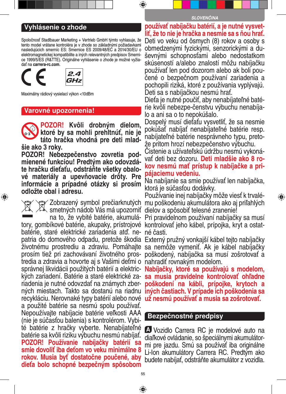 55Vyhlásenie o zhodeSpoločnosť Stadlbauer Marketing + Vertrieb GmbH týmto vyhlasuje, že tento model vrátane kontroléra je v zhode so základnými požiadavkami nasledujúcich smerníc ES:  Smernice  ES 2009/48/EC a  2014/30/EU  o elektromagnetickej kompatibilite a iných relevantných predpisov Smerni-ce 1999/5/ES (R&amp;TTE). Originálne vyhlásenie o zhode je možné vyžia-dať na carrera-rc.com. Maximálny rádiový vysielací výkon &lt;10dBmVarovné upozornenia!POZOR!  Kvôli  drobným  dielom, ktoré by sa mohli prehltnúť, nie je táto hračka vhodná pre deti mlad-šie ako 3 roky.POZOR!  Nebezpečenstvo  zovretia  pod-mienené funkciou! Predtým ako odovzdá-te hračku dieťaťu, odstráňte všetky obalo-vé  materiály  a  upevňovacie  drôty.  Pre informácie  a  prípadné  otázky  si  prosím odložte obal i adresu.Zobrazený symbol prečiarknutých smetných nádob Vás má upozorniť na to, že vybité batérie, akumulá-tory, gombíkové batérie, akupaky, prístrojové batérie,  staré elektrické   zariadenia  atď.  ne-patria do domového odpadu, pretože škodia životnému  prostrediu  a  zdraviu.  Pomáhajte prosím tiež pri zachovávaní životného pros-tredia a zdravia a  hovorte aj s Vašimi deťmi o správnej likvidácii použitých batérií a elektric-kých zariadení. Batérie a staré elektrické za-riadenia je nutné odovzdať na známych zber-ných miestach. Takto sa dostanú na riadnu recykláciu. Nerovnaké typy batérií alebo nové a  použité batérie sa nesmú spolu používať. Nepoužívajte nabíjacie batérie veľkosti AAA (nie je súčasťou balenia) s kontrolérom. Vybi-té  batérie  z  hračky  vyberte.  Nenabíjateľné batérie sa kvôli riziku výbuchu nesmú nabíjať. POZOR!  Používanie  nabíjačky  batérií  sa smie dovoliť iba deťom vo veku minimálne 8 rokov. Musia byť dostatočne poučené, aby dieťa bolo schopné  bezpečným spôsobom používať nabíjačku batérií, a je nutné vysvet-liť, že to nie je hračka a nesmie sa s ňou hrať. Deti vo veku od ôsmych (8) rokov a osoby s obmedzenými fyzickými, senzorickými a du-ševnými  schopnosťami  alebo  nedostatkom skúseností a/alebo znalostí môžu nabíjačku používať len pod dozorom alebo ak boli pou-čené  o  bezpečnom  používaní  zariadenia  a pochopili riziká, ktoré z používania vyplývajú. Deti sa s nabíjačkou nesmú hrať.Dieťa je nutné poučiť, aby nenabíjateľné baté-rie kvôli nebezpe-čenstvu výbuchu nenabíja-lo a ani sa o to nepokúšalo.Dospelý musí dieťaťu vysvetliť, že sa nesmie pokúšať  nabíjať  nenabíjateľné  batérie  resp. nabíjateľné batérie nesprávneho typu, preto-že pritom hrozí nebezpečenstvo výbuchu. Čistenie a užívateľskú údržbu nesmú vykoná-vať deti bez dozoru. Deti mladšie ako 8 ro-kov nesmú mať prístup k nabíjačke a pri-pájaciemu vedeniu. Na nabíjanie sa smie používať len nabíjačka, ktorá je súčasťou dodávky.Používanie inej nabíjačky môže viesť k trvalé-mu poškodeniu akumulátora ako aj priľahlých dielov a spôsobiť telesné zranenie!Pri pravidelnom používaní nabíjačky sa musí kontrolovať jeho kábel, prípojka, kryt a ostat-né časti. Externý pružný vonkajší kábel tejto nabíjačky sa  nemôže  vymeniť.  Ak  je  kábel  nabíjačky poškodený, nabíjačka sa musí  zošrotovať a nahradiť rovnakým modelom. Nabíjačky, ktoré sa používajú s modelom, sa  musia  pravidelne  kontrolovať  ohľadne poškodení  na  kábli,  prípojke,  krytoch  a iných častiach. V prípade ich poškodenia sa už nesmú používať a musia sa zošrotovať.  Bezpečnostné predpisyAVozidlo  Carrera  RC  je  modelové  auto  na diaľkové ovládanie, so špeciálnymi akumulátor-mi pre jazdu. Smú sa používať iba originálne Li-Ion akumulátory Carrera RC. Predtým ako budete nabíjať, odstráňte akumulátor z vozidla.SLOVENČINA