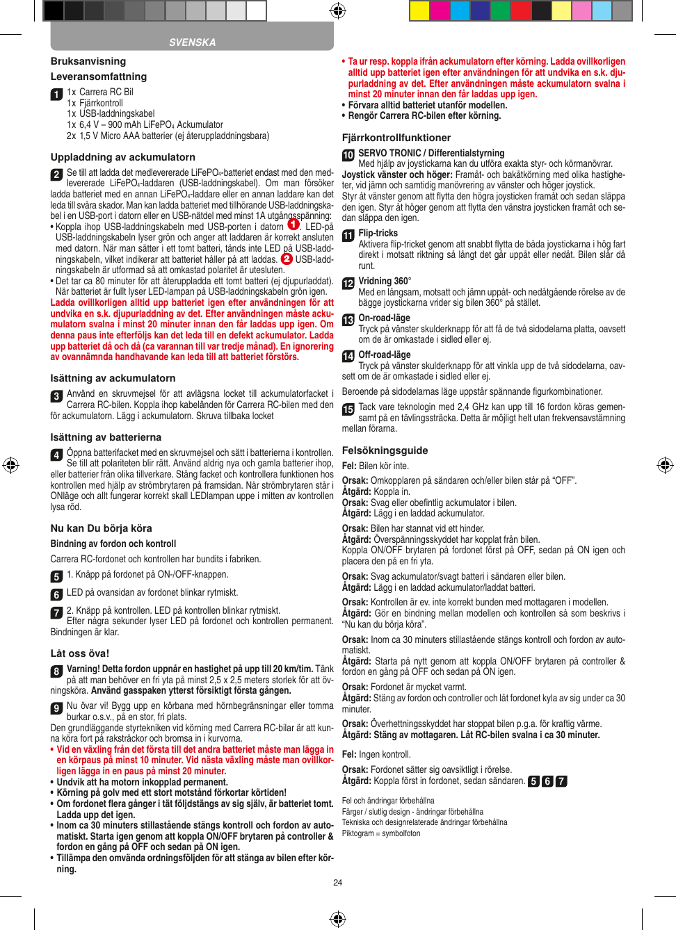 24BruksanvisningLeveransomfattning1 1 x Carrera RC Bil 1 x Fjärrkontroll1 x USB-laddningskabel1 x 6,4 V – 900 mAh LiFePO4  Ackumulator2 x 1,5 V Micro AAA batterier (ej återuppladdningsbara)Uppladdning av ackumulatorn2Se till att ladda det medlevererade LiFePO4-batteriet endast med den med-levererade  LiFePO4-laddaren  (USB-laddningskabel).  Om  man  försöker ladda batteriet med en annan LiFePO4-laddare eller en annan laddare kan det leda till svåra skador. Man kan ladda batteriet med tillhörande USB-laddningska-bel i en USB-port i datorn eller en USB-nätdel med minst 1A utgångsspänning:  •  Koppla ihop  USB-laddningskabeln med USB-porten i datorn  .  LED-på USB-laddningskabeln lyser grön och anger att laddaren är korrekt ansluten med datorn. När man sätter i ett tomt batteri, tänds inte LED på USB-ladd-ningskabeln, vilket indikerar att batteriet håller på att laddas.   USB-ladd-ningskabeln är utformad så att omkastad polaritet är utesluten.•  Det tar ca 80 minuter för att återuppladda ett tomt batteri (ej djupurladdat). När batteriet är fullt lyser LED-lampan på USB-laddningskabeln grön igen.Ladda ovillkorligen alltid upp batteriet igen efter användningen för att undvika en s.k. djupurladdning av det. Efter användningen måste acku-mulatorn svalna i minst 20 minuter innan den får laddas upp igen. Om denna paus inte efterföljs kan det leda till en defekt ackumulator. Ladda upp batteriet då och då (ca varannan till var tredje månad). En ignorering av ovannämnda handhavande kan leda till att batteriet  förstörs.Isättning av ackumulatorn3Använd en  skruvmejsel  för  att  avlägsna  locket  till  ackumulatorfacket i Carrera RC-bilen. Koppla ihop kabeländen för Carrera RC-bilen med den för ackumulatorn. Lägg i ackumulatorn. Skruva tillbaka locketIsättning av batterierna4Öppna batterifacket med en skruvmejsel och sätt i batterierna i kontrollen. Se till att polariteten blir rätt. Använd aldrig nya och gamla batterier ihop, eller batterier från olika tillverkare. Stäng facket och kontrollera funktionen hos kontrollen med hjälp av strömbrytaren på framsidan. När strömbrytaren står i ONläge och allt fungerar korrekt skall LEDlampan uppe i mitten av kontrollen lysa röd.Nu kan Du börja köraBindning av fordon och kontrollCarrera RC-fordonet och kontrollen har bundits i fabriken.5 1. Knäpp på fordonet på ON-/OFF-knappen. 6 LED på ovansidan av fordonet blinkar rytmiskt.7 2. Knäpp på kontrollen. LED på kontrollen blinkar rytmiskt.Efter några sekunder lyser LED på fordonet och kontrollen permanent. Bindningen är klar.Låt oss öva!8Varning! Detta fordon uppnår en hastighet på upp till 20 km/tim. Tänk på att man behöver en fri yta på minst 2,5 x 2,5 meters storlek för att öv-ningsköra. Använd gasspaken ytterst försiktigt första gången.9Nu övar vi! Bygg upp en körbana med hörnbegränsningar eller tomma burkar o.s.v., på en stor, fri plats. Den grundläggande styrtekniken vid körning med Carrera RC-bilar är att kun-na köra fort på raksträckor och bromsa in i kurvorna.•  Vid en växling från det första till det andra batteriet måste man lägga in en körpaus på minst 10 minuter. Vid nästa  växling måste man ovillkor-ligen lägga in en paus på minst 20 minuter.•  Undvik att ha motorn inkopplad permanent.• Körning på golv med ett stort motstånd förkortar körtiden!•  Om fordonet ﬂera gånger i tät följdstängs av sig själv, är batteriet tomt. Ladda upp det igen.•  Inom ca 30 minuters stillastående stängs kontroll och fordon av auto-matiskt. Starta igen genom att koppla ON/OFF brytaren på controller &amp; fordon en gång på OFF och sedan på ON igen.•  Tillämpa den omvända ordningsföljden för att stänga av  bilen efter kör-ning.•  Ta ur resp. koppla ifrån ackumulatorn efter körning. Ladda ovillkorligen alltid upp batteriet igen efter användningen för att undvika en s.k. dju-purladdning av det. Efter användningen måste ackumulatorn svalna i minst 20 minuter innan den får laddas upp igen.•   Förvara alltid batteriet utanför modellen.•  Rengör Carrera RC-bilen efter körning.Fjärrkontrollfunktioner 10SERVO TRONIC / DifferentialstyrningMed hjälp av joystickarna kan du utföra exakta styr- och körmanövrar.Joystick vänster och höger: Framåt- och bakåtkörning med olika hastighe-ter, vid jämn och samtidig manövrering av vänster och höger joystick.Styr åt vänster genom att ﬂytta den högra joysticken framåt och sedan släppa den igen. Styr åt höger genom att ﬂytta den vänstra joysticken framåt och se-dan släppa den igen.11Flip-tricks Aktivera ﬂip-tricket genom att snabbt ﬂytta de båda joystickarna i hög fart direkt i motsatt riktning så långt det går uppåt eller nedåt. Bilen slår då runt.12Vridning 360°  Med en långsam, motsatt och jämn uppåt- och nedåtgående rörelse av de bägge joystickarna vrider sig bilen 360° på stället.13On-road-läge Tryck på vänster skulderknapp för att få de två sidodelarna platta, oavsett om de är omkastade i sidled eller ej.14Oﬀ-road-lägeTryck på vänster skulderknapp för att vinkla upp de två sidodelarna, oav-sett om de är omkastade i sidled eller ej.Beroende på sidodelarnas läge uppstår spännande ﬁgurkombinationer.15Tack vare teknologin med 2,4 GHz kan upp till 16 fordon köras gemen-samt på en tävlingssträcka. Detta är möjligt helt utan frekvensavstämning mellan förarna.FelsökningsguideFel: Bilen kör inte.Orsak: Omkopplaren på sändaren och/eller bilen står på “OFF”.Åtgärd: Koppla in.Orsak: Svag eller obeﬁntlig ackumulator i bilen.Åtgärd: Lägg i en laddad ackumulator.Orsak: Bilen har stannat vid ett hinder. Åtgärd: Överspänningsskyddet har kopplat från bilen.Koppla ON/OFF brytaren på fordonet först på OFF, sedan på ON igen och placera den på en fri yta.Orsak: Svag ackumulator/svagt batteri i sändaren eller bilen.Åtgärd: Lägg i en laddad ackumulator/laddat batteri.Orsak: Kontrollen är ev. inte korrekt bunden med mottagaren i  modellen.Åtgärd: Gör en bindning mellan modellen och kontrollen så som beskrivs i “Nu kan du börja köra”.Orsak: Inom ca 30 minuters stillastående stängs kontroll och fordon av auto-matiskt.Åtgärd: Starta på nytt genom att koppla ON/OFF brytaren på  controller &amp; fordon en gång på OFF och sedan på ON igen.Orsak: Fordonet är mycket varmt.Åtgärd: Stäng av fordon och controller och låt fordonet kyla av sig under ca 30 minuter.Orsak: Överhettningsskyddet har stoppat bilen p.g.a. för kraftig värme.Åtgärd: Stäng av mottagaren. Låt RC-bilen svalna i ca 30 minuter.Fel: Ingen kontroll.Orsak: Fordonet sätter sig oavsiktligt i rörelse.Åtgärd: Koppla först in fordonet, sedan sändaren. 5 6 7Fel och ändringar förbehållnaFärger / slutlig design - ändringar förbehållnaTekniska och designrelaterade ändringar förbehållnaPiktogram = symbolfotonSVENSKA