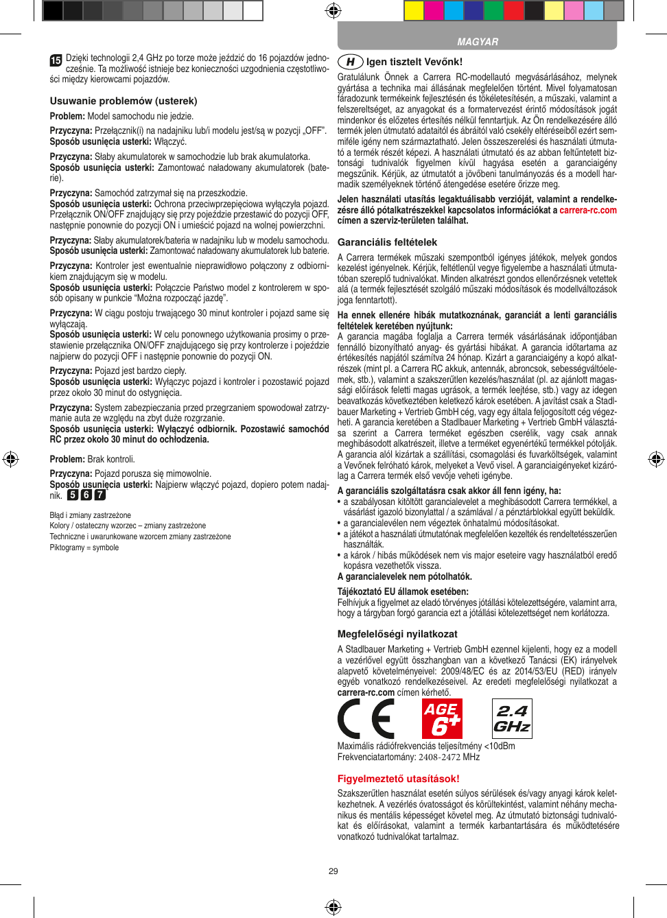 2915Dzięki technologii 2,4 GHz po torze może jeździć do 16 pojazdów jedno-cześnie. Ta możliwość istnieje bez  konieczności uzgodnienia częstotliwo-ści między kierowcami  pojazdów.Usuwanie problemów (usterek)Problem: Model samochodu nie jedzie.Przyczyna: Przełącznik(i) na nadajniku lub/i modelu jest/są w pozycji „OFF”.Sposób usunięcia usterki: Włączyć.Przyczyna: Słaby akumulatorek w samochodzie lub brak akumulatorka.Sposób usunięcia usterki: Zamontować naładowany akumulatorek (bate-rie).Przyczyna: Samochód zatrzymał się na przeszkodzie.Sposób usunięcia usterki: Ochrona przeciwprzepięciowa wyłączyła pojazd. Przełącznik ON/OFF znajdujący się przy pojeździe przestawić do pozycji OFF, następnie ponownie do pozycji ON i umieścić pojazd na wolnej powierzchni.Przyczyna: Słaby akumulatorek/bateria w nadajniku lub w modelu samochodu.Sposób usunięcia usterki: Zamontować naładowany akumulatorek lub baterie.Przyczyna: Kontroler jest ewentualnie nieprawidłowo połączony z odbiorni-kiem znajdującym się w modelu.Sposób usunięcia usterki: Połączcie Państwo model z kontrolerem w spo-sób opisany w punkcie “Można rozpocząć jazdę”.Przyczyna: W ciągu postoju trwającego 30 minut kontroler i pojazd same się wyłączają. Sposób usunięcia usterki: W celu ponownego użytkowania  prosimy o prze-stawienie przełącznika ON/OFF znajdującego się przy kontrolerze i pojeździe najpierw do pozycji OFF i następnie ponownie do pozycji ON. Przyczyna: Pojazd jest bardzo ciepły.Sposób usunięcia usterki: Wyłączyc pojazd i kontroler i pozostawić pojazd przez około 30 minut do ostygnięcia.Przyczyna: System zabezpieczania przed przegrzaniem spowodował zatrzy-manie auta ze względu na zbyt duże  rozgrzanie.Sposób usunięcia usterki: Wyłączyć odbiornik. Pozostawić samochód RC przez około 30 minut do ochłodzenia. Problem: Brak kontroli.Przyczyna: Pojazd porusza się mimowolnie.Sposób usunięcia usterki: Najpierw włączyć pojazd, dopiero potem nadaj-nik.  567Błąd i zmiany zastrzeżone Kolory / ostateczny wzorzec – zmiany zastrzeżone Techniczne i uwarunkowane wzorcem zmiany zastrzeżonePiktogramy = symbole Igen tisztelt Vevőnk!Gratulálunk  Önnek  a  Carrera  RC-modellautó  megvásárlásához,  melynek gyártása a  technika mai állásának megfelelően történt. Mivel folyamatosan fáradozunk termékeink  fejlesztésén és tökéletesítésén, a műszaki, valamint a felszereltséget, az anyagokat és a formatervezést érintő módosítások jogát mindenkor és előzetes értesítés nélkül fenntartjuk. Az Ön rendelkezésére álló termék  jelen útmutató adataitól és ábráitól való csekély eltéréseiből ezért sem-miféle igény nem származtatható. Jelen összeszerelési és használati útmuta-tó a termék részét képezi. A használati útmutató és az abban feltűntetett biz-tonsági  tudnivalók  ﬁgyelmen  kívül  hagyása  esetén  a  garanciaigény megszűnik. Kérjük, az útmutatót a jövőbeni tanulmányozás és a modell har-madik személyeknek történő átengedése esetére őrizze meg.Jelen használati utasítás legaktuálisabb verzióját, valamint a rendelke-zésre álló pótalkatrészekkel kapcsolatos információkat a carrera-rc.com címen a szerviz-területen találhat.Garanciális feltételekA Carrera termékek műszaki szempontból igényes játékok, melyek gondos kezelést igényelnek. Kérjük, feltétlenül vegye ﬁgyelembe a használati útmuta-tóban szereplő tudnivalókat. Minden alkatrészt gondos ellenőrzésnek vetettek alá (a termék fejlesztését szolgáló műszaki módosítások és modellváltozások joga fenntartott).Ha ennek  ellenére  hibák mutatkoznának,  garanciát  a lenti   garanciális feltételek keretében nyújtunk: A  garancia  magába  foglalja  a  Carrera  termék  vásárlásának  időpontjában fennálló bizonyítható anyag- és gyártási hibákat.  A  garancia időtartama  az értékesítés napjától számítva 24 hónap. Kizárt a garanciaigény a kopó alkat-részek (mint pl. a Carrera RC akkuk, antennák, abroncsok, sebességváltóele-mek, stb.), valamint a szakszerűtlen kezelés/használat (pl. az ajánlott magas-sági előírások feletti magas ugrások, a termék leejtése, stb.) vagy az idegen beavatkozás következtében keletkező károk esetében. A javítást csak a Stadl-bauer Marketing + Vertrieb GmbH cég, vagy egy általa feljogosított cég végez-heti. A garancia keretében a Stadlbauer Marketing + Vertrieb GmbH választá-sa  szerint  a   Carrera  terméket  egészben  cserélik,  vagy  csak  annak meghibásodott alkatrészeit, illetve a terméket egyenértékű termékkel pótolják. A garancia alól kizártak a szállítási, csomagolási és fuvarköltségek, valamint a Vevőnek felróható károk, melyeket a Vevő visel. A garanciaigényeket kizáró-lag a Carrera termék első vevője veheti igénybe.A garanciális szolgáltatásra csak akkor áll fenn igény, ha:•  a szabályosan kitöltött garancialevelet a meghibásodott Carrera termékkel, avásárlást igazoló bizonylattal / a számlával / a pénztárblokkal együtt beküldik.•  a garancialevélen nem végeztek önhatalmú módosításokat.•  a játékot a használati útmutatónak megfelelően kezelték és  rendeltetésszerűenhasználták.•  a károk / hibás működések nem vis major eseteire vagy használatból eredő kopásra vezethetők vissza.A garancialevelek nem pótolhatók.Tájékoztató EU államok esetében: Felhívjuk a ﬁgyelmet az eladó törvényes jótállási kötelezettségére, valamint arra,hogy a tárgyban forgó garancia ezt a jótállási  kötelezettséget nem korlátozza.Megfelelőségi nyilatkozatA Stadlbauer Marketing + Vertrieb GmbH ezennel kijelenti, hogy ez a modell a vezérlővel együtt összhangban van a  következő Tanácsi (EK)  irányelvek alapvető  követelményeivel:  2009/48/EC  és  az  2014/53/EU  (RED)  irányelv egyéb  vonatkozó  rendelkezéseivel.  Az  eredeti  megfelelőségi  nyilatkozat  a carrera-rc.com  címen kérhető.Maximális rádiófrekvenciás teljesítmény &lt;10dBmFrekvenciatartomány: 2408-2472 MHzFigyelmeztető utasítások!Szakszerűtlen használat esetén súlyos sérülések és/vagy anyagi károk kelet-kezhetnek. A vezérlés óvatosságot és körültekintést, valamint néhány mecha-nikus és mentális képességet követel meg. Az útmutató biztonsági tudnivaló-kat és előírásokat, valamint a termék karbantartására és működtetésére vonatkozó tudnivalókat tartalmaz.MAGYAR