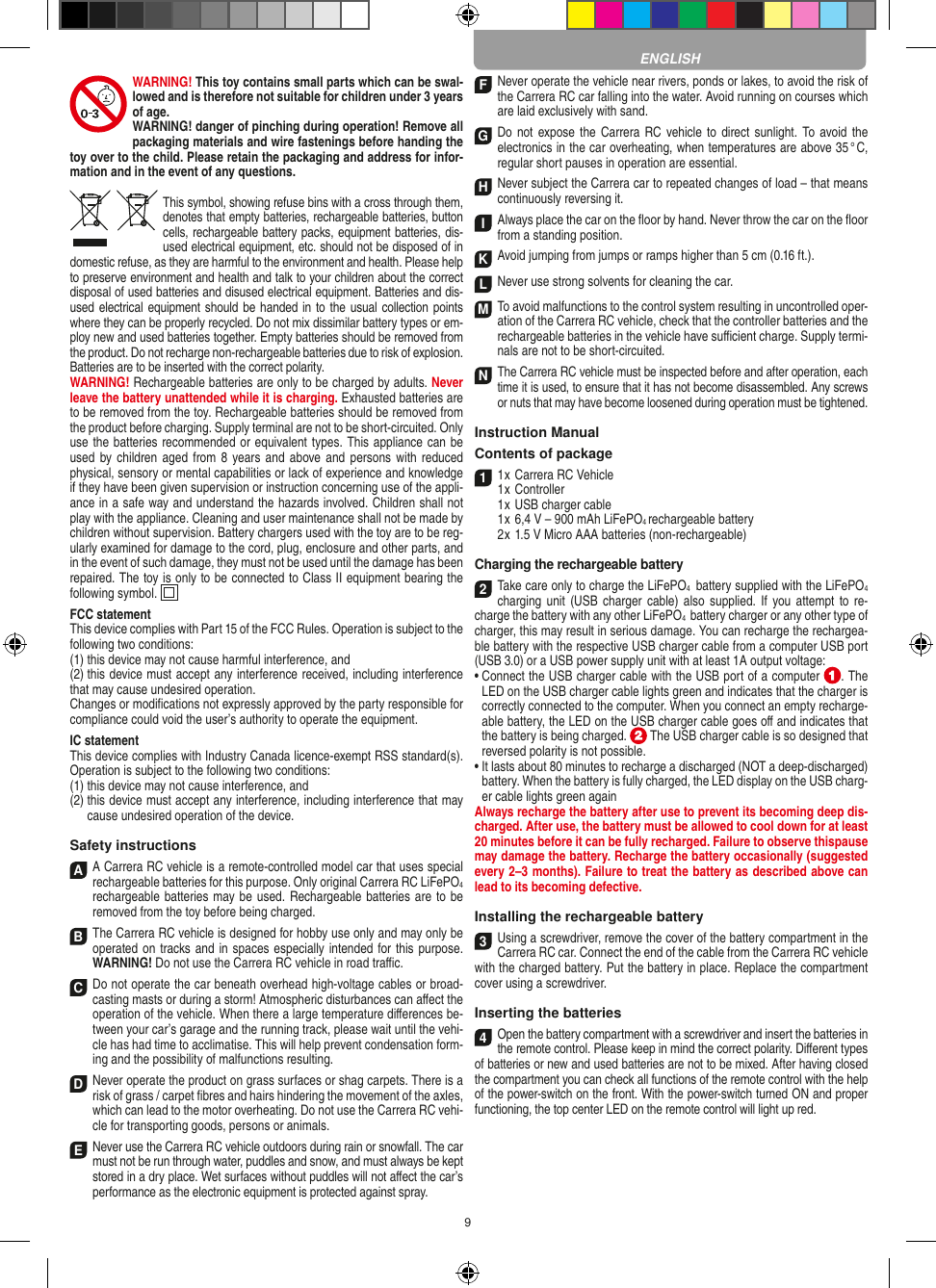 9WARNING! This toy contains small parts which can be swal-lowed and is therefore not suitable for children under 3 years of age.WARNING! danger of pinching during operation!  Remove all packaging materials and wire fastenings before handing the toy over to the child. Please retain the packaging and address for infor-mation and in the event of any questions.This symbol, showing refuse bins with a cross through them, denotes that empty batteries, rechargeable batteries, button cells, rechargeable battery packs, equipment batteries, dis-used electrical equipment, etc. should not be disposed of in  domestic refuse, as they are harmful to the environment and health. Please help to preserve environment and health and talk to your children about the correct disposal of used batteries and disused electrical equipment. Batteries and dis-used electrical equipment should be handed in to the usual collection points where they can be properly recycled. Do not mix dissimilar battery types or em-ploy new and used batteries together. Empty batteries should be removed from the product. Do not recharge non-recharge able batteries due to risk of explosion. Batteries are to be inserted with the correct polarity.WARNING! Rechargeable batteries are only to be charged by adults. Never leave the battery unattended while it is charging. Exhausted batteries are to be removed from the toy.  Rechargeable batteries should be removed from the  product  before charging. Supply terminal are not to be short-circuited. Only use the batteries recommended or equivalent types. This appliance can be used by children  aged  from 8 years and  above and persons with reduced physical, sensory or mental capabilities or lack of experience and knowledge if they have been given supervision or instruction concerning use of the appli-ance in a safe way and understand the hazards involved. Children shall not play with the appliance. Cleaning and user maintenance shall not be made by children without supervision. Battery chargers used with the toy are to be reg-ularly examined for damage to the cord, plug, enclosure and other parts, and in the event of such damage, they must not be used until the damage has been repaired. The toy is only to be connected to Class II equipment bearing the following symbol.  FCC statementThis device complies with Part 15 of the FCC Rules. Operation is subject to the following two conditions: (1) this device may not cause harmful interference, and (2) this device must accept any interference received,  including interference that may cause undesired operation. Changes or modiﬁcations not expressly approved by the party responsible for compliance could void the user’s  authority to operate the equipment.IC statementThis device complies with Industry Canada licence-exempt RSS standard(s). Operation is subject to the following two conditions:(1)  this device may not cause interference, and(2)  this device must accept any interference, including interference that may cause undesired operation of the device.Safety instructionsA A Carrera RC vehicle is a remote-controlled model car that uses  special rechargeable batteries for this purpose. Only original Carrera RC LiFePO4 recharge able batteries may be used. Rechargeable batteries are to be removed from the toy before being charged.B The Carrera RC vehicle is designed for hobby use only and may only be operated on tracks and in spaces especially intended for this purpose. WARNING! Do not use the  Carrera RC vehicle in road traﬃc.C Do not operate the car beneath overhead high-voltage cables or broad-casting masts or during a storm! Atmospheric disturbances can aﬀect the operation of the vehicle. When there a large temperature  diﬀerences be-tween your car’s garage and the running track, please wait until the vehi-cle has had time to acclimatise. This will help prevent conden sation form-ing and the possibility of malfunctions resulting.D Never operate the product on grass surfaces or shag carpets. There is a risk of grass / carpet ﬁbres and hairs hindering the movement of the axles, which can lead to the motor overheating. Do not use the Carrera RC vehi-cle for transporting goods, persons or animals.E Never use the Carrera RC vehicle outdoors during rain or snowfall. The car must not be run through water, puddles and snow, and must always be kept stored in a dry place. Wet surfaces without puddles will not aﬀect the car’s performance as the electronic equipment is protected against spray.F Never operate the vehicle near rivers, ponds or lakes, to avoid the risk of the Carrera RC car falling into the  water. Avoid running on courses which are laid exclusively with sand.G Do  not expose the Carrera RC  vehicle to direct  sunlight. To avoid the electronics in the car overheating, when temperatures are above 35 ° C, regular short pauses in operation are essential.HNever subject the Carrera car to repeated changes of load – that means continuously reversing it.IAlways place the car on the ﬂoor by hand. Never throw the car on the ﬂoor from a standing position.KAvoid jumping from jumps or ramps higher than 5 cm (0.16 ft.).LNever use strong solvents for cleaning the car.M To avoid malfunctions to the control system resulting in uncontrolled oper-ation of the Carrera RC  vehicle, check that the controller batteries and the rechargeable batteries in the vehicle have suﬃcient charge. Supply termi-nals are not to be short-circuited. N The Carrera RC vehicle must be inspected before and after operation, each time it is used, to ensure that it has not become disassembled. Any screws or nuts that may have become loosened during  operation must be tightened. Instruction ManualContents of package11 x Carrera RC Vehicle1 x Controller1 x USB charger cable1 x 6,4 V – 900 mAh LiFePO4 rechargeable battery2 x 1.5 V Micro AAA batteries (non-rechargeable)Charging the rechargeable battery2Take care only to charge the LiFePO4  battery supplied with the LiFePO4 charging unit (USB charger cable) also supplied. If you attempt to  re-charge the battery with any other LiFePO4  battery charger or any other type of charger, this may result in serious damage. You can recharge the rechargea-ble battery with the respective USB charger cable from a computer USB port (USB 3.0) or a USB power supply unit with at least 1A output voltage:  •  Connect the USB charger cable with the USB port of a computer  . The LED on the USB charger cable lights green and indicates that the charger is correctly connected to the computer. When you connect an empty recharge-able battery, the LED on the USB charger cable goes oﬀ and indicates that the battery is being charged.   The USB charger cable is so designed that reversed polarity is not  possible.•  It lasts about 80 minutes to recharge a discharged (NOT a deep-discharged) battery. When the battery is fully charged, the LED display on the USB charg-er cable lights green againAlways recharge the battery after use to prevent its becoming deep dis-charged. After use, the battery must be allowed to cool down for at least 20 minutes before it can be fully recharged. Failure to observe thispause may damage the battery. Recharge the battery  occasionally (suggested every 2–3 months). Failure to treat the battery as described above can lead to its becoming defective.Installing the rechargeable battery3Using a screwdriver, remove the cover of the  battery compartment in the Carrera RC car. Connect the end of the cable from the Carrera RC vehicle with the charged battery. Put the battery in place. Replace the compartment cover using a screwdriver.Inserting the batteries4Open the battery compartment with a screwdriver and insert the batteries inthe remote control. Please keep in mind the correct polarity. Diﬀerent typesof batteries or new and used batteries are not to be mixed. After having closedthe compartment you can check all functions of the remote control with the helpof the power-switch on the front. With the power-switch turned ON and properfunctioning, the top center LED on the remote  control will light up red.ENGLISH