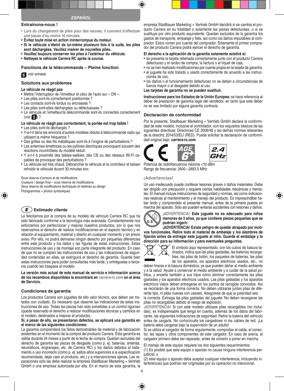 6Entraînons-nous !•  Lors du changement de piles pour des neuves, il convient d’eﬀectuer une pause d’au moins 10 minutes.•  Évitez toute mise en action ininterrompue du moteur.•  Si le véhicule s’éteint de lui-même plusieurs fois à la suite, les piles sont déchargées. Veuillez insérer de nouvelles piles.•  Veuillez toujours conserver les piles à l’extérieur du véhicule. •  Nettoyez le véhicule Carrera RC après la course.Fonctions de la télécommande – Pleine fonction6voir annexeSolutions aux problèmes Le véhicule ne réagit pas•  Mettre l’interrupteur de l’émetteur et celui de l’auto sur « ON ».•  Les piles sont-ils correctement positionnés ?•  Les contacts sont-ils tordus ou encrassés ?•  Les piles sont-elles déchargées ou défectueuses ?•  Le véhicule et l’émetteur/la télécommande sont-ils connectés correctement (voir 5) ?Le véhicule ne réagit pas correctement, la portée est trop faible !•  Les piles sont-ils déchargés ?•  Y-a-t-il dans les environs d’autres modèles réduits à télécommande radio qui utilisent la même fréquence ?•  Des grilles ou des ﬁls métalliques sont-ils à l’origine de perturbations ?•  Les antennes émettrices ou les pylônes électriques provoquent souvent des réactions incontrôlées du modèle réduit.•  Y a-t-il à proximité des talkies-walkies, des CB ou des réseaux Wi-Fi ca-pables de provoquer des perturbations ?•  Le véhicule est très chaud. Débrancher le véhicule et le contrôleur et laisser refroidir le véhicule durant 30 minutes env.Sous réserve d´erreurs et de modiﬁcationsCouleurs / design ﬁnal – sous réserve de modiﬁcationsSous réserve de modiﬁcations techniques et relatives au designPictogrammes = photos symboliques Estimado clienteLe felicitamos por la compra de su modelo de vehículo  Carrera RC que ha sido fabricado conforme a la tecnología más avanzada. Constantemente nos esforzamos por perfeccionar y mejorar nuestros productos, por lo que nos  reservamos el derecho de realizar modiﬁcaciones en el  aspecto técnico y en relación al equipamiento, material y diseño en cualquier momento y sin previo aviso. Por ello, no podrá derivarse ningún derecho por pequeñas diferencias entre este producto y los  datos y las ﬁguras de estas instrucciones. Estas instrucciones de uso y de montaje son parte integrante del producto. En caso de que no se cumplan las instrucciones de uso y las indicaciones de seguri-dad contenidas en ellas, se extinguirá el derecho de garantía. Guarde bien estas instrucciones para poder consultarlas más tarde, y entréguelas a terce-ros cuando les traspase el modelo.La versión más actual de este manual de servicio e  información acerca de los recambios disponibles la encontrará en carrera-rc.com en el área de Servicio.Condiciones de garantíaLos productos Carrera son juguetes de alto valor técnico, que  deben ser tra-tados con cuidado. Es necesario que observe las indicaciones de estas ins-trucciones de uso. Todas las piezas han sido sometidas a un control riguroso (queda reservado el derecho a realizar modiﬁcaciones técnicas y cambios en el modelo, destinados a mejorar el producto).Si, a pesar de ello, se presentaran defectos, se aplicará una garantía en el marco de las siguientes condiciones:La garantía comprenderá los fallos demostrables de material y de fabricación existentes en el momento de la compra del producto Carrera. Esta garantía es válida durante 24 meses a partir de la fecha de compra. Quedan excluidas del derecho de garantía las piezas de desgaste (como p. ej. baterías, antenas, neumáticos, engranajes, etc. de Carrera RC) y los daños debidos al trata-miento o uso incorrecto (como p. ej. saltos altos superiores a la especiﬁcación recomendada, dejar caer el producto, etc.) y a intervenciones ajenas. Las re-paraciones sólo las debe realizar la empresa Stadlbauer Marketing + Vertrieb GmbH o una empresa autorizada por ella. En el marco de esta garantía, la empresa Stadlbauer Marketing + Vertrieb GmbH decidirá si se cambia el pro-ducto  Carrera en su totalidad o solamente las piezas defectuosas, o si se sustituye por otro producto equivalente. Quedan excluidos de la garantía los gastos de transporte, embalaje y ﬂete, así como los daños imputables al com-prador. Estos corren por cuenta del  comprador. Solamente el primer compra-dor del producto Carrera podrá ejercer el  derecho de garantía.El derecho a la aplicación de la garantía solamente existirá si:•  se presenta la tarjeta rellenada correctamente junto con el  producto Carrera defectuoso y el recibo de compra, la  factura o el tíquet de caja.•  no se han realizado modiﬁcaciones por cuenta propia en la  tarjeta de garantía.•  el juguete ha sido tratado y usado correctamente de acuerdo a las instruc-ciones de uso.•  los daños o el funcionamiento defectuoso no se deben a circunstancias de fuerza mayor o al desgaste debido al uso.Las tarjetas de garantía no se pueden sustituir.Instrucciones para los Estados de la Unión Europea: se hace referencia al deber de prestación de garantía legal del vendedor, en tanto que este deber no se vea limitado por alguna garantía contraria. Declaración de conformidadPor la presente, Stadlbauer Marketing + Vertrieb GmbH declara la conformi-dad de este modelo, inclusive el controlador, con los requisitos básicos de las siguientes directivas: Directrices CE 2009/48 y las demás normas relevantes de la directriz 2014/53/EU (RED). Puede solicitar la declaración de conformi-dad original bajo: carrera-rc.com.            Potencia de radiofrecuencia máxima &lt;10 dBmRango de frecuencia: 2400 – 2483.5 MHz¡Advertencias!Un uso inadecuado puede conllevar lesiones graves o daños materiales. Debe ser dirigido con precaución y requiere ciertas habilidades mecánicas y menta-les. El manual incluye instrucciones de seguridad y normas, así como indicacio-nes relativas al mantenimiento y el manejo del producto. Es imprescindible ha-ber leído y comprendido el presente manual, antes de la primera puesta en marcha del aparato. Sólo así pueden evitarse accidentes con lesiones y daños. ¡ADVERTENCIA!  Este juguete  no  es  adecuado  para  niños menores de 3 años, ya que contiene piezas pequeñas que se podrían ingerir. ¡ADVERTENCIA! Existe peligro de quedar atrapado por moti-vos funcionales. Retire todo el material de embalaje y los alambres de ﬁjación antes de entregar este juguete al niño. Guarde el embalaje y la dirección para su información y para eventuales preguntas.El símbolo aquí representado, con los cubos de basura ta-chados,   indica que las pilas gastadas, las baterías recarga-bles, las pilas de botón, los paquetes de baterías, las pilas de los  aparatos, los  aparatos eléctricos usados, etc., no deben tirarse a la basura doméstica, ya que pueden dañar al medio ambiente y a la salud. Ayude a conservar el medio ambiente y a cuidar de la salud pú-blica, y enseñe también a sus  hijos cómo eliminar correctamente las pilas gastadas y los aparatos eléctricos usados. Las pilas gastadas y los aparatos eléctricos viejos deben entregarse en los puntos de recogida conocidos. Así se reciclarán de una forma correcta. No deben utilizarse juntas pilas de dife-rente tipo, ni pilas nuevas con usadas. Asegúrese de que la polaridad seala correcta. Extraiga las pilas gastadas del juguete. No deben recargarse las pilas no recargables debido al riesgo de explosión. ¡ADVERTENCIA! Si con este modelo utilizase pilas recargables (no inclui-das), es indispensable que tenga en cuenta, además de los datos del fabri-cante, las siguientes indicaciones de seguridad: Retire la batería del vehículo antes de cargarla. No cortocircuite los cargadores ni los cables de red. ¡La batería debe cargarse bajo la supervisión de un adulto!Si se utiliza el cargador de forma regularmente, comprobar el cable, el conec-tor, las tapas y otros componentes de este cargador. En caso de avería, el cargador primero debe ser reparado, antes de volverlo a poner en marcha.El manejo de este equipo requiere los dos siguientes requerimientos: (1) Es posible que este equipo o aparato no cause ninguna interferencia per-judicial, y (2) este equipo o aparato debe aceptar cualquier interferencia, incluyendo in-terferencias que podrían ser originadas por su operación no intencional. ESPAŃOL