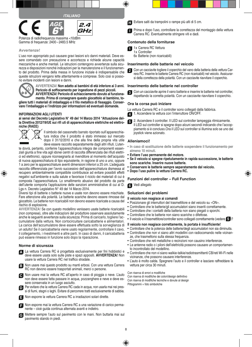 8            Potenza di radiofrequenza massima &lt;10dBmGamma di frequenze: 2400 – 2483.5 MHzAvvertenze!L‘uso non appropriato può causare gravi lesioni e/o danni materiali. Deve es-sere comandato  con precauzione e  accortezza  e richiede  alcune capacità meccaniche e anche mentali. Le istruzioni contengono avvertenze sulla sicu-rezza e disposizioni nonché indicazioni per la manutenzione e il funzionamen-to del prodotto. Prima della messa in funzione iniziale è indispensabile che queste istruzioni vengano lette attentamente e comprese. Solo così si posso-no evitare incidenti con lesioni e danni.AVVERTENZA! Non adatto ai bambini di età inferiore ai 3 anni. Pericolo di soﬀocamento per ingestione di pezzi piccoli. AVVERTENZA! Pericolo di schiacciamento dovuto al funziona-mento. Prima di consegnare questo giocattolo al bambino, to-gliere tutti i materiali di imballaggio e il ﬁlo metallico di ﬁssaggio. Conser-vare l’imballaggio e l’indirizzo per informazioni ed eventuali domande. INFORMAZIONI AGLI UTENTIai sensi del Decreto Legislativo N° 49 del 14 Marzo 2014 “Attuazione del-la  Direttiva 2012/19/UE sui riﬁ uti di apparecchiature elettriche ed elettro-niche (RAEE)Il simbolo del cassonetto barrato riportato sull’apparecchia-tura  indica  che  il  prodotto è stato  immesso  sul  mercato dopo  il 31/12/2010  e che  alla  ﬁne della  propria vita  utile deve  essere raccolto separatamente dagli altri riﬁuti. L’uten-te dovrà, pertanto, conferire l’appa recchiatura integra dei componenti essen-ziali giunta a ﬁne vita agli idonei centri di raccolta diﬀerenziata dei riﬁuti elettri-ci ed elettronici, oppure riconsegnarla al rivenditore al momento dell’acquisto di nuova apparecchiatura di tipo equivalente, in ragione di uno a uno, oppure 1 a zero per le apparecchiature aventi dimensioni inferiori a 25 cm. L’adeguata raccolta diﬀerenziata per l’avvio successivo dell’apparecchiatura dismessa al  recupero ambientalmente compatibile contribuisce ad evitare possibili eﬀetti  negativi sull’ambiente e sulla salute e favorisce il riciclo dei materiali di cui è composta l’apparecchiatura.  Lo smaltimento abusivo  del prodotto da  parte dell’utente comporta l’applicazione delle sanzioni amministrative di cui al D.Lgs n. Decreto Legislativo N° 49 del 14 Marzo 2014. Diversi tipi di batterie o batterie nuove e usate non devono essere mischiate. Fare attenzione alla polarità. Le batterie scariche devono essere rimosse dal giocattolo. Le batterie non ricaricabili non devono essere ricaricate a causa del rischio di esplosione. AVVERTENZA! Se con questo modellino venissero usate batterie ricaricabili (non comprese), oltre alle indicazioni del produttore osservare assolutamente anche le seguenti avvertenze sulla sicurezza: Prima di caricarlo, togliere l’ac-cumulatore dalla vettura. Non cortocircuitare caricabatterie e alimentatori. La carica dell‘accumulatore deve essere eﬀettuata sotto la sorveglianza di un adulto! Se il caricabatteria viene usato regolarmente, controllare il cavo, il collegamento, i rivestimenti e altre parti. In caso di danni, il caricabatteria può essere rimesso in funzione solo dopo la riparazione.Norme di sicurezzaA La vettura Carrera RC è progettata esclusivamente per ﬁni hobbistici e deve essere usata solo sulle  piste e spazi appositi. AVVERTENZA! Non usare la vettura Carrera RC nel traﬃco stradale.BNon usare mai questo prodotto su manti erbosi. Con una  vettura Carrera RC non devono essere trasportati animali, merci o persone.C Non usare mai la vettura RC all’aperto in caso di pioggia o neve. L’auto non deve essere fatta passare in acqua, pozzanghere e neve e deve es-sere conservata in un luogo asciutto.D Per evitare che la vettura Carrera RC cada in acqua, non usarla mai nei pres-si di ﬁumi, stagni o laghi. Evitare di percorrere tratti esclusivamente di  sabbia.ENon esporre la vettura Carrera RC a irradiazioni  solari dirette.FNon esporre mai la vettura Carrera RC a una variazione di carico perma-nente – cioè guida continua alternata avanti e indietro.GMettere sempre l’auto sul pavimento con le mani. Non buttarla mai sul  pavimento stando in piedi.HEvitare salti da trampolini o rampe più alti di 5 cm.IPrima e dopo l’uso, controllare la correttezza del montaggio della vettura Carrera RC. Eventualmente stringere viti e dadi. Contenuto della forniturae11 x Carrera RC Vettura 1 x Controller  6x Batterie (non ricaricabili)Inserimento delle batterie nel veicolo2 Con un cacciavite togliere il coperchio del vano della batteria della  vettura Car-rera RC. Inserire le batterie Carrera RC (non ricaricabili) nel veicolo. Assicurar-si della correttezza della polarità. Con un cacciavite riavvitare il coperchio.Inserimento delle batterie nel controller3Con un cacciavite aprire il vano batterie e inserire le batterie nel controller, rispettando la corretta polarità. Con un cacciavite riavvitare il coperchio.Ora la corsa può iniziareLa vettura Carrera RC e il controller sono collegati dalla fabbrica.41. Accendere la vettura con l’interruttore ON/OFF. 52. Accendere il controller. Il LED sul controller lampeggia ritmicamente.  Il LED sul controller si spegne dopo alcuni secondi indicando che l’accop-piamento si è concluso.Ora il LED sul controller si illumina solo se uno dei joystick viene azionato.Alleniamoci!•  In caso di sostituzione delle batterie sospendere il funzionamento per almeno 10 minuti.•  Evitare l’uso permanente del motore.•  Se il veicolo si spegne ripetutamente in rapida successione, le batterie sono scariche. Inserire nuove batterie. •  Conservare le batterie sempre separatamente dal veicolo. •   Dopo l’uso pulire la vettura Carrera RC.Funzioni del controller – Full Function6Vedi allegatoSoluzioni dei problemiIl veicolo non reagisce ai comandi•  Posizionare gli interruttori del trasmettitore e del veicolo su «ON».•  Controllare che le batterie/gli accumulatori siano inseriti correttamente.•  Controllare che i contatti della batteria non siano piegati o sporchi.•  Controllare che le batterie non siano scariche o difettose.• Il veicolo e il trasmettitore/controller sono collegati correttamente (vedere 5)?Il veicolo non reagisce correttamente, la portata è insuﬃciente!•  Controllare che la potenza delle batterie/degli accumulatori non sia diminuita.•  Controllare che non vi siano altri modellini con radiocomando nelle vicinan-ze, che trasmettono sulla stessa frequenza.•  Controllare che reti metalliche o recinzioni non causino interferenze.•  Le antenne radio o i piloni dell’elettricità possono causare un comportamen-to incontrollato del modellino.•  Controllare che non vi siano walkie-talkie/radiotrasmittenti CB/reti Wi-Fi nelle vicinanze, che possono causare interferenze.•  L’auto è molto calda. Spegnere l’auto e il controller e lasciare raﬀreddare la vettura per circa 30 minuti.Con riserva di errori e modiﬁcheCon riserva di modiﬁche dei colori/design deﬁnitivoCon riserva di modiﬁche tecniche e dovute al designPittogrammi = foto simbolicheITALIANO