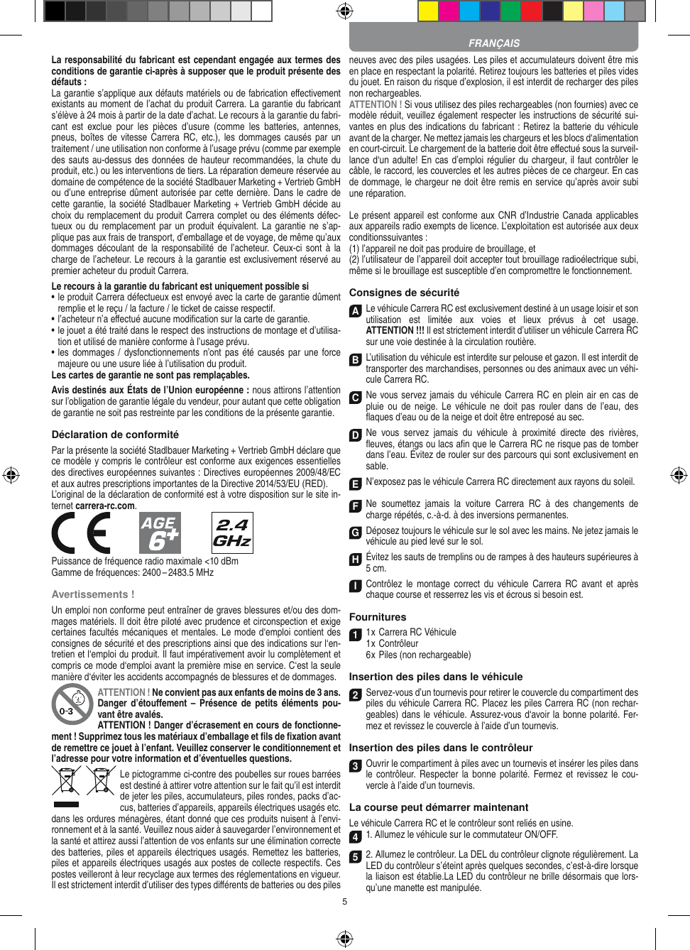 5La responsabilité du fabricant est cependant engagée aux termes des conditions de garantie ci-après à supposer que le produit présente des défauts :La garantie s’applique aux défauts matériels ou de fabrication  eﬀectivement existants au moment de l’achat du produit Carrera. La garantie du fabricant s’élève à 24 mois à partir de la date d’achat. Le recours à la garantie du fabri-cant  est  exclue  pour  les  pièces  d’usure  (comme  les  batteries,  antennes, pneus, boîtes  de vitesse  Carrera RC, etc.), les  dommages causés  par un traitement / une utilisation non conforme à l’usage prévu (comme par exemple des sauts au-dessus des données de hauteur recommandées, la chute du produit, etc.) ou les interventions de tiers. La réparation demeure réservée au domaine de compétence de la société Stadlbauer Marketing + Vertrieb GmbH ou d’une entreprise dûment autorisée par cette dernière. Dans le cadre de cette garantie, la société Stadlbauer Marketing + Vertrieb GmbH décide au choix du remplacement du produit Carrera complet ou des éléments défec-tueux ou du remplacement  par un produit équivalent. La garantie ne s’ap-plique pas aux frais de transport, d’emballage et de voyage, de même qu’aux dommages découlant de la responsabilité de  l’acheteur.  Ceux-ci sont  à la charge de l’acheteur. Le recours à la garantie est exclusivement réservé au premier acheteur du produit Carrera.Le recours à la garantie du fabricant est uniquement possible si•  le produit Carrera défectueux est envoyé avec la carte de garantie dûment remplie et le reçu / la facture / le ticket de caisse respectif.•  l’acheteur n’a eﬀectué aucune modiﬁcation sur la carte de  garantie.•  le jouet a été traité dans le respect des instructions de montage et d’utilisa-tion et utilisé de manière conforme à l’usage prévu.•  les dommages  / dysfonctionnements n’ont pas été causés par  une force majeure ou une usure liée à l’utilisation du produit.Les cartes de garantie ne sont pas remplaçables.Avis destinés aux États de l’Union européenne : nous attirons l’attention sur l’obligation de garantie légale du  vendeur, pour autant que cette obligation de garantie ne soit pas restreinte par les conditions de la présente garantie. Déclaration de conformitéPar la présente la société Stadlbauer Marketing + Vertrieb GmbH déclare que ce modèle y compris le contrôleur est conforme aux exigences essentielles des directives européennes suivantes : Directives européennes 2009/48/EC et aux autres prescriptions importantes de la Directive 2014/53/EU (RED). L’original de la déclaration de conformité est à votre disposition sur le site in-ternet carrera-rc.com.            Puissance de fréquence radio maximale &lt;10 dBmGamme de fréquences: 2400 – 2483.5 MHzAvertissements !Un emploi non conforme peut entraîner de graves blessures et/ou des dom-mages matériels. Il doit être piloté avec prudence et circonspection et exige certaines facultés mécaniques et mentales. Le mode d‘emploi contient des consignes de sécurité et des prescriptions ainsi que des indications sur l‘en-tretien et l‘emploi du produit. Il faut impérativement avoir lu complètement et compris ce mode d‘emploi avant la première mise en service. C‘est la seule manière d‘éviter les accidents accompagnés de blessures et de dommages.ATTENTION ! Ne convient pas aux enfants de moins de 3 ans. Danger  d’étouﬀement –  Présence  de petits  éléments  pou-vant être avalés. ATTENTION ! Danger d’écrasement en cours de fonctionne-ment ! Supprimez tous les matériaux d’emballage et ﬁls de ﬁxation avant de remettre ce jouet à l’enfant. Veuillez conserver le conditionnement et l’adresse pour votre information et d’éventuelles questions.Le pictogramme ci-contre des poubelles sur roues barrées est destiné à attirer votre attention sur le fait qu’il est interdit de jeter les piles, accumulateurs, piles rondes, packs d’ac-cus, batteries d’appareils, appareils électriques usagés etc. dans les ordures ménagères, étant donné que ces produits nuisent à l’envi-ronnement et à la santé. Veuillez nous aider à sauvegarder l’environnement et la santé et attirez aussi l’attention de vos enfants sur une élimination correcte des batteries, piles et appareils électriques usagés. Remettez les batteries, piles et appareils électriques usagés aux postes de collecte respectifs. Ces postes veilleront à leur recyclage aux termes des réglementations en vigueur. Il est strictement interdit d’utiliser des types diﬀérents de batteries ou des piles neuves avec des piles usagées. Les piles et accumulateurs doivent être mis en place en respectant la polarité. Retirez toujours les batteries et piles vides du jouet. En raison du risque d’explosion, il est interdit de recharger des piles non rechargeables. ATTENTION ! Si vous utilisez des piles rechargeables (non fournies) avec ce modèle réduit, veuillez également respecter les instructions de sécurité sui-vantes en plus des indications du fabricant : Retirez la batterie du véhicule avant de la charger. Ne mettez jamais les chargeurs et les blocs d‘alimentation en court-circuit. Le chargement de la batterie doit être eﬀectué sous la surveil-lance d‘un adulte! En cas d’emploi régulier du chargeur, il faut contrôler le câble, le raccord, les couvercles et les autres pièces de ce chargeur. En cas de dommage, le chargeur ne doit être remis en service qu’après avoir subi une réparation.Le présent appareil est conforme aux CNR d’Industrie Canada applicables aux appareils radio exempts de licence. L’exploitation est autorisée aux deux conditionssuivantes :(1) l’appareil ne doit pas produire de brouillage, et(2) l’utilisateur de l’appareil doit accepter tout brouillage radioélectrique subi, même si le brouillage est susceptible d’en compromettre le fonctionnement.Consignes de sécuritéA Le véhicule Carrera RC est exclusivement destiné à un usage loisir et son utilisation  est  limitée  aux  voies  et  lieux  prévus  à  cet  usage.  ATTENTION !!! Il est strictement interdit d’utiliser un véhicule Carrera RC sur une voie destinée à la circulation routière.B L’utilisation du véhicule est interdite sur pelouse et gazon. Il est interdit de transporter des marchandises, personnes ou des animaux avec un véhi-cule Carrera RC.C Ne vous servez jamais du véhicule Carrera RC en plein air en cas de pluie  ou de  neige.  Le  véhicule ne  doit  pas  rouler dans  de  l’eau,  des ﬂaques d’eau ou de la neige et doit être entreposé au sec.D Ne  vous  servez  jamais  du  véhicule  à  proximité  directe  des  rivières, ﬂeuves, étangs ou lacs aﬁn que le Carrera RC ne risque pas de tomber dans l’eau. Évitez de rouler sur des parcours qui sont exclusivement en sable.EN’exposez pas le véhicule Carrera RC directement aux rayons du soleil. FNe  soumettez  jamais  la  voiture   Carrera  RC  à  des  changements  de charge répétés, c.-à-d. à des  inversions permanentes.GDéposez toujours le véhicule sur le sol avec les mains. Ne jetez jamais le véhicule au pied levé sur le sol.HÉvitez les sauts de tremplins ou de rampes à des hauteurs supérieures à 5 cm.IContrôlez  le  montage  correct du  véhicule  Carrera RC avant  et  après chaque course et resserrez les vis et écrous si besoin est. Fournitures1 1 x Carrera RC Véhicule 1 x Contrôleur  6 x Piles (non rechargeable)Insertion des piles dans le véhicule2 Servez-vous d’un tournevis pour retirer le couvercle du compartiment des piles du véhicule Carrera RC. Placez les piles Carrera RC (non rechar-geables) dans le véhicule. Assurez-vous d‘avoir la bonne polarité. Fer-mez et revissez le couvercle à l’aide d’un tournevis.Insertion des piles dans le contrôleur3 Ouvrir le compartiment à piles avec un tournevis et insérer les piles dans le contrôleur. Respecter la  bonne polarité.  Fermez et  revissez le cou-vercle à l’aide d’un tournevis.La course peut démarrer maintenantLe véhicule Carrera RC et le contrôleur sont reliés en usine.4 1. Allumez le véhicule sur le commutateur ON/OFF. 5 2. Allumez le contrôleur. La DEL du contrôleur clignote régulièrement. La LED du contrôleur s’éteint après quelques secondes, c’est-à-dire lorsque la liaison est établie.La LED du contrôleur ne brille désormais que lors-qu’une manette est manipulée.FRANÇAIS