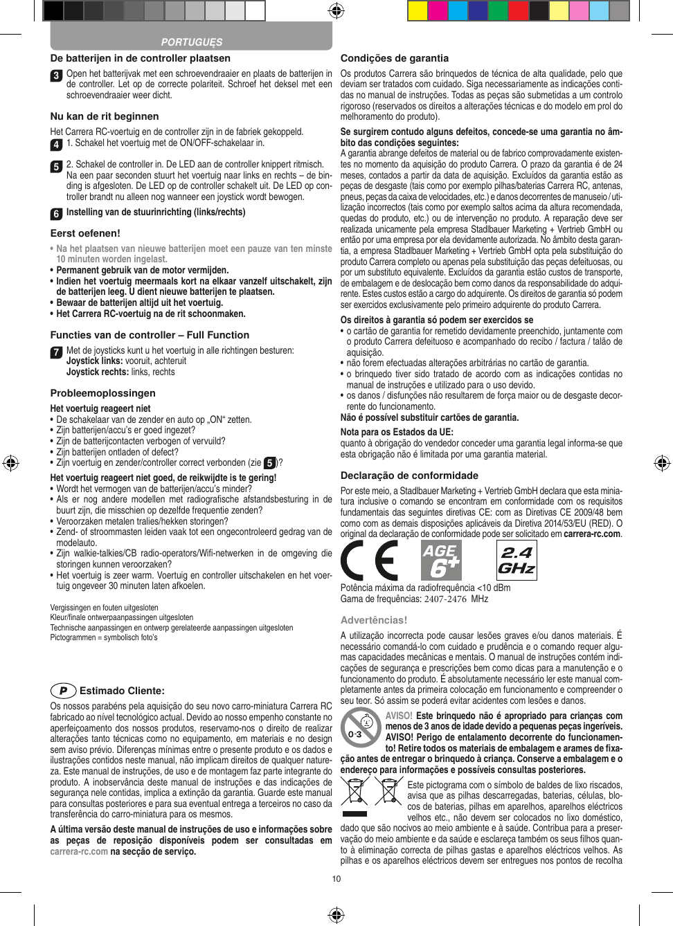 10De batterijen in de controller plaatsen3 Open het batterijvak met een schroevendraaier en plaats de batterijen in de controller. Let op de correcte polariteit. Schroef het deksel met een schroevendraaier weer dicht.Nu kan de rit beginnenHet Carrera RC-voertuig en de controller zijn in de fabriek gekoppeld.41. Schakel het voertuig met de ON/OFF-schakelaar in. 52. Schakel de controller in. De LED aan de controller knippert ritmisch.  Na een paar seconden stuurt het voertuig naar links en rechts – de bin-ding is afgesloten. De LED op de controller schakelt uit. De LED op con-troller brandt nu alleen nog wanneer een joystick wordt bewogen.6Instelling van de stuurinrichting (links/rechts)Eerst oefenen!•  Na het plaatsen van nieuwe batterijen moet een pauze van ten minste 10 minuten worden ingelast.•  Permanent gebruik van de motor vermijden.•  Indien het voertuig meermaals kort na elkaar vanzelf uitschakelt, zijn de batterijen leeg. U dient nieuwe batterijen te plaatsen.•  Bewaar de batterijen altijd uit het voertuig.•  Het Carrera RC-voertuig na de rit schoonmaken.Functies van de controller – Full Function7Met de joysticks kunt u het voertuig in alle richtingen besturen: Joystick links: vooruit, achteruit  Joystick rechts: links, rechtsProbleemoplossingenHet voertuig reageert niet•  De schakelaar van de zender en auto op „ON“ zetten.•  Zijn batterijen/accu’s er goed ingezet?•  Zijn de batterijcontacten verbogen of vervuild?•  Zijn batterijen ontladen of defect?• Zijn voertuig en zender/controller correct verbonden (zie 5)?Het voertuig reageert niet goed, de reikwijdte is te gering!•  Wordt het vermogen van de batterijen/accu’s minder?•  Als  er  nog  andere  modellen  met  radiograﬁsche  afstandsbesturing  in  de buurt zijn, die misschien op dezelfde frequentie zenden?•  Veroorzaken metalen tralies/hekken storingen?•  Zend- of stroommasten leiden vaak tot een ongecontroleerd gedrag van de modelauto.•  Zijn  walkie-talkies/CB  radio-operators/Wiﬁ-netwerken  in  de  omgeving  die storingen kunnen veroorzaken?•  Het voertuig is zeer warm. Voertuig en controller uitschakelen en het voer-tuig ongeveer 30 minuten laten afkoelen.Vergissingen en fouten uitgesloten Kleur/ﬁnale ontwerpaanpassingen uitgesloten Technische aanpassingen en ontwerp gerelateerde aanpassingen uitgesloten Pictogrammen = symbolisch foto’s Estimado Cliente:Os nossos parabéns pela aquisição do seu novo carro-miniatura Carrera RC fabricado ao nível tecnológico actual. Devido ao nosso empenho constante no aperfeiçoamento dos nossos produtos, reservamo-nos o direito de  realizar alterações tanto técnicas como no equipamento, em materiais e no design sem aviso prévio. Diferenças mínimas entre o presente produto e os dados e ilustrações contidos neste manual, não implicam direitos de qualquer nature-za. Este manual de instruções, de uso e de montagem faz parte integrante do produto. A inobservância deste manual de instruções e das indicações de segurança nele contidas, implica a extinção da garantia. Guarde este manual para consultas posteriores e para sua eventual entrega a terceiros no caso da transferência do carro-miniatura para os mesmos.A última versão deste manual de instruções de uso e informações sobre as  peças  de  reposição  disponíveis  podem  ser  consultadas  em  carrera-rc.com na secção de serviço.Condições de garantiaOs produtos Carrera são brinquedos de técnica de alta qualidade, pelo que deviam ser tratados com cuidado. Siga necessariamente as indicações conti-das no manual de instruções. Todas as peças são submetidas a um controlo rigoroso (reservados os direitos a alterações técnicas e do modelo em prol do melhoramento do produto).Se surgirem contudo alguns defeitos, concede-se uma  garantia no âm-bito das condições seguintes:A garantia abrange defeitos de material ou de fabrico comprovadamente existen-tes no momento da aquisição do produto Carrera. O prazo da garantia é de 24 meses, contados a partir da data de aquisição. Excluídos da garantia estão as peças de desgaste (tais como por exemplo pilhas/baterias Carrera RC, antenas, pneus, peças da caixa de velocidades, etc.) e danos decorrentes de  manuseio / uti-lização incorrectos (tais como por exemplo saltos acima da altura  recomendada, quedas do produto, etc.) ou de intervenção no produto. A reparação deve ser realizada unicamente pela empresa Stadlbauer Marketing + Vertrieb GmbH ou então por uma empresa por ela devidamente autorizada. No âmbito desta garan-tia, a empresa Stadlbauer Marketing + Vertrieb GmbH opta pela substituição do produto Carrera completo ou apenas pela substituição das peças defeituosas, ou por um substituto equivalente. Excluídos da garantia estão custos de transporte, de embalagem e de deslocação bem como danos da responsabilidade do adqui-rente. Estes custos estão a cargo do adquirente. Os direitos de garantia só podem ser exercidos exclusivamente pelo primeiro adquirente do produto Carrera.Os direitos à garantia só podem ser exercidos se•  o cartão de garantia for remetido devidamente preenchido, juntamente com o produto Carrera defeituoso e acompanhado do recibo / factura / talão de aquisição.•  não forem efectuadas alterações arbitrárias no cartão de garantia.•  o brinquedo  tiver sido  tratado de acordo com as  indicações  contidas no manual de instruções e utilizado para o uso devido.•  os danos / disfunções não resultarem de força maior ou de  desgaste decor-rente do funcionamento.Não é possível substituir cartões de garantia.Nota para os Estados da UE: quanto à obrigação do vendedor conceder uma garantia  legal  informa-se que esta obrigação não é limitada por uma garantia material. Declaração de conformidadePor este meio, a Stadlbauer Marketing + Vertrieb GmbH declara que esta minia-tura inclusive o comando se encontram em conformidade com  os requisitosfundamentais das seguintes diretivas CE: com as Diretivas CE 2009/48 bemcomo com as demais disposições aplicáveis da Diretiva 2014/53/EU (RED). Ooriginal da declaração de conformidade pode ser solicitado em carrera-rc.com.Potência máxima da radiofrequência &lt;10 dBmGama de frequências: 2407-2476  MHzAdvertências!A utilização incorrecta pode causar lesões graves e/ou danos materiais. É necessário comandá-lo com cuidado e prudência e o comando requer algu-mas capacidades mecânicas e mentais. O manual de instruções contém indi-cações de segurança e prescrições bem como dicas para a manutenção e o funcionamento do produto. É absolutamente necessário ler este manual com-pletamente antes da primeira colocação em funcionamento e compreender o seu teor. Só assim se poderá evitar acidentes com lesões e danos. AVISO!  Este brinquedo não é apropriado para crianças com menos de 3 anos de idade devido a pequenas peças ingeríveis. AVISO! Perigo de entalamento decorrente do funcionamen-to! Retire todos os materiais de embalagem e arames de ﬁxa-ção antes de entregar o brinquedo à criança. Conserve a embalagem e o endereço para  informações e possíveis consultas posteriores.Este pictograma com o símbolo de baldes de lixo riscados, avisa que as  pilhas descarregadas, baterias, células, blo-cos de baterias, pilhas em aparelhos, aparelhos eléctricos velhos etc., não devem ser colocados no lixo doméstico, dado que são nocivos ao meio ambiente e à saúde. Contribua para a preser-vação do meio ambiente e da saúde e esclareça também os seus ﬁlhos quan-to à eliminação correcta de pilhas gastas e aparelhos eléctricos velhos. As pilhas e os aparelhos eléctricos devem ser entregues nos pontos de recolha PORTUGUĘS