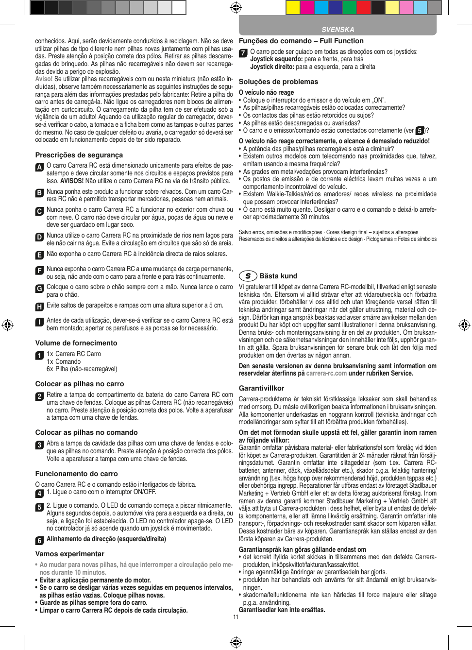 11 conhecidos. Aqui, serão devidamente conduzidos à reciclagem. Não se deve utilizar pilhas de tipo diferente nem pilhas novas juntamente com pilhas usa-das. Preste atenção à posição correta dos pólos. Retirar as pilhas descarre-gadas do brinquedo. As pilhas não recarregáveis não devem ser recarrega-das devido a perigo de explosão. Aviso! Se utilizar pilhas recarregáveis com ou nesta miniatura (não estão in-cluídas), observe também necessariamente as seguintes instruções de segu-rança para além das informações prestadas pelo fabricante: Retire a pilha do carro antes de carregá-la. Não ligue os carregadores nem blocos de alimen-tação em curtocircuito. O carregamento da pilha tem de ser efetuado sob a vigilância de um adulto! Aquando da utilização regular do carregador, dever- se-á veriﬁcar o cabo, a tomada e a ﬁcha bem como as tampas e outras partes do mesmo. No caso de qualquer defeito ou avaria, o carregador só deverá ser colocado em funcionamento depois de ter sido reparado.Prescrições de segurançaA O carro Carrera RC está dimensionado unicamente para efeitos de pas-satempo e deve circular somente nos circuitos e espaços previstos para isso. AVISOS! Não utilize o carro Carrera RC na via de trânsito pública.B Nunca ponha este produto a funcionar sobre relvados. Com um carro Car-rera RC não é permitido transportar mercadorias, pessoas nem animais.C Nunca ponha o carro Carrera RC a funcionar no exterior com chuva ou com neve. O carro não deve circular por água, poças de água ou neve e deve ser guardado em lugar seco.D Nunca utilize o carro Carrera RC na proximidade de rios nem lagos para ele não cair na água. Evite a circulação em circuitos que são só de areia.ENão exponha o carro Carrera RC à incidência directa de raios solares. F Nunca exponha o carro Carrera RC a uma mudança de carga permanente, ou seja, não ande com o carro para a frente e para trás continuamente.G Coloque o carro sobre o chão sempre com a mão. Nunca lance o carro para o chão.H Evite saltos de parapeitos e rampas com uma  altura superior a 5 cm. I Antes de cada utilização, dever-se-á veriﬁcar se o carro Carrera RC está bem montado; apertar os parafusos e as porcas se for necessário. Volume de fornecimento11 x Carrera RC Carro1 x Comando  6 x Pilha (não-recarregável)Colocar as pilhas no carro2 Retire a tampa do compartimento da bateria do carro Carrera RC com uma chave de fendas. Coloque as pilhas Carrera RC (não recarregáveis) no carro. Preste atenção à posição correta dos polos. Volte a aparafusar a tampa com uma chave de fendas.Colocar as pilhas no comando3 Abra a tampa da cavidade das pilhas com uma chave de fendas e colo-que as pilhas no comando. Preste atenção à posição correcta dos pólos. Volte a aparafusar a tampa com uma chave de fendas.Funcionamento do carroO carro Carrera RC e o comando estão interligados de fábrica.41. Ligue o carro com o interruptor ON/OFF. 5 2. Ligue o comando. O LED do comando começa a piscar ritmicamente. Alguns segundos depois, o automóvel vira para a esquerda e a direita, ou seja, a ligação foi estabelecida. O LED no controlador apaga-se. O LED no controlador já só acende quando um joystick é movimentado.6Alinhamento da direcção (esquerda/direita)Vamos experimentar•  Ao mudar para novas pilhas, há que interromper a circulação pelo me-nos durante 10 minutos.  •  Evitar a aplicação permanente do motor.•  Se o carro se desligar várias vezes seguidas em pequenos intervalos, as pilhas estão vazias. Coloque pilhas novas. •  Guarde as pilhas sempre fora do carro. •  Limpar o carro Carrera RC depois de cada circulação.Funções do comando – Full Function7O carro pode ser guiado em todas as direcções com os joysticks: Joystick esquerdo: para a frente, para trás Joystick direito: para a esquerda, para a direitaSoluções de problemasO veículo não reage•  Coloque o interruptor do emissor e do veículo em „ON”.•  As pilhas/pilhas recarregáveis estão colocadas correctamente?•  Os contactos das pilhas estão retorcidos ou sujos?•  As pilhas estão descarregadas ou avariadas?• O carro e o emissor/comando estão conectados corretamente (ver 5)?O veículo não reage correctamente, o alcance é demasiado reduzido!•  A potência das pilhas/pilhas recarregáveis está a diminuir?•  Existem outros modelos com telecomando nas proximidades que, talvez, emitam usando a mesma frequência?•  As grades em metal/vedações provocam interferências?•  Os postos de emissão  e de corrente eléctrica levam muitas vezes a um comportamento incontrolável do veículo.•  Existem  Walkie-Talkies/rádios  amadores/  redes  wireless  na  proximidade que possam provocar interferências?•  O carro está muito quente. Desligar o carro e o comando e deixá-lo arrefe-cer aproximadamente 30 minutos.Salvo erros, omissões e modiﬁcações · Cores /design ﬁnal – sujeitos a alteraçõesReservados os direitos a alterações da técnica e do design · Pictogramas = Fotos de símbolos Bästa kundVi gratulerar till köpet av denna Carrera RC-modellbil, tillverkad enligt senaste tekniska rön. Eftersom vi alltid strävar  efter att vidareutveckla och förbättra våra produkter, förbehåller vi oss alltid och utan föregående varsel rätten till tekniska ändringar samt ändringar när det gäller utrustning, material och de-sign. Därför kan inga anspråk beaktas vad avser smärre avvikelser mellan den produkt Du har köpt och uppgifter samt illustrationer i denna bruksanvisning. Denna bruks- och monteringsanvisning är en del av produkten. Om bruksan-visningen och de säkerhetsanvisningar den innehåller inte följs, upphör garan-tin att gälla. Spara bruksanvisningen för senare bruk och låt den följa med produkten om den övertas av någon annan.Den senaste versionen av denna bruksanvisning samt information om reservdelar återﬁnns på carrera-rc.com under rubriken Service.GarantivillkorCarrera-produkterna är tekniskt förstklassiga  leksaker  som skall behandlas med omsorg. Du måste ovillkorligen beakta informationen i bruksanvisningen. Alla komponenter underkastas en noggrann kontroll (tekniska ändringar och modelländringar som syftar till att förbättra produkten förbehålles).Om det mot förmodan skulle uppstå ett fel, gäller garantin inom ramen av följande villkor:Garantin omfattar påvisbara material- eller fabrikationsfel som  förelåg vid tiden för köpet av Carrera-produkten. Garantitiden är 24 månader räknat från försälj-ningsdatumet.   Garantin  omfattar  inte  slitagedelar  (som  t.ex.  Carrera  RC- batterier, antenner, däck, växellådsdelar etc.), skador p.g.a. felaktig hantering/användning (t.ex. höga hopp över rekommenderad höjd, produkten tappas etc.) eller obehöriga ingrepp. Reparationer får utföras endast av företaget Stadlbauer Marketing + Vertrieb GmbH eller ett av detta  företag auktoriserat företag. Inom ramen av denna garanti kommer Stadlbauer Marketing + Vertrieb GmbH att välja att byta ut Carrera-produkten i dess helhet, eller byta ut endast de defek-ta komponenterna, eller att lämna likvärdig ersättning. Garantin omfattar inte transport-, förpacknings- och resekostnader samt  skador som köparen vållar. Dessa kostnader bärs av köparen. Garantianspråk kan ställas endast av den första köparen av  Carrera-produkten.Garantianspråk kan göras gällande endast om•  det korrekt ifyllda kortet skickas in tillsammans med den defekta Carrera- produkten, inköpskvittot/fakturan/kassakvittot.•  inga egenmäktiga ändringar av garantisedeln har gjorts.•  produkten har behandlats och använts för sitt ändamål  enligt bruksanvis-ningen.•  skadorna/felfunktionerna inte  kan  härledas  till  force majeure   eller  slitage p.g.a. användning.Garantisedlar kan inte ersättas.SVENSKA