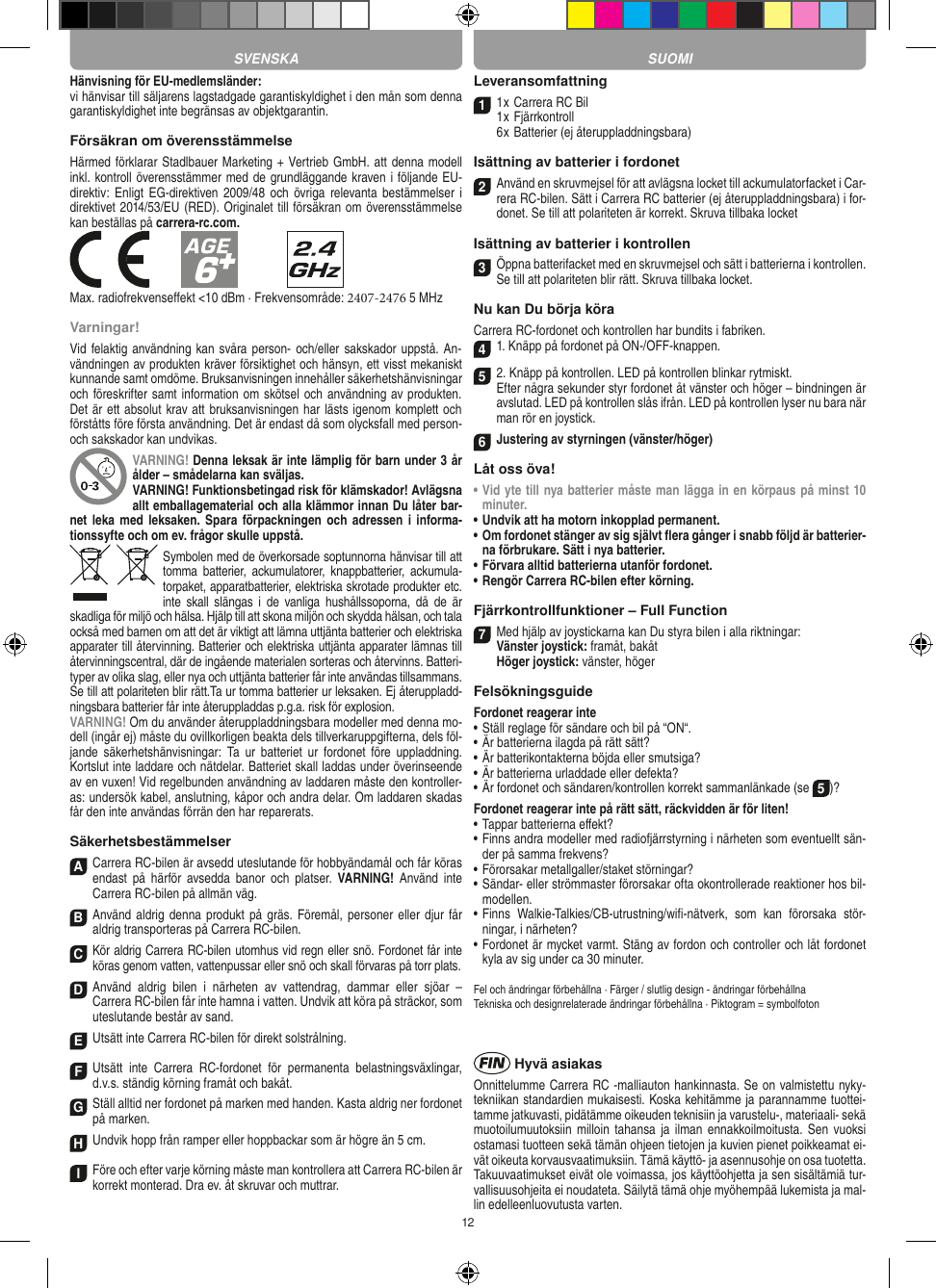 12Hänvisning för EU-medlemsländer: vi hänvisar till säljarens lagstadgade garantiskyldighet i den mån som denna garantiskyldighet inte begränsas av objektgarantin. Försäkran om överensstämmelse Härmed förklarar Stadlbauer Marketing + Vertrieb GmbH. att denna modell inkl. kontroll överensstämmer med de grundläggande kraven i följande EU- direktiv: Enligt EG-direktiven 2009/48  och övriga  relevanta  bestämmelser i direktivet 2014/53/EU (RED). Originalet till försäkran om överensstämmelse kan beställas på carrera-rc.com.Max. radiofrekvenseffekt &lt;10 dBm · Frekvensområde: 2407-2476 5 MHzVarningar!Vid felaktig användning kan svåra person- och/eller sakskador uppstå. An-vändningen av produkten kräver försiktighet och hänsyn, ett visst mekaniskt kunnande samt omdöme. Bruksanvisningen innehåller säkerhetshänvisningar och föreskrifter samt information om skötsel och användning av produkten. Det är ett absolut krav att bruksanvisningen har lästs igenom komplett och förståtts före första användning. Det är endast då som olycksfall med person- och sakskador kan undvikas.VARNING! Denna leksak är inte lämplig för barn under 3 år ålder – smådelarna kan sväljas.VARNING! Funktionsbetingad risk för klämskador! Avlägsna allt emballagematerial och alla klämmor innan Du låter bar-net leka  med leksaken. Spara  förpackningen och  adressen i  informa-tionssyfte och om ev. frågor skulle uppstå.Symbolen med de överkorsade soptunnorna hänvisar till att tomma  batterier,  ackumulatorer,  knappbatterier,  ackumula-torpaket, apparatbatterier, elektriska skrotade produkter etc. inte  skall  slängas  i  de  vanliga  hushållssoporna,  då  de  är skadliga för miljö och hälsa. Hjälp till att skona miljön och skydda hälsan, och tala också med barnen om att det är viktigt att lämna uttjänta batterier och elektriska apparater till återvinning. Batterier och elektriska uttjänta apparater lämnas till återvinningscentral, där de ingående materialen sorteras och återvinns. Batteri-typer av olika slag, eller nya och uttjänta batterier får inte användas tillsammans. Se till att polariteten blir rätt.Ta ur tomma batterier ur leksaken. Ej återuppladd-ningsbara batterier får inte återuppladdas p.g.a. risk för explosion. VARNING! Om du använder återuppladdningsbara modeller med denna mo-dell (ingår ej) måste du ovillkorligen beakta dels tillverkaruppgifterna, dels föl-jande  säkerhetshänvisningar:  Ta  ur  batteriet  ur  fordonet  före uppladdning. Kortslut inte laddare och nätdelar. Batteriet skall laddas under överinseende av en vuxen! Vid regelbunden användning av laddaren måste den kontroller-as: undersök kabel, anslutning, kåpor och andra delar. Om laddaren skadas får den inte användas förrän den har reparerats.SäkerhetsbestämmelserA Carrera RC-bilen är avsedd uteslutande för hobbyändamål och får köras endast  på  härför  avsedda  banor  och  platser.  VARNING!  Använd inte  Carrera RC-bilen på allmän väg.BAnvänd aldrig denna produkt på  gräs. Föremål, personer eller djur får aldrig transporteras på Carrera RC-bilen.CKör aldrig Carrera RC-bilen utomhus vid regn eller snö. Fordonet får inte köras genom vatten, vattenpussar eller snö och skall förvaras på torr plats.D Använd  aldrig  bilen  i  närheten  av  vattendrag,  dammar  eller  sjöar  –  Carrera RC-bilen får inte hamna i vatten. Undvik att köra på sträckor, som uteslutande består av sand.EUtsätt inte Carrera RC-bilen för direkt solstrålning. FUtsätt  inte  Carrera  RC-fordonet  för  permanenta  belastningsväxlingar, d.v.s. ständig körning framåt och bakåt.GStäll alltid ner fordonet på marken med handen. Kasta aldrig ner fordonet på marken.HUndvik hopp från ramper eller hoppbackar som är högre än 5 cm.IFöre och efter varje körning måste man kontrollera att Carrera RC-bilen är korrekt monterad. Dra ev. åt skruvar och muttrar. Leveransomfattning11 x Carrera RC Bil 1 x Fjärrkontroll6 x Batterier (ej återuppladdningsbara)Isättning av batterier i fordonet2 Använd en skruvmejsel för att avlägsna locket till ackumulatorfacket i Car-rera RC-bilen. Sätt i Carrera RC batterier (ej återuppladdningsbara) i for-donet. Se till att polariteten är korrekt. Skruva tillbaka locketIsättning av batterier i kontrollen3Öppna batterifacket med en skruvmejsel och sätt i batterierna i kontrollen. Se till att polariteten blir rätt. Skruva tillbaka locket.Nu kan Du börja köraCarrera RC-fordonet och kontrollen har bundits i fabriken.41. Knäpp på fordonet på ON-/OFF-knappen. 52. Knäpp på kontrollen. LED på kontrollen blinkar rytmiskt. Efter några sekunder styr fordonet åt vänster och höger – bindningen är avslutad. LED på kontrollen slås ifrån. LED på kontrollen lyser nu bara när man rör en joystick.6Justering av styrningen (vänster/höger)Låt oss öva!•  Vid yte till nya batterier måste man lägga in en körpaus på minst 10 minuter.•  Undvik att ha motorn inkopplad permanent.•   Om fordonet stänger av sig självt ﬂera gånger i snabb följd är batterier-na förbrukare. Sätt i nya batterier.•  Förvara alltid batterierna utanför fordonet.•  Rengör Carrera RC-bilen efter körning.Fjärrkontrollfunktioner – Full Function7Med hjälp av joystickarna kan Du styra bilen i alla riktningar: Vänster joystick: framåt, bakåt  Höger joystick: vänster, högerFelsökningsguideFordonet reagerar inte•  Ställ reglage för sändare och bil på “ON“.•  Är batterierna ilagda på rätt sätt?•  Är batterikontakterna böjda eller smutsiga?•  Är batterierna urladdade eller defekta?• Är fordonet och sändaren/kontrollen korrekt sammanlänkade (se 5)?Fordonet reagerar inte på rätt sätt, räckvidden är för liten!•  Tappar batterierna eﬀekt?•  Finns andra modeller med radiofjärrstyrning i närheten som eventuellt sän-der på samma frekvens?•  Förorsakar metallgaller/staket störningar?•  Sändar- eller strömmaster förorsakar ofta okontrollerade reaktioner hos bil-modellen.•  Finns  Walkie-Talkies/CB-utrustning/wiﬁ-nätverk,  som  kan  förorsaka  stör-ningar, i närheten?•  Fordonet är mycket varmt. Stäng av fordon och controller och låt fordonet kyla av sig under ca 30 minuter.Fel och ändringar förbehållna · Färger / slutlig design - ändringar förbehållnaTekniska och designrelaterade ändringar förbehållna · Piktogram = symbolfoton Hyvä asiakasOnnittelumme Carrera RC -malliauton hankinnasta. Se on valmistettu nyky-tekniikan standardien mukaisesti. Koska kehitämme ja parannamme tuottei-tamme jatkuvasti, pidätämme oikeuden teknisiin ja varustelu-, materiaali- sekä muotoilumuutoksiin  milloin  tahansa ja ilman  ennakkoilmoitusta. Sen  vuoksi ostamasi tuotteen sekä tämän ohjeen tietojen ja kuvien pienet poikkeamat ei-vät oikeuta korvausvaatimuksiin. Tämä käyttö- ja asennusohje on osa tuotetta. Takuuvaatimukset eivät ole voimassa, jos käyttöohjetta ja sen sisältämiä tur-vallisuusohjeita ei noudateta. Säilytä tämä ohje myöhempää lukemista ja mal-lin edelleenluovutusta varten.SVENSKA SUOMI
