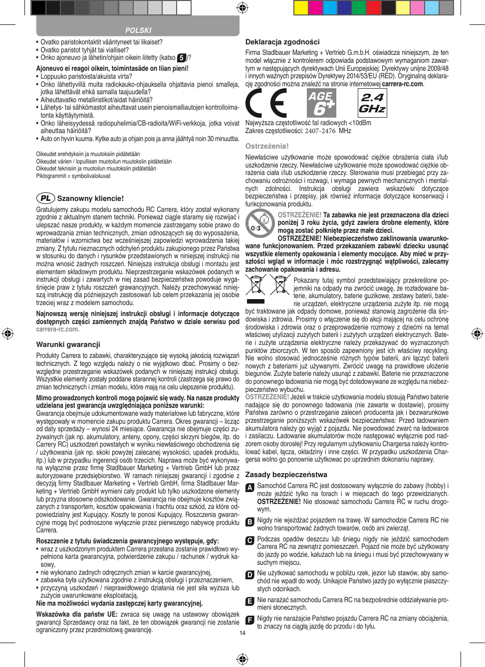 14•  Ovatko paristokontaktit vääntyneet tai likaiset?•  Ovatko paristot tyhjät tai vialliset?• Onko ajoneuvo ja lähetin/ohjain oikein liitetty (katso 5)?Ajoneuvo ei reagoi oikein, toimintasäde on liian pieni!•  Loppuuko paristoista/akuista virta?•  Onko lähettyvillä  muita  radiokauko-ohjauksella ohjattavia  pienoi  smalleja, jotka lähettävät ehkä samalla taajuudella?•  Aiheuttavatko metalliristikot/aidat häiriöitä?•  Lähetys- tai sähkömastot aiheuttavat usein pienoismalliautojen kontrolloima-tonta käyttäytymistä.•  Onko läheisyydessä radiopuhelimia/CB-radioita/WiFi-verkkoja, jotka voivat aiheuttaa häiriöitä?•  Auto on hyvin kuuma. Kytke auto ja ohjain pois ja anna jäähtyä noin 30 minuuttia.Oikeudet erehdyksiin ja muutoksiin pidätetäänOikeudet värien / lopullisen muotoilun muutoksiin pidätetäänOikeudet teknisiin ja muotoilun muutoksiin pidätetäänPiktogrammit = symbolivalokuvat Szanowny kliencie!Gratulujemy zakupu modelu samochodu RC Carrera, który został wykonany zgodnie z aktualnym stanem techniki.  Ponieważ ciągle staramy się rozwijać i ulepszać nasze produkty, w każdym momencie zastrzegamy sobie prawo do wprowadzania zmian technicznych, zmian odnoszących się do wyposażenia, materiałów i wzornictwa bez wcześniejszej zapowiedzi wprowadzenia takiej zmiany. Z tytułu nieznacznych odchyleń produktu zakupionego przez  Państwa w stosunku do danych i rysunków przedstawionych w niniejszej instrukcji nie można wnosić żadnych roszczeń. Niniejsza instrukcja obsługi i montażu jest elementem składowym produktu. Nieprzestrzeganie wskazówek podanych w instrukcji obsługi i zawartych w niej zasad bezpieczeństwa powoduje wyga-śnięcie praw z tytułu roszczeń grawancyjnych. Należy przechowywać niniej-szą instrukcję dla późniejszych zastosowań lub celem przekazania jej osobie trzeciej wraz z modelem samochodu.Najnowszą wersję  niniejszej  instrukcji obsługi  i  informacje dotyczące dostępnych części  zamiennych  znajdą Państwo w dziale  serwisu pod carrera-rc.com.Warunki gwarancjiProdukty Carrera to zabawki, charakteryzujące się wysoką  jakością rozwiązań technicznych. Z tego względu należy o  nie wyjątkowo dbać. Prosimy o bez-względne przestrzeganie wskazówek podanych w niniejszej instrukcji obsługi. Wszystkie elementy zostały poddane starannej kontroli (zastrzega się prawo do zmian technicznych i zmian modelu, które mają na celu ulepszenie  produktu).Mimo prowadzonych kontroli mogą pojawić się wady. Na nasze produkty udzielana jest gwarancja uwzględniająca poniższe warunki:Gwarancja obejmuje udokumentowane wady materiałowe lub  fabryczne, które występowały w momencie zakupu  produktu  Carrera. Okres gwarancji – licząc od daty sprzedaży – wynosi 24 miesiące. Gwarancja nie obejmuje części zu-żywalnych (jak np. akumulatory, anteny, opony, części skrzyni biegów, itp. do Carrery RC) uszkodzeń powstałych w wyniku niewłaściwego obchodzenia się / użytkowania (jak np. skoki powyżej zalecanej wysokości,  upadek produktu, itp.) lub w przypadku ingerencji osób trzecich. Naprawa może być wykonywa-na wyłącznie przez ﬁrmę Stadlbauer Marketing + Vertrieb GmbH lub przez autoryzowane przedsiębiorstwo. W ramach niniejszej gwarancji i zgodnie z  decyzją ﬁrmy Stadlbauer Marketing + Vertrieb GmbH, ﬁrma  Stadlbauer Mar-keting + Vertrieb GmbH wymieni cały produkt lub tylko uszkodzone elementy lub przyzna stosowne odszkodowanie. Gwarancja nie obejmuje kosztów zwią-zanych z transportem, kosztów opakowania i frachtu oraz szkód, za które od-powiedzialny jest Kupujący. Koszty te ponosi  Kupujący. Roszczenia gwaran-cyjne mogą być podnoszone wyłącznie przez pierwszego nabywcę produktu  Carrera.Roszczenie z tytułu świadczenia gwarancyjnego występuje, gdy:•  wraz z uszkodzonym produktem Carrera przesłana  zostanie prawidłowo wy-pełniona karta gwarancyjna, potwierdzenie zakupu / rachunek / wydruk ka-sowy,•  nie wykonano żadnych odręcznych zmian w karcie gwarancyjnej,•  zabawka była użytkowana zgodnie z instrukcją obsługi i przeznaczeniem,•  przyczyną uszkodzeń / nieprawidłowego działania nie jest siła wyższa lub zużycie uwarunkowane eksploatacją.Nie ma możliwości wydania zastępczej karty gwarancyjnej.Wskazówka  dla  państw UE:  zwraca się  uwagę  na  ustawowy  obowiązek gwarancji Sprzedawcy oraz na fakt, że ten obowiązek gwarancji nie zostanie ograniczony przez przedmiotową gwarancję. Deklaracja zgodnościFirma Stadlbauer Marketing + Vertrieb G.m.b.H. oświadcza niniejszym, że ten model włącznie z kontrolerem odpowiada podstawowym wymaganiom zawar-tym w następujących dyrektywach Unii Europejskiej: Dyrektywy unijne 2009/48 i innych ważnych przepisów Dyrektywy 2014/53/EU (RED). Oryginalną deklara-cję zgodności można znaleźć na stronie internetowej carrera-rc.com.Najwyższa częstotliwość fal radiowych &lt;10dBmZakres częstotliwości: 2407-2476  MHzOstrzeżenia!Niewłaściwe użytkowanie może spowodować ciężkie obrażenia ciała  i/lub uszkodzenie rzeczy. Niewłaściwe użytkowanie może spowodować ciężkie ob-rażenia ciała i/lub uszkodzenie rzeczy. Sterowanie musi przebiegać przy za-chowaniu ostrożności i rozwagi, i wymaga pewnych mechanicznych i mental-nych zdolności. Instrukcja obsługi  zawiera wskazówki dotyczące bezpieczeństwa i przepisy, jak  również informacje dotyczące konserwacji i funkcjonowania produktu. OSTRZEŻENIE! Ta zabawka nie jest przeznaczona dla dzieci poniżej 3  roku życia, gdyż  zawiera  drobne elementy, które mogą zostać połknięte przez małe dzieci. OSTRZEŻENIE! Niebezpieczeństwo zaklinowania uwarunko-wane funkcjonowaniem. Przed przekazaniem  zabawki dziecku usunąć wszystkie  elementy opakowania i elementy mocujące. Aby mieć w przy-szłości wgląd w informacje i móc rozstrzygnąć wątpliwości, zalecamy zachowanie opakowania i adresu.Pokazany  tutaj  symbol przedstawiający przekreślone  po-jemniki na odpady ma zwrócić uwagę, że rozładowane ba-terie, akumulatory, baterie guzikowe, zestawy baterii, bate-rie urządzeń, elektryczne urządzenia zużyte itp. nie mogą być traktowane jak odpady domowe, ponieważ stanowią zagrożenie dla śro-dowiska i zdrowia. Prosimy o włączenie się do akcji mającej na celu ochronę środowiska i zdrowia oraz o przeprowadzenie rozmowy z dziećmi na temat  właściwej utylizacji zużytych baterii i zużytych urządzeń elektrycznych. Bate-rie  i zużyte  urządzenia elektryczne należy  przekazywać do  wyznaczonych punktów zbiorczych. W ten sposób zapewniony jest ich właściwy recykling. Nie  wolno stosować jednocześnie różnych typów baterii,  ani łączyć  baterii nowych z bateriami już używanymi.  Zwrócić uwagę na prawidłowe ułożenie biegunów. Zużyte baterie należy usunąć z zabawki. Baterie nie przeznaczone do ponownego ładowania nie mogą być doładowywane ze względu na niebez-pieczeństwo wybuchu. OSTRZEŻENIE! Jeżeli w trakcie użytkowania modelu stosują Państwo baterie nadające się do  ponownego ładowania (nie  zawarte w  dostawie), prosimy Państwa zarówno o przestrzeganie zaleceń producenta jak i bezwarunkowe przestrzeganie  poniższych wskazówek bezpieczeństwa: Przed  ładowaniem akumulatora należy go wyjąć z pojazdu. Nie powodować zwarć na ładowarce i zasilaczu. Ładowanie akumulatorów może następować wyłącznie pod nad-zorem osoby dorosłej! Przy regularnym użytkowaniu Chargersa należy kontro-lować kabel, łącza, okładziny i inne części. W przypadku uszkodzenia Char-gersa wolno go ponownie użytkowac po uprzednim dokonaniu naprawy.Zasady bezpieczeństwaA Samochód Carrera RC jest dostosowany wyłącznie do zabawy (hobby) i może  jeździć  tylko  na  torach  i  w  miejscach  do  tego  przewidzianych. OSTRZEŻENIE! Nie stosować samochodu Carrera RC w ruchu drogo-wym.BNigdy nie wjeżdżać pojazdem na trawę. W samochodzie Carrera RC nie wolno transportować żadnych  towarów, osób ani zwierząt.C Podczas  opadów  deszczu  lub  śniegu  nigdy  nie   jeździć  samochodem  Carrera RC na zewnątrz  pomieszczeń. Pojazd nie może być użytkowany do  jazdy po wodzie, kałużach lub na śniegu i musi być przechowywany w suchym miejscu.D Nie użytkować samochodu w pobliżu rzek, jezior lub stawów, aby samo-chód nie wpadł do wody. Unikajcie Państwo jazdy po wyłącznie piaszczy-stych odcinkach.ENie narażać samochodu Carrera RC na bezpośrednie oddziaływanie pro-mieni słonecznych. FNigdy nie narażajcie Państwo pojazdu Carrera RC na zmiany obciążenia, to znaczy na ciągłą jazdę do przodu i do tyłu.POLSKI