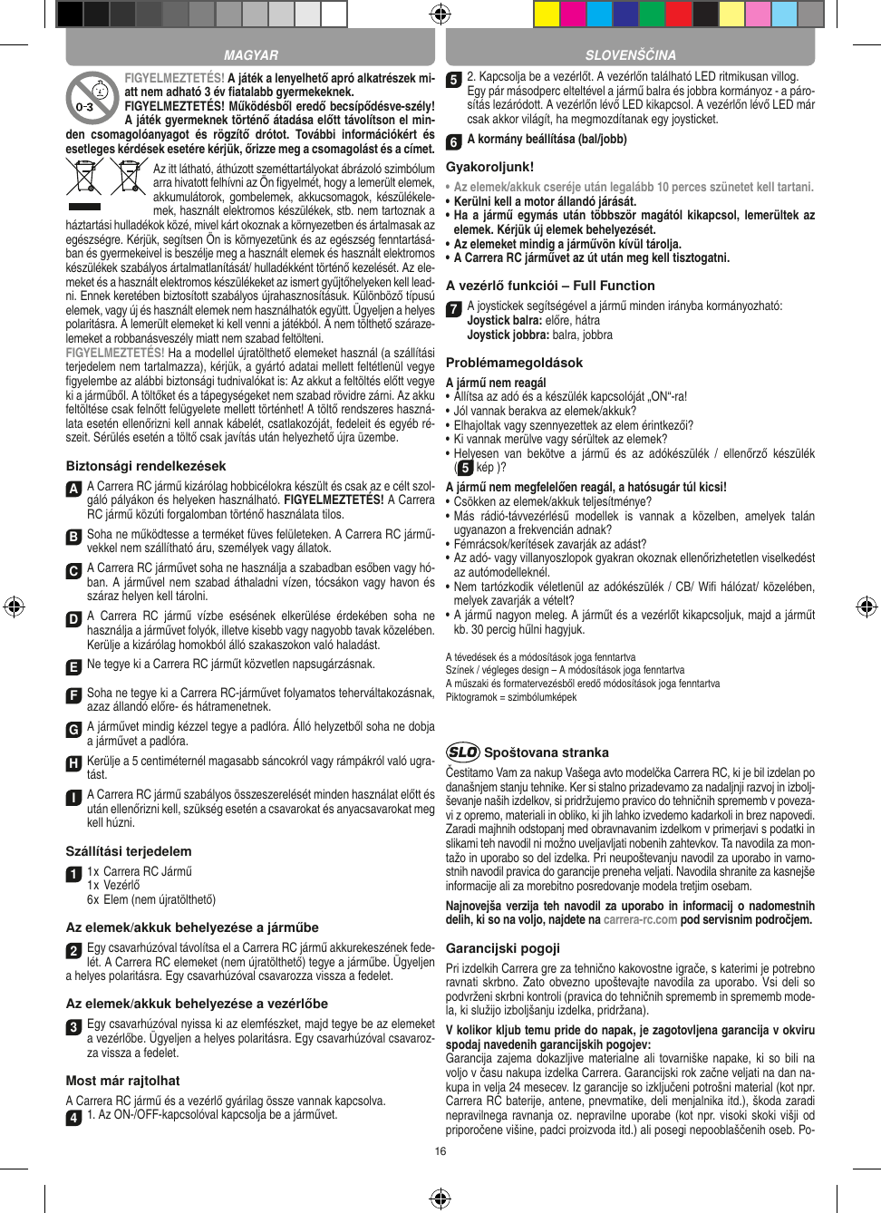 16FIGYELMEZTETÉS! A játék a lenyelhető apró alkatrészek mi-att nem adható 3 év ﬁatalabb gyermekeknek. FIGYELMEZTETÉS! Működésből eredő becsípődésve-szély! A játék gyermeknek történő átadása előtt távolítson el min-den  csomagolóanyagot  és  rögzítő  drótot.  További  információkért  és esetleges kérdések esetére kérjük, őrizze meg a csomagolást és a címet.Az itt látható, áthúzott szeméttartályokat ábrázoló szimbólum arra hivatott felhívni az Ön ﬁgyelmét, hogy a lemerült elemek, akkumulátorok, gombelemek,  akkucsomagok, készülékele-mek, használt elektromos készülékek, stb. nem tartoznak a háztartási hulladékok közé, mivel kárt okoznak a környezetben és ártalmasak az egészségre. Kérjük, segítsen Ön is környezetünk és az egészség fenntartásá-ban és gyermekeivel is beszélje meg a használt elemek és használt elektromos készülékek szabályos ártalmatlanítását/ hulladékként történő kezelését. Az ele-meket és a használt elektromos készülékeket az ismert gyűjtőhelyeken kell lead-ni. Ennek keretében biztosított szabályos újrahasznosításuk. Különböző típusú elemek, vagy új és használt elemek nem használhatók együtt. Ügyeljen a helyes polaritásra. A lemerült elemeket ki kell venni a játékból. A nem tölthető száraze-lemeket a robbanásveszély miatt nem szabad feltölteni. FIGYELMEZTETÉS! Ha a modellel újratölthető elemeket használ (a szállítási terjedelem nem tartalmazza), kérjük, a gyártó adatai mellett feltétlenül vegye ﬁgyelembe az alábbi biztonsági tudnivalókat is: Az akkut a feltöltés előtt vegye ki a járműből. A töltőket és a tápegységeket nem szabad rövidre zárni. Az akku feltöltése csak felnőtt felügyelete mellett történhet! A töltő rendszeres haszná-lata esetén ellenőrizni kell annak kábelét, csatlakozóját, fedeleit és egyéb ré-szeit. Sérülés esetén a töltő csak javítás után helyezhető újra üzembe. Biztonsági rendelkezésekA A Carrera RC jármű kizárólag hobbicélokra készült és csak az e célt szol-gáló pályákon és helyeken használható. FIGYELMEZTETÉS! A Carrera RC jármű közúti forgalomban történő használata tilos.B Soha ne működtesse a terméket füves felületeken. A Carrera RC jármű-vekkel nem szállítható áru, személyek vagy állatok.C A Carrera RC járművet soha ne használja a szabadban esőben vagy hó-ban. A járművel nem szabad áthaladni vízen, tócsákon vagy havon és száraz helyen kell tárolni.D A  Carrera  RC  jármű  vízbe  esésének  elkerülése   érdekében  soha  ne  használja a járművet folyók,  illetve kisebb vagy nagyobb tavak közelében. Kerülje a kizárólag homokból álló szakaszokon való haladást.E Ne tegye ki a Carrera RC járműt közvetlen napsugárzásnak. F Soha ne tegye ki a Carrera RC-járművet folyamatos teherváltakozásnak, azaz állandó előre- és hátramenetnek.G A járművet mindig kézzel tegye a padlóra. Álló helyzetből soha ne dobja a járművet a padlóra.H Kerülje a 5 centiméternél magasabb sáncokról vagy rámpákról való ugra-tást.I A Carrera RC jármű szabályos összeszerelését minden használat előtt és után ellenőrizni kell, szükség esetén a csavarokat és anyacsavarokat meg kell húzni.  Szállítási terjedelem11 x Carrera RC Jármű 1 x Vezérlő  6 x Elem (nem újratölthető)Az elemek/akkuk behelyezése a járműbe2Egy csavarhúzóval távolítsa el a Carrera RC jármű akkurekeszének fede-lét. A Carrera RC elemeket (nem újratölthető) tegye a járműbe. Ügyeljen a helyes polaritásra. Egy csavarhúzóval csavarozza vissza a fedelet.Az elemek/akkuk behelyezése a vezérlőbe3 Egy csavarhúzóval nyissa ki az elemfészket, majd tegye be az elemeket a vezérlőbe. Ügyeljen a helyes polaritásra. Egy csavarhúzóval csavaroz-za vissza a fedelet.Most már rajtolhatA Carrera RC jármű és a vezérlő gyárilag össze vannak kapcsolva. 41. Az ON-/OFF-kapcsolóval kapcsolja be a járművet. 52. Kapcsolja be a vezérlőt. A vezérlőn található LED ritmikusan villog.  Egy pár másodperc elteltével a jármű balra és jobbra kormányoz - a páro-sítás lezáródott. A vezérlőn lévő LED kikapcsol. A vezérlőn lévő LED már csak akkor világít, ha megmozdítanak egy joysticket.6A kormány beállítása (bal/jobb)Gyakoroljunk!•  Az elemek/akkuk cseréje után legalább 10 perces szünetet kell tartani. •  Kerülni kell a motor állandó járását.•    Ha a  jármű egymás után többször magától  kikapcsol, lemerültek az elemek. Kérjük új elemek behelyezését.•     Az elemeket mindig a járművön kívül tárolja. •  A Carrera RC járművet az út után meg kell tisztogatni.A vezérlő funkciói – Full Function7A joystickek segítségével a jármű minden irányba kormányozható: Joystick balra: előre, hátra Joystick jobbra: balra, jobbraProblémamegoldásokA jármű nem reagál•  Állítsa az adó és a készülék kapcsolóját „ON“-ra!•  Jól vannak berakva az elemek/akkuk?•  Elhajoltak vagy szennyezettek az elem érintkezői?•  Ki vannak merülve vagy sérültek az elemek?•  Helyesen  van  bekötve  a  jármű  és  az  adókészülék  /  ellenőrző  készülék  (5 kép )?A jármű nem megfelelően reagál, a hatósugár túl kicsi!•  Csökken az elemek/akkuk teljesítménye?•  Más  rádió-távvezérlésű  modellek  is  vannak  a  közelben,  amelyek  talán ugyanazon a frekvencián adnak?•  Fémrácsok/kerítések zavarják az adást?•  Az adó- vagy villanyoszlopok gyakran okoznak ellenőrizhetetlen viselkedést az autómodelleknél.•  Nem tartózkodik véletlenül az adókészülék / CB/ Wiﬁ hálózat/ közelében, melyek zavarják a vételt?•  A jármű nagyon meleg. A járműt és a vezérlőt kikapcsoljuk, majd a  járműt kb. 30 percig hűlni hagyjuk.A tévedések és a módosítások joga fenntartvaSzínek / végleges design – A módosítások joga fenntartvaA műszaki és formatervezésből eredő módosítások joga fenntartvaPiktogramok = szimbólumképek Spoštovana strankaČestitamo Vam za nakup Vašega avto modelčka Carrera RC, ki je bil izdelan po današnjem stanju tehnike. Ker si stalno prizadevamo za nadaljnji razvoj in izbolj-ševanje naših izdelkov, si pridržujemo pravico do tehničnih sprememb v poveza-vi z opremo, materiali in obliko, ki jih lahko izvedemo kadarkoli in brez napovedi. Zaradi majhnih odstopanj med obravnavanim izdelkom v primerjavi s podatki in slikami teh navodil ni možno uveljavljati nobenih zahtevkov. Ta navodila za mon-tažo in uporabo so del izdelka. Pri neupoštevanju navodil za uporabo in varno-stnih navodil pravica do garancije preneha veljati. Navodila shranite za kasnejše informacije ali za morebitno posredovanje modela tretjim osebam.Najnovejša verzija teh navodil za uporabo  in informacij o  nadomestnih delih, ki so na voljo, najdete na carrera-rc.com pod servisnim področjem.Garancijski pogojiPri izdelkih Carrera gre za tehnično kakovostne igrače, s katerimi je potrebno ravnati skrbno. Zato obvezno upoštevajte navodila za uporabo.  Vsi deli so podvrženi skrbni kontroli (pravica do tehničnih sprememb in sprememb mode-la, ki služijo izboljšanju izdelka, pridržana). V kolikor kljub temu pride do napak, je zagotovljena garancija v okviru spodaj navedenih garancijskih pogojev: Garancija zajema  dokazljive materialne  ali tovarniške napake, ki  so bili  na voljo v času nakupa izdelka Carrera. Garancijski rok začne veljati na dan na-kupa in velja 24 mesecev. Iz garancije so  izključeni potrošni material (kot npr. Carrera RC baterije, antene, pnevmatike, deli menjalnika itd.), škoda zaradi nepravilnega ravnanja oz. nepravilne uporabe (kot npr. visoki skoki višji od priporočene višine, padci proizvoda itd.) ali posegi nepooblaščenih oseb. Po-MAGYAR SLOVENŠČINA