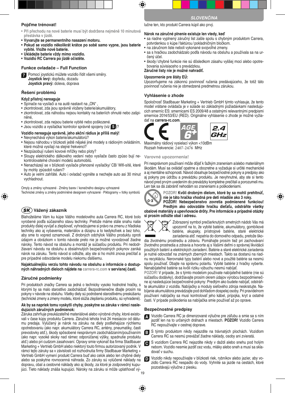 19Pojďme trénovat!•  Při přechodu na nové baterie musí být dodržena nejméně 10 minutová přestávka v jízdě.•  Vyvarujte se permanentního nasazení motoru.•  Pokud se vozidlo několikrát krátce po sobě samo vypne, jsou baterie vybité. Vložte nové baterie.•     Ukládejte baterie vždy mimo vozidlo. •  Vozidlo RC Carrera po jízdě očistěte.Funkce ovladače – Full Function7 Pomocí joysticků můžete vozidlo řídit všemi směry. Joystick levý: dopředu, dozadu Joystick pravý: doleva, dopravaŘešení problémůKdyž přístroj nereaguje•  Spínače na vysílači a na autě nastavit na „ON“ ,•  zkontrolovat, zda jsou správně vloženy baterie/akumulátory,•  zkontrolovat, zda náhodou nejsou kontakty na bateriích ohnuté nebo zašpi-něné,•  zkontrolovat, zda nejsou baterie vybité nebo poškozené.• Jsou vozidlo a vysílačka/ kontrolor správně spojeny (viz 5)?Vozidlo nereaguje správně, jeho akční rádius je příliš malý!•  Nevynechává výkon baterie/akumulátorů?•  Nejsou náhodou v blízkosti ještě nějaké jiné modely s rádiovým ovládáním, které možná vysílají na stejné frekvenci?•  Nezpůsobují rušení kovové mřížky nebo ploty?•  Sloupy elektrického dálkového vedení nebo vysílače často způso bují ne-kontrolovatelné chování modelů automobilů.•  Nenacházejí se v blízkosti vysílače přenosné vysílačky/ CB/ Wiﬁ-sítě, které by mohly způsobit rušení?•  Auto je velmi zahřáté. Auto i ovladač vypněte a nechejte auto asi 30 minut vychladnout.Omyly a změny vyhrazené · Změny barev / konečného designu vyhrazenéTechnické změny a změny podmíněné designem vyhrazené · Piktogramy = fotky symbolů Vážený zákazníkBlahoželáme Vám ku kúpe Vášho modelového auta Carrera RC, ktoré bolo vyrobené podľa súčasného stavu techniky. Pretože máme stále snahu naše produkty ďalej vyvíjať a zlepšovať, vyhradzujeme si právo na zmenu z hľadiska techniky ako aj vybavenia, materiálov a dizajnu a to kedykoľvek a bez toho, aby sme to vopred oznamovali. Z drobných odchýlok Vášho produktu oproti údajom a obrázkom v tomto návode preto nie je možné vyvodzovať žiadne nároky. Tento návod na obsluhu a montáž je súčasťou produktu. Pri nedodr-žiavaní návodu na obsluhu a obsiahnutých bezpečnostných pokynov zaniká nárok na záruku. Tento návod si odložte, aby ste si ho mohli znova prečítať a pre prípadné odovzdanie modelu niekomu ďalšiemu.Najaktuálnejšiu verziu tohto návodu na obsluhu a  informácie o dostup-ných náhradných dieloch nájdete na carrera-rc.com v servisnej časti.Záručné podmienkyPri produktoch značky Carrera sa jedná o technicky vysoko  hodnotné hračky, s ktorými by sa malo starostlivo zaobchádzať. Bezpodmienečne dbajte prosím na pokyny v návode na obsluhu. Všetky diely sú podrobené starostlivému preskúšaniu (technické zmeny a zmeny modelu, ktoré slúžia zlepšeniu produktu, sú vyhradené).Ak by sa napriek tomu vyskytli chyby, poskytne sa záruka v rámci nasle-dujúcich záručných podmienok:Záruka zahrňuje preukázateľné materiálové alebo výrobné chyby, ktoré existo-vali v čase kúpy produktu Carrera. Záručná lehota trvá 24 mesiacov od dátu-mu  predaja.   Vylúčený  je  nárok  na  záruku  na diely podliehajúce  rýchlemu opotrebovaniu (ako napr. akumulátory Carrera RC, antény, pneumatiky, časti prevodovky atď.), škody spôsobené nesprávnym zaobchádzaním/používaním (ako napr. vysoké skoky nad rámec odporúčanej výšky, spadnutie produktu atď.) alebo pri  cudzom zasahovaní. Opravy smie vykonať iba ﬁrma  Stadlbauer Marketing + Vertrieb GmbH alebo niektorý touto ﬁrmou autorizovaný podnik. V rámci tejto záruky sa v závislosti od rozhodnutia ﬁrmy Stadlbauer Marketing + Vertrieb GmbH vymení produkt Carrera buď ako celok alebo len chybné diely alebo sa poskytne rovnocenná náhrada. Zo záruky sú vylúčené náklady na dopravu, obal a cestovné náklady ako aj škody, za ktoré je zodpovedný kupu-júci. Tieto náklady znáša kupujúci. Nároky na záruku si môže uplatňovať vý-lučne ten, kto produkt Carrera kúpil ako prvý. Nárok na záručné plnenie existuje len vtedy, keď•  sa riadne vyplnený záručný list zašle spolu s chybným produktom Carrera, potvrdenkou o kúpe / faktúrou / pokladničným bločkom.•  na záručnom liste neboli vykonané svojvoľné zmeny.•  sa s hračkou zaobchádzalo podľa návodu na obsluhu a používala sa na ur-čený účel.•  škody / chybné funkcie nie sú dôsledkom zásahu vyššej moci alebo opotre-bovania súvisiaceho s prevádzkou.Záručné listy nie je možné nahradiť.Upozornenie pre štáty EÚ:Upozorňujeme  na zákonnú  povinnosť  ručenia  predávajúceho,  že  totiž  táto povinnosť ručenia nie je obmedzená predmetnou zárukou. Vyhlásenie o zhodeSpoločnosť Stadlbauer Marketing + Vertrieb GmbH týmto vyhlasuje, že tento model vrátane ovládača je v súlade so základnými požiadavkami nasledujú-cich smerníc ES: smernicami ES 2009/48 a ostatnými relevantnými predpismi smernice 2014/53/EU (RED). Originálne vyhlásenie o zhode je možné vyžia-dať na carrera-rc.com.Maximálny rádiový vysielací výkon &lt;10dBmRozsah frekvencie: 2407-2476  MHzVarovné upozornenia!Pri nesprávnom používaní môže dôjsť k ťažkým zraneniam a/alebo materiálnym škodám. Musí sa ovládať opatrne a obozretne a vyžaduje si určité mechanické a aj mentálne schopnosti. Návod obsahuje bezpečnostné pokyny a predpisy ako aj pokyny pre údržbu a prevádzku produktu. Je nevyhnutné, aby ste si tento návod pred prvým uvedením do prevádzky kompletne prečítali a porozumeli mu. Len tak sa dá zabrániť nehodám so zraneniami a  poškodeniami. POZOR! Kvôli drobným dielom, ktoré by sa mohli prehltnúť, nie je táto hračka vhodná pre deti mladšie ako 3 roky.POZOR!  Nebezpečenstvo  zovretia  podmienené  funkciou! Predtým  ako  odovzdáte  hračku  dieťaťu,  odstráňte  všetky obalové materiály a upevňovacie drôty. Pre informácie a prípadné otázky si prosím odložte obal i adresu.Zobrazený symbol prečiarknutých smetných nádob Vás má upozorniť na to, že vybité batérie, akumulátory, gombíkové batérie,  akupaky,  prístrojové  batérie,  staré  elektrické  zariadenia atď. nepatria do domového odpadu, pretože ško-dia životnému prostrediu a zdraviu. Pomáhajte prosím tiež pri zachovávaní životného prostredia a zdravia a  hovorte aj s Vašimi deťmi o správnej likvidácii použitých batérií a elektrických zariadení. Batérie a staré elektrické zariadenia je nutné odovzdať na známych zberných miestach. Takto sa dostanú na riad-nu recykláciu. Nerovnaké typy batérií alebo nové a  použité batérie sa nesmú spolu používať. Dbajte na správnu polaritu. Vybité batérie z hračky vyberte. Nenabíjateľné batérie sa kvôli riziku výbuchu nesmú nabíjať. POZOR! V prípade, že s týmto modelom používate nabíjateľné batérie (nie sú súčasťou dodávky), dodržiavajte prosím okrem údajov výrobcu bezpodmieneč-ne aj nasledujúce bezpečnostné pokyny: Predtým ako budete nabíjať, odstráň-te akumulátor z vozidla. Nabíjačky a moduly sieťového zdroja neskratujte. Na-bíjanie akumulátora prevádzajte pod dohľadom dospelej osoby. Pri pravidelnom používaní nabíjačky sa musí kontrolovať jeho kábel, prípojka, kryt a ostatné časti. V prípade poškodenia sa nabíjačka smie používať až po oprave.Bezpečnostné predpisyA Vozidlo Carrera RC je dimenzované výlučne pre záľubu a smie sa s ním jazdiť len na to určených dráhach a miestach. POZOR! Vozidlo Carrera RC nepoužívajte v cestnej doprave.BS  týmto  produktom  nikdy  nejazdite  na  trávnatých  plochách.  Vozidlom Carrera RC sa nesmú prevážať žiadne náklady, osoby ani zvieratá.C S vozidlom Carrera RC nejazdite nikdy v daždi  alebo snehu pod holým nebom. Vozidlo nesmie jazdiť cez vodu, mláky alebo sneh a musí sa skla-dovať v suchu.D Vozidlo nikdy nepoužívajte v blízkosti riek, rybníkov alebo jazier, aby vo-zidlo Carrera RC nespadlo do vody. Vyhnite sa jazde na cestách, ktoré pozostávajú  výlučne z piesku.SLOVENČINA