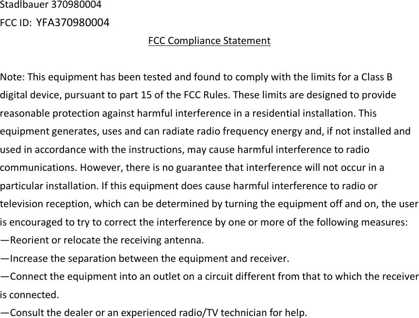 Stadlbauer 370980004 FCC ID: YFA370980004 FCC Compliance Statement  Note: This equipment has been tested and found to comply with the limits for a Class B digital device, pursuant to part 15 of the FCC Rules. These limits are designed to provide reasonable protection against harmful interference in a residential installation. This equipment generates, uses and can radiate radio frequency energy and, if not installed and used in accordance with the instructions, may cause harmful interference to radio communications. However, there is no guarantee that interference will not occur in a particular installation. If this equipment does cause harmful interference to radio or television reception, which can be determined by turning the equipment off and on, the user is encouraged to try to correct the interference by one or more of the following measures:   —Reorient or relocate the receiving antenna.   —Increase the separation between the equipment and receiver.   —Connect the equipment into an outlet on a circuit different from that to which the receiver is connected.   —Consult the dealer or an experienced radio/TV technician for help.   