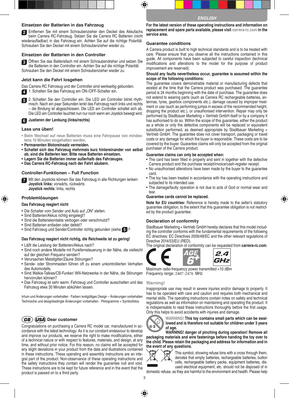 3Einsetzen der Batterien in das Fahrzeug2Entfernen  Sie mit  einem Schraubenzieher  den  Deckel des Akkufachs beim Carrera RC-Fahrzeug. Setzen Sie die Carrera RC Batterien (nicht wiederauﬂadbar) in das Fahrzeug ein. Achten Sie auf die richtige Polarität. Schrauben Sie den Deckel mit einem Schraubenzieher wieder zu.Einsetzen der Batterien in den Controller3Öﬀnen Sie das Batteriefach mit einem Schraubendreher und setzen Sie die Batterien in den Controller ein. Achten Sie auf die richtige Polarität. Schrauben Sie den Deckel mit einem Schraubenzieher wieder zu.Jetzt kann die Fahrt losgehenDas Carrera RC Fahrzeug und der Controller sind werkseitig gebunden.41. Schalten Sie das Fahrzeug am ON-/OFF-Schalter ein. 52. Schalten Sie den Controller ein. Die LED am Controller blinkt rhyth-misch. Nach ein paar Sekunden lenkt das Fahrzeug nach links und rechts   – die Bindung ist abgeschlossen. Die LED am Controller schaltet sich ab.Die LED am Controller leuchtet nun nur noch wenn ein Joystick bewegt wird.6Justieren der Lenkung (links/rechts)Lass uns üben!•  Beim Wechsel auf neue Batterien muss eine Fahrpause von mindes-tens 10 Minuten eingehalten werden.•  Permanenten Motoreinsatz vermeiden.•  Schaltet sich das Fahrzeug mehrmals kurz hintereinander von selbst ab, sind die Batterien leer. Bitte neue Batterien einsetzen.•  Lagern Sie die Batterien immer außerhalb des Fahrzeuges. •  Das Carrera RC-Fahrzeug nach der Fahrt säubern.Controller-Funktionen – Full Function7Mit den Joysticks können Sie das Fahrzeug in alle Richtungen lenken: Joystick links: vorwärts, rückwärtsJoystick rechts: links, rechtsProblemlösungenDas Fahrzeug reagiert nicht•  Die Schalter vom Sender und Auto auf „ON“ stellen.•  Sind Batterien/Akkus richtig eingelegt?•  Sind die Batteriekontakte verbogen oder verschmutzt?•  Sind Batterien entladen oder defekt?•  Sind Fahrzeug und Sender/Controller richtig gebunden (siehe 5)?Das Fahrzeug reagiert nicht richtig, die Reichweite ist zu gering!•  Läßt die Leistung der Batterien/Akkus nach?•  Sind noch andere Modelle mit Funkfernsteuerung in der Nähe, die vielleicht auf der gleichen Frequenz senden?•  Verursachen Metallgitter/Zäune Störungen?•  Sende- oder Strommasten führen oft  zu einem unkontrollierten Verhalten des Automodells.•  Sind Walkie-Talkies/CB-Funker/ Wiﬁ-Netzwerke in der Nähe, die Störungen hervorrufen können?•  Das Fahrzeug ist sehr warm. Fahrzeug und Controller ausschalten und das Fahrzeug etwa 30 Minuten abkühlen lassen.Irrtum und Änderungen vorbehalten · Farben / endgültiges Design –  Änderungen vorbehaltenTechnische und designbedingte Änderungen vorbehalten · Piktogramme = Symbolfotos Dear customerCongratulations on purchasing a Carrera RC model car, manufactured in ac-cordance with the latest technology. As it is our constant endeavour to develop and improve our  products, we reserve the right to make modiﬁcations, either of a technical nature or with respect to features, materials, and design, at any time, and without prior notice. For this reason, no claims will be accepted for any slight deviations in your product from the data and illustrations contained in these instructions. These operating and assembly instructions are an inte-gral part of the product. Non-observance of these operating instructions and the safety instructions they contain will render the guarantee null and void. These instructions are to be kept for future reference and in the event that the product is passed on to a third party.For the latest version of these operating instructions and information on replacement and spare parts avail able, please visit carrera-rc.com in the service area.Guarantee conditionsA Carrera product is built to high technical standards and is to be treated with care. Please  ensure that you observe all the  instructions contained in  this guide. All components have been subjected to careful inspection (technical modiﬁcations  and  alterations  to  the  model  for  the  purpose  of  product  improvement are reserved).Should any faults nevertheless occur, guarantee is  assumed within the scope of the following conditions:The guarantee covers demonstrable material or manufacturing defects that existed at the time that the Carrera product was purchased. The guarantee period is 24 months beginning with the date of purchase. The guarantee does not  extend to wearing parts (such as Carrera RC rechargeable batteries, an-tennas, tyres, gearbox components etc.), damage caused by improper treat-ment or use (such as performing jumps in excess of the recommended height, dropping the product etc.), or unauthorised intervention. Repair may only be performed by Stadlbauer Marketing + Vertrieb GmbH itself or by a company it has authorised to do so. Within the scope of this guarantee, either the product as a whole or only the defective components will be replaced or equivalent substitution performed, as  deemed  appropriate by Stadlbauer  Marketing + Vertrieb GmbH. The guarantee does not cover transport, packaging or travel costs or any damage for which the buyer is responsible. These costs are to be covered by the buyer. Guarantee claims will only be accepted from the original purchaser of the Carrera product.Guarantee claims can only be accepted when:•  The card has been ﬁlled in properly and sent in together with the defective Carrera product and the purchase  receipt/invoice/cash-register receipt. •  No unauthorised alterations have been made by the buyer to the guarantee card.•  The toy has been treated in accordance with the operating instructions and subjected to its intended use. •  The damage/faulty operation is not due to acts of God or normal wear and tear.Guarantee cards cannot be replaced.Note for EU countries: Reference is hereby made to the seller’s statutory guarantee obligation, to the extent that this guarantee obligation is not restrict-ed by the product guarantee. Declaration of conformityStadlbauer Marketing + Vertrieb GmbH hereby declares that this model includ-ing the controller conforms with the fundamental requirements of the following EC directives: EC Directives 2009/48/EC and the other relevant regulations of Directive 2014/53/EU (RED). The original declaration of conformity can be requested from carrera-rc.com.Maximum radio-frequency power transmitted &lt;10 dBmFrequency range: 2407-2476  MHzWarning!Inappropriate use may result in severe injuries and/or damage to property. It has to be operated with care and caution and requires both mechanical and mental skills. The operating instructions contain notes on safety and technical regulations as well as information on maintaining and operating the product. It is indispensable to read these instructions thoroughly before the ﬁrst usage. Only this helps to avoid  accidents with injuries and damage. WARNING! This toy contains small parts which can be swal-lowed and is therefore not suitable for children under 3 years of age.WARNING! danger of pinching during operation!  Remove all packaging materials and wire fastenings before handing the toy over to the child. Please retain the packaging and address for information and in the event of any questions.This symbol, showing refuse bins with a cross through them, denotes that empty batteries, rechargeable batteries, button cells, rechargeable battery packs, equipment batteries, dis-used electrical equipment, etc. should not be disposed of in  domestic refuse, as they are harmful to the environment and health. Please help ENGLISH