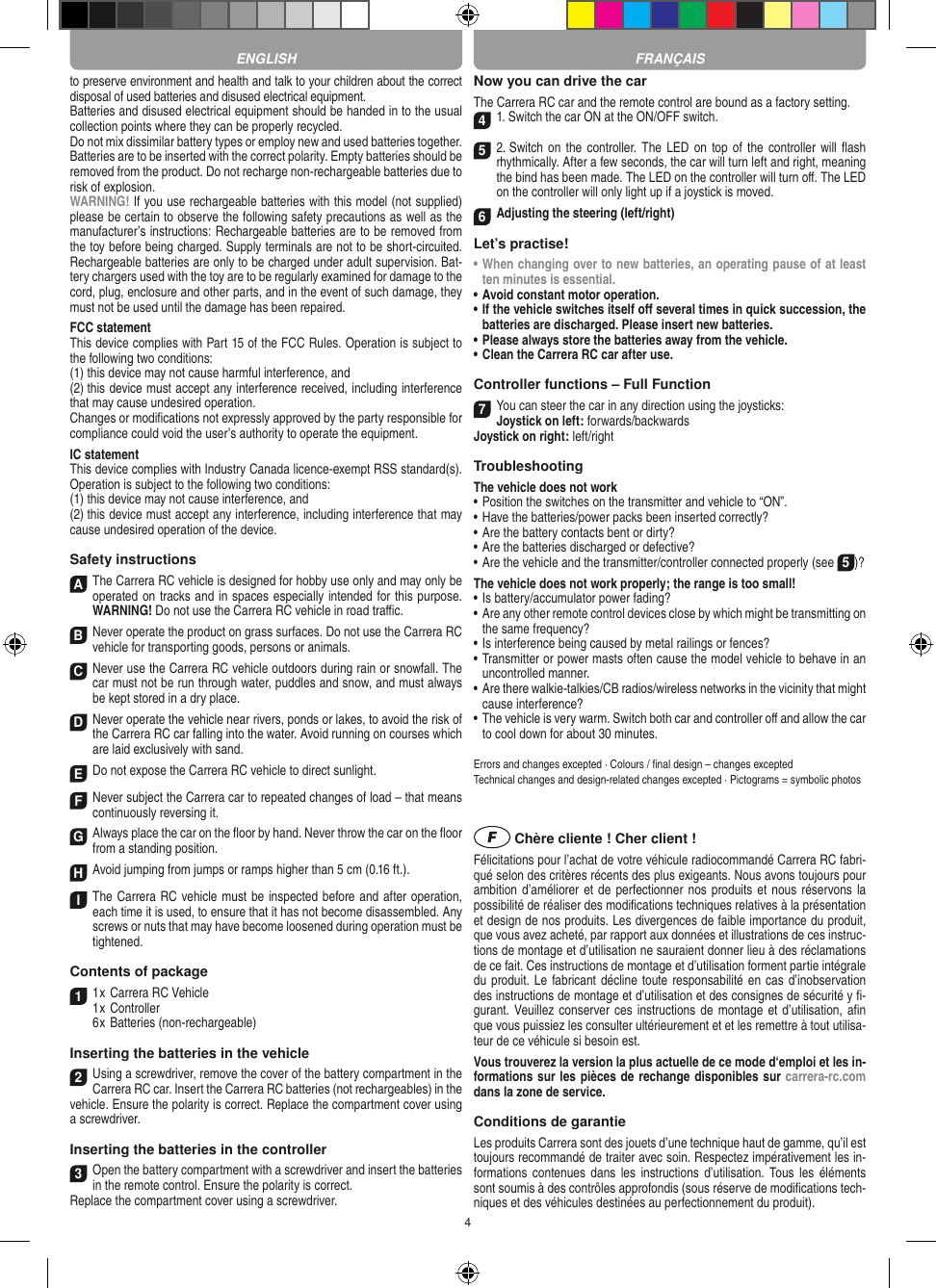 4to preserve environment and health and talk to your children about the correct disposal of used batteries and disused electrical equipment. Batteries and disused electrical equipment should be handed in to the usual collection points where they can be properly recycled. Do not mix dissimilar battery types or employ new and used batteries together. Batteries are to be inserted with the correct polarity. Empty batteries should be removed from the product. Do not recharge non-recharge able batteries due to risk of explosion. WARNING! If you use rechargeable batteries with this model (not supplied) please be certain to observe the following safety precautions as well as the manufacturer’s instructions: Rechargeable batteries are to be removed from the toy before being charged. Supply terminals are not to be short-circuited. Rechargeable batteries are only to be charged under adult supervision. Bat-tery chargers used with the toy are to be regularly examined for damage to the cord, plug, enclosure and other parts, and in the event of such damage, they must not be used until the damage has been repaired.FCC statementThis device complies with Part 15 of the FCC Rules. Operation is subject to the following two conditions: (1) this device may not cause harmful interference, and (2) this device must accept any interference received, including interference that may cause undesired operation. Changes or modiﬁcations not expressly approved by the party responsible for compliance could void the user’s authority to operate the equipment.  IC statementThis device complies with Industry Canada licence-exempt RSS standard(s). Operation is subject to the following two conditions:(1) this device may not cause interference, and(2) this device must accept any interference, including interference that may cause undesired operation of the device.Safety instructionsA The Carrera RC vehicle is designed for hobby use only and may only be operated on tracks and in spaces especially intended for this purpose. WARNING! Do not use the  Carrera RC vehicle in road traﬃc.B Never operate the product on grass surfaces. Do not use the Carrera RC vehicle for transporting goods, persons or animals.C Never use the Carrera RC vehicle outdoors during rain or snowfall. The car must not be run through water, puddles and snow, and must always be kept stored in a dry place.D Never operate the vehicle near rivers, ponds or lakes, to avoid the risk of the Carrera RC car falling into the  water. Avoid running on courses which are laid exclusively with sand.E Do not expose the Carrera RC vehicle to direct sunlight. F Never subject the Carrera car to repeated changes of load – that means continuously reversing it.G Always place the car on the ﬂoor by hand. Never throw the car on the ﬂoor from a standing position.H Avoid jumping from jumps or ramps higher than 5 cm (0.16 ft.).I The Carrera RC vehicle must be inspected before and after operation, each time it is used, to ensure that it has not become disassembled. Any screws or nuts that may have become loosened during  operation must be tightened. Contents of package1 1 x Carrera RC Vehicle1 x Controller  6 x Batteries (non-rechargeable)Inserting the batteries in the vehicle2Using a screwdriver, remove the cover of the battery compartment in the Carrera RC car. Insert the Carrera RC batteries (not recharge ables) in the vehicle. Ensure the polarity is correct. Replace the compartment cover using a screwdriver.Inserting the batteries in the controller3Open the battery compartment with a screwdriver and insert the batteries in the remote control. Ensure the polarity is correct. Replace the compartment cover using a screwdriver.Now you can drive the carThe Carrera RC car and the remote control are bound as a factory setting.41. Switch the car ON at the ON/OFF switch. 5 2. Switch on the controller.  The LED on  top of the  controller will ﬂash rhythmically. After a few seconds, the car will turn left and right, meaning the bind has been made. The LED on the controller will turn oﬀ. The LED on the controller will only light up if a joystick is moved.6Adjusting the steering (left/right)Let’s practise!•  When changing over to new batteries, an  operating pause of at least ten minutes is  essential.•  Avoid constant motor operation.•  If the vehicle switches itself oﬀ several times in quick succession, the batteries are discharged. Please insert new batteries.•  Please always store the batteries away from the vehicle.•  Clean the Carrera RC car after use.Controller functions – Full Function7 You can steer the car in any direction using the joysticks:Joystick on left: forwards/backwardsJoystick on right: left/rightTroubleshooting The vehicle does not work•  Position the switches on the transmitter and vehicle to “ON”.•  Have the batteries/power packs been inserted correctly?•  Are the battery contacts bent or dirty?•  Are the batteries discharged or defective?• Are the vehicle and the transmitter/controller connected properly (see 5)?The vehicle does not work properly; the range is too small!•  Is battery/accumulator power fading?•  Are any other remote control devices close by which might be transmitting on the same frequency?•  Is interference being caused by metal railings or fences?•  Transmitter or power masts often cause the model vehicle to behave in an uncontrolled manner.•  Are there walkie-talkies/CB radios/wireless networks in the vicinity that might cause interference?•  The vehicle is very warm. Switch both car and controller oﬀ and allow the car to cool down for about 30 minutes.Errors and changes excepted · Colours / ﬁnal design – changes exceptedTechnical changes and design-related changes excepted · Pictograms = symbolic photos Chère cliente ! Cher client !Félicitations pour l’achat de votre véhicule radiocommandé  Carrera RC fabri-qué selon des critères récents des plus exigeants. Nous avons toujours pour ambition d’améliorer et de perfectionner nos produits et nous réservons la possibilité de réaliser des modiﬁcations techniques relatives à la présentation et design de nos produits. Les divergences de faible importance du produit, que vous avez acheté, par rapport aux données et illustrations de ces instruc-tions de montage et d’utilisation ne sauraient donner lieu à des réclamations de ce fait. Ces instructions de montage et d’utilisation forment partie intégrale du produit. Le fabricant décline toute responsabilité en cas d’inobservation des instructions de montage et d’utilisation et des consignes de sécurité y ﬁ-gurant. Veuillez conserver ces instructions de  montage et d’utilisation, aﬁn que vous puissiez les consulter ultérieurement et et les remettre à tout utilisa-teur de ce véhicule si besoin est.Vous trouverez la version la plus actuelle de ce mode d‘emploi et les in-formations sur les pièces de rechange disponibles sur carrera-rc.com dans la zone de service.Conditions de garantieLes produits Carrera sont des jouets d’une technique haut de gamme, qu’il est toujours recommandé de traiter avec soin. Respectez impérativement les in-formations contenues  dans les  instructions d’utilisation.  Tous  les éléments sont soumis à des contrôles approfondis (sous réserve de modiﬁcations tech-niques et des véhicules destinées au perfectionnement du produit).ENGLISH FRANÇAIS