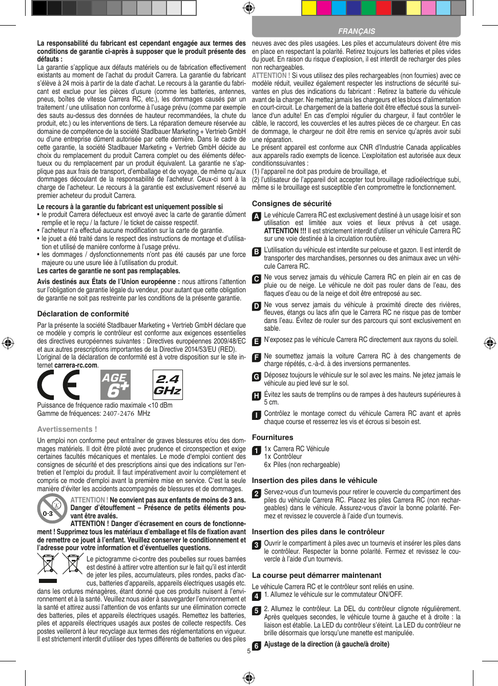 5La responsabilité du fabricant est cependant engagée aux termes des conditions de garantie ci-après à supposer que le produit présente des défauts :La garantie s’applique aux défauts matériels ou de fabrication  eﬀectivement existants au moment de l’achat du produit Carrera. La garantie du fabricant s’élève à 24 mois à partir de la date d’achat. Le recours à la garantie du fabri-cant  est  exclue  pour  les  pièces  d’usure  (comme  les  batteries,  antennes, pneus, boîtes  de vitesse  Carrera RC, etc.), les  dommages causés  par un traitement / une utilisation non conforme à l’usage prévu (comme par exemple des sauts au-dessus des données de hauteur recommandées, la chute du produit, etc.) ou les interventions de tiers. La réparation demeure réservée au domaine de compétence de la société Stadlbauer Marketing + Vertrieb GmbH ou d’une entreprise dûment autorisée par cette dernière. Dans le cadre de cette garantie, la société Stadlbauer Marketing + Vertrieb GmbH décide au choix du remplacement du produit Carrera complet ou des éléments défec-tueux ou du remplacement  par un produit équivalent. La garantie ne s’ap-plique pas aux frais de transport, d’emballage et de voyage, de même qu’aux dommages découlant de la responsabilité de  l’acheteur.  Ceux-ci sont  à la charge de l’acheteur. Le recours à la garantie est exclusivement réservé au premier acheteur du produit Carrera.Le recours à la garantie du fabricant est uniquement possible si•  le produit Carrera défectueux est envoyé avec la carte de garantie dûment remplie et le reçu / la facture / le ticket de caisse respectif.•  l’acheteur n’a eﬀectué aucune modiﬁcation sur la carte de  garantie.•  le jouet a été traité dans le respect des instructions de montage et d’utilisa-tion et utilisé de manière conforme à l’usage prévu.•  les dommages  / dysfonctionnements n’ont pas été causés par  une force majeure ou une usure liée à l’utilisation du produit.Les cartes de garantie ne sont pas remplaçables.Avis destinés aux États de l’Union européenne : nous attirons l’attention sur l’obligation de garantie légale du  vendeur, pour autant que cette obligation de garantie ne soit pas restreinte par les conditions de la présente garantie. Déclaration de conformitéPar la présente la société Stadlbauer Marketing + Vertrieb GmbH déclare que ce modèle y compris le contrôleur est conforme aux exigences essentielles des directives européennes suivantes : Directives européennes 2009/48/EC et aux autres prescriptions importantes de la Directive 2014/53/EU (RED). L’original de la déclaration de conformité est à votre disposition sur le site in-ternet carrera-rc.com.Puissance de fréquence radio maximale &lt;10 dBmGamme de fréquences: 2407-2476  MHzAvertissements !Un emploi non conforme peut entraîner de graves blessures et/ou des dom-mages matériels. Il doit être piloté avec prudence et circonspection et exige certaines facultés mécaniques et mentales. Le mode d‘emploi contient des consignes de sécurité et des prescriptions ainsi que des indications sur l‘en-tretien et l‘emploi du produit. Il faut impérativement avoir lu complètement et compris ce mode d‘emploi avant la première mise en service. C‘est la seule manière d‘éviter les accidents accompagnés de blessures et de dommages.ATTENTION ! Ne convient pas aux enfants de moins de 3 ans. Danger  d’étouﬀement –  Présence  de petits  éléments  pou-vant être avalés. ATTENTION ! Danger d’écrasement en cours de fonctionne-ment ! Supprimez tous les matériaux d’emballage et ﬁls de ﬁxation avant de remettre ce jouet à l’enfant. Veuillez conserver le conditionnement et l’adresse pour votre information et d’éventuelles questions.Le pictogramme ci-contre des poubelles sur roues barrées est destiné à attirer votre attention sur le fait qu’il est interdit de jeter les piles, accumulateurs, piles rondes, packs d’ac-cus, batteries d’appareils, appareils électriques usagés etc. dans les ordures ménagères, étant donné que ces produits nuisent à l’envi-ronnement et à la santé. Veuillez nous aider à sauvegarder l’environnement et la santé et attirez aussi l’attention de vos enfants sur une élimination correcte des batteries, piles et appareils électriques usagés. Remettez les batteries, piles et appareils électriques usagés aux postes de collecte respectifs. Ces postes veilleront à leur recyclage aux termes des réglementations en vigueur. Il est strictement interdit d’utiliser des types diﬀérents de batteries ou des piles neuves avec des piles usagées. Les piles et accumulateurs doivent être mis en place en respectant la polarité. Retirez toujours les batteries et piles vides du jouet. En raison du risque d’explosion, il est interdit de recharger des piles non rechargeables. ATTENTION ! Si vous utilisez des piles rechargeables (non fournies) avec ce modèle réduit, veuillez également respecter les instructions de sécurité sui-vantes en plus des indications du fabricant : Retirez la batterie du véhicule avant de la charger. Ne mettez jamais les chargeurs et les blocs d‘alimentation en court-circuit. Le chargement de la batterie doit être eﬀectué sous la surveil-lance d‘un adulte! En cas d’emploi régulier du chargeur, il faut contrôler le câble, le raccord, les couvercles et les autres pièces de ce chargeur. En cas de dommage, le chargeur ne doit être remis en service qu’après avoir subi une réparation.Le présent appareil est conforme aux CNR d’Industrie Canada applicables aux appareils radio exempts de licence. L’exploitation est autorisée aux deux conditionssuivantes :(1) l’appareil ne doit pas produire de brouillage, et(2) l’utilisateur de l’appareil doit accepter tout brouillage radioélectrique subi, même si le brouillage est susceptible d’en compromettre le fonctionnement.Consignes de sécuritéA Le véhicule Carrera RC est exclusivement destiné à un usage loisir et son utilisation  est  limitée  aux  voies  et  lieux  prévus  à  cet  usage.  ATTENTION !!! Il est strictement interdit d’utiliser un véhicule Carrera RC sur une voie destinée à la circulation routière.B L’utilisation du véhicule est interdite sur pelouse et gazon. Il est interdit de transporter des marchandises, personnes ou des animaux avec un véhi-cule Carrera RC.C Ne vous servez jamais du véhicule Carrera RC en plein air en cas de pluie  ou de  neige.  Le  véhicule ne  doit  pas  rouler dans  de  l’eau,  des ﬂaques d’eau ou de la neige et doit être entreposé au sec.D Ne  vous  servez  jamais  du  véhicule  à  proximité  directe  des  rivières, ﬂeuves, étangs ou lacs aﬁn que le Carrera RC ne risque pas de tomber dans l’eau. Évitez de rouler sur des parcours qui sont exclusivement en sable.EN’exposez pas le véhicule Carrera RC directement aux rayons du soleil. FNe  soumettez  jamais  la  voiture   Carrera  RC  à  des  changements  de charge répétés, c.-à-d. à des  inversions permanentes.GDéposez toujours le véhicule sur le sol avec les mains. Ne jetez jamais le véhicule au pied levé sur le sol.HÉvitez les sauts de tremplins ou de rampes à des hauteurs supérieures à 5 cm.IContrôlez  le  montage  correct du  véhicule  Carrera  RC  avant  et  après chaque course et resserrez les vis et écrous si besoin est. Fournitures1 1 x Carrera RC Véhicule 1 x Contrôleur6 x Piles (non rechargeable)Insertion des piles dans le véhicule2 Servez-vous d’un tournevis pour retirer le couvercle du compartiment des piles du véhicule Carrera RC. Placez les piles Carrera RC (non rechar-geables) dans le véhicule. Assurez-vous d‘avoir la bonne polarité. Fer-mez et revissez le couvercle à l’aide d’un tournevis.Insertion des piles dans le contrôleur3 Ouvrir le compartiment à piles avec un tournevis et insérer les piles dans le contrôleur. Respecter la  bonne polarité.  Fermez et  revissez le cou-vercle à l’aide d’un tournevis.La course peut démarrer maintenantLe véhicule Carrera RC et le contrôleur sont reliés en usine.4 1. Allumez le véhicule sur le commutateur ON/OFF. 5 2. Allumez le  contrôleur.  La DEL  du contrôleur  clignote régulièrement. Après quelques secondes, le véhicule tourne à gauche et à droite : la liaison est établie. La LED du contrôleur s’éteint. La LED du contrôleur ne brille désormais que lorsqu’une manette est manipulée.6 Ajustage de la direction (à gauche/à droite)FRANÇAIS