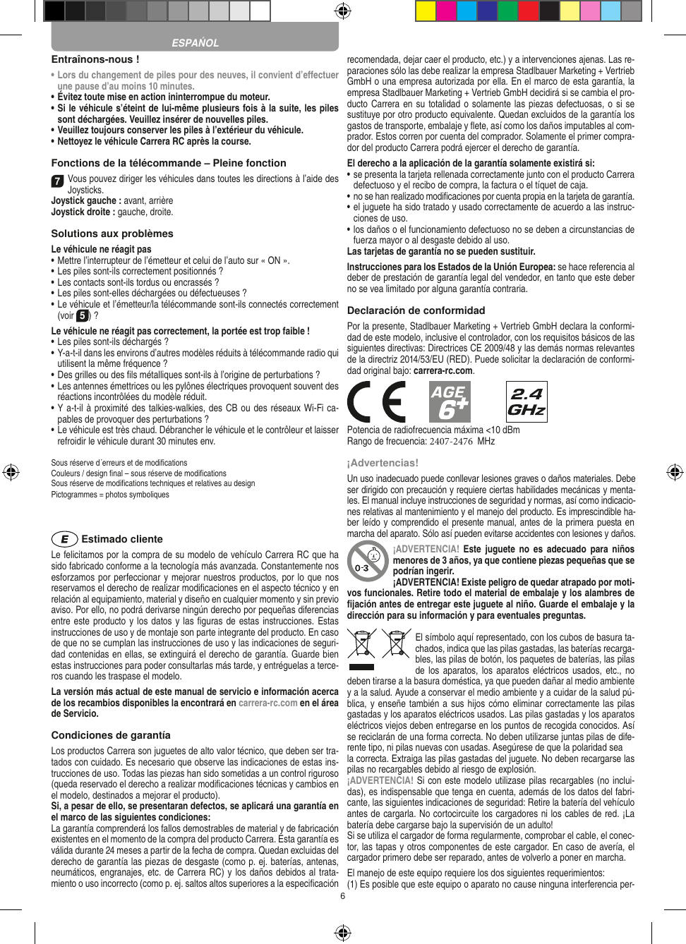 6Entraînons-nous !•  Lors du changement de piles pour des neuves, il convient d’eﬀectuer une pause d’au moins 10 minutes.•  Évitez toute mise en action ininterrompue du moteur.•  Si le véhicule s’éteint de lui-même plusieurs fois à la suite, les piles sont déchargées. Veuillez insérer de nouvelles piles.•  Veuillez toujours conserver les piles à l’extérieur du véhicule. •  Nettoyez le véhicule Carrera RC après la course.Fonctions de la télécommande – Pleine fonction7Vous pouvez diriger les véhicules dans toutes les directions à l’aide des Joysticks.Joystick gauche : avant, arrièreJoystick droite : gauche, droite.Solutions aux problèmes Le véhicule ne réagit pas•  Mettre l’interrupteur de l’émetteur et celui de l’auto sur « ON ».•  Les piles sont-ils correctement positionnés ?•  Les contacts sont-ils tordus ou encrassés ?•  Les piles sont-elles déchargées ou défectueuses ?•  Le véhicule et l’émetteur/la télécommande sont-ils connectés correctement (voir 5) ?Le véhicule ne réagit pas correctement, la portée est trop faible !•  Les piles sont-ils déchargés ?•  Y-a-t-il dans les environs d’autres modèles réduits à télécommande radio qui utilisent la même fréquence ?•  Des grilles ou des ﬁls métalliques sont-ils à l’origine de perturbations ?•  Les antennes émettrices ou les pylônes électriques provoquent souvent des réactions incontrôlées du modèle réduit.•  Y a-t-il à proximité des talkies-walkies, des CB ou des réseaux Wi-Fi ca-pables de provoquer des perturbations ?•  Le véhicule est très chaud. Débrancher le véhicule et le contrôleur et laisser refroidir le véhicule durant 30 minutes env.Sous réserve d´erreurs et de modiﬁcationsCouleurs / design ﬁnal – sous réserve de modiﬁcationsSous réserve de modiﬁcations techniques et relatives au designPictogrammes = photos symboliques Estimado clienteLe felicitamos por la compra de su modelo de vehículo  Carrera RC que ha sido fabricado conforme a la tecnología más avanzada. Constantemente nos esforzamos por perfeccionar y mejorar nuestros productos, por lo que nos  reservamos el derecho de realizar modiﬁcaciones en el  aspecto técnico y en relación al equipamiento, material y diseño en cualquier momento y sin previo aviso. Por ello, no podrá derivarse ningún derecho por pequeñas diferencias entre este producto y los datos y las ﬁguras de estas instrucciones. Estas instrucciones de uso y de montaje son parte integrante del producto. En caso de que no se cumplan las instrucciones de uso y las indicaciones de seguri-dad contenidas en ellas, se extinguirá el derecho de garantía. Guarde bien estas instrucciones para poder consultarlas más tarde, y entréguelas a terce-ros cuando les traspase el modelo.La versión más actual de este manual de servicio e  información acerca de los recambios disponibles la encontrará en carrera-rc.com en el área de Servicio.Condiciones de garantíaLos productos Carrera son juguetes de alto valor técnico, que  deben ser tra-tados con cuidado. Es necesario que observe las indicaciones de estas ins-trucciones de uso. Todas las piezas han sido sometidas a un control riguroso (queda reservado el derecho a realizar modiﬁcaciones técnicas y cambios en el modelo, destinados a mejorar el producto).Si, a pesar de ello, se presentaran defectos, se aplicará una garantía en el marco de las siguientes condiciones:La garantía comprenderá los fallos demostrables de material y de fabricación existentes en el momento de la compra del producto Carrera. Esta garantía es válida durante 24 meses a partir de la fecha de compra. Quedan excluidas del derecho de garantía las piezas de desgaste (como p. ej. baterías, antenas, neumáticos, engranajes, etc. de Carrera RC) y los daños debidos al trata-miento o uso incorrecto (como p. ej. saltos altos superiores a la especiﬁcación recomendada, dejar caer el producto, etc.) y a intervenciones ajenas. Las re-paraciones sólo las debe realizar la empresa Stadlbauer Marketing + Vertrieb GmbH o una empresa autorizada por ella. En el marco de esta garantía, la empresa Stadlbauer Marketing + Vertrieb GmbH decidirá si se cambia el pro-ducto  Carrera en su totalidad o solamente las piezas defectuosas, o si se sustituye por otro producto equivalente. Quedan excluidos de la garantía los gastos de transporte, embalaje y ﬂete, así como los daños imputables al com-prador. Estos corren por cuenta del  comprador. Solamente el primer compra-dor del producto Carrera podrá ejercer el  derecho de garantía.El derecho a la aplicación de la garantía solamente existirá si:•  se presenta la tarjeta rellenada correctamente junto con el  producto Carrera defectuoso y el recibo de compra, la  factura o el tíquet de caja.•  no se han realizado modiﬁcaciones por cuenta propia en la  tarjeta de garantía.•  el juguete ha sido tratado y usado correctamente de acuerdo a las instruc-ciones de uso.•  los daños o el funcionamiento defectuoso no se deben a circunstancias de fuerza mayor o al desgaste debido al uso.Las tarjetas de garantía no se pueden sustituir.Instrucciones para los Estados de la Unión Europea: se hace referencia al deber de prestación de garantía legal del vendedor, en tanto que este deber no se vea limitado por alguna garantía contraria. Declaración de conformidadPor la presente, Stadlbauer Marketing + Vertrieb GmbH declara la conformi-dad de este modelo, inclusive el controlador, con los requisitos básicos de las siguientes directivas: Directrices CE 2009/48 y las demás normas relevantes de la directriz 2014/53/EU (RED). Puede solicitar la declaración de conformi-dad original bajo: carrera-rc.com.Potencia de radiofrecuencia máxima &lt;10 dBmRango de frecuencia: 2407-2476  MHz¡Advertencias!Un uso inadecuado puede conllevar lesiones graves o daños materiales. Debe ser dirigido con precaución y requiere ciertas habilidades mecánicas y menta-les. El manual incluye instrucciones de seguridad y normas, así como indicacio-nes relativas al mantenimiento y el manejo del producto. Es imprescindible ha-ber leído y comprendido el presente manual, antes de la primera puesta en marcha del aparato. Sólo así pueden evitarse accidentes con lesiones y daños. ¡ADVERTENCIA!  Este juguete  no  es  adecuado  para  niños menores de 3 años, ya que contiene piezas pequeñas que se podrían ingerir. ¡ADVERTENCIA! Existe peligro de quedar atrapado por moti-vos funcionales. Retire todo el material de embalaje y los alambres de ﬁjación antes de entregar este juguete al niño. Guarde el embalaje y la dirección para su información y para eventuales preguntas.El símbolo aquí representado, con los cubos de basura ta-chados,   indica que las pilas gastadas, las baterías recarga-bles, las pilas de botón, los paquetes de baterías, las pilas de los  aparatos, los  aparatos eléctricos usados, etc., no deben tirarse a la basura doméstica, ya que pueden dañar al medio ambiente y a la salud. Ayude a conservar el medio ambiente y a cuidar de la salud pú-blica, y enseñe también a sus  hijos cómo eliminar correctamente las pilas gastadas y los aparatos eléctricos usados. Las pilas gastadas y los aparatos eléctricos viejos deben entregarse en los puntos de recogida conocidos. Así se reciclarán de una forma correcta. No deben utilizarse juntas pilas de dife-rente tipo, ni pilas nuevas con usadas. Asegúrese de que la polaridad seala correcta. Extraiga las pilas gastadas del juguete. No deben recargarse las pilas no recargables debido al riesgo de explosión. ¡ADVERTENCIA! Si con este modelo utilizase pilas recargables (no inclui-das), es indispensable que tenga en cuenta, además de los datos del fabri-cante, las siguientes indicaciones de seguridad: Retire la batería del vehículo antes de cargarla. No cortocircuite los cargadores ni los cables de red. ¡La batería debe cargarse bajo la supervisión de un adulto!Si se utiliza el cargador de forma regularmente, comprobar el cable, el conec-tor, las tapas y otros componentes de este cargador. En caso de avería, el cargador primero debe ser reparado, antes de volverlo a poner en marcha.El manejo de este equipo requiere los dos siguientes requerimientos: (1) Es posible que este equipo o aparato no cause ninguna interferencia per-ESPAŃOL