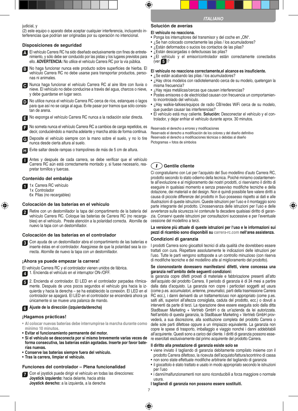 7judicial, y (2) este equipo o aparato debe aceptar cualquier interferencia, incluyendo in-terferencias que podrían ser originadas por su operación no intencional. Disposiciones de seguridadA El vehículo Carrera RC ha sido diseñado exclusivamente con ﬁnes de entrete-nimiento, y sólo debe ser conducido por las pistas y los lugares previstos para ello. ADVERTENCIA: No utilice el vehículo Carrera RC por la vía pública.B No haga funcionar nunca este producto sobre superﬁcies de hierba. El vehículo Carrera RC no debe usarse para transportar productos, perso-nas ni animales.C Nunca haga funcionar el vehículo Carrera RC al aire libre con lluvia o nieve. El vehículo no debe conducirse a través del agua, charcos o nieve, y debe guardarse en lugar seco.D No utilice nunca el vehículo Carrera RC cerca de ríos, estanques o lagos para que así no se caiga al agua. Evite pasar por tramos que sólo consis-tan de arena.ENo exponga el vehículo Carrera RC nunca a la  radiación solar directa. FNo someta nunca el vehículo Carrera RC a cambios de carga repetidos, es decir, conduciéndolo a marcha adelante y marcha atrás de forma continua.GDeposite el vehículo siempre con  la mano sobre el suelo, y  no lo tire  nunca desde cierta altura al suelo.HEvite saltar desde rampas o trampolines de más de 5 cm de altura.I Antes  y  después  de  cada  carrera,  se  debe  veriﬁcar  que  el  vehículo  Carrera RC aún está correctamente montado y, si fuese necesario, rea-pretar tornillos y tuercas. Contenido del embalaje11 x Carrera RC vehículo 1 x Controlador  6 x Pilas (no recargables)Colocación de las baterías en el  vehículo2 Retire con un destornillador la tapa del compartimento de la batería del vehículo Carrera RC. Coloque las baterías de Carrera RC (no recarga-bles) en el vehículo.  Preste atención a la polaridad correcta.  Atornille de nuevo la tapa con un destornillador.Colocación de las baterías en el controlador3 Con ayuda de un destornillador abra el compartimiento de las baterías e inserte éstas en el controlador. Asegúrese de que la polaridad sea la co-rrecta. Atornille de nuevo la tapa con un destornillador.¡Ahora ya puede empezar la carrera!El vehículo Carrera RC y el controlador vienen unidos de fábrica. 41. Encienda el vehículo en el interruptor ON-/OFF.  5 2. Encienda el controlador. El LED en el controlador parpadea rítmica-mente. Después de unos pocos segundos el vehículo gira hacia la iz-quierda y hacia la derecha – se ha establecido la conexión. El LED en el controlador se apagará. El LED en el controlador se encenderá ahora ya únicamente si se mueve una palanca de mando.6Ajuste de la dirección (izquierda/derecha)¡Hagamos prácticas!•  Al colocar nuevas baterías debe interrumpirse la marcha durante como mínimo 10 minutos.•  Evitar el funcionamiento permanente del motor.•  Si el vehículo se desconecta por sí mismo brevemente varias veces de forma consecutiva, las baterías están agotadas. Inserte por favor bate-rías nuevas.  •  Conserve las baterías siempre fuera del vehículo.•  Tras la carrera, limpiar el vehículo.Funciones del controlador – Plena funcionalidad7Con el joystick puede dirigir el vehículo en todas las direcciones: Joystick izquierdo: hacia delante, hacia atrás Joystick derecho: a la izquierda, a la derechaSolución de averíasEl vehículo no reacciona.•  Ponga los interruptores del transmisor y del coche en „ON“.•  ¿Se han colocado correctamente las pilas / los acumuladores?•  ¿Están deformados o sucios los contactos de las pilas?•  ¿Están descargadas o defectuosas las pilas?•  ¿El  vehículo  y  el  emisor/controlador  están  correctamente  conectados  (ver 5)?El vehículo no reacciona correctamente,el alcance es insuﬁciente.•  ¿Se están acabando las pilas / los acumuladores?•  ¿Hay otros modelos con radiotelemando cerca de su modelo, quetengan la misma frecuencia?•  ¿Hay rejas metálicas/cercas que causen interferencias?•  Postes emisores o de electricidad causan con frecuencia un comportamien-to incontrolado del vehículo.•  ¿Hay walkie-talkies/equipos de radio CB/redes WiFi cerca de su modelo, que puedan causar las interferencias?•  El vehículo está muy caliente. Solución: Desconectar el vehículo y el con-trolador, y dejar enfriar el vehículo durante aprox. 30 minutos.Reservado el derecho a errores y modiﬁcacionesReservado el derecho a modiﬁcación de los colores y del diseño deﬁnitivoReservado el derecho a modiﬁcaciones técnicas o debidas al diseñoPictogramas = fotos de símbolos Gentile clienteCi congratuliamo con Lei per l’acquisto del Suo modellino d’auto Carrera RC, prodotto secondo lo stato odierno della tecnica.  Poiché miriamo costantemen-te all’evoluzione e al miglioramento dei nostri prodotti, ci riserviamo il diritto di eseguire in qualsiasi momento e senza preavviso modiﬁche tecniche e della dotazione, dei materiali e del design. Non è quindi possibile fare valere diritti a causa di piccole diﬀerenze del prodotto in Suo possesso rispetto ai dati e alle illustrazioni di queste istruzioni. Queste istruzioni per l’uso e il montaggio sono parte integrante del prodotto. L’inosservanza delle istruzioni per l’uso e delle avvertenze sulla sicurezza ivi contenute fa decadere qualsiasi diritto di garan-zia. Conservi queste istruzioni per consultazioni successive e per l’eventuale cessione del modellino a terzi.La versione più attuale di queste istruzioni per l‘uso e le informazioni sui pezzi di ricambio sono disponibili su carrera-rc.com nell‘area assistenza.Condizioni di garanziaI prodotti Carrera sono giocattoli tecnici di alta qualità che dovrebbero essere trattati con cura. Rispettare assolutamente le indicazioni delle istruzioni per l’uso. Tutte le parti vengono sottoposte a un controllo minuzioso (con riserva di modiﬁche tecniche e del modellino atte al miglioramento del prodotto).Se  ciononostante dovessero  manifestarsi difetti,  viene  concessa  una garanzia nell’ambito delle seguenti condizioni:la  garanzia copre  difetti provati  di  materiale e  fabbricazione  presenti all’atto dell’acquisto del prodotto Carrera. Il periodo di garanzia è di 24 mesi a partire dalla  data  d’acquisto. La  garanzia  non  copre  i particolari  soggetti  ad usura (come p.es. accumulatori, antenne, pneumatici, parti della trasmissione Carrera RC ecc.), i danni derivanti da un trattamento/uso non appropriato (come p.es. salti alti, superiori all’altezza consigliata, caduta del prodotto, ecc.) o dovuti a interventi da parte di terzi. La riparazione deve essere eseguita solo dalla ditta Stadlbauer  Marketing  +  Vertrieb  GmbH  o  da  un’azienda  da  lei  autorizzata. Nell’ambito di questa garanzia, la Stadlbauer Marketing + Vertrieb GmbH prov-vederà, a sua discrezione, alla  sostituzione completa del prodotto Carrera o delle sole parti difettose oppure a un rimpiazzo equivalente. La garanzia non copre le spese di trasporto, imballaggio e viaggio nonché i danni addebitabili all’acquirente. Questi sono a carico del cliente. I diritti di garanzia possono esse-re esercitati esclusivamente dal primo acquirente del prodotto Carrera. Il diritto alla prestazione di garanzia esiste solo se•  viene inviato il tagliando di garanzia debitamente compilato insieme con il prodotto Carrera difettoso, la ricevuta dell’acquisto/fattura/scontrino di cassa•  non sono state eﬀettuate modiﬁche arbitrarie del tagliando di garanzia•  il giocattolo è stato trattato e usato in modo appropriato secondo le istruzioni per l’uso•  i danni/malfunzionamenti non sono riconducibili a forza maggiore o normale usura.I tagliandi di garanzia non possono essere sostituiti. ITALIANO