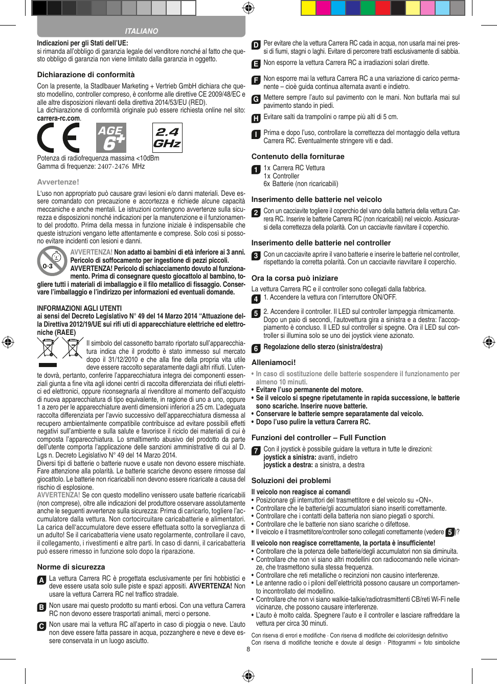 8Indicazioni per gli Stati dell’UE:si rimanda all’obbligo di garanzia legale del venditore nonché al fatto che que-sto obbligo di garanzia non viene limitato dalla garanzia in oggetto. Dichiarazione di conformitàCon la presente, la Stadlbauer Marketing + Vertrieb GmbH dichiara che que-sto modellino, controller compreso, è conforme alle direttive CE 2009/48/EC e alle altre disposizioni rilevanti della direttiva 2014/53/EU (RED). La dichiarazione di conformità originale può essere  richiesta online nel sito: carrera-rc.com.Potenza di radiofrequenza massima &lt;10dBmGamma di frequenze: 2407-2476  MHzAvvertenze!L‘uso non appropriato può causare gravi lesioni e/o danni materiali. Deve es-sere comandato con precauzione e accortezza e  richiede alcune capacità meccaniche e anche mentali. Le istruzioni contengono avvertenze sulla sicu-rezza e disposizioni nonché indicazioni per la manutenzione e il funzionamen-to del prodotto. Prima della messa in funzione iniziale è indispensabile che queste istruzioni vengano lette attentamente e comprese. Solo così si posso-no evitare incidenti con lesioni e danni.AVVERTENZA! Non adatto ai bambini di età inferiore ai 3 anni. Pericolo di soﬀocamento per ingestione di pezzi piccoli. AVVERTENZA! Pericolo di schiacciamento dovuto al funziona-mento. Prima di consegnare questo giocattolo al bambino, to-gliere tutti i materiali di imballaggio e il ﬁlo metallico di ﬁssaggio. Conser-vare l’imballaggio e l’indirizzo per informazioni ed eventuali domande.INFORMAZIONI AGLI UTENTIai sensi del Decreto Legislativo N° 49 del 14 Marzo 2014 “Attuazione del-la  Direttiva 2012/19/UE sui riﬁ uti di apparecchiature elettriche ed elettro-niche (RAEE)Il simbolo del cassonetto barrato riportato sull’apparecchia-tura  indica  che  il  prodotto è stato  immesso  sul  mercato dopo  il 31/12/2010  e che  alla  ﬁne della  propria vita  utile deve  essere raccolto separatamente dagli altri riﬁuti. L’uten-te dovrà, pertanto, conferire l’appa recchiatura integra dei componenti essen-ziali giunta a ﬁne vita agli idonei centri di raccolta diﬀerenziata dei riﬁuti elettri-ci ed elettronici, oppure riconsegnarla al rivenditore al momento dell’acquisto di nuova apparecchiatura di tipo equivalente, in ragione di uno a uno, oppure 1 a zero per le apparecchiature aventi dimensioni inferiori a 25 cm. L’adeguata raccolta diﬀerenziata per l’avvio successivo dell’apparecchiatura dismessa al  recupero ambientalmente compatibile contribuisce ad evitare possibili eﬀetti  negativi sull’ambiente e sulla salute e favorisce il riciclo dei materiali di cui è composta l’apparecchiatura.  Lo smaltimento abusivo  del prodotto da  parte dell’utente comporta l’applicazione delle sanzioni amministrative di cui al D.Lgs n. Decreto Legislativo N° 49 del 14 Marzo 2014. Diversi tipi di batterie o batterie nuove e usate non devono essere mischiate. Fare attenzione alla polarità. Le batterie scariche devono essere rimosse dal giocattolo. Le batterie non ricaricabili non devono essere ricaricate a causa del rischio di esplosione. AVVERTENZA! Se con questo modellino venissero usate batterie ricaricabili (non comprese), oltre alle indicazioni del produttore osservare assolutamente anche le seguenti avvertenze sulla sicurezza: Prima di caricarlo, togliere l’ac-cumulatore dalla vettura. Non cortocircuitare caricabatterie e alimentatori. La carica dell‘accumulatore deve essere eﬀettuata sotto la sorveglianza di un adulto! Se il caricabatteria viene usato regolarmente, controllare il cavo, il collegamento, i rivestimenti e altre parti. In caso di danni, il caricabatteria può essere rimesso in funzione solo dopo la riparazione.Norme di sicurezzaA La vettura Carrera RC è progettata esclusivamente per ﬁni hobbistici e deve essere usata solo sulle  piste e spazi appositi. AVVERTENZA! Non usare la vettura Carrera RC nel traﬃco stradale.BNon usare mai questo prodotto su manti erbosi. Con una  vettura Carrera RC non devono essere trasportati animali, merci o persone.C Non usare mai la vettura RC all’aperto in caso di pioggia o neve. L’auto non deve essere fatta passare in acqua, pozzanghere e neve e deve es-sere conservata in un luogo asciutto.D Per evitare che la vettura Carrera RC cada in acqua, non usarla mai nei pres-si di ﬁumi, stagni o laghi. Evitare di percorrere tratti esclusivamente di  sabbia.ENon esporre la vettura Carrera RC a irradiazioni  solari dirette.FNon esporre mai la vettura Carrera RC a una variazione di carico perma-nente – cioè guida continua alternata avanti e indietro.GMettere sempre l’auto sul pavimento con le mani. Non buttarla mai sul  pavimento stando in piedi.HEvitare salti da trampolini o rampe più alti di 5 cm.IPrima e dopo l’uso, controllare la correttezza del montaggio della vettura Carrera RC. Eventualmente stringere viti e dadi. Contenuto della forniturae11 x Carrera RC Vettura 1 x Controller6x Batterie (non ricaricabili)Inserimento delle batterie nel veicolo2 Con un cacciavite togliere il coperchio del vano della batteria della  vettura Car-rera RC. Inserire le batterie Carrera RC (non ricaricabili) nel veicolo. Assicurar-si della correttezza della polarità. Con un cacciavite riavvitare il coperchio.Inserimento delle batterie nel controller3Con un cacciavite aprire il vano batterie e inserire le batterie nel controller, rispettando la corretta polarità. Con un cacciavite riavvitare il coperchio.Ora la corsa può iniziareLa vettura Carrera RC e il controller sono collegati dalla fabbrica.41. Accendere la vettura con l’interruttore ON/OFF. 52. Accendere il controller. Il LED sul controller lampeggia ritmicamente.  Dopo un paio di secondi, l’autovettura gira a sinistra e a destra: l’accop-piamento è concluso. Il LED sul controller si spegne. Ora il LED sul con-troller si illumina solo se uno dei joystick viene azionato.6Regolazione dello sterzo (sinistra/destra)Alleniamoci!•  In caso di sostituzione delle batterie sospendere il funzionamento per almeno 10 minuti.•  Evitare l’uso permanente del motore.•  Se il veicolo si spegne ripetutamente in rapida successione, le batterie sono scariche. Inserire nuove batterie. •  Conservare le batterie sempre separatamente dal veicolo. •   Dopo l’uso pulire la vettura Carrera RC.Funzioni del controller – Full Function7Con il joystick è possibile guidare la vettura in  tutte le direzioni: joystick a sinistra: avanti, indietro  joystick a destra: a sinistra, a destraSoluzioni dei problemiIl veicolo non reagisce ai comandi•  Posizionare gli interruttori del trasmettitore e del veicolo su «ON».•  Controllare che le batterie/gli accumulatori siano inseriti correttamente.•  Controllare che i contatti della batteria non siano piegati o sporchi.•  Controllare che le batterie non siano scariche o difettose.• Il veicolo e il trasmettitore/controller sono collegati correttamente (vedere 5)?Il veicolo non reagisce correttamente, la portata è insuﬃciente!•  Controllare che la potenza delle batterie/degli accumulatori non sia diminuita.•  Controllare che non vi siano altri modellini con radiocomando nelle vicinan-ze, che trasmettono sulla stessa frequenza.•  Controllare che reti metalliche o recinzioni non causino interferenze.•  Le antenne radio o i piloni dell’elettricità possono causare un comportamen-to incontrollato del modellino.•  Controllare che non vi siano walkie-talkie/radiotrasmittenti CB/reti Wi-Fi nelle vicinanze, che possono causare interferenze.•  L’auto è molto calda. Spegnere l’auto e il controller e lasciare raﬀreddare la vettura per circa 30 minuti.Con riserva di errori e modiﬁche · Con riserva di modiﬁche dei colori/design deﬁnitivoCon  riserva  di  modiﬁche tecniche  e  dovute  al  design  · Pittogrammi  = foto  simbolicheITALIANO