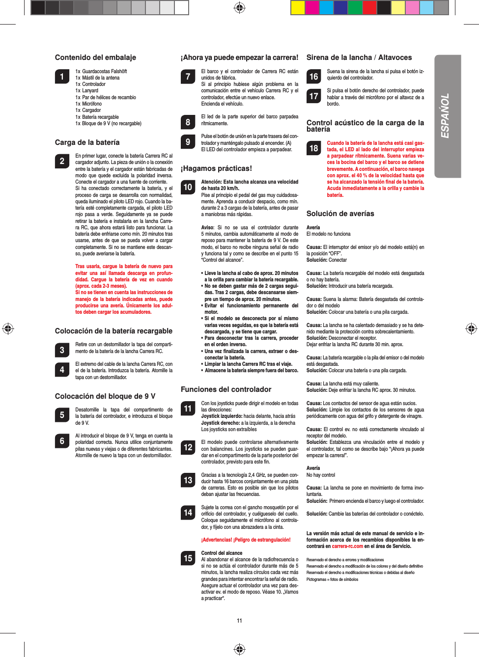 11Contenido del embalaje1  1x  Guardacostas Falshöft  1 x  Mástil de la antena  1 x  Controlador  1 x  Lanyard  1 x  Par de hélices de recambio  1 x  Micrófono  1 x  Cargador  1 x  Batería recargable  1 x Bloque de 9 V (no recargable)Carga de la batería2  En primer lugar, conecte la batería Carrera RC al cargador adjunto. La pieza de unión o la conexión entre la batería y el cargador están fabricadas de modo  que  quede excluida la  polaridad  inversa. Conecte el cargador a una fuente de corriente.  Si  ha  conectado  correctamente  la  batería, y  el proceso de carga se desarrolla con normalidad, queda iluminado el piloto LED rojo. Cuando la ba-tería esté completamente cargada, el piloto LED rojo  pasa  a verde.  Seguidamente  ya  se  puede retirar la batería e instalarla en la lancha Carre-ra RC, que ahora estará listo para funcionar. La batería debe enfriarse como mín. 20 minutos tras usarse, antes de que  se  pueda  volver a cargar completamente. Si no se mantiene este descan-so, puede averiarse la batería.  Tras usarla, cargue  la batería de nuevo para evitar  una  así  llamada  descarga  en  profun-didad.  Cargue  la  batería  de  vez  en  cuando (aprox. cada 2-3 meses).  Si no se tienen en cuenta las instrucciones de manejo de la batería indicadas  antes,  puede producirse una avería. Únicamente los adul-tos deben cargar los acumuladores.Colocación de la batería recargable3 Retire con un destornillador la tapa del comparti-mento de la batería de la lancha Carrera RC.4 El extremo del cable de la lancha Carrera RC, con el de la batería. Introduzca la batería. Atornille la tapa con un destornillador.Colocación del bloque de 9 V5  Desatornille  la  tapa  del  compartimento  dela batería del controlador, e introduzca el bloque de 9 V.6  Al introducir el bloque de 9 V, tenga en cuenta la polaridad  correcta.  Nunca  utilice  conjuntamente pilas nuevas y viejas o de diferentes fabricantes. Atornille de nuevo la tapa con un destornillador.¡Ahora ya puede empezar la carrera!7  El  barco  y el  controlador  de  Carrera  RC  están unidos de fábrica.   Si  al  principio  hubiese  algún  problema  en  la comunicación entre el vehículo Carrera RC y el controlador, efectúe un nuevo enlace.   Encienda el vehículo.8  El  led  de  la  parte  superior  del barco parpadea rítmicamente.9 Pulse el botón de unión en la parte trasera del con-trolador y manténgalo pulsado al encender. (A)   El LED del controlador empieza a parpadear. ¡Hagamos prácticas!10 Atención: Esta lancha alcanza una velocidad de hasta 20 km/h. Pise al principio el pedal del gas muy cuidadosa-mente. Aprenda a conducir despacio, como mín. durante 2 a 3 cargas de la batería, antes de pasar a maniobras más rápidas. Aviso:  Si  no  se  usa  el  controlador  durante 5 minutos, cambia automáticamente al modo de reposo para mantener la batería de 9 V. De este modo, el barco no recibe ninguna señal de radio y funciona tal y como se describe en el punto 15 “Control del alcance”. •  Lleve la lancha al cabo de aprox. 20 minutos a la orilla para cambiar la batería recargable.  •  No se deben gastar más de 2 cargas segui-das. Tras 2 cargas, debe descansarse siem-pre un tiempo de aprox. 20 minutos.  •  Evitar  el  funcionamiento  permanente  del motor.  •   Si  el modelo  se desconecta  por sí  mismo varias veces seguidas, es que la batería está descargada, y se tiene que cargar.  •   Para  desconectar tras  la  carrera, proceder en el orden inverso.  •  Una vez ﬁ nalizada la carrera, extraer o des-conectar la batería.  •  Limpiar la lancha Carrera RC tras el viaje.  •  Almacene la batería siempre fuera del barco.Funciones del controlador11 Con los joysticks puede dirigir el modelo en todas las direcciones: Joystick izquierdo: hacia delante, hacia atrásJoystick derecho: a la izquierda, a la derechaLos joysticks son extraíbles12 El  modelo  puede  controlarse  alternativamente con  balancines. Los joysticks se pueden guar-dar en el compartimento de la parte posterior del controlador, previsto para este ﬁ n.  13 Gracias a la tecnología 2,4 GHz, se pueden con-ducir hasta 16 barcos conjuntamente en una pista de carreras. Esto es  posible  sin  que  los  pilotos deban ajustar las frecuencias.14 Sujete la correa con el gancho mosquetón por el oriﬁ cio del controlador, y cuélgueselo del cuello. Coloque seguidamente el micrófono al controla-dor, y fíjelo con una abrazadera a la cinta.   ¡Advertencias! ¡Peligro de estrangulación!15  Control del alcanceAl abandonar el alcance de la radiofrecuencia o si no se actúa el controlador durante más de 5 minutos, la lancha realiza círculos cada vez más grandes para intentar encontrar la señal de radio. Asegure actuar el controlador una vez para des-activar ev. el modo de reposo. Véase 10. „Vamos a practicar“.Sirena de la lancha / Altavoces16 Suena la sirena de la lancha si pulsa el botón iz-quierdo del controlador.17 Si pulsa el botón derecho del controlador, puede hablar a través del micrófono por el altavoz de a bordo. Control acústico de la carga de la batería18 Cuando la batería de la lancha está casi gas-tada, el LED al lado del interruptor empieza a parpadear rítmicamente. Suena varias ve-ces la bocina del barco y el barco se detiene brevemente. A continuación, el barco navega con aprox. el 40 % de la velocidad hasta que se ha alcanzado la tensión ﬁ nal de la batería. Acuda inmediatamente a la orilla y cambie la batería.Solución de averías AveríaEl modelo no funcionaCausa: El interruptor del emisor y/o del modelo está(n) en la posición “OFF”.Solución: ConectarCausa: La batería recargable del modelo está desgastada o no hay batería.Solución: Introducir una batería recargada.Causa: Suena la alarma: Batería desgastada del controla-dor o del modeloSolución: Colocar una batería o una pila cargada. Causa: La lancha se ha calentado demasiado y se ha dete-nido mediante la  protección contra sobrecalentamiento.Solución: Desconectar el receptor.Dejar enfriar la lancha RC durante 30 min. aprox.Causa: La batería recargable o la pila del emisor o del modelo está desgastada.Solución: Colocar una batería o una pila cargada.Causa: La lancha está muy caliente.Solución: Deje enfriar la lancha RC aprox. 30 minutos.Causa: Los contactos del sensor de agua están sucios. Solución:  Limpie  los  contactos  de los sensores de agua periódicamente con agua del grifo y detergente de vinagre.Causa: El control ev.  no  está  correctamente  vinculado  al receptor del modelo.Solución:  Establezca  una  vinculación entre  el  modelo  y el controlador, tal como se describe bajo “¡Ahora ya puede empezar la carrera!”.AveríaNo hay controlCausa: La  lancha se pone en movimiento de forma invo-luntaria.Solución:  Primero encienda el barco y luego el controlador.Solución: Cambie las baterías del controlador o conéctelo.La versión más actual de este manual de servicio e in-formación acerca  de los recambios disponibles  la en-contrará en carrera-rc.com en el área de Servicio.Reservado el derecho a errores y modiﬁ cacionesReservado el derecho a modiﬁ cación de los colores y del diseño deﬁ nitivoReservado el derecho a modiﬁ caciones técnicas o debidas al diseñoPictogramas = fotos de símbolosESPAŃOL