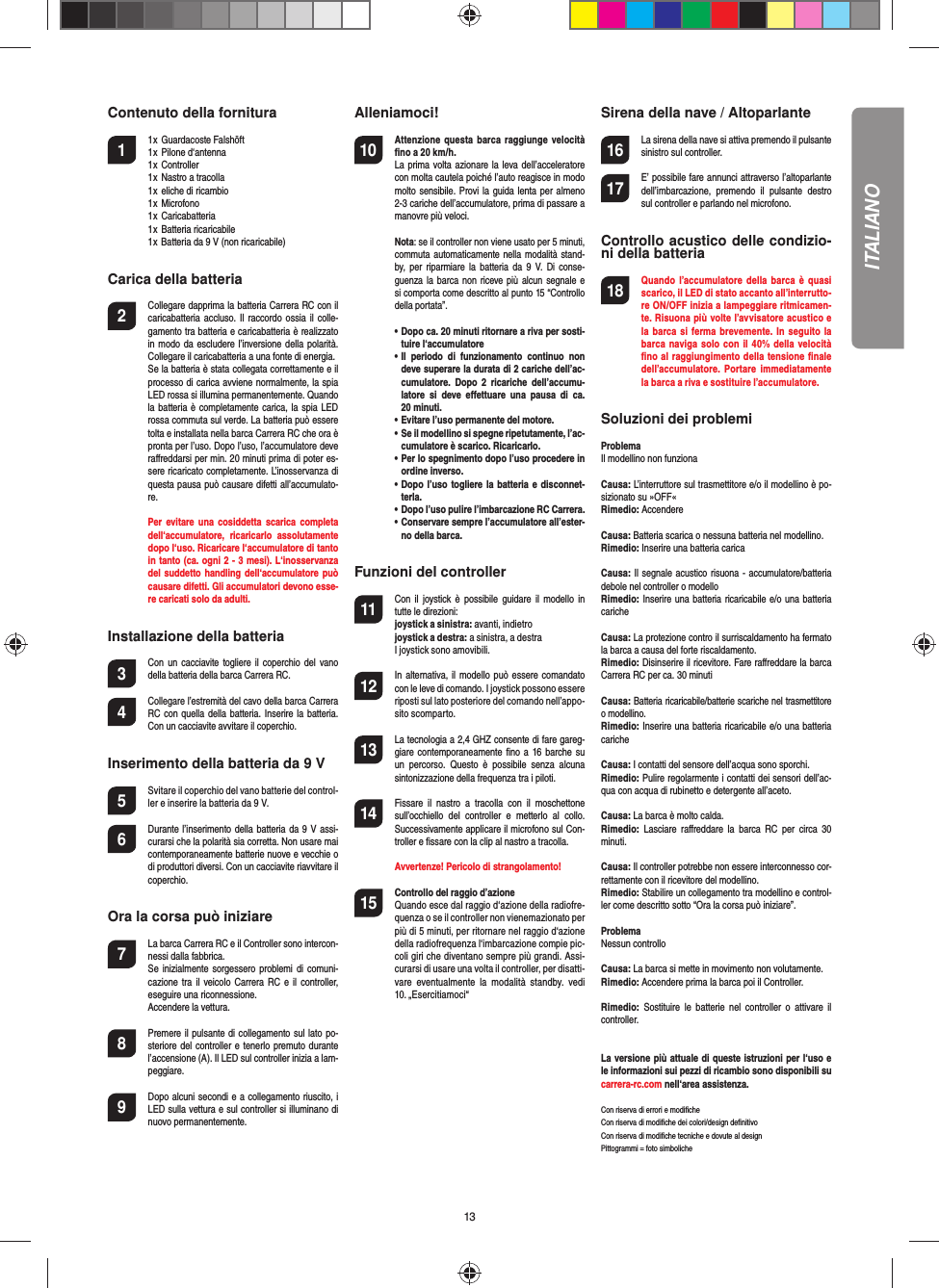 13Contenuto della fornitura1  1 x  Guardacoste Falshöft  1 x  Pilone d‘antenna   1 x  Controller  1 x  Nastro a tracolla  1 x  eliche di ricambio  1 x  Microfono  1 x  Caricabatteria  1 x  Batteria ricaricabile  1 x Batteria da 9 V (non ricaricabile) Carica della batteria2  Collegare dapprima la batteria Carrera RC con il caricabatteria accluso. Il raccordo  ossia  il  colle-gamento tra batteria e caricabatteria è realizzato in modo  da escludere l’inversione della  polarità. Collegare il caricabatteria a una fonte di energia.  Se la batteria è stata collegata correttamente e il processo di carica avviene normalmente, la spia LED rossa si illumina permanentemente. Quando la batteria è completamente carica, la spia LED rossa commuta sul verde. La batteria può essere tolta e installata nella barca Carrera RC che ora è pronta per l’uso. Dopo l’uso, l’accumulatore deve raﬀ reddarsi per min. 20 minuti prima di poter es-sere ricaricato completamente. L’inosservanza di questa pausa può causare difetti all’accumulato-re.   Per  evitare  una  cosiddetta scarica  completa dell‘accumulatore,  ricaricarlo  assolutamente dopo l‘uso. Ricaricare l‘accumulatore di tanto in tanto (ca. ogni 2 - 3 mesi). L‘inosservanza del suddetto handling dell‘accumulatore può causare difetti. Gli accumulatori devono esse-re caricati solo da adulti.Installazione della batteria3 Con  un  cacciavite  togliere  il  coperchio  del vano della batteria della barca Carrera RC.4 Collegare l’estremità del cavo della barca Carrera RC con  quella della batteria.  Inserire la batteria. Con un cacciavite avvitare il coperchio.Inserimento della batteria da 9 V5  Svitare il coperchio del vano batterie del control-ler e inserire la batteria da 9 V.6  Durante l’inserimento della batteria da 9 V assi-curarsi che la polarità sia corretta. Non usare mai contemporaneamente batterie nuove e vecchie o di produttori diversi. Con un cacciavite riavvitare il coperchio. Ora la corsa può iniziare7  La barca Carrera RC e il Controller sono intercon-nessi dalla fabbrica.    Se inizialmente sorgessero problemi di comuni-cazione tra il veicolo Carrera RC e il controller, eseguire una riconnessione.   Accendere la vettura.8  Premere il pulsante di collegamento sul lato po-steriore del controller e tenerlo premuto durante l’accensione (A). Il LED sul controller inizia a lam-peggiare.9 Dopo alcuni secondi e a collegamento riuscito, i LED sulla vettura e sul controller si illuminano di nuovo permanentemente.Alleniamoci!10 Attenzione  questa barca  raggiunge  velocità ﬁ no a 20 km/h.  La prima  volta azionare la leva dell’acceleratore con molta cautela poiché l’auto reagisce in modo molto sensibile. Provi la guida lenta per almeno 2-3 cariche dell’accumulatore, prima di passare a manovre più veloci. Nota: se il controller non viene usato per 5 minuti, commuta automaticamente nella modalità stand-by,  per  riparmiare  la  batteria  da  9 V.  Di conse-guenza la barca  non  riceve più  alcun  segnale e si comporta come descritto al punto 15 “Controllo della portata”. •   Dopo ca. 20 minuti ritornare a riva per sosti-tuire l‘accumulatore  •   Il  periodo  di  funzionamento  continuo  non deve superare la durata di 2 cariche dell’ac-cumulatore.  Dopo  2 ricariche  dell’accumu-latore  si  deve  eﬀ ettuare  una  pausa  di  ca. 20 minuti.  • Evitare l’uso permanente del motore.  •   Se il modellino si spegne ripetutamente, l’ac-cumulatore è scarico. Ricaricarlo.  •   Per lo spegnimento dopo l’uso procedere in ordine inverso.  •   Dopo l’uso togliere la  batteria e disconnet-terla.  • Dopo l’uso pulire l’imbarcazione RC Carrera.  •   Conservare sempre l’accumulatore all’ester-no della barca.  Funzioni del controller11 Con  il  joystick  è  possibile  guidare  il modello  in tutte le direzioni:joystick a sinistra: avanti, indietrojoystick a destra: a sinistra, a destraI joystick sono amovibili. 12 In alternativa, il  modello può essere comandato con le leve di comando. I joystick possono essere riposti sul lato posteriore del comando nell’appo-sito scomparto.13 La tecnologia a 2,4 GHZ consente di fare gareg-giare contemporaneamente  ﬁ no a 16 barche su un  percorso.  Questo  è  possibile  senza  alcuna sintonizzazione della frequenza tra i piloti. 14 Fissare  il  nastro  a  tracolla  con  il  moschettone sull’occhiello  del  controller  e  metterlo  al  collo. Successivamente applicare il microfono sul Con-troller e ﬁ ssare con la clip al nastro a tracolla.   Avvertenze! Pericolo di strangolamento!15  Controllo del raggio d’azioneQuando esce dal raggio d‘azione della radiofre-quenza o se il controller non vienemazionato per più di 5 minuti, per ritornare nel raggio d‘azione della radiofrequenza l‘imbarcazione compie pic-coli giri che diventano sempre più grandi. Assi-curarsi di usare una volta il controller, per disatti-vare  eventualmente  la  modalità  standby.  vedi 10. „Esercitiamoci“Sirena della nave / Altoparlante16 La sirena della nave si attiva premendo il pulsante sinistro sul controller.17 E’ possibile fare annunci attraverso l’altoparlante dell’imbarcazione,  premendo  il  pulsante  destro sul controller e parlando nel microfono.Controllo acustico delle condizio-ni della batteria18 Quando  l’accumulatore della  barca  è quasi scarico, il LED di stato accanto all’interrutto-re ON/OFF inizia a lampeggiare ritmicamen-te. Risuona più volte l’avvisatore acustico e la barca si  ferma  brevemente.  In seguito la barca naviga solo  con il 40% della velocità ﬁ no al raggiungimento della tensione ﬁ nale dell’accumulatore.  Portare  immediatamente la barca a riva e sostituire l’accumulatore.Soluzioni dei problemi ProblemaIl modellino non funzionaCausa: L’interruttore sul trasmettitore e/o il modellino è po-sizionato su »OFF«Rimedio: AccendereCausa: Batteria scarica o nessuna batteria nel modellino.Rimedio: Inserire una batteria caricaCausa: Il segnale acustico risuona - accumulatore/batteria debole nel controller o modelloRimedio: Inserire una batteria ricaricabile e/o una batteria caricheCausa: La protezione contro il surriscaldamento ha fermato la barca a causa del forte riscaldamento.Rimedio: Disinserire il ricevitore. Fare raﬀ reddare la barca Carrera RC per ca. 30 minutiCausa: Batteria ricaricabile/batterie scariche nel trasmettitore o modellino.Rimedio: Inserire una batteria ricaricabile e/o una batteria caricheCausa: I contatti del sensore dell’acqua sono sporchi.Rimedio: Pulire regolarmente i contatti dei sensori dell’ac-qua con acqua di rubinetto e detergente all’aceto.Causa: La barca è molto calda.Rimedio:  Lasciare  raﬀ reddare  la  barca  RC  per  circa  30 minuti.Causa: Il controller potrebbe non essere interconnesso cor-rettamente con il ricevitore del modellino.Rimedio: Stabilire un collegamento tra modellino e control-ler come descritto sotto “Ora la corsa può iniziare”.ProblemaNessun controlloCausa: La barca si mette in movimento non volutamente.Rimedio: Accendere prima la barca poi il Controller.Rimedio:  Sostituire  le  batterie  nel  controller  o  attivare  il controller.La versione più attuale di queste istruzioni per l‘uso e le informazioni sui pezzi di ricambio sono disponibili su carrera-rc.com nell‘area assistenza.Con riserva di errori e modiﬁ cheCon riserva di modiﬁ che dei colori/design deﬁ nitivoCon riserva di modiﬁ che tecniche e dovute al designPittogrammi = foto simboliche ITALIANO
