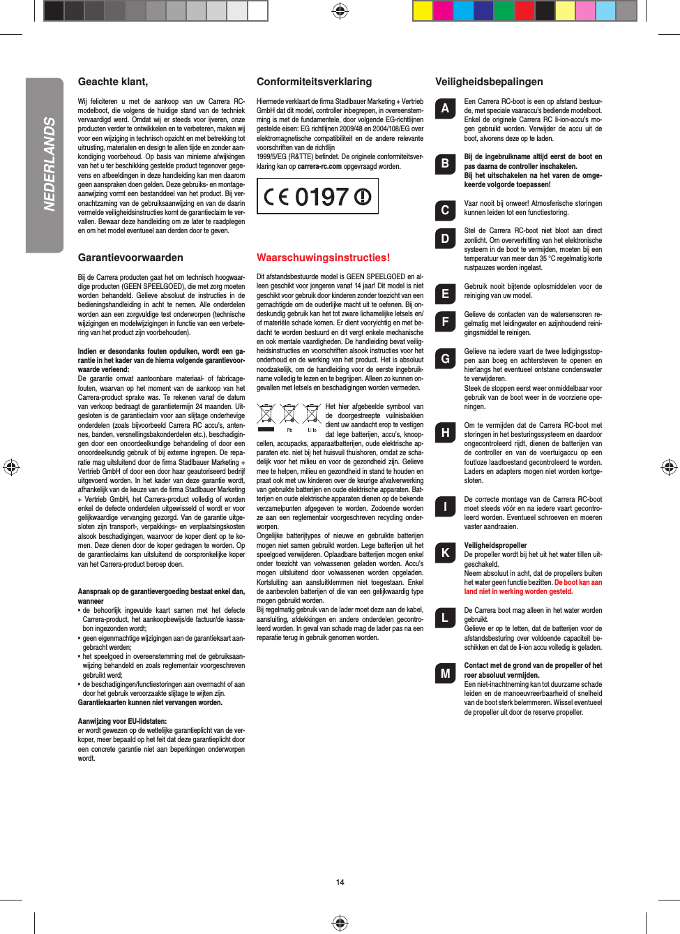 14Geachte klant,Wij  feliciteren  u  met  de  aankoop  van  uw  Carrera  RC-modelboot, die volgens de huidige stand van  de  techniek vervaardigd werd. Omdat wij er steeds voor ijveren,  onze producten verder te ontwikkelen en te verbeteren, maken wij voor een wijziging in technisch opzicht en met betrekking tot uitrusting, materialen en design te allen tijde en zonder aan-kondiging voorbehoud.  Op  basis  van  minieme  afwijkingen van het u ter beschikking gestelde product tegenover gege-vens en afbeeldingen in deze handleiding kan men daarom geen aanspraken doen gelden. Deze gebruiks- en montage-aanwijzing vormt een bestanddeel van het product. Bij ver-onachtzaming van de gebruiksaanwijzing en van de daarin vermelde veiligheidsinstructies komt de garantieclaim te ver-vallen. Bewaar deze handleiding om ze later te raadplegen en om het model eventueel aan derden door te geven. GarantievoorwaardenBij de Carrera producten gaat het om technisch hoogwaar-dige producten (GEEN SPEELGOED), die met zorg moeten worden  behandeld. Gelieve  absoluut  de  instructies  in  de bedieningshandleiding  in  acht  te  nemen.  Alle  onderdelen worden aan een zorgvuldige test onderworpen (technische wijzigingen en modelwijzigingen in functie van een verbete-ring van het product zijn voorbehouden).Indien er desondanks fouten  opduiken, wordt een ga-rantie in het kader van de hierna volgende garantievoor-waarde verleend:De  garantie  omvat  aantoonbare  materiaal-  of  fabricage-fouten, waarvan op het moment van de aankoop van het Carrera-product  sprake  was.  Te  rekenen  vanaf  de  datum van verkoop bedraagt de garantietermijn 24 maanden. Uit-gesloten is de garantieclaim voor aan slijtage onderhevige onderdelen (zoals bijvoorbeeld Carrera  RC  accu’s,  anten-nes, banden, versnellingsbakonderdelen etc.), beschadigin-gen door  een  onoordeelkundige  behandeling of  door een onoordeelkundig gebruik  of bij externe ingrepen. De repa-ratie mag uitsluitend door de ﬁ rma Stadlbauer Marketing + Vertrieb GmbH of door een door haar geautoriseerd bedrijf uitgevoerd worden.  In  het kader van deze garantie  wordt, afhankelijk van de keuze van de ﬁ rma Stadlbauer Marketing +  Vertrieb  GmbH,  het Carrera-product volledig  of  worden enkel de defecte onderdelen uitgewisseld of wordt er voor gelijkwaardige vervanging gezorgd. Van de garantie uitge-sloten zijn  transport-, verpakkings-  en verplaatsingskosten alsook beschadigingen, waarvoor de koper dient op te ko-men. Deze dienen door de koper gedragen te worden. Op de garantieclaims  kan uitsluitend de  oorspronkelijke koper van het Carrera-product beroep doen. Aanspraak op de garantievergoeding bestaat enkel dan, wanneer•  de  behoorlijk  ingevulde  kaart  samen  met  het  defecte Carrera-product, het aankoopbewijs/de factuur/de kassa-bon ingezonden wordt;•  geen eigenmachtige wijzigingen aan de garantiekaart aan-gebracht werden;•  het speelgoed in  overeenstemming met de gebruiksaan-wijzing behandeld en zoals reglementair voorgeschreven gebruikt werd;•  de beschadigingen/functiestoringen aan overmacht of aan door het gebruik veroorzaakte slijtage te wijten zijn.Garantiekaarten kunnen niet vervangen worden.Aanwijzing voor EU-lidstaten: er wordt gewezen op de wettelijke garantieplicht van de ver-koper, meer bepaald op het feit dat deze garantieplicht door een concrete garantie niet aan  beperkingen  onderworpen wordt. Conformiteitsverklaring Hiermede verklaart de ﬁ rma Stadlbauer Marketing + Vertrieb GmbH dat dit model, controller inbegrepen, in overeenstem-ming is met de fundamentele, door volgende EG-richtlijnen gestelde eisen: EG richtlijnen 2009/48 en 2004/108/EG over elektromagnetische compatibiliteit  en  de  andere  relevante voorschriften van de richtlijn 1999/5/EG (R&amp;TTE) beﬁ ndet. De originele conformiteitsver-klaring kan op carrera-rc.com opgevraagd worden.                       Waarschuwingsinstructies!Dit afstandsbestuurde model is GEEN SPEELGOED en al-leen geschikt voor jongeren vanaf 14 jaar! Dit model is niet geschikt voor gebruik door kinderen zonder toezicht van een gemachtigde om de ouderlijke macht uit te oefenen. Bij on-deskundig gebruik kan het tot zware lichamelijke letsels en/of materiële schade komen. Er dient vooryichtig en met be-dacht te worden bestuurd en dit vergt enkele mechanische en ook mentale vaardigheden. De handleiding bevat veilig-heidsinstructies en voorschriften alsook instructies voor het onderhoud en de werking van het product. Het is absoluut noodzakelijk, om de handleiding voor de eerste ingebruik-name volledig te lezen en te begrijpen. Alleen zo kunnen on-gevallen met letsels en beschadigingen worden vermeden.Het  hier  afgebeelde  symbool  van de  doorgestreepte  vuilnisbakken dient uw aandacht erop te vestigen dat lege batterijen, accu’s, knoop-cellen, accupacks, apparaatbatterijen, oude elektrische ap-paraten etc. niet bij het huisvuil thuishoren, omdat ze scha-delijk voor het milieu en voor de gezondheid zijn.  Gelieve mee te helpen, milieu en gezondheid in stand te houden en praat ook met uw kinderen over de keurige afvalverwerking van gebruikte batterijen en oude elektrische apparaten. Bat-terijen en oude elektrische apparaten dienen op de bekende verzamelpunten  afgegeven  te  worden.  Zodoende  worden ze aan een reglementair voorgeschreven recycling onder-worpen. Ongelijke  batterijtypes  of  nieuwe  en  gebruikte  batterijen mogen niet samen gebruikt worden. Lege batterijen uit het speelgoed verwijderen. Oplaadbare batterijen mogen enkel onder  toezicht  van  volwassenen  geladen  worden. Accu’s mogen  uitsluitend  door  volwassenen  worden  opgeladen. Kortsluiting  aan  aansluitklemmen  niet  toegestaan.  Enkel de aanbevolen batterijen of die van een gelijkwaardig type mogen gebruikt worden.Bij regelmatig gebruik van de lader moet deze aan de kabel, aansluiting,  afdekkingen  en  andere  onderdelen  gecontro-leerd worden. In geval van schade mag de lader pas na een reparatie terug in gebruik genomen worden. VeiligheidsbepalingenA  Een Carrera RC-boot is een op afstand bestuur-de, met speciale vaaraccu’s bediende modelboot. Enkel de originele Carrera RC li-ion-accu’s  mo-gen  gebruikt worden.  Verwijder  de  accu  uit  de boot, alvorens deze op te laden.B Bij de ingebruikname altijd eerst de boot en pas daarna de controller inschakelen.   Bij het  uitschakelen na het varen de omge-keerde volgorde toepassen!C  Vaar nooit bij onweer! Atmosferische storingen kunnen leiden tot een functiestoring.D  Stel  de  Carrera  RC-boot  niet  bloot  aan  direct zonlicht. Om oververhitting van het elektronische systeem in de boot te vermijden, moeten bij een temperatuur van meer dan 35 °C regelmatig korte rustpauzes worden ingelast.E  Gebruik  nooit  bijtende  oplosmiddelen  voor  de reiniging van uw model.F  Gelieve de  contacten van de watersensoren re-gelmatig met leidingwater en azijnhoudend reini-gingsmiddel te reinigen.G  Gelieve na iedere vaart de twee ledigingsstop-pen  aan  boeg  en  achtersteven  te  openen  en hierlangs het eventueel ontstane condenswater te verwijderen.  Steek de stoppen eerst weer onmiddelbaar voor gebruik van de boot weer in de voorziene ope-ningen.H  Om  te  vermijden  dat  de  Carrera  RC-boot  met storingen in het besturingssysteem en daardoor ongecontroleerd rijdt,  dienen  de batterijen van de  controller  en  van  de  voertuigaccu  op  een foutloze laadtoestand gecontroleerd te worden. Laders en adapters mogen niet worden kortge-sloten. I  De  correcte montage  van de  Carrera  RC-boot moet steeds vóór en na iedere vaart gecontro-leerd worden. Eventueel schroeven en moeren vaster aandraaien.K Veiligheidspropeller De propeller wordt bij het uit het water tillen uit-geschakeld.  Neem absoluut in acht, dat de propellers buiten het water geen functie bezitten. De boot kan aan land niet in werking worden gesteld.L  De Carrera boot mag alleen in het water worden gebruikt.  Gelieve er op te letten, dat de batterijen voor de afstandsbesturing over voldoende  capaciteit  be-schikken en dat de li-ion accu volledig is geladen.M Contact met de grond van de propeller of het roer absoluut vermijden.  Een niet-inachtneming kan tot duurzame schade leiden en de manoeuvreerbaarheid of snelheid van de boot sterk belemmeren. Wissel eventueel de propeller uit door de reserve propeller. NEDERLANDS