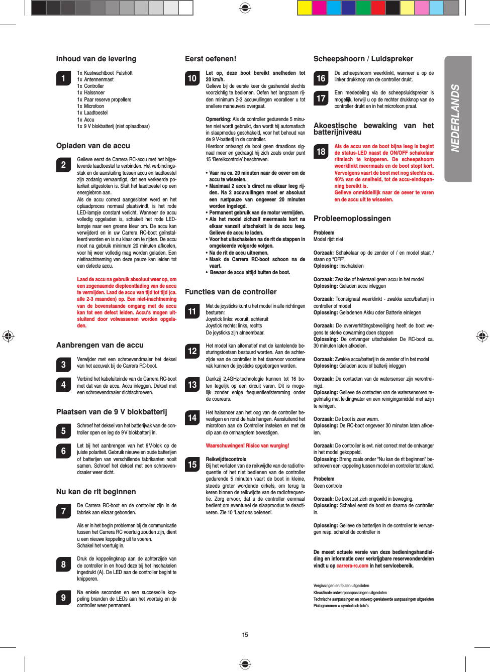 15Inhoud van de levering1  1 x  Kustwachtboot  Falshöft  1 x  Antennenmast  1 x  Controller  1 x  Halssnoer  1 x  Paar reserve propellers  1 x  Microfoon  1 x  Laadtoestel  1 x  Accu  1 x 9 V blokbatterij (niet oplaadbaar)  Opladen van de accu2  Gelieve eerst de Carrera RC-accu met het bijge-leverde laadtoestel te verbinden. Het verbindings-stuk en de aansluiting tussen accu en laadtoestel zijn zodanig vervaardigd, dat een verkeerde po-lariteit uitgesloten is. Sluit het laadtoestel op een energiebron aan.  Als  de  accu  correct  aangesloten  werd  en  het oplaadproces  normaal  plaatsvindt,  is  het  rode LED-lampje constant verlicht.  Wanneer de accu volledig  opgeladen  is,  schakelt  het  rode  LED-lampje naar  een groene kleur om. De  accu kan verwijderd  en  in  uw  Carrera  RC-boot  geïnstal-leerd worden en is nu klaar om te rijden. De accu moet na gebruik minimum 20 minuten afkoelen, voor hij weer volledig mag worden geladen. Een nietinachtneming van deze pauze kan leiden tot een defecte accu.   Laad de accu na gebruik absoluut weer op, om een zogenaamde diepteontlading van de accu te vermijden. Laad de accu van tijd tot tijd (ca. alle 2-3 maanden) op. Een niet-inachtneming van  de  bovenstaande  omgang  met  de  accu kan tot een defect leiden. Accu‘s mogen uit-sluitend  door  volwassenen  worden  opgela-den.Aanbrengen van de accu3 Verwijder  met  een  schroevendraaier  het  deksel van het accuvak bij de Carrera RC-boot.4 Verbind het kabeluiteinde van de Carrera RC-boot met dat van de accu. Accu inleggen. Deksel met een schroevendraaier dichtschroeven.Plaatsen van de 9 V blokbatterij5  Schroef het deksel van het batterijvak van de con-troller open en leg de 9 V blokbatterij in.6  Let  bij  het  aanbrengen  van  het  9 V-blok  op  de juiste polariteit. Gebruik nieuwe en oude batterijen of  batterijen  van  verschillende  fabrikanten  nooit samen. Schroef het deksel  met  een  schroeven-draaier weer dicht.Nu kan de rit beginnen7  De  Carrera  RC-boot  en de  controller zijn in  de fabriek aan elkaar gebonden.   Als er in het begin problemen bij de communicatie tussen het Carrera RC voertuig zouden zijn, dient u een nieuwe koppeling uit te voeren.   Schakel het voertuig in.8  Druk  de  koppelingknop  aan  de  achterzijde  van de controller in en houd deze bij het inschakelen ingedrukt (A). De LED aan de controller begint te knipperen.9 Na  enkele  seconden  en  een  succesvolle  kop-peling branden de LEDs aan het voertuig en de controller weer permanent.Eerst oefenen!10 Let  op,  deze  boot  bereikt  snelheden  tot 20 km/h.  Gelieve bij de eerste keer de gashendel slechts voorzichtig te bedienen. Oefen het langzaam rij-den minimum 2-3  accuvullingen  vooralleer u tot snellere maneuvers overgaat. Opmerking: Als de controller gedurende 5 minu-ten niet wordt gebruikt, dan wordt hij automatisch in slaapmodus geschakeld, voor het behoud van de 9 V-batterij in de controller.  Hierdoor  ontvangt  de boot  geen  draadloos sig-naal meer en gedraagt hij zich zoals onder punt 15 ‘Bereikcontrole’ beschreven. •  Vaar na ca. 20 minuten naar de oever om de accu te wisselen.   •  Maximaal 2 accu’s direct na elkaar leeg rij-den.  Na  2 accuvullingen  moet er  absoluut een  rustpauze  van  ongeveer  20  minuten worden ingelegd.  •  Permanent gebruik van de motor vermijden.  •  Als  het  model  zichzelf  meermaals  kort  na elkaar  vanzelf  uitschakelt  is  de accu  leeg. Gelieve de accu te laden.  •  Voor het uitschakelen na de rit de stappen in omgekeerde volgorde volgen.  •  Na de rit de accu uitnemen.  •  Maak  de  Carrera  RC-boot  schoon  na  de vaart.  •  Bewaar de accu altijd buiten de boot.Functies van de controller11 Met de joysticks kunt u het model in alle richtingen besturen:Joystick links: vooruit, achteruitJoystick rechts: links, rechtsDe joysticks zijn afneembaar. 12 Het model kan alternatief met de kantelende be-sturingstoetsen bestuurd worden. Aan de achter-zijde van de controller in het daarvoor voorziene vak kunnen de joysticks opgeborgen worden.13 Dankzij  2,4GHz-technologie  kunnen  tot  16  bo-ten  tegelijk  op  een  circuit  varen.  Dit  is  moge-lijk  zonder  enige  frequentieafstemming  onder de coureurs.14 Het halssnoer aan het oog van de controller be-vestigen en rond de hals hangen. Aansluitend het microfoon aan de Controller insteken en met de clip aan de omhangriem bevestigen.   Waarschuwingen! Risico van wurging!15  ReikwijdtecontroleBij het verlaten van de reikwijdte van de radiofre-quentie  of het  niet  bedienen  van  de controller gedurende  5  minuten  vaart  de  boot  in kleine, steeds  groter  wordende  cirkels,  om  terug  te keren binnen de reikwijdte van de radiofrequen-tie.  Zorg  ervoor,  dat  u  de  controller  eenmaal bedient om eventueel de slaapmodus te deacti-veren. Zie 10 ‘Laat ons oefenen’.Scheepshoorn / Luidspreker16 De  scheepshoorn  weerklinkt,  wanneer  u op  de linker drukknop van de controller drukt.17 Een  mededeling  via  de  scheepsluidspreker  is mogelijk, terwijl u op de rechter drukknop van de controller drukt en in het microfoon praat.Akoestische  bewaking  van  het batterijniveau18 Als de accu van de boot bijna leeg is begint de status-LED naast de ON/OFF schakelaar ritmisch  te  knipperen.  De  scheepshoorn weerklinkt meermaals en de boot stopt kort. Vervolgens vaart de boot met nog slechts ca. 40% van de snelheid, tot de accu-eindspan-ning bereikt is.  Gelieve onmiddellijk naar de oever te varen  en de accu uit te wisselen.ProbleemoplossingenProbleemModel rijdt niet Oorzaak: Schakelaar op  de  zender of / en model staat / staan op “OFF”.Oplossing: InschakelenOorzaak: Zwakke of helemaal geen accu in het modelOplossing: Geladen accu inleggenOorzaak: Toonsignaal weerklinkt - zwakke accu/batterij in controller of modelOplossing: Geladenen Akku oder Batterie einlegenOorzaak: De  oververhittingsbeveiliging  heeft  de boot  we-gens te sterke  opwarming doen stoppenOplossing:  De  ontvanger  uitschakelen  De  RC-boot  ca. 30 minuten laten afkoelen.Oorzaak: Zwakke accu/batterij in de zender of in het modelOplossing: Geladen accu of batterij inleggenOorzaak: De contacten van de watersensor zijn verontrei-nigd.Oplossing: Gelieve de contacten van de watersensoren re-gelmatig met leidingwater en een reinigingsmiddel met azijn te reinigen.Oorzaak: De boot is zeer warm.Oplossing: De RC-boot ongeveer 30 minuten laten afkoe-len.Oorzaak: De controller is evt. niet correct met de ontvanger in het model gekoppeld.Oplossing: Breng zoals onder “Nu kan de rit beginnen” be-schreven een koppeling tussen model en controller tot stand.ProbelemGeen controleOorzaak: De boot zet zich ongewild in beweging.Oplossing: Schakel eerst de boot en daarna de controller in.Oplossing: Gelieve de batterijen in de controller te vervan-gen resp. schakel de controller inDe  meest  actuele versie  van  deze bedieningshandlei-ding en informatie over verkrijgbare reserveonderdelen vindt u op carrera-rc.com in het servicebereik. Vergissingen en fouten uitgesloten Kleur/ﬁ nale ontwerpaanpassingen uitgesloten  Technische aanpassingen en ontwerp gerelateerde aanpassingen uitgesloten Pictogrammen = symbolisch foto’sNEDERLANDS