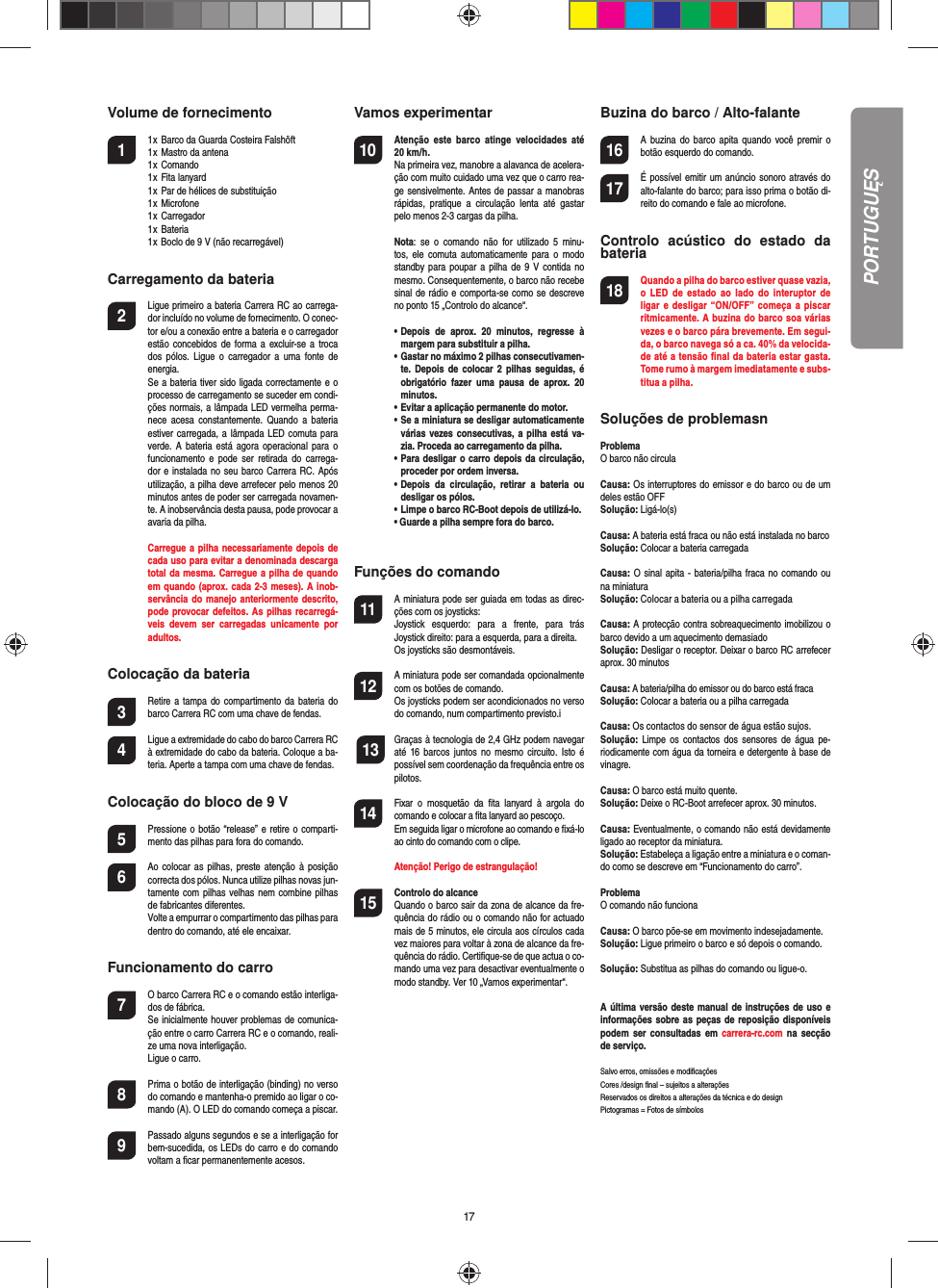 17Volume de fornecimento1  1 x  Barco da Guarda Costeira Falshöft  1 x  Mastro da antena  1 x  Comando  1 x  Fita lanyard  1 x  Par de hélices de substituição  1 x  Microfone   1 x  Carregador  1 x  Bateria  1 x Boclo de 9 V (não recarregável)Carregamento da bateria2  Ligue primeiro a bateria Carrera RC ao carrega-dor incluído no volume de fornecimento. O conec-tor e/ou a conexão entre a bateria e o carregador estão concebidos de  forma  a  excluir-se a  troca dos  pólos.  Ligue  o  carregador a  uma  fonte de energia.  Se a bateria tiver sido ligada correctamente e o processo de carregamento se suceder em condi-ções normais, a lâmpada LED vermelha perma-nece  acesa  constantemente. Quando  a bateria estiver carregada, a lâmpada LED  comuta para verde. A bateria  está  agora  operacional  para o funcionamento  e  pode ser  retirada  do  carrega-dor e instalada no  seu barco Carrera RC. Após utilização, a pilha deve arrefecer pelo menos 20 minutos antes de poder ser carregada novamen-te. A inobservância desta pausa, pode provocar a avaria da pilha.  Carregue a pilha necessariamente depois de cada uso para evitar a denominada descarga total da mesma. Carregue a pilha de quando em quando (aprox. cada 2-3 meses). A inob-servância do manejo  anteriormente descrito, pode provocar defeitos. As pilhas recarregá-veis  devem  ser  carregadas  unicamente  por adultos.Colocação da bateria3 Retire a  tampa  do  compartimento da  bateria  do barco Carrera RC com uma chave de fendas.4 Ligue a extremidade do cabo do barco Carrera RC à extremidade do cabo da bateria. Coloque a ba-teria. Aperte a tampa com uma chave de fendas.Colocação do bloco de 9 V5  Pressione o botão “release” e retire o comparti-mento das pilhas para fora do comando.6  Ao colocar as pilhas,  preste atenção à  posição correcta dos pólos. Nunca utilize pilhas novas jun-tamente com  pilhas velhas nem  combine pilhas de fabricantes diferentes.   Volte a empurrar o compartimento das pilhas para dentro do comando, até ele encaixar.Funcionamento do carro7  O barco Carrera RC e o comando estão interliga-dos de fábrica.  Se inicialmente houver problemas de comunica-ção entre o carro Carrera RC e o comando, reali-ze uma nova interligação.   Ligue o carro.8  Prima o botão de interligação (binding) no verso do comando e mantenha-o premido ao ligar o co-mando (A). O LED do comando começa a piscar.9 Passado alguns segundos e se a interligação for bem-sucedida, os LEDs do carro e do comando voltam a ﬁ car permanentemente acesos.Vamos experimentar10 Atenção  este  barco  atinge  velocidades  até 20 km/h. Na primeira vez, manobre a alavanca de acelera-ção com muito cuidado uma vez que o carro rea-ge sensivelmente. Antes de passar a manobras rápidas,  pratique  a  circulação  lenta  até  gastar pelo menos 2-3 cargas da pilha. Nota:  se  o  comando  não  for  utilizado  5  minu-tos,  ele  comuta automaticamente  para  o modo standby para  poupar  a  pilha  de  9 V contida no mesmo. Consequentemente, o barco não recebe sinal de rádio e comporta-se como se descreve no ponto 15 „Controlo do alcance“.  •  Depois  de  aprox.  20  minutos,  regresse  à margem para substituir a pilha.  •  Gastar no máximo 2 pilhas consecutivamen-te. Depois  de  colocar 2  pilhas seguidas,  é obrigatório  fazer  uma  pausa  de  aprox.  20 minutos.  •  Evitar a aplicação permanente do motor.  •  Se a miniatura se desligar automaticamente várias vezes consecutivas, a pilha está  va-zia. Proceda ao carregamento da pilha.  •  Para desligar o carro depois da circulação, proceder por ordem inversa.  •  Depois  da  circulação,  retirar  a  bateria  ou desligar os pólos.  •  Limpe o barco RC-Boot depois de utilizá-lo.  • Guarde a pilha sempre fora do barco.   Funções do comando11 A miniatura pode ser guiada em todas as direc-ções com os joysticks:  Joystick  esquerdo:  para  a  frente,  para  trás Joystick direito: para a esquerda, para a direita.  Os joysticks são desmontáveis.12 A miniatura pode ser comandada opcionalmente com os botões de comando.  Os joysticks podem ser acondicionados no verso do comando, num compartimento previsto.i 13 Graças à tecnologia de 2,4 GHz podem navegar até  16 barcos  juntos  no  mesmo circuito.  Isto  é possível sem coordenação da frequência entre os pilotos.14 Fixar  o  mosquetão  da  ﬁ ta  lanyard  à  argola  do comando e colocar a ﬁ ta lanyard ao pescoço. Em seguida ligar o microfone ao comando e ﬁ xá-lo ao cinto do comando com o clipe.  Atenção! Perigo de estrangulação!15  Controlo do alcanceQuando o barco sair da zona de alcance da fre-quência do rádio ou o comando não for actuado mais de 5 minutos, ele circula aos círculos cada vez maiores para voltar à zona de alcance da fre-quência do rádio. Certiﬁ que-se de que actua o co-mando uma vez para desactivar eventualmente omodo standby. Ver 10 „Vamos experimentar“.Buzina do barco / Alto-falante16 A buzina  do  barco  apita  quando você  premir  o botão esquerdo do comando.17 É possível emitir um anúncio sonoro através do alto-falante do barco; para isso prima o botão di-reito do comando e fale ao microfone.Controlo  acústico  do  estado  da bateria18 Quando a pilha do barco estiver quase vazia, o  LED  de  estado  ao  lado  do  interuptor  de ligar e desligar “ON/OFF”  começa a piscar ritmicamente. A buzina do barco soa várias vezes e o barco pára brevemente. Em segui-da, o barco navega só a ca. 40% da velocida-de até a tensão ﬁ nal da bateria estar gasta. Tome rumo à margem imediatamente e subs-titua a pilha.Soluções de problemasn ProblemaO barco não circulaCausa: Os interruptores do emissor e do barco ou de um deles estão OFFSolução: Ligá-lo(s)Causa: A bateria está fraca ou não está instalada no barcoSolução: Colocar a bateria carregadaCausa: O  sinal apita - bateria/pilha fraca  no comando ou na miniatura Solução: Colocar a bateria ou a pilha carregadaCausa: A protecção contra sobreaquecimento imobilizou o barco devido a um  aquecimento demasiadoSolução: Desligar o receptor. Deixar o barco RC arrefecer aprox. 30 minutosCausa: A bateria/pilha do emissor ou do barco está fracaSolução: Colocar a bateria ou a pilha carregadaCausa: Os contactos do sensor de água estão sujos.Solução:  Limpe  os contactos  dos  sensores  de  água pe-riodicamente com água da torneira e detergente à base de vinagre.Causa: O barco está muito quente.Solução: Deixe o RC-Boot arrefecer aprox. 30 minutos.Causa: Eventualmente, o comando não está devidamente ligado ao receptor da miniatura.Solução: Estabeleça a ligação entre a miniatura e o coman-do como se descreve em “Funcionamento do carro”.ProblemaO comando não funcionaCausa: O barco põe-se em movimento indesejadamente.Solução: Ligue primeiro o barco e só depois o comando.Solução: Substitua as pilhas do comando ou ligue-o.A última  versão deste manual de instruções de uso e informações sobre as peças de reposição disponíveis podem  ser  consultadas em  carrera-rc.com na secção de serviço. Salvo erros, omissões e modiﬁ caçõesCores /design ﬁ nal – sujeitos a alteraçõesReservados os direitos a alterações da técnica e do designPictogramas = Fotos de símbolosPORTUGUĘS