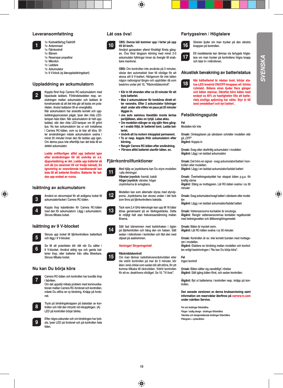 19Leveransomfattning1  1 x  Kustvaktfartyg Falshöft  1 x  Antennmast  1 x  Fjärrkontroll  1 x  Bärrem  1 x  Reservpar propellrar  1 x  Mikrofon  1 x  Laddare  1 x  Ackumulator  1 x 9 V-block (ej återuppladdningsbart)Uppladdning av ackumulatorn2  Koppla först ihop Carrera RC-ackumulatorn med bipackade  laddare.  Förbindelsedelen  resp.  an-slutningen  mellan  ackumulator  och  laddare  är konstruerade så att det inte går att kasta om pola-riteten. Anslut laddaren till en energikälla.  När ackumulatorn har anslutits korrekt och upp-laddningsprocessen pågår, lyser den  röda LED-lampan hela tiden. När ackumulatorn är helt upp-laddad, slår den röda LED-lampan om  till  grönt ljus. Nu kan ackumulatorn tas ur  och installeras i Carrera RC-båten, som nu är klar att köra. Ef-ter  användningen  måste  ackumulatorn  svalna  i minst 20 minuter innan den får laddas upp igen. Om denna paus inte efterföljs kan det leda till en defekt ackumulator.  Ladda  ovillkorligen  alltid  upp  batteriet  igen efter  användningen  för  att  undvika  en  s.k. djupurladdning av det. Ladda upp batteriet då och då (ca varannan till var tredje månad). En ignorering av ovannämnda handhavande kan leda till att batteriet förstörs. Batterier får lad-das upp endast av vuxna.Isättning av ackumulatorn3 Använd en skruvmejsel för att avlägsna locket till ackumulatorfacket i Carrera RC-båten.4 Koppla  ihop  kabeländen  för  Carrera  RC-båten med den för ackumulatorn. Lägg i ackumulatorn. Skruva tillbaka locket.Isättning av 9 V-blocket5  Skruva  upp  locket  till  fjärrkontrollens   batterifack och lägg i 9 V-blocket.6  Se  till  att  polariteten  blir  rätt  när  Du  sätter  i 9  V-blocket.  Använd  aldrig nya och  gamla bat-terier  ihop,  eller  batterier  från  olika  tillverkare. Skruva tillbaka locket.Nu kan Du börja köra7  Carrera RC-båten och kontrollen har bundits ihop i fabriken.  Om det uppstår initiala problem med kommunika-tionen mellan Carrera RC-fordonet och kontrollen, måste Du utföra en ny bindning. Knäpp på fordo-net.  8  Tryck på bindningsknappen på baksidan av kon-trollen och håll den intryckt vid inkopplingen. (A)  LED på kontrollen börjar blinka.9 Efter några sekunder och om bindningen har lyck-ats, lyser LED på fordonet och på kontrollen hela tiden.Låt oss öva!10 OBS: Denna båt kommer upp i farter på upp till 20 km/h. Använd gasspaken  ytterst försiktigt första gång-en.  Öva  först  långsam  körning  med  minst  2-3 ackumulator fyllningar innan du övergår till snab-bare manövrar. OBS: Om kontrollen inte används på 5 minuter, växlar  den automatiskt  över  till  viloläge  för  att skona sitt 9 V-batteri. Härigenom får inte båten någon radiosignal längre och uppträder då som beskrivs under pkt 15, ”Räckviddskontroll”. •  Kör in till stranden efter ca 20 minuter för att byta batteriet.   •  Max 2 ackumulatorer får tomköras direkt ef-ter varandra. Efter 2 ackumulator fyllningar skall  under alla villkor en paus på 20 minuter läggas in.  •  Jos  auto  sammuu  itsestään  monta  kertaa peräjälkeen, akku on tyhjä. Lataa akku.  •  Om modellen stänger av sig själv ﬂ era gång-er i snabb följd, är batteriet tomt. Ladda bat-teriet.  •  Undvik att ha motorn inkopplad permanent.  •  Ta ur resp. koppla ifrån ackumulatorn efter körning.  •  Rengör Carrera RC-båten efter användning.  •  Förvara alltid batteriet utanför båten. en.Fjärrkontrollfunktioner11 Med hjälp av joystickarna kan Du styra modellen i alla riktningar:Vänster joystick: framåt, bakåtHöger joystick: vänster, högerJoystickarna är avtagbara.12 Modellen kan som alternativ styras med styrvip-porna. Joystickarna kan stuvas undan i det fack som ﬁ nns på fjärrkontrollens baksida.13 Tack vare 2,4 GHz-teknologin kan upp till 16 båtar köras  gemensamt  på  en  tävlingssträcka.  Detta är  möjligt  helt  utan  frekvensavstämning  mellan förarna.14 Sätt  fast  bärremmen  med  karbin haken  i  öglan på fjärrkontrollen och häng den om halsen. Sätt sedan i mikrofonen i kontrollen och fäst den med clipset på axelremmen.  Varningar! Strypningsrisk!15  RäckviddskontrollOm  man  lämnar  radiofrekvensräckvidden eller  nte  vidrör  kontrollen  på mer  än 5 minuter, kör  åten i små cirklar som sedan blir allt större, för att komma tillbaka till räckvidden. Vidrör kontrollen för att ev. deaktivera viloläget. Se 10, ”Vi övar”.Fartygssiren / Högtalare16 Sirenen  ljuder om  man  trycker  på  den  vänstra knappen på kontrollen.17 Ett meddelande kan lämnas via fartygets högta-lare om man trycker på kontrollens högra knapp och talar in i mikrofonen.Akustisk bevakning av batteristatus18 När  båtbatteriet  är nästan  tomt,  börjar  sta-tus-LED bredvid ON/OFF-knappen att  blinka rytmiskt.  Båtens  siren  ljuder  ﬂ era  gånger och båten stannar. Därefter körs båten med endast ca 40% av hastigheten tills att batte-riets slutliga spänning har  nåtts. Styr in till land omedelbart och byt batteri.Felsökningsguide FelModellen kör inteOrsak: Omkopplaren på sändaren och/eller modellen står på „OFF“Åtgärd: Koppla inOrsak: Svag eller obeﬁ ntlig ackumulator i modellenÅtgärd: Lägg i en laddad ackumulatorOrsak: Det hörs en signal - svag ackumulator/batteri i kon-trollen eller modellen.Åtgärd: Lägg i en laddad ackumulator/laddat batteriOrsak: Överhettningsskyddet har  stoppat  båten p.g.a.  för kraftig värmeÅtgärd: Stäng av mottagaren. Låt RC-båten svalna i ca 30 minuterOrsak: Svag ackumulator/svagt batteri i sändaren eller model-lenÅtgärd: Lägg i en laddad ackumulator/laddat batteriOrsak: Vattensensorns kontakter är smutsiga.Åtgärd:  Rengör  vattensensorernas  kontakter  regelbundet med ledningsvatten och ättiksrengöringsmedel.Orsak: Båten är mycket varm.Åtgärd: Låt RC-båten svalna i ca 30 minuter.Orsak: Kontrollen är ev. inte korrekt bunden med mottaga-ren i modellen.Åtgärd: Etablera en bindning mellan modellen och kontrol-len enligt beskrivningen i “Nu kan Du börja köra”.FelIngen kontrollOrsak: Båten sätter sig oavsiktligt i rörelseÅtgärd: Sätt igång båten först, och sedan kontrollen.Åtgärd: Byt ut batterierna i kontrollen resp. knäpp på kon-trollen.Den senaste versionen av denna bruksanvisning samt information om reservdelar återﬁ nns på carrera-rc.com under rubriken Service. Fel och ändringar förbehållnaFärger / slutlig design - ändringar förbehållnaTekniska och designrelaterade ändringar förbehållnaPiktogram = symbolfotonSVENSKA