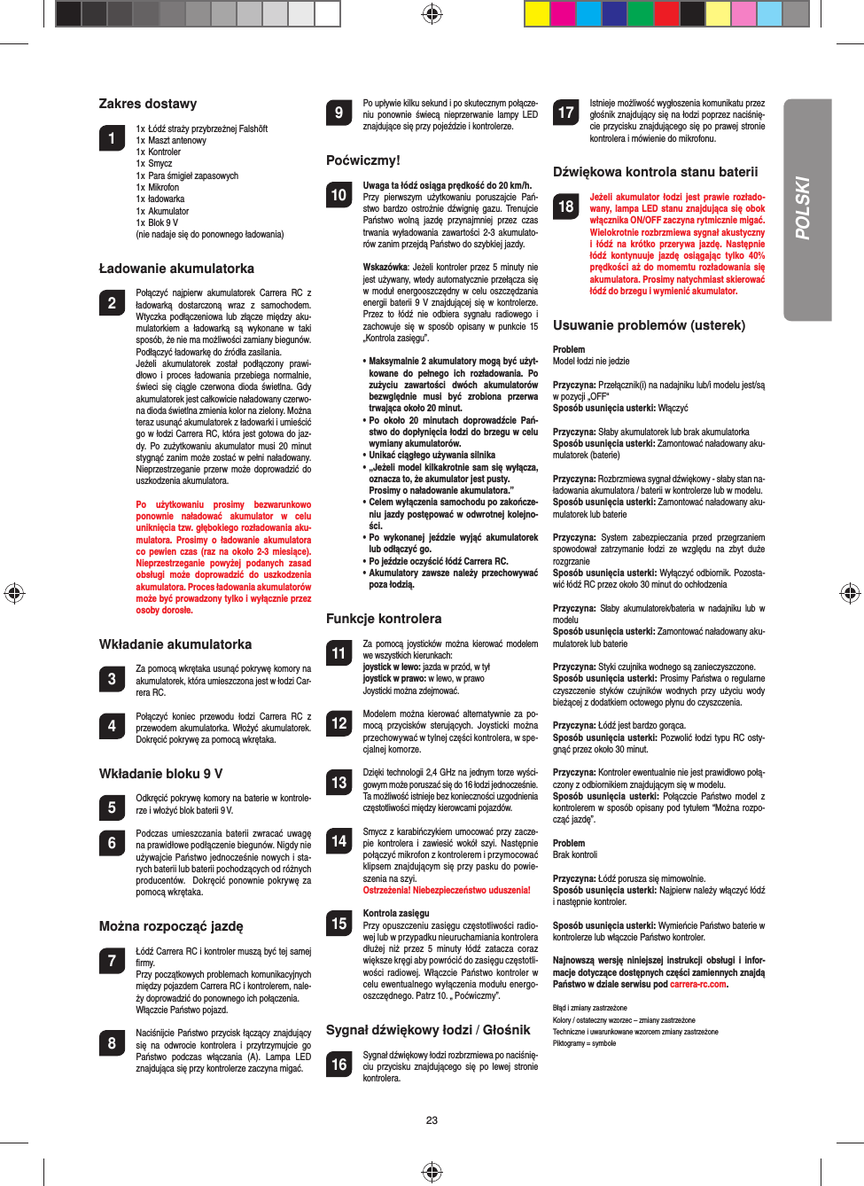 23Zakres dostawy1  1 x  Łódź straży przybrzeżnej Falshöft  1 x  Maszt antenowy   1 x  Kontroler  1 x  Smycz  1 x  Para śmigieł zapasowych  1 x  Mikrofon  1 x  ładowarka  1 x  Akumulator  1 x  Blok 9 V  (nie nadaje się do ponownego ładowania)Ładowanie akumulatorka2  Połączyć  najpierw  akumulatorek  Carrera  RC  z ładowarką  dostarczoną  wraz  z  samochodem. Wtyczka podłączeniowa lub  złącze  między  aku-mulatorkiem  a  ładowarką  są  wykonane  w  taki sposób, że nie ma możliwości zamiany biegunów. Podłączyć ładowarkę do źródła zasilania.  Jeżeli  akumulatorek  został  podłączony  prawi-dłowo  i  proces  ładowania  przebiega  normalnie, świeci  się  ciągle  czerwona  dioda  świetlna.  Gdy akumulatorek jest całkowicie naładowany czerwo-na dioda świetlna zmienia kolor na zielony. Można teraz usunąć akumulatorek z ładowarki i umieścić go w łodzi Carrera RC, która jest gotowa do jaz-dy. Po  zużytkowaniu  akumulator  musi  20 minut stygnąć zanim może zostać w pełni naładowany. Nieprzestrzeganie przerw może doprowadzić do uszkodzenia akumulatora.   Po  użytkowaniu  prosimy  bezwarunkowo ponownie  naładować  akumulator  w  celu uniknięcia tzw. głębokiego rozładowania aku-mulatora.  Prosimy  o  ładowanie  akumulatora co pewien  czas  (raz na  około  2-3  miesiące). Nieprzestrzeganie  powyżej  podanych  zasad obsługi  może  doprowadzić  do  uszkodzenia akumulatora. Proces ładowania akumulatorów może być prowadzony tylko i wyłącznie przez osoby dorosłe. Wkładanie akumulatorka3 Za pomocą wkrętaka usunąć pokrywę komory na akumulatorek, która umieszczona jest w łodzi Car-rera RC.4 Połączyć  koniec  przewodu  łodzi  Carrera  RC  z przewodem akumulatorka. Włożyć akumulatorek. Dokręcić pokrywę za pomocą wkrętaka.Wkładanie bloku 9 V5  Odkręcić pokrywę komory na baterie w kontrole-rze i włożyć blok baterii 9 V.6  Podczas  umieszczania  baterii  zwracać  uwagę na prawidłowe podłączenie biegunów. Nigdy nie używajcie Państwo jednocześnie nowych i sta-rych baterii lub baterii pochodzących od różnych producentów.   Dokręcić  ponownie pokrywę za pomocą wkrętaka.Można rozpocząć jazdę7  Łódź Carrera RC i kontroler muszą być tej samej ﬁ rmy.   Przy początkowych problemach komunikacyjnych między pojazdem Carrera RC i kontrolerem, nale-ży doprowadzić do ponownego ich połączenia.    Włączcie Państwo pojazd.8  Naciśnijcie Państwo przycisk łączący znajdujący się  na  odwrocie  kontrolera  i  przytrzymujcie  go Państwo  podczas  włączania  (A).  Lampa  LED znajdująca się przy kontrolerze zaczyna migać.   9 Po upływie kilku sekund i po skutecznym połącze-niu  ponownie  świecą  nieprzerwanie  lampy  LED znajdujące się przy pojeździe i kontrolerze.Poćwiczmy!10 Uwaga ta łódź osiąga prędkość do 20 km/h. Przy  pierwszym  użytkowaniu  poruszajcie  Pań-stwo bardzo  ostrożnie  dźwignię  gazu. Trenujcie Państwo  wolną  jazdę  przynajmniej  przez  czas trwania  wyładowania zawartości 2-3 akumulato-rów zanim przejdą Państwo do szybkiej jazdy. Wskazówka: Jeżeli kontroler przez 5  minuty  nie jest używany, wtedy automatycznie przełącza się w moduł energooszczędny w  celu  oszczędzania energii baterii 9 V znajdującej się  w kontrolerze. Przez  to  łódź  nie  odbiera  sygnału  radiowego  i zachowuje  się  w  sposób  opisany w  punkcie  15 „Kontrola zasięgu”.  •   Maksymalnie 2 akumulatory mogą być użyt-kowane  do  pełnego  ich  rozładowania.  Po zużyciu  zawartości  dwóch  akumulatorów bezwględnie  musi  być  zrobiona  przerwa trwająca około 20 minut.  •   Po  około  20  minutach  doprowadźcie  Pań-stwo do dopłynięcia łodzi do brzegu w celu wymiany akumulatorów.  •   Unikać ciągłego używania silnika  •   „Jeżeli model kilkakrotnie sam się wyłącza, oznacza to, że akumulator jest pusty. Prosimy o naładowanie akumulatora.”  •   Celem wyłączenia samochodu po zakończe-niu jazdy postępować w odwrotnej kolejno-ści.  •   Po  wykonanej  jeździe  wyjąć  akumulatorek lub odłączyć go.   •   Po jeździe oczyścić łódź Carrera RC.  •   Akumulatory  zawsze należy  przechowywać poza łodzią.      Funkcje kontrolera11 Za  pomocą  joysticków można kierować  modelem we wszystkich kierunkach: joystick w lewo: jazda w przód, w tył joystick w prawo: w lewo, w prawo  Joysticki można zdejmować.12 Modelem  można  kierować  alternatywnie  za po-mocą  przycisków  sterujących.  Joysticki  można przechowywać w tylnej części kontrolera, w spe-cjalnej komorze.13 Dzięki technologii 2,4 GHz na jednym torze wyści-gowym może poruszać się do 16 łodzi jednocześnie.  Ta możliwość istnieje bez konieczności uzgodnienia częstotliwości między kierowcami pojazdów.  14 Smycz z karabińczykiem umocować przy zacze-pie  kontrolera  i zawiesić  wokół  szyi.  Następnie połączyć mikrofon z kontrolerem i przymocować klipsem znajdującym się przy pasku do powie-szenia na szyi.   Ostrzeżenia! Niebezpieczeństwo uduszenia!15  Kontrola zasięguPrzy opuszczeniu zasięgu częstotliwości radio-wej lub w przypadku nieuruchamiania kontrolera dłużej  niż  przez  5  minuty  łódź  zatacza  coraz większe kręgi aby powrócić do zasięgu częstotli-wości  radiowej.  Włączcie  Państwo kontroler  w celu ewentualnego wyłączenia modułu energo-oszczędnego. Patrz 10. „ Poćwiczmy”. Sygnał dźwiękowy łodzi / Głośnik16 Sygnał dźwiękowy łodzi rozbrzmiewa po naciśnię-ciu  przycisku  znajdującego się  po  lewej  stronie kontrolera.17 Istnieje możliwość wygłoszenia komunikatu przez głośnik znajdujący się na łodzi poprzez naciśnię-cie przycisku znajdującego się po prawej stronie kontrolera i mówienie do mikrofonu.Dźwiękowa kontrola stanu baterii18 Jeżeli  akumulator  łodzi  jest  prawie  rozłado-wany, lampa LED stanu znajdująca się obok włącznika ON/OFF zaczyna rytmicznie migać. Wielokrotnie rozbrzmiewa sygnał akustyczny i  łódź  na  krótko  przerywa  jazdę.  Następnie łódź  kontynuuje  jazdę  osiągając  tylko  40% prędkości aż do momemtu rozładowania się akumulatora. Prosimy natychmiast skierować łódź do brzegu i wymienić akumulator.Usuwanie problemów (usterek) ProblemModel łodzi nie jedziePrzyczyna: Przełącznik(i) na nadajniku lub/i modelu jest/są w pozycji „OFF“Sposób usunięcia usterki: WłączyćPrzyczyna: Słaby akumulatorek lub brak akumulatorkaSposób usunięcia usterki: Zamontować naładowany aku-mulatorek (baterie)Przyczyna: Rozbrzmiewa sygnał dźwiękowy - słaby stan na-ładowania akumulatora / baterii w kontrolerze lub w modelu.Sposób usunięcia usterki: Zamontować naładowany aku-mulatorek lub bateriePrzyczyna: System  zabezpieczania  przed  przegrzaniem spowodował  zatrzymanie  łodzi  ze  względu  na  zbyt  duże rozgrzanieSposób usunięcia usterki: Wyłączyć odbiornik. Pozosta-wić łódź RC przez około 30 minut do ochłodzeniaPrzyczyna:  Słaby  akumulatorek/bateria  w  nadajniku  lub  w modeluSposób usunięcia usterki: Zamontować naładowany aku-mulatorek lub bateriePrzyczyna: Styki czujnika wodnego są zanieczyszczone. Sposób usunięcia usterki: Prosimy Państwa o regularne czyszczenie  styków  czujników  wodnych  przy  użyciu  wody bieżącej z dodatkiem octowego płynu do czyszczenia.Przyczyna: Łódź jest bardzo gorąca.Sposób usunięcia usterki: Pozwolić łodzi typu RC osty-gnąć przez około 30 minut.Przyczyna: Kontroler ewentualnie nie jest prawidłowo połą-czony z odbiornikiem znajdującym się w modelu.Sposób  usunięcia  usterki: Połączcie  Państwo  model  z kontrolerem w sposób opisany pod tytułem “Można rozpo-cząć jazdę”.ProblemBrak kontroliPrzyczyna: Łódź porusza się mimowolnie.Sposób usunięcia usterki: Najpierw należy włączyć łódź i następnie kontroler. Sposób usunięcia usterki: Wymieńcie Państwo baterie w kontrolerze lub włączcie Państwo kontroler.Najnowszą  wersję  niniejszej instrukcji obsługi  i  infor-macje dotyczące dostępnych części zamiennych znajdą Państwo w dziale serwisu pod carrera-rc.com.Błąd i zmiany zastrzeżone Kolory / ostateczny wzorzec – zmiany zastrzeżone Techniczne i uwarunkowane wzorcem zmiany zastrzeżone Piktogramy = symbolePOLSKI