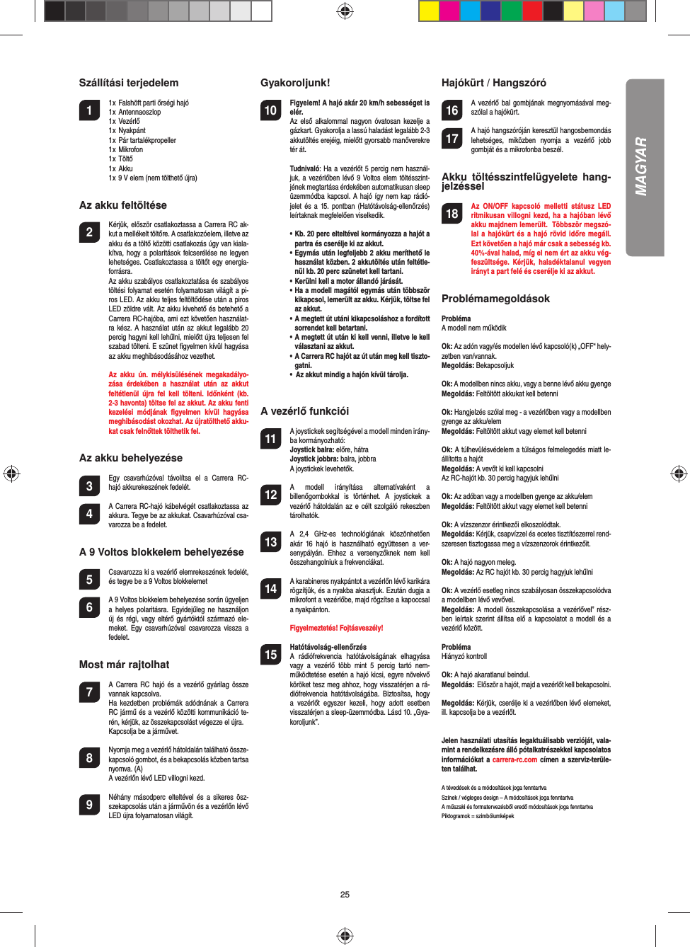 25Szállítási terjedelem1  1 x  Falshöft parti őrségi hajó  1 x  Antennaoszlop  1 x  Vezérlő  1 x  Nyakpánt  1 x  Pár tartalékpropeller  1 x  Mikrofon  1 x  Töltő  1 x  Akku  1 x 9 V elem (nem tölthető újra)Az akku feltöltése2  Kérjük, először csatlakoztassa a Carrera RC ak-kut a mellékelt töltőre. A csatlakozóelem, illetve az akku és a töltő közötti csatlakozás úgy van kiala-kítva, hogy  a polaritások felcserélése ne  legyen lehetséges. Csatlakoztassa a töltőt egy energia-forrásra.  Az akku szabályos csatlakoztatása és szabályos töltési folyamat esetén folyamatosan világít a pi-ros LED. Az akku teljes feltöltődése után a piros LED zöldre vált. Az akku kivehető és betehető a Carrera RC-hajóba, ami ezt követően használat-ra kész. A használat után az akkut  legalább  20 percig hagyni kell lehűlni, mielőtt újra teljesen fel szabad tölteni. E szünet ﬁ gyelmen kívül hagyása az akku meghibásodásához vezethet.  Az  akku  ún.  mélykisülésének  megakadályo-zása  érdekében  a  használat  után  az  akkut feltétlenül  újra  fel  kell  tölteni.  Időnként  (kb. 2-3 havonta) töltse fel az akkut. Az akku fenti kezelési  módjának  ﬁ gyelmen  kívül  hagyása meghibásodást okozhat. Az újratölthető akku-kat csak felnőttek tölthetik fel.Az akku behelyezése3 Egy  csavarhúzóval  távolítsa  el  a  Carrera  RC-hajó akkurekeszének fedelét.4 A Carrera RC-hajó kábelvégét csatlakoztassa az akkura. Tegye be az akkukat. Csavarhúzóval csa-varozza be a fedelet.A 9 Voltos blokkelem behelyezése5  Csavarozza ki a vezérlő elemrekeszének fedelét, és tegye be a 9 Voltos blokkelemet6  A 9 Voltos blokkelem behelyezése során ügyeljen a  helyes  polaritásra. Egyidejűleg  ne  használjon új és  régi,  vagy  eltérő gyártóktól származó  ele-meket.  Egy  csavarhúzóval csavarozza vissza  a fedelet.Most már rajtolhat7  A Carrera RC hajó és  a  vezérlő  gyárilag össze vannak kapcsolva.   Ha  kezdetben  problémák  adódnának  a Carrera RC jármű és a vezérlő közötti kommunikáció te-rén, kérjük, az összekapcsolást végezze el újra.   Kapcsolja be a járművet. 8  Nyomja meg a vezérlő hátoldalán található össze-kapcsoló gombot, és a bekapcsolás közben tartsa nyomva. (A)  A vezérlőn lévő LED villogni kezd.9  Néhány  másodperc  elteltével és  a sikeres ösz-szekapcsolás után a járművön és a vezérlőn lévő LED újra folyamatosan világít.Gyakoroljunk!10 Figyelem! A hajó akár 20 km/h sebességet is elér. Az  első  alkalommal nagyon óvatosan kezelje a gázkart. Gyakorolja a lassú haladást legalább 2-3 akkutöltés erejéig, mielőtt gyorsabb manőverekre tér át. Tudnivaló: Ha a vezérlőt 5 percig nem használ-juk, a vezérlőben lévő  9  Voltos elem  töltésszint-jének megtartása érdekében automatikusan sleep üzemmódba kapcsol. A hajó  így nem kap rádió-jelet és  a  15.  pontban  (Hatótávolság-ellenőrzés) leírtaknak megfelelően viselkedik.    •  Kb. 20 perc elteltével kormányozza a hajót a partra és cserélje ki az akkut.  •  Egymás után legfeljebb 2 akku meríthető le használat közben. 2 akkutöltés után feltétle-nül kb. 20 perc szünetet kell tartani.  •  Kerülni kell a motor állandó járását.  •  Ha a modell magától egymás után többször kikapcsol, lemerült az akku. Kérjük, töltse fel az akkut.  •  A megtett út utáni kikapcsoláshoz a fordított sorrendet kell betartani.   •  A megtett út után ki kell venni, illetve le kell választani az akkut.   •  A Carrera RC hajót az út után meg kell tiszto-gatni.  •  Az akkut mindig a hajón kívül tárolja.  A vezérlő funkciói11 A joystickek segítségével a modell minden irány-ba kormányozható:Joystick balra: előre, hátraJoystick jobbra: balra, jobbraA joystickek levehetők.12 A  modell  irányítása  alternatívaként  a billenőgombokkal  is  történhet.  A  joystickek  a vezérlő hátoldalán az  e  célt  szolgáló rekeszben tárolhatók.13 A  2,4  GHz-es  technológiának  köszönhetően akár  16  hajó  is  használható  együttesen  a  ver-senypályán.  Ehhez  a  versenyzőknek  nem  kell összehangolniuk a frekvenciákat.14 A karabineres nyakpántot a vezérlőn lévő karikára rögzítjük, és a nyakba akasztjuk. Ezután dugja a mikrofont a vezérlőbe, majd rögzítse a kapoccsal a nyakpánton.   Figyelmeztetés! Fojtásveszély!15  Hatótávolság-ellenőrzés A  rádiófrekvencia  hatótávolságának  elhagyása vagy  a  vezérlő  több  mint  5  percig  tartó  nem-működtetése esetén a hajó kicsi, egyre növekvő köröket tesz meg ahhoz, hogy visszatérjen a rá-diófrekvencia  hatótávolságába.  Biztosítsa,  hogy a  vezérlőt  egyszer  kezeli,  hogy  adott  esetben visszatérjen a sleep-üzemmódba. Lásd 10. „Gya-koroljunk”.Hajókürt / Hangszóró16 A vezérlő bal gombjának  megnyomásával meg-szólal a hajókürt.17 A hajó hangszóróján keresztül hangosbemondás lehetséges,  miközben  nyomja  a  vezérlő  jobb gombját és a mikrofonba beszél.Akku  töltésszintfelügyelete  hang-jelzéssel18 Az  ON/OFF  kapcsoló  melletti  státusz  LED ritmikusan villogni  kezd,  ha a hajóban  lévő akku majdnem lemerült.  Többször megszó-lal  a  hajókürt  és  a hajó  rövid időre  megáll. Ezt követően a hajó már csak a sebesség kb. 40%-ával halad, míg el nem ért az akku vég-feszültsége.  Kérjük,  haladéktalanul  vegyen irányt a part felé és cserélje ki az akkut.Problémamegoldások ProblémaA modell nem működikOk: Az adón vagy/és modellen lévő kapcsoló(k) „OFF“ hely-zetben van/vannak.Megoldás: BekapcsoljukOk: A modellben nincs akku, vagy a benne lévő akku gyengeMegoldás: Feltöltött akkukat kell betenniOk: Hangjelzés szólal meg - a vezérlőben vagy a modellben gyenge az akku/elemMegoldás: Feltöltött akkut vagy elemet kell betenniOk: A túlhevülésvédelem a túlságos felmelegedés miatt le-állította a hajótMegoldás: A vevőt ki kell kapcsolniAz RC-hajót kb. 30 percig hagyjuk lehűlniOk: Az adóban vagy a modellben gyenge az akku/elemMegoldás: Feltöltött akkut vagy elemet kell betenniOk: A vízszenzor érintkezői elkoszolódtak.Megoldás: Kérjük, csapvízzel és ecetes tisztítószerrel rend-szeresen tisztogassa meg a vízszenzorok érintkezőit.Ok: A hajó nagyon meleg.Megoldás: Az RC hajót kb. 30 percig hagyjuk lehűlniOk: A vezérlő esetleg nincs szabályosan összekapcsolódva a modellben lévő vevővel.Megoldás: A modell  összekapcsolása a vezérlővel” rész-ben leírtak  szerint  állítsa  elő  a  kapcsolatot  a  modell  és  a vezérlő között.ProblémaHiányzó kontrollOk: A hajó akaratlanul beindul.Megoldás:  Először a hajót, majd a vezérlőt kell bekapcsolni.Megoldás: Kérjük, cserélje ki a vezérlőben lévő elemeket, ill. kapcsolja be a vezérlőt.Jelen használati utasítás legaktuálisabb verzióját, vala-mint a rendelkezésre álló pótalkatrészekkel kapcsolatos információkat a  carrera-rc.com  címen a szerviz-terüle-ten találhat. A tévedések és a módosítások joga fenntartvaSzínek / végleges design – A módosítások joga fenntartvaA műszaki és formatervezésből eredő módosítások joga fenntartvaPiktogramok = szimbólumképekMAGYAR