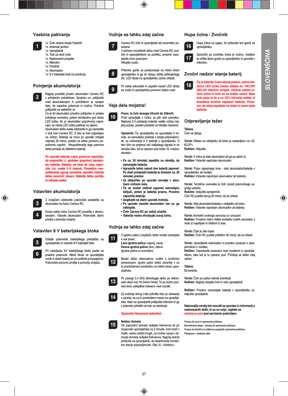 27Vsebina pakiranja1  1 x  Čoln obalne straže Falshöft  1 x  Antenski jambor  1 x  Upravljalnik  1 x  Trak za okoli vratu  1 x  Nadomestni propeler  1 x  Mikrofon  1 x  Polnilnik  1 x  Akumulator  1 x 9 V baterijski blok (ni polnilna))Polnjenje akumulatorja2  Najprej povežite prosim  akumulator  Carrera  RC s priloženim polnilnikom.  Spojnico  oz.  priključek med  akumulatorjem  in  polnilnikom  je  narejen tako,  da  napačna polarnost  ni  možna.  Polnilnik priključite na električni vir.   Če je bil akumulator pravilno priključen in poteka polnjenje normalno, potem konstantno gori rdeča LED lučka. Ko je  akumulator  popolnoma  napol-njen, se rdeča LED lučka preklopi na zeleno.   Akumulator lahko sedaj odstranite in ga namestite v Vaš čoln Carrera RC. S tem je čoln pripravljen na  vožnjo. Baterija  se  mora  po  uporabi  ohlajati najmanj 20 minut, preden se lahko ponovno po-polnoma napolni.  Neupoštevanje tega  premora lahko privede do defektne baterije.  Po uporabi baterijo nujno ponovno napolnite, da preprečite t.i.  globoko (popolno) izprazni-tev baterije. Baterijo od časa do  časa napol-nite  (ca.  vsake  2–3  mesce).  Posledica  neu-poštevanja zgoraj navedene uporabe baterije lahko povzroči okvaro. Baterije lahko polnijo le odrasle osebe.Vstavitev akumulatorja3 Z  izvijačem  odstranite  pokrovček  predalčka  za akumulator na čolnu Carrera RC.4 Konec kabla čolna Carrera RC povežite z akumu-latorjem.  Vstavite  akumulator.  Pokrovček  dobro privijte s pomočjo izvijača. Vstavitev 9 V baterijskega bloka5  Odvijte  pokrovček  baterijskega  predalčka  na upravljalniku in vstavite 9 V baterijski blok. 6  Pri  vstavljanju  9 V  baterijskega  bloka  pazite  na pravilno  polarnost.  Nikoli  hkrati  ne  uporabljajte novih in starih baterij ali od različnih proizvajalcev.    Pokrovček ponovno privijte s pomočjo izvijača.  Vožnja se lahko zdaj začne7  Carrera RC čoln in upravljalnik sta tovarniško po-vezana.   V primeru morebitnih težav med Carrera RC vozi-lom in upravljalnikom na začetku, prosimo vzpo-stavite novo povezavo.   Vklopite vozilo. 8  Pritisnite  gumb  za povezovanje na  hrbtni  strani upravljalnika in ga ob vklopu držite pritisnjenega   (A). LED dioda na upravljalniku začne utripati. 9  Po nekaj sekundah in uspešni vezavi LED dioda na vozilu in upravljalniku ponovno stalno sveti.Vaja dela mojstra!10 Pozor, ta čoln dosega hitrosti do 20km/h.  Prvič  upravljajte  z  ročico za  plin  zelo previdno. Najmanj 2-3 polnjenja baterije vadite vožnjo naj-prej počasi, preden preidete na hitrejše manevre. Opozorilo: Če upravljalnika ne uporabljate 5 mi-nute, se samodejno preklopi v stanje pripravljeno-sti, za varčevanje 9 V baterije  v  upravljalniku. S tem čoln ne prejema več radijskega signala in se obnaša tako, kot je opisano pod točko 15 »nadzor dometa«.  •  Po  ca. 20  minutah  zapeljite na  obrežje,  da zamenjajte baterijo.   •  Izpraznite lahko največ dve bateriji zapored.  Po dveh polnjenjih baterije je obvezen ca. 20 minuten premor.    •  Za  izključitev  po  uporabi  ravnajte  v  obra-tnem vrstnem redu.  •  Če  se  model  večkrat  zapored  samodejno izključi,  potem  je  baterija  prazna.  Prosimo napolnite baterijo.   •  Izogibajte se stalni uporabi motorja.   •  Po  uporabi  vzemite akumulator ven  oz.  ga odklopite.   •  Čoln Carrera RC po vožnji očistite.  •  Baterijo vedno shranjujte zunaj čolna.    Vožnja se lahko zdaj začne11 Z igralno palico (Joystick) lahko model usmerjate v vse smeri:Leva igralna palica: naprej, nazajDesna igralna palica: levo, desnoIgralne palice so snemljive.12 Model  lahko  alternativno  vodite  s  krmilnimi prevesicami.  Igralni  palici  lahko  shranite  v  za to predvidenem predalčku na hrbtni strani upra-vljalnika. 13 Po zaslugi 2,4 GHz tehnologije lahko po tekmo-valni stezi vozi 16 čolnov hkrati. To je možno pov-sem brez uskladitve frekvenc med vozniki.14 Za nošenje okrog vratu pritrdite trak za obešanje z vponko na za to predvideno mesto na upravljal-niku. Nato na upravljalnik priključite mikrofon in ga s priponko pritrdite na trak za obešanje.     Opozorila! Nevarnost zadavitve!15  Nadzor dometa Ob zapustitvi dometa radijske frekvence ali pri neuporabi upravljalnika za 2 minute, čoln kroži v malih, vedno večjih krogih, za vrnitev nazaj v ob-močje dometa radijske frekvence. Najprej enkrat pritisnite na upravljalnik, da deaktivirate morebi-tno stanje pripravljenosti. Glej 10. »Vadimo«.Hupa čolna / Zvočnik16 Hupa čolna se oglasi, če pritisnete levi gumb na upravljalniku.17 Sporočilo po zvočniku čolna je možno, medtem ko držite desni gumb na upravljalniku in govorite v mikrofon.Zvočni nadzor stanja baterij18 Če je baterija čolna skoraj prazna, začne sta-tusna LED lučka zraven stikala  za  VKLOP/IZKLOP ritmično utripati. Večkrat zadoni si-rena čolna in čoln se na kratko ustavi. Nato čoln pluje le še s ca. 40% hitrostjo dokler ni dosežena  končna  napetost  baterije.  Prosi-mo, da takoj zapeljete na obalo in zame njate baterijo.Odpravljanje težav TežavaČoln ne delujeVzrok: Stikalo na oddajniku ali čolnu je nastavljeno na »IZ-KLOP«.Rešitev: VključiteVzrok: V čolnu je slab akumulator ali ga pa sploh ni.Rešitev: Vstavite napolnjen akumulatorVzrok: Pojav signalnega tona - slab akumulator/baterija v upravljalniku ali modeluRešitev: Vstavite napolnjen akumulator ali baterijo.Vzrok: Termična  varovalka je čoln zaradi premočnega  se-gretja ustavilo.Rešitev: Izključite sprejemnik. Čoln RC pustite okrog 30 minut, da se ohladi.Vzrok: Slab akumulator/baterija v oddajniku ali čolnu.Rešitev: Vstavite napolnjen akumulator ali baterijo.Vzrok: Kontakti vodnega senzorja so umazaniRešitev: Prosimo redno čistite kontakte vodnih senzorjev z vodo iz napeljave in čistilom iz kisa.Vzrok: Čoln je zelo topel.Rešitev: Čoln RC pustite približno 30 minut, da se ohladi.Vzrok: Upravljalnik eventualno ni pravilno povezan s spre-jemnikom v modelu.Rešitev: Vzpostavite povezavo med modelom in upravljal-nikom, tako  kot je to opisano  pod  ´PVožnja se  lahko zdaj začne´.TežavaNi kontroleVzrok: Čoln se začne nehote premikati .Rešitev: Najprej vklopite čoln in nato upravljalnik.Rešitev:  Prosimo  zamenjajte  baterije  v  upravljalniku  oz. vključite upravljalnik.Najnovejša verzija teh navodil za uporabo in informacij o nadomestnih delih, ki so na voljo, najdete na carrera-rc.com pod servisnim področjem. Pravica do zmot in sprememb pridržana Barve/končni dizajn – pravica do sprememb pridržana Pravica do tehnično in oblikovno pogojenih sprememb pridržana Piktogrami = simbolne slike SLOVENŠČINA