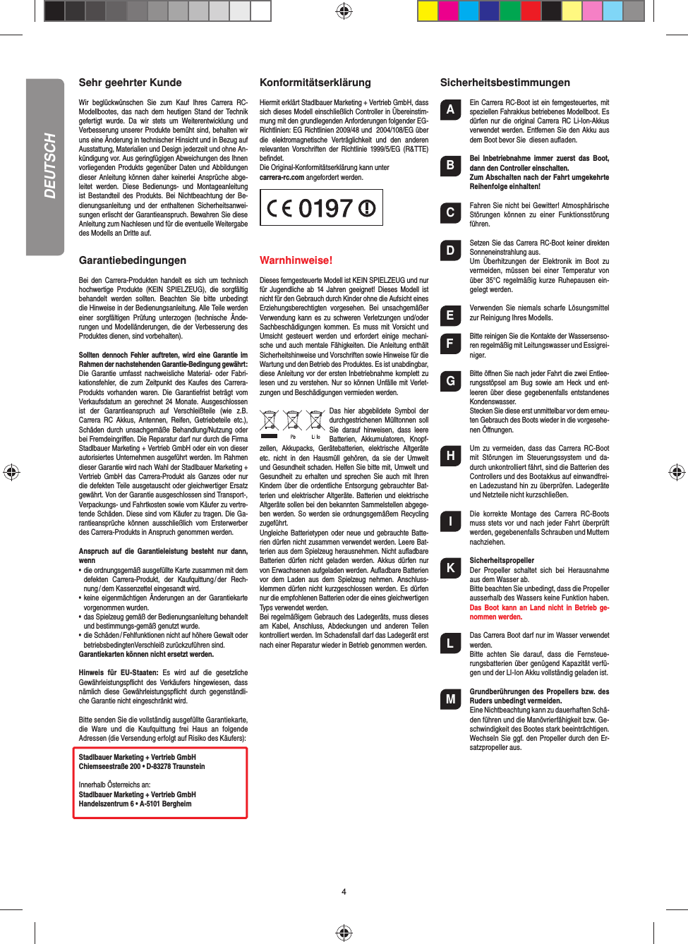 4Sehr geehrter KundeWir  beglückwünschen  Sie  zum  Kauf  Ihres  Carrera  RC-Modellbootes, das nach  dem  heutigen  Stand der  Technik gefertigt  wurde.  Da  wir  stets  um  Weiterentwicklung  und Verbesserung unserer Produkte bemüht sind, behalten wir uns eine Änderung in technischer Hinsicht und in Bezug auf Ausstattung, Materialien und Design jederzeit und ohne An-kündigung vor. Aus geringfügigen Abweichungen des Ihnen vorliegenden Produkts  gegenüber Daten und  Abbildungen dieser Anleitung können daher keinerlei Ansprüche abge-leitet  werden.  Diese  Bedienungs-  und  Montageanleitung ist  Bestandteil  des  Produkts.  Bei  Nichtbeachtung der  Be-dienungsanleitung  und  der  enthaltenen  Sicherheitsanwei-sungen erlischt der Garantieanspruch. Bewahren Sie diese Anleitung zum Nachlesen und für die eventuelle Weitergabe des Modells an Dritte auf.GarantiebedingungenBei  den  Carrera-Produkten  handelt  es sich  um  technisch hochwertige  Produkte  (KEIN  SPIELZEUG),  die  sorgfältig behandelt  werden  sollten.  Beachten  Sie  bitte  unbedingt die Hinweise in der Bedienungsanleitung. Alle Teile werden einer  sorgfältigen  Prüfung  unterzogen  (technische  Ände-rungen und Modelländerungen, die der Verbesserung des Produktes dienen, sind vorbehalten).Sollten dennoch Fehler auftreten, wird eine Garantie im Rahmen der nach stehenden Garantie-Bedingung gewährt:Die  Garantie  umfasst nachweisliche  Material-  oder  Fabri-kationsfehler,  die zum  Zeitpunkt des  Kaufes des  Carrera-Produkts  vorhanden  waren.  Die  Garantiefrist beträgt  vom Verkaufsdatum an  gerechnet  24 Monate. Ausgeschlossen ist  der  Garantieanspruch  auf  Verschleißteile  (wie  z.B. Carrera  RC  Akkus,  Antennen,  Reifen,  Getriebeteile  etc.),  Schäden durch unsachgemäße Behandlung/Nutzung oder bei Fremdeingriﬀ en. Die Reparatur darf nur durch die Firma Stadlbauer Marketing + Vertrieb GmbH oder ein von dieser autorisiertes Unternehmen ausgeführt werden. Im Rahmen dieser Garantie wird nach Wahl der Stadlbauer Marketing +Vertrieb GmbH das Carrera-Produkt als  Ganzes oder  nur die defekten Teile ausgetauscht oder gleichwertiger Ersatz gewährt. Von der Garantie ausgeschlossen sind Transport-, Verpackungs- und Fahrtkosten sowie vom Käufer zu vertre-tende Schäden. Diese sind vom Käufer zu tragen. Die Ga-rantieansprüche  können  ausschließlich  vom  Ersterwerber des Carrera-Produkts in Anspruch genommen werden.Anspruch  auf  die  Garantieleistung  besteht  nur  dann, wenn•   die ordnungsgemäß ausgefüllte Karte zusammen mit dem defekten  Carrera-Produkt,  der  Kaufquittung / der  Rech-nung / dem Kassenzettel eingesandt wird.•   keine eigenmächtigen Änderungen an der Garantiekarte vorgenommen wurden.•   das Spielzeug gemäß der Bedienungsanleitung behandelt und bestimmungs-gemäß genutzt wurde.•   die Schäden / Fehlfunktionen nicht auf höhere Gewalt oder betriebsbedingtenVerschleiß zurückzuführen sind.Garantiekarten können nicht ersetzt werden.Hinweis  für  EU-Staaten:  Es  wird  auf  die  gesetzliche Gewährleistungspﬂ icht  des  Verkäufers  hingewiesen,  dass nämlich  diese  Gewährleistungspﬂ icht  durch  gegenständli-che Garantie nicht eingeschränkt wird. Bitte senden Sie die vollständig ausgefüllte Garantiekarte, die  Ware  und  die  Kaufquittung  frei  Haus  an  folgende Adressen (die Versendung erfolgt auf Risiko des Käufers):Stadlbauer Marketing + Vertrieb GmbHChiemseestraße 200 • D-83278 TraunsteinInnerhalb Österreichs an:Stadlbauer Marketing + Vertrieb GmbHHandelszentrum 6 • A-5101 BergheimKonformitätserklärungHiermit erklärt Stadlbauer Marketing + Vertrieb GmbH, dass sich dieses Modell einschließlich Controller in Übereinstim-mung mit den grundlegenden Anforderungen folgender EG-Richtlinien: EG Richtlinien 2009/48 und  2004/108/EG über die  elektromagnetische  Verträglichkeit  und  den  anderen relevanten Vorschriften  der  Richtlinie 1999/5/EG  (R&amp;TTE) beﬁ ndet. Die Original-Konformitätserklärung kann unter carrera-rc.com angefordert werden.                       Warnhinweise! Dieses ferngesteuerte Modell ist KEIN SPIELZEUG und nur für Jugendliche  ab  14 Jahren geeignet! Dieses Modell  ist nicht für den Gebrauch durch Kinder ohne die Aufsicht eines Erziehungsberechtigten  vorgesehen.  Bei  unsachgemäßer Verwendung kann es zu schweren Verletzungen und/oder Sachbeschädigungen kommen. Es  muss  mit  Vorsicht und Umsicht  gesteuert  werden  und  erfordert  einige  mechani-sche und  auch mentale Fähigkeiten. Die Anleitung enthält Sicherheitshinweise und Vorschriften sowie Hinweise für die Wartung und den Betrieb des Produktes. Es ist unabdingbar, diese Anleitung vor der ersten Inbetriebnahme komplett zu lesen und zu verstehen. Nur so können Unfälle mit Verlet-zungen und Beschädigungen vermieden werden.Das  hier  abgebildete  Symbol  der durchgestrichenen Mülltonnen soll Sie  darauf  hinweisen,  dass  leere Batterien,  Akkumulatoren,  Knopf-zellen,  Akku packs,  Geräte batterien,  elektrische  Altgeräte etc.  nicht  in  den  Hausmüll  gehören,  da  sie  der  Umwelt und Gesundheit schaden. Helfen Sie bitte mit, Umwelt und Gesundheit  zu  erhalten  und  sprechen  Sie  auch  mit Ihren Kindern über  die ordentliche Entsorgung gebrauchter Bat-terien und elektrischer Altgeräte. Batterien und elektrische Altgeräte sollen bei den bekannten Sammelstellen abgege-ben werden. So werden sie ordnungsgemäßem Recycling zugeführt. Ungleiche Batterietypen oder  neue und gebrauchte Batte-rien dürfen nicht zusammen verwendet werden. Leere Bat-terien aus dem Spielzeug herausnehmen. Nicht auﬂ adbare Batterien  dürfen nicht  geladen  werden. Akkus  dürfen nur von Erwachsenen aufgeladen werden. Auﬂ adbare Batterien vor  dem  Laden  aus  dem  Spielzeug  nehmen.  Anschluss-klemmen dürfen nicht kurzgeschlossen werden. Es dürfen nur die empfohlenen  Batterien oder die eines gleichwertigen Typs verwendet werden.Bei regelmäßigem Gebrauch des Ladegeräts, muss dieses am  Kabel,  Anschluss,  Abdeckungen  und  anderen  Teilen kontrolliert werden. Im Schadensfall darf das Ladegerät erst nach einer Reparatur wieder in Betrieb genommen werden.SicherheitsbestimmungenA  Ein Carrera RC-Boot ist ein ferngesteuertes, mit speziellen Fahr akkus betriebenes Modell boot. Es dürfen nur die original Carrera RC   Li-Ion-Akkus verwendet werden. Entfernen Sie den Akku aus dem Boot bevor Sie  diesen auﬂ aden.B Bei  Inbetriebnahme  immer  zuerst  das  Boot, dann den Controller einschalten.   Zum Abschalten nach der Fahrt umgekehrte Reihenfolge einhalten!C  Fahren  Sie  nicht bei Gewitter!  Atmosphärische Störungen  können  zu  einer  Funktionsstörung führen.D  Setzen Sie das Carrera RC-Boot keiner direkten  Sonneneinstrahlung aus.  Um  Überhitzungen  der  Elektronik  im  Boot  zu vermeiden,  müssen  bei  einer  Temperatur  von über  35°C regelmäßig  kurze Ruhepausen  ein-gelegt werden.E  Verwenden  Sie niemals  scharfe  Lösungsmittel zur Reinigung Ihres Modells.F  Bitte reinigen Sie die Kontakte der Wassersenso-ren regelmäßig mit Leitungswasser und Essigrei-niger.G  Bitte öﬀ nen Sie nach jeder Fahrt die zwei Entlee-rungsstöpsel  am  Bug sowie  am  Heck und  ent-leeren  über  diese  gegebenenfalls entstandenes Kondenswasser.  Stecken Sie diese erst unmittelbar vor dem erneu-ten Gebrauch des Boots wieder in die vorgesehe-nen Öﬀ nungen.H  Um  zu  vermeiden,  dass  das   Carrera  RC-Boot mit  Störungen  im  Steuerungssystem  und  da-durch unkon trolliert fährt, sind die Batterien des Controllers und des Bootakkus auf einwandfrei-en Ladezustand hin zu überprüfen. Ladegeräte und Netzteile nicht kurzschließen.I  Die  korrekte  Montage  des  Carrera  RC-Boots muss stets vor und  nach jeder Fahrt  überprüft werden, gegebenenfalls Schrauben und Muttern nachziehen.K Sicherheitspropeller Der  Propeller  schaltet  sich  bei  Herausnahme aus dem Wasser ab.  Bitte beachten Sie unbedingt, dass die Propeller ausserhalb des Wassers keine Funktion haben. Das Boot  kann  an  Land  nicht in  Betrieb  ge-nommen werden.L  Das Carrera Boot darf nur im Wasser verwendet werden.   Bitte  achten  Sie  darauf,  dass  die  Fernsteue-rungsbatterien über genügend Kapazität verfü-gen und der LI-Ion Akku vollständig geladen ist.M Grundberührungen des Propellers  bzw. des Ruders unbedingt vermeiden. Eine Nichtbeachtung kann zu dauerhaften Schä-den führen und die Manövrierfähigkeit bzw. Ge-schwindigkeit des Bootes stark beeinträchtigen.Wechseln Sie ggf. den Propeller durch den Er-satzpropeller aus. DEUTSCH