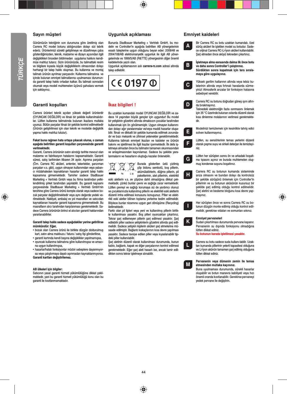 44Sayın müşteriGünümüzün  tekniğinin son  durumuna  göre  üretilmiş  olan Carrera  RC  model  botunu  aldığınızdan  dolayı  sizi  tebrik ederiz. Ürünlerimizi sürekli geliştimeye ve düzeltmeye çaba gösterdiğimizden, teknik, malzeme ve dizayn açısından ilgili değişiklikleri önceden bildirmeden  uygulama hakkını kendi-mize mahfuz tutarız. Sizin ürününüzde, bu talimattaki resim ve bilgilere kıyasla küçük  değişikliklerin olmasından dolayı herhangi bir  talep  hakkı  oluşmaz.  Bu kullanma  ve  montaj talimatı ürünün ayrılmaz parçasıdır. Kullanma talimatına  ve içinde bulunan emniyet talimatlarına uyulmaması durumun-da garanti talep hakkı ortadan kalkar. Bu talimatı sonradan okumak veya modeli muhtemelen üçüncü şahıslara vermek için saklayınız. Garanti koşullarıCarrera  ürünleri  teknik  açıdan  yüksek  değerli  ürünlerdir (OYUNCAK DEĞİLDİR) ve itinalı bir şekilde kullanılmalıdır-lar.  Lütfen  kullanma  talimatında  bulunan  ikazlara  mutlaka uyunuz. Bütün parçalar itinalı bir şekilde kontrol edilmektedir (Ürünün geliştirilmesi için olan teknik ve modelde değişiklik yapma hakkı mahfuz tutulur).Fakat buna rağmen hata ortaya çıkacak olursa, o zaman aşağıda belirtilen garanti koşulları çerçevesinde garanti verilmektedir.Garanti, Carrera ürününün satın alındığı tarihte mevcut olan malzeme ve fabrikasyon hatalarını kapsamaktadır. Garanti süresi, satış  tarihinden  itibaren 24 aydır. Aşınma  parçaları (Örn.  Carrera  RC  aküleri,  antenler,  tekerlekler,  şanzıman parçaları v.s. gibi), uygun olmayan kullanımdan veya yaban-cı  müdahaleden  kaynaklanan  hasarlar  garanti talep  hakkı kapsamına  girmemektedir.  Tamirler  sadece  Stadlbauer Marketing + Vertrieb Gmbh veya bu ﬁ rma tarafından yetki-lendirilmiş şirket tarafından  yapılabilir. Bu garanti kapsamı çerçevesinde  Stadlbauer  Marketing  +  Vertrieb  Gmbh‘nin tercihine göre Carrera ürünü komple olarak veya sadece bo-zuk parçalar değiştirilmektedir veya aynı değerde yedek ve-rilmektedir. Nakliyat, ambalaj ve yol masraﬂ arı ve satıcıdan kaynaklanan hasarlar garanti kapsamına girmemektedir. Bu masraﬂ arın alıcı tarafından karşılanması gerekmektedir. Sa-dece Carrera ürününün birinci el alıcıları garanti haklarından yararlanabilirler.Garanti talep hakkı sadece aşağıdakiler yerine getirilirse mümkündür: Eğer,•   bozuk olan Carrera ürünü ile birlikte düzgün doldurulmuş kart, satın alma makbuzu / fatura / satış ﬁ şi gönderilirse,•   garanti kartında kendi başına değişiklikler yapılmamışsa,•   oyuncak kullanma talimatına göre kullanılmışsa ve amacı-na uygun kullanılmışsa,•   hasarlar/hatalı fonksiyonlar mücbir sebeplere dayanmıyor-sa veya çalıştırmaya dayalı aşınmadan kaynaklanmıyorsa.Garanti kartları değiştirilemez.AB ülkeleri için bilgiler: Satıcının yasal garanti hizmeti yükümlülüğüne dikkat çekil-mektedir, yani bu garanti hizmeti yükümlülüğü konu olan bu garanti ile kısıtlanmamaktadır. Uygunluk açıklaması Bununla  Stadlbauer Marketing  +  Vertrieb  GmbH,  bu  mo-delin  ve  Controller’in  aşağıda  belirtilen  AB  yönergelerinin esaslı taleplerine uygun olduğunu beyan eder: 2009/48 ve 2004/108/AB elektromanyetik uygunluk  ile  ilgili  AB  yöner-gelerinde ve 1999/5/AB (R&amp;TTE) yönergesinin diğer önemli kaidelerinde yazılı olan. Uygunluk açıklamasının aslı carrera-rc.com adresi altında talep edilebilir.                        İkaz bilgileri ! Bu uzaktan kumandalı model OYUNCAK DEĞİLDİR ve sa-dece 14  yaşından büyük gençler  için uygundur! Bu  model bir yetişkinin gözetimi altında olmaksızın çocuklar tarafından kullanılmak için ön görülmemiştir. Uygun olmayan kullanım-dan dolayı ağır yaralanmalar ve/veya maddi hasarlar oluşa-bilir. İtinalı ve dikkatli bir şekilde kumanda edilmek zorunda-dır ve bazı mekanik ve zihinsel yetenekler gerektirmektedir. Kullanma  talimatı  emniyet  ikazları  ve  kaideler  ve  ürünün bakımı ve işletilmesi ile ilgili ikazlar içermektedir. İlk defa iş-letmeye almadan önce bu talimatın tamamen okunmasından ve anlaşılmasından kaçınılamaz. Sadece  bu  şekilde  yara-lanmaların ve hasarların oluştuğu kazalar önlenebilir.Burada  gösterilen  üstü  çizilmiş çöp  bidonu  sembolü,  boş  pillerin, akümülatörlerin, düğme pillerin, pil paketlerinin, alet pillerinin, elektrikli eski  aletlerin  v.s.  ev  çöpüne  dahil olmadığına  dikkat  çek-mektedir, çünkü bunlar çevre ve sağlığa zarar vermektedir. Lütfen çevreyi ve sağlığı korumaya siz de yardımcı olunuz ve çocuklarınızla kullanılmış pillerin ve elektrikli eski aletlerin düzenli imha edilmesi konusunu konuşunuz. Piller ve elekt-rikli eski  aletler bilinen toplama yerlerine teslim edilmelidir. Böylece bunlar nizamına uygun geri dönüşüme (Recycling) iletilmektedir. Farklı olan pil tipleri veya yeni ve kullanılmış pillerin birlik-te  kullanılması  yasaktır.  Boş  pilleri  oyuncaktan  çıkartınız. Tekrar  şarj edilemeyen pillerin  şarj  edilmesi  yasaktır.  Şarj edilebilir piller sadece yetişkinlerin gözetimi altında şarj edil-melidir. Sadece yetişkin kişilerin aküleri şarj etmelerine mü-saade edilmiştir. Bağlantı kıskaçlarının kısa devre yapılması yasaktır. Sadece tavsiye edilen piller veya kıyaslanabilir tip-deki piller kullanılabilir. Şarj aletinin düzenli olarak kullanılması durumunda, bunun kablo, bağlantı, kapak ve diğer parçalarının kontrol edilmesi gerekmektedir. Eğer şarj aleti hasarlı ise, ancak tamir edil-dikten sonra tekrar işletmeye alınabilir.Emniyet kaideleriA  Bir Carrera RC su botu uzaktan kumandalı, özel sürüş aküleri ile işletilen model su botudur. Sade-ce orijinal Carrera RC-Li-İyon aküleri kullanılabilir. Şarj etmeden önce aküyü tekneden çıkartınız.B İşletmeye alma esnasında daima ilk önce botu ve daha sonra Controller’i çalıştırınız.    Sürdükten  sonra  kapatmak  için  ters  sırala-maya göre uygulayınız. C  Yüksek gerilim hatlarının altında veya telsiz ku-lelerinin altında veya  fırtınalı havalarda sürme-yiniz! Atmosferik arızalar bir fonksiyon hatasına sebebiyet verebilir.D  Carrera RC su botunu doğrudan güneş ışını altın-da bırakmayınız.  Teknedeki  elektroniğin fazla ısınmasını önlemek için 35 °C üzerinde bulunan ısılarda düzenli olarak kısa dinlenme molalarının verilmesi gerekmekte-dir. E  Modelinizi temizlemek için kesinlikle tahriş edici solven kullanmayınız.F  Lütfen,  su  sensörlerinin  temas  yerlerini  düzenli olarak çeşme suyu ve sirkeli deterjan ile temizleyi-niz.G  Lütfen her sürüşten sonra ön ve arkadaki boşalt-ma tıpasını açınız  ve burada muhtemelen oluş-muş kondense suyunu boşaltınız.H  Carrera  RC  su  botunun  kumanda  sisteminde arıza  olmasını  ve  bundan dolayı da  kontrolsüz bir  şekilde sürüşünü  önlemek için Controller’in pillerinin ve su botunun aküsünün kusursuz bir şekilde  şarj  edilmiş  olduğu  kontrol  edilmelidir. Şarj aletini ve besleme bloğunu kısa devre yap-mayınız. I  Her sürüşten önce ve sonra Carrera RC su bo-tunun düzgün monte edilmiş olduğu kontrol edil-melidir, gerekirse vidaları ve somunları sıkınız. K Emniyet pervaneleri  Sudan çıkartılması durumunda pervane kapanır.  Pervanenin  su  dışında  fonksiyonu  olmadığına lütfen dikkat ediniz. Su botunun karada işletilmesi yasaktır. L  Carrera su botu sadece suda kullanı-labilir. Uzak-tan kumanda pillerinin yeterli kapasitesi olduğuna ve Li-İyon akünün tamamen şarj edilmiş olduğuna lütfen dikkat ediniz. M Pervanenin  veya  dümenin  zemin  ile  temas etmesinden mutlaka kaçınınız. Buna  uyulmaması durumunda, sürekli hasarlar oluşabilir ve botun manevra kabiliyeti  veya hızı önemli oranda kısıtlanabilir. Gerekirse pervaneyi yedek pervane ile değiştirin. TÜRKÇE