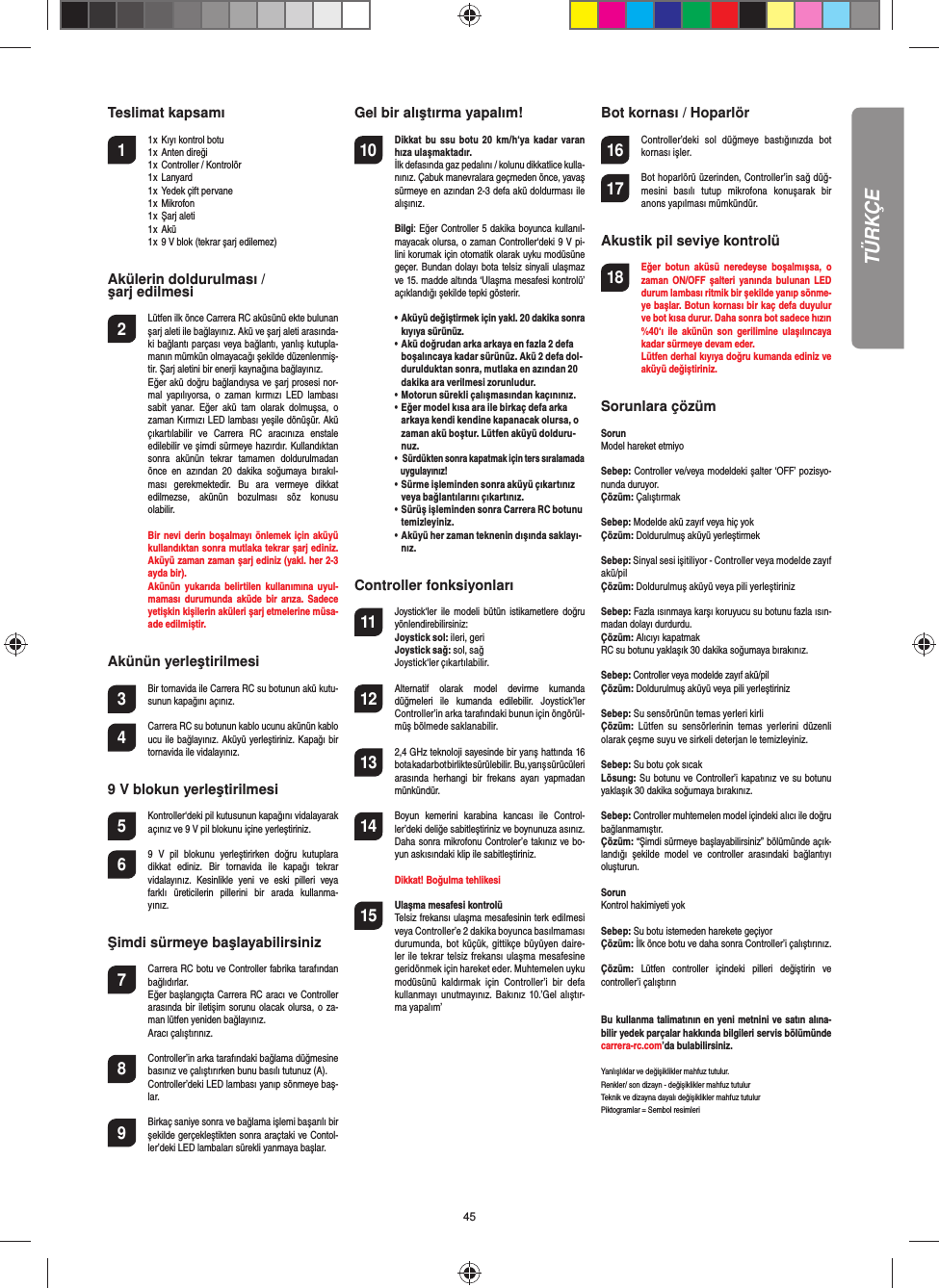 45Teslimat kapsamı1  1 x  Kıyı kontrol botu  1 x  Anten direği   1 x  Controller / Kontrolör  1 x  Lanyard  1 x  Yedek çift pervane  1 x  Mikrofon   1 x  Şarj aleti   1 x  Akü  1 x  9 V blok (tekrar şarj edilemez) Akülerin doldurulması / şarj edilmesi2  Lütfen ilk önce Carrera RC aküsünü ekte bulunan şarj aleti ile bağlayınız. Akü ve şarj aleti arasında-ki bağlantı parçası veya bağlantı, yanlış kutupla-manın mümkün olmayacağı şekilde düzenlenmiş-tir. Şarj aletini bir enerji kaynağına bağlayınız.  Eğer akü doğru bağlandıysa ve şarj prosesi nor-mal  yapılıyorsa,  o  zaman  kırmızı  LED  lambası sabit  yanar.  Eğer  akü  tam  olarak  dolmuşsa,  o zaman Kırmızı LED lambası yeşile dönüşür. Akü çıkartılabilir  ve  Carrera  RC  aracınıza  enstale edilebilir ve şimdi sürmeye hazırdır. Kullandıktan sonra  akünün  tekrar  tamamen  doldurulmadan önce  en  azından  20  dakika  soğumaya  bırakıl-ması  gerekmektedir.  Bu  ara  vermeye  dikkat edilmezse,  akünün  bozulması  söz  konusu olabilir.  Bir nevi derin boşalmayı önlemek için  aküyü kullandıktan sonra mutlaka tekrar şarj ediniz. Aküyü zaman zaman şarj ediniz (yakl. her 2-3 ayda bir).  Akünün  yukarıda  belirtilen kullanımına  uyul-maması  durumunda  aküde bir arıza.  Sadece yetişkin kişilerin aküleri şarj etmelerine müsa-ade edilmiştir.Akünün yerleştirilmesi3 Bir tornavida ile Carrera RC su botunun akü kutu-sunun kapağını açınız. 4 Carrera RC su botunun kablo ucunu akünün kablo ucu ile bağlayınız. Aküyü yerleştiriniz. Kapağı bir tornavida ile vidalayınız. 9 V blokun yerleştirilmesi5  Kontroller‘deki pil kutusunun kapağını vidalayarak açınız ve 9 V pil blokunu içine yerleştiriniz.6  9  V  pil  blokunu  yerleştirirken  doğru  kutuplara dikkat  ediniz.  Bir  tornavida  ile  kapağı  tekrar vidalayınız.  Kesinlikle  yeni  ve  eski  pilleri  veya farklı  üreticilerin  pillerini  bir  arada  kullanma-yınız.Şimdi sürmeye başlayabilirsiniz7  Carrera RC botu ve Controller fabrika tarafından bağlıdırlar.    Eğer başlangıçta Carrera RC aracı ve Controller arasında bir  iletişim sorunu olacak olursa, o za-man lütfen yeniden bağlayınız.  Aracı çalıştırınız.  8  Controller’in arka tarafındaki bağlama düğmesine basınız ve çalıştırırken bunu basılı tutunuz (A).  Controller’deki LED lambası yanıp sönmeye baş-lar.9 Birkaç saniye sonra ve bağlama işlemi başarılı bir şekilde gerçekleştikten sonra araçtaki ve Contol-ler’deki LED lambaları sürekli yanmaya başlar. Gel bir alıştırma yapalım!10 Dikkat  bu ssu  botu 20  km/h‘ya  kadar  varan hıza ulaşmaktadır.   İlk defasında gaz pedalını / kolunu dikkatlice kulla-nınız. Çabuk manevralara geçmeden önce, yavaş sürmeye en azından 2-3 defa akü doldurması ile alışınız. Bilgi: Eğer Controller 5 dakika boyunca kullanıl-mayacak olursa, o zaman Controller‘deki 9 V pi-lini korumak için otomatik olarak uyku modüsüne geçer. Bundan dolayı bota telsiz sinyali ulaşmaz ve 15. madde altında ‘Ulaşma mesafesi kontrolü’ açıklandığı şekilde tepki gösterir.  •   Aküyü değiştirmek için yakl. 20 dakika sonra kıyıya sürünüz.•   Akü doğrudan arka arkaya en fazla 2 defa boşalıncaya kadar sürünüz. Akü 2 defa dol-durulduktan sonra, mutlaka en azından 20 dakika ara verilmesi zorunludur.•   Motorun sürekli çalışmasından kaçınınız.•   Eğer model kısa ara ile birkaç defa arka arkaya kendi kendine kapanacak olursa, o zaman akü boştur. Lütfen aküyü dolduru-nuz.•    Sürdükten sonra kapatmak için ters sıralamada uygulayınız!•   Sürme işleminden sonra aküyü çıkartınız veya bağlantılarını çıkartınız. •   Sürüş işleminden sonra Carrera RC botunu temizleyiniz.•   Aküyü her zaman teknenin dışında saklayı-nız.    Controller fonksiyonları11 Joystick‘ler ile  modeli  bütün istikametlere doğru yönlendirebilirsiniz:Joystick sol: ileri, geriJoystick sağ: sol, sağJoystick‘ler çıkartılabilir. 12 Alternatif  olarak  model  devirme  kumanda düğmeleri  ile  kumanda  edilebilir.  Joystick’ler Controller’in arka tarafındaki bunun için öngörül-müş bölmede saklanabilir.13 2,4 GHz teknoloji sayesinde bir yarış hattında 16 bota kadar bot birlikte sürülebilir.   Bu, yarış sürücüleri arasında  herhangi  bir  frekans  ayarı  yapmadan münkündür.14 Boyun  kemerini  karabina  kancası  ile  Control-ler’deki deliğe sabitleştiriniz ve boynunuza asınız. Daha sonra mikrofonu Controler’e takınız ve bo-yun askısındaki klip ile sabitleştiriniz.    Dikkat! Boğulma tehlikesi15  Ulaşma mesafesi kontrolü Telsiz frekansı ulaşma mesafesinin terk edilmesi veya Controller’e 2 dakika boyunca basılmaması durumunda, bot küçük, gittikçe büyüyen daire-ler ile tekrar telsiz frekansı ulaşma mesafesine geridönmek için hareket eder. Muhtemelen uyku modüsünü  kaldırmak  için  Controller’i  bir  defa kullanmayı  unutmayınız. Bakınız  10.’Gel alıştır-ma yapalım’Bot kornası / Hoparlör16 Controller’deki  sol  düğmeye  bastığınızda  bot kornası işler.17 Bot hoparlörü üzerinden, Controller’in sağ düğ-mesini  basılı  tutup  mikrofona  konuşarak  bir anons yapılması mümkündür.Akustik pil seviye kontrolü18   Eğer  botun  aküsü  neredeyse  boşalmışsa,  o zaman  ON/OFF  şalteri  yanında  bulunan  LED durum lambası ritmik bir şekilde yanıp sönme-ye başlar. Botun kornası bir kaç defa duyulur ve bot kısa durur. Daha sonra bot sadece hızın %40‘ı  ile  akünün  son  gerilimine  ulaşılıncaya kadar sürmeye devam eder.  Lütfen derhal kıyıya doğru kumanda ediniz ve aküyü değiştiriniz.Sorunlara çözüm SorunModel hareket etmiyoSebep: Controller ve/veya modeldeki şalter ‘OFF’ pozisyo-nunda duruyor.Çözüm: ÇalıştırmakSebep: Modelde akü zayıf veya hiç yokÇözüm: Doldurulmuş aküyü yerleştirmekSebep: Sinyal sesi işitiliyor - Controller veya modelde zayıf akü/pilÇözüm: Doldurulmuş aküyü veya pili yerleştirinizSebep: Fazla ısınmaya karşı koruyucu su botunu fazla ısın-madan dolayı durdurdu.Çözüm: Alıcıyı kapatmak RC su botunu yaklaşık 30 dakika soğumaya bırakınız.Sebep: Controller veya modelde zayıf akü/pilÇözüm: Doldurulmuş aküyü veya pili yerleştirinizSebep: Su sensörünün temas yerleri kirliÇözüm:  Lütfen  su  sensörlerinin  temas  yerlerini  düzenli olarak çeşme suyu ve sirkeli deterjan le temizleyiniz.Sebep: Su botu çok sıcakLösung: Su botunu ve Controller’i kapatınız ve su botunu yaklaşık 30 dakika soğumaya bırakınız.Sebep: Controller muhtemelen model içindeki alıcı ile doğru bağlanmamıştır.Çözüm: “Şimdi sürmeye başlayabilirsiniz” bölümünde açık-landığı  şekilde  model  ve  controller  arasındaki  bağlantıyı oluşturun.SorunKontrol hakimiyeti yokSebep: Su botu istemeden harekete geçiyorÇözüm: İlk önce botu ve daha sonra Controller’i çalıştırınız. Çözüm:  Lütfen  controller  içindeki  pilleri  değiştirin  ve controller’i çalıştırınBu kullanma talimatının en yeni metnini ve satın alına-bilir yedek parçalar hakkında bilgileri servis bölümünde carrera-rc.com’da bulabilirsiniz.Yanlışlıklar ve değişiklikler mahfuz tutulur. Renkler/ son dizayn - değişiklikler mahfuz tutulurTeknik ve dizayna dayalı değişiklikler mahfuz tutulurPiktogramlar = Sembol resimleriTÜRKÇE