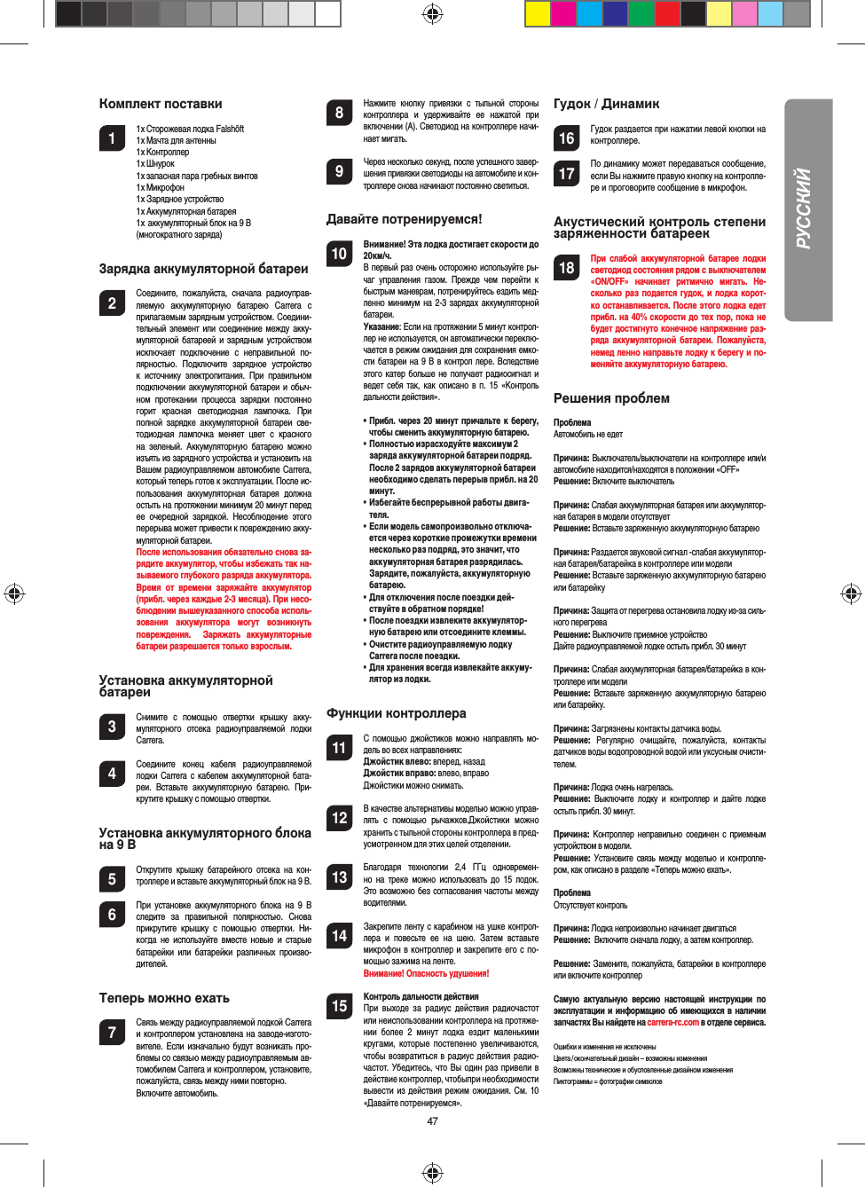 47Комплект поставки1  1 x Сторожевая лодка Falshöft  1 x Мачта для антенны  1 x Контроллер  1 x Шнурок  1 x запасная пара гребных винтов 1 x Микрофон  1 x Зарядное устройство  1 x Аккумуляторная батарея  1 x аккумуляторный блок на 9 В   (многократного заряда) Зарядка аккумуляторной батареи2 Соедините,  пожалуйста,  сначала  радиоуправ-ляемую  аккумуляторную  батарею  Carrera  с прилагаемым зарядным устройством. Соедини-тельный элемент или соединение между акку-муляторной батареей и зарядным устройством исключает  подключение  с  неправильной  по-лярностью.  Подключите  зарядное  устройство к  источнику  электропитания.  При  правильном подключении аккумуляторной батареи и обыч-ном  протекании  процесса  зарядки  постоянно горит  красная  светодиодная  лампочка.  При полной  зарядке  аккумуляторной  батареи  све-тодиодная  лампочка  меняет  цвет  с  красного на  зеленый.  Аккумуляторную  батарею  можно изъять из зарядного устройства и установить на Вашем радиоуправляемом автомобиле Carrera, который теперь готов к эксплуатации. После ис-пользования  аккумуляторная  батарея  должна остыть на протяжении минимум 20 минут перед ее  очередной  зарядкой.  Несоблюдение  этого перерыва может привести к повреждению акку-муляторной батареи.    После использования обязательно снова за-рядите аккумулятор, чтобы избежать так на-зываемого глубокого разряда аккумулятора.Время  от  времени  заряжайте  аккумулятор (прибл. через каждые 2-3 месяца). При несо-блюдении вышеуказанного способа исполь-зования  аккумулятора  могут  возникнуть повреждения.    Заряжать  аккумуляторные батареи разрешается только взрослым.Установка аккумуляторной батареи3 Снимите  с  помощью  отвертки  крышку  акку-муляторного  отсека  радиоуправляемой  лодки Carrera.4 Соедините  конец  кабеля  радиоуправляемой лодки Carrera с  кабелем аккумуляторной бата-реи.  Вставьте  аккумуляторную  батарею.  При-крутите крышку с помощью отвертки.Установка аккумуляторного блока на 9 В5 Открутите  крышку  батарейного  отсека  на  кон-троллере и вставьте аккумуляторный блок на 9 В.6  При  установке аккумуляторного  блока на  9  В следите  за  правильной  полярностью.  Снова прикрутите  крышку  с  помощью  отвертки.  Ни-когда  не  используйте  вместе  новые и  старые батарейки  или  батарейки  различных  произво-дителей. Теперь можно ехать7 Связь между радиоуправляемой лодкой Carrera и контроллером установлена на заводе-изгото-вителе. Если изначально будут возникать про-блемы со связью между радиоуправляемым ав-томобилем Carrera и контроллером, установите, пожалуйста, связь между ними повторно.  Включите автомобиль.8 Нажмите  кнопку  привязки  с  тыльной  стороны контроллера  и  удерживайте  ее  нажатой  при включении (A). Светодиод на контроллере начи-нает мигать.9 Через несколько секунд, после успешного завер-шения привязки светодиоды на автомобиле и кон-троллере снова начинают постоянно светиться.Давайте потренируемся!10 Внимание! Эта лодка достигает скорости до 20км/ч.   В первый раз очень осторожно используйте ры-чаг  управления  газом.  Прежде  чем  перейти  к быстрым маневрам, потренируйтесь ездить мед-ленно минимум на 2-3 зарядах аккумуляторной батареи. Указание: Если на протяжении 5 минут контрол-лер не используется, он автоматически переклю-чается в режим ожидания для сохранения емко-сти батареи на 9 В в контрол лере. Вследствие этого катер больше не получает радиосигнал и ведет себя так, как описано в  п.  15 «Контроль дальности действия».  •   Прибл. через 20 минут причальте к берегу, чтобы сменить аккумуляторную батарею. •   Полностью израсходуйте максимум 2 заряда аккумуляторной батареи подряд. После 2 зарядов аккумуляторной батареи необходимо сделать перерыв прибл. на 20 минут.•   Избегайте беспрерывной работы двига-теля.•   Если модель самопроизвольно отключа-ется через короткие промежутки времени несколько раз подряд, это значит, что аккумуляторная батарея разрядилась. Зарядите, пожалуйста, аккумуляторную батарею.•   Для отключения после поездки дей-ствуйте в обратном порядке!•   После поездки извлеките аккумулятор-ную батарею или отсоедините клеммы.•   Очистите радиоуправляемую лодку Carrera после поездки.•   Для хранения всегда извлекайте аккуму-лятор из лодки. Функции контроллера11 С помощью джойстиков можно  направлять мо-дель во всех направлениях:Джойстик влево: вперед, назадДжойстик вправо: влево, вправоДжойстики можно снимать. 12 В качестве альтернативы моделью можно управ-лять  с  помощью  рычажков.Джойстики  можно хранить с тыльной стороны контроллера в пред-усмотренном для этих целей отделении. 13 Благодаря  технологии  2,4  ГГц  одновремен-но  на  треке  можно  использовать  до  15  лодок.Это возможно без согласования частоты между водителями.14 Закрепите ленту с карабином на ушке контрол-лера  и  повесьте  ее  на  шею.  Затем  вставьте микрофон в контроллер и закрепите его с по-мощью зажима на ленте.   Внимание! Опасность удушения!15  Контроль дальности действияПри  выходе  за  радиус  действия  радиочастот или неиспользовании контроллера на протяже-нии  более  2  минут  лодка  ездит  маленькими кругами,  которые  постепенно  увеличиваются, чтобы возвратиться в радиус действия радио-частот. Убедитесь, что Вы один раз привели в действие контроллер, чтобыпри необходимости вывести из  действия режим ожидания. См. 10 «Давайте потренируемся».Гудок / Динамик16 Гудок раздается при нажатии левой кнопки на контроллере. 17 По динамику может передаваться сообщение, если Вы нажмите правую кнопку на контролле-ре и проговорите сообщение в микрофон.Акустический контроль степени заряженности батареек18 При слабой  аккумуляторной  батарее лодки светодиод состояния рядом с выключателем «ON/OFF»  начинает  ритмично  мигать.  Не-сколько раз подается гудок, и лодка корот-ко останавливается. После этого лодка едет прибл. на 40% скорости до тех пор, пока не будет достигнуто конечное напряжение раз-ряда аккумуляторной батареи. Пожалуйста, немед ленно направьте лодку к берегу и по-меняйте аккумуляторную батарею. Решения проблем ПроблемаАвтомобиль не едетПричина: Выключатель/выключатели на контроллере или/и автомобиле находится/находятся в положении «OFF»Решение: Включите выключательПричина: Слабая аккумуляторная батарея или аккумулятор-ная батарея в модели отсутствуетРешение: Вставьте заряженную аккумуляторную батареюПричина: Раздается звуковой сигнал -слабая аккумулятор-ная батарея/батарейка в контроллере или моделиРешение: Вставьте заряженную аккумуляторную батарею или батарейку Причина: Защита от перегрева остановила лодку из-за силь-ного перегреваРешение: Выключите приемное устройство Дайте радиоуправляемой лодке остыть прибл. 30 минутПричина: Слабая аккумуляторная батарея/батарейка в кон-троллере или моделиРешение: Вставьте заряженную  аккумуляторную батарею или батарейку.Причина: Загрязнены контакты датчика воды.Решение:  Регулярно  очищайте,  пожалуйста,  контакты датчиков воды водопроводной водой или уксусным очисти-телем.Причина: Лодка очень нагрелась.Решение:  Выключите  лодку  и  контроллер  и  дайте  лодке остыть прибл. 30 минут.Причина:  Контроллер неправильно  соединен с приемным устройством в модели.Решение:  Установите связь между  моделью  и контролле-ром, как описано в разделе «Теперь можно ехать».ПроблемаОтсутствует контрольПричина: Лодка непроизвольно начинает двигатьсяРешение:  Включите сначала лодку, а затем контроллер.Решение: Замените, пожалуйста, батарейки в контроллере или включите контроллерСамую  актуальную  версию  настоящей  инструкции  по эксплуатации и информацию об имеющихся в наличии запчастях Вы найдете на carrera-rc.com в отделе сервиса.Ошибки и изменения не исключены Цвета / окончательный дизайн – возможны измененияВозможны технические и обусловленные дизайном изменения Пиктограммы = фотографии символовРУССКИЙ