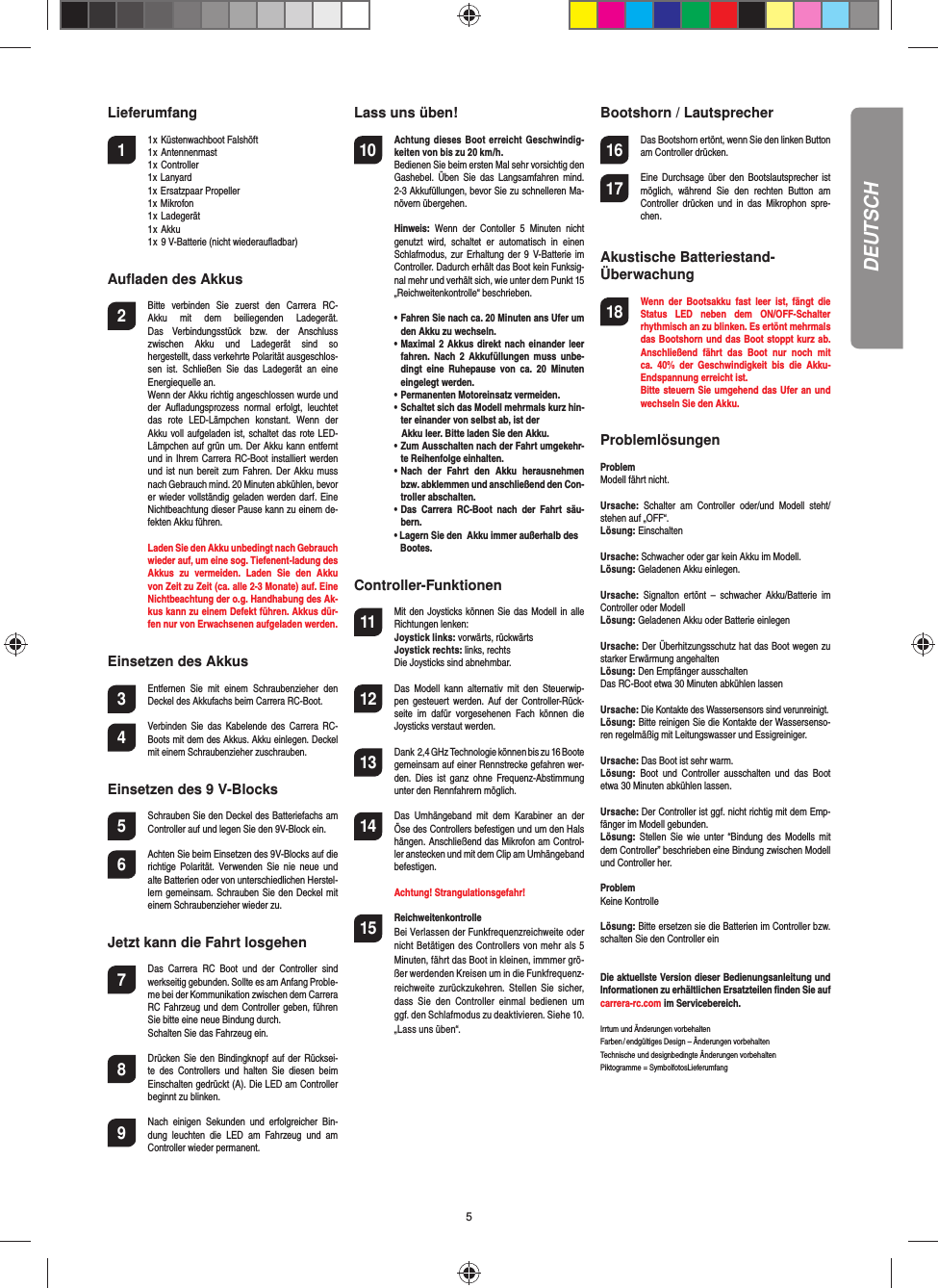 5Lieferumfang1  1 x Küstenwachboot Falshöft    1 x Antennenmast     1 x Controller  1x Lanyard  1x Ersatzpaar Propeller  1x Mikrofon  1 x Ladegerät  1 x Akku  1 x  9 V-Batterie (nicht wiederauﬂ adbar) Auﬂ aden des Akkus2  Bitte  verbinden  Sie  zuerst  den  Carrera  RC-Akku  mit  dem  beiliegenden  Ladegerät. Das  Verbindungsstück  bzw.  der  Anschluss zwischen  Akku  und  Ladegerät  sind  so hergestellt, dass verkehrte Polarität ausgeschlos-sen  ist.  Schließen  Sie  das  Ladegerät  an  eine Energiequelle an.   Wenn der Akku richtig angeschlossen wurde und der  Auﬂ adungs prozess  normal  erfolgt,  leuchtet das  rote  LED-Lämpchen  konstant.  Wenn  der Akku voll aufgeladen ist, schaltet das  rote LED-Lämpchen auf grün um. Der Akku kann entfernt und in Ihrem Carrera RC-Boot installiert werden und ist nun bereit zum  Fahren. Der Akku muss nach Gebrauch mind. 20 Minuten abkühlen, bevor er wieder vollständig geladen werden darf.  Eine Nichtbeachtung dieser Pause kann zu einem de-fekten Akku führen.   Laden Sie den Akku unbedingt nach Gebrauch wieder auf, um eine sog. Tiefenent-ladung des Akkus  zu  vermeiden.  Laden  Sie  den  Akku von Zeit zu Zeit (ca. alle 2-3 Monate) auf. Eine Nichtbeachtung der o.g. Handhabung des Ak-kus kann zu einem Defekt führen. Akkus dür-fen nur von Erwachsenen aufgeladen werden.Einsetzen des Akkus3 Entfernen  Sie  mit  einem  Schraubenzieher  den Deckel des Akkufachs beim Carrera RC-Boot.4 Verbinden Sie  das  Kabelende  des  Carrera RC-Boots mit dem des Akkus. Akku einlegen. Deckel mit einem Schraubenzieher zuschrauben.Einsetzen des 9 V-Blocks5  Schrauben Sie den Deckel des Batterie fachs am Controller auf und legen Sie den 9V-Block ein.6  Achten Sie beim Einsetzen des 9V-Blocks auf die richtige   Polarität.  Verwenden  Sie  nie  neue  und alte Batterien oder von unterschiedlichen Herstel-lern gemeinsam. Schrauben Sie den Deckel mit einem Schrauben zieher wieder zu.Jetzt kann die Fahrt losgehen7  Das  Carrera  RC  Boot  und  der  Controller  sind werkseitig gebunden. Sollte es am Anfang Proble-me bei der Kommunikation zwischen dem Carrera RC Fahrzeug und dem Controller geben, führen Sie bitte eine neue Bindung durch.   Schalten Sie das Fahrzeug ein. 8  Drücken Sie  den Bindingknopf auf der  Rücksei-te  des  Controllers  und  halten  Sie  diesen  beim Einschalten gedrückt (A). Die LED am Controller beginnt zu blinken. 9  Nach  einigen  Sekunden  und  erfolgreicher  Bin-dung  leuchten  die  LED  am  Fahrzeug  und  am Controller wieder permanent.Lass uns üben!10 Achtung dieses  Boot erreicht Geschwindig-keiten von bis zu 20 km/h.   Bedienen Sie beim ersten Mal sehr vorsichtig den Gashebel.  Üben  Sie  das  Langsamfahren  mind. 2-3 Akkufüllungen, bevor Sie zu schnelleren Ma-növern übergehen.  Hinweis:  Wenn  der  Contoller  5  Minuten  nicht genutzt  wird,  schaltet  er  automatisch  in  einen Schlafmodus, zur Erhaltung der 9 V-Batterie im Controller. Dadurch erhält das Boot kein Funksig-nal mehr und verhält sich, wie unter dem Punkt 15  „Reichweitenkontrolle“ beschrieben. •   Fahren Sie nach ca. 20 Minuten ans Ufer um den Akku zu wechseln.  •   Maximal 2 Akkus direkt nach einander  leer fahren.  Nach  2  Akkufüllungen  muss  unbe-dingt  eine  Ruhepause  von  ca.  20  Minuten eingelegt werden.  •   Permanenten Motoreinsatz vermeiden.  •   Schaltet sich das Modell mehrmals kurz hin-ter einander von selbst ab, ist der     Akku leer. Bitte laden Sie den Akku.  •   Zum Ausschalten nach der Fahrt umgekehr-te Reihenfolge einhalten.  •   Nach  der  Fahrt  den  Akku  herausnehmen bzw. abklemmen und anschließend den Con-troller abschalten.  •   Das  Carrera  RC-Boot  nach  der  Fahrt  säu-bern.  • Lagern Sie den  Akku immer außerhalb des     Bootes.Controller-Funktionen11 Mit den Joysticks können Sie das Modell in alle Richtungen lenken:  Joystick links: vorwärts, rückwärts  Joystick rechts: links, rechts   Die Joysticks sind abnehmbar. 12 Das  Modell  kann  alternativ  mit  den  Steuerwip-pen  gesteuert  werden.  Auf der  Controller-Rück-seite  im  dafür  vorgesehenen  Fach  können  die Joysticks verstaut werden.13 Dank  2,4 GHz Technologie können bis zu 16 Bootegemeinsam auf einer Rennstrecke gefahren wer-den.  Dies  ist ganz  ohne Frequenz-Abstimmung unter den Rennfahrern möglich.14 Das  Umhängeband  mit  dem  Karabiner  an  der Öse des Controllers befestigen und um den Hals hängen. Anschließend das Mikrofon am Control-ler anstecken und mit dem Clip am Umhängeband befestigen.  Achtung! Strangulationsgefahr!15  Reichweitenkontrolle Bei Verlassen der Funkfrequenzreichweite oder nicht Betätigen des Controllers von mehr als 5 Minuten, fährt das Boot in kleinen, immmer grö-ßer werdenden Kreisen um in die Funkfrequenz-reichweite  zurückzukehren.  Stellen  Sie  sicher, dass  Sie  den  Controller  einmal  bedienen  um ggf. den Schlafmodus zu deaktivieren. Siehe 10. „Lass uns üben“.Bootshorn / Lautsprecher16 Das Bootshorn ertönt, wenn Sie den linken Button am Controller drücken.17 Eine Durchsage  über  den  Bootslautsprecher ist möglich,  während  Sie  den  rechten  Button  am Controller  drücken  und  in  das Mikrophon  spre-chen.Akustische Batteriestand-Überwachung18 Wenn  der  Bootsakku  fast  leer  ist,  fängt  die Status  LED  neben  dem  ON/OFF-Schalter rhythmisch an zu blinken. Es ertönt mehrmals das Bootshorn und das Boot stoppt kurz ab. Anschließend  fährt  das  Boot  nur  noch  mit ca.  40%  der  Geschwindigkeit  bis  die  Akku-Endspannung erreicht ist.  Bitte steuern Sie umgehend das Ufer an und wechseln Sie den Akku.Problemlösungen ProblemModell fährt nicht.Ursache:  Schalter  am  Controller  oder/und  Modell  steht/stehen auf „OFF“.Lösung: EinschaltenUrsache: Schwacher oder gar kein Akku im Modell.Lösung: Geladenen Akku einlegen.Ursache: Signalton  ertönt  –  schwacher  Akku/Batterie  im Controller oder Modell Lösung: Geladenen Akku oder Batterie einlegenUrsache: Der Überhitzungsschutz hat das Boot wegen zu starker Erwärmung angehaltenLösung: Den Empfänger ausschalten Das RC-Boot etwa 30 Minuten abkühlen lassenUrsache: Die Kontakte des Wassersensors sind verunreinigt.Lösung: Bitte reinigen Sie die Kontakte der Wassersenso-ren regelmäßig mit Leitungswasser und Essigreiniger.Ursache: Das Boot ist sehr warm.Lösung:  Boot  und  Controller  ausschalten  und  das  Boot etwa 30 Minuten abkühlen lassen.Ursache: Der Controller ist ggf. nicht richtig mit dem Emp-fänger im Modell gebunden.Lösung:  Stellen  Sie wie  unter “Bindung des  Modells  mit dem Controller” beschrieben eine Bindung zwischen Modell und Controller her.ProblemKeine KontrolleLösung: Bitte ersetzen sie die Batterien im Controller bzw. schalten Sie den Controller einDie aktuellste Version dieser Bedienungsanleitung und Informationen zu erhältlichen Ersatzteilen ﬁ nden Sie auf carrera-rc.com im Servicebereich.Irrtum und Änderungen vorbehalten  Farben / endgültiges Design – Änderungen vorbehalten Technische und designbedingte Änderungen vorbehalten Piktogramme = SymbolfotosLieferumfangDEUTSCH