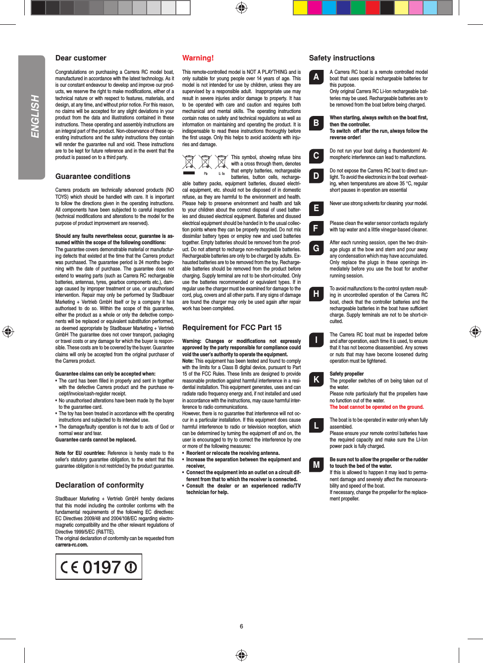 6Dear customerCongratulations on purchasing  a  Carrera  RC  model  boat, manufactured in accordance with the latest technology. As it is our constant endeavour to develop and improve our prod-ucts, we reserve the right to make modiﬁ cations, either of a technical nature or with respect to features, materials, and design, at any time, and without prior notice. For this reason, no claims will be accepted for any slight deviations in your product from the data and illustrations contained in  these instructions. These operating and assembly instructions are an integral part of the product. Non-observance of these op-erating instructions and the safety instructions they contain will render the guarantee null and void. These instructions are to be kept for future reference and in the event that the product is passed on to a third party.Guarantee conditionsCarrera  products  are  technically  advanced  products  (NO TOYS) which should be handled  with  care. It is important to follow the directions given in the operating instructions. All components  have been  subjected to careful  inspection (technical modiﬁ cations and alterations to the model for the purpose of product improvement are reserved).Should any faults nevertheless occur, guarantee is as-sumed within the scope of the following conditions:The guarantee covers demonstrable material or manufactur-ing defects that existed at the time that the Carrera product was purchased. The guarantee period is 24 months begin-ning  with  the  date  of  purchase.  The  guarantee  does not extend to wearing parts (such as Carrera RC rechargeable batteries, antennas, tyres, gearbox components etc.), dam-age caused by improper treatment or use, or unauthorised intervention. Repair may only be performed by Stadlbauer Marketing +  Vertrieb GmbH  itself or by a company it has authorised  to  do  so.  Within the  scope of  this guarantee, either the product as a whole or only the defective compo-nents will be replaced or equivalent substitution performed, as deemed appropriate by Stadlbauer Marketing + Vertrieb GmbH The guarantee does not cover transport, packaging or travel costs or any damage for which the buyer is respon-sible. These costs are to be covered by the buyer. Guarantee claims will only be accepted from the original purchaser of the Carrera product.Guarantee claims can only be accepted when:•   The card has been ﬁ lled in properly and sent in together with the defective Carrera product and the purchase re-ceipt/invoice/cash-register receipt. •   No unauthorised alterations have been made by the buyer to the guarantee card.•   The toy has been treated in accordance with the operating instructions and subjected to its intended use. •   The damage/faulty operation is not due to acts of God or normal wear and tear. Guarantee cards cannot be replaced.Note  for  EU  countries: Reference is  hereby  made  to the seller’s statutory guarantee obligation,  to the extent that this guarantee obligation is not restricted by the product guarantee.Declaration of conformityStadlbauer  Marketing  +  Vertrieb  GmbH  hereby  declares that  this  model including the  controller  conforms  with  the fundamental  requirements  of  the  following  EC  directives: EC Directives 2009/48 and 2004/108/EC regarding electro-magnetic compatibility and the other relevant regulations of Directive 1999/5/EC (R&amp;TTE).The original declaration of conformity can be requested from carrera-rc.com.Warning!This remote-controlled model is NOT A PLAYTHING and is only suitable for  young people over 14 years of age. This model is not intended for use by children, unless they are supervised by a responsible adult.  Inappropriate use may result in  severe injuries and/or damage to property. It has to  be  operated  with  care  and  caution  and  requires  both mechanical  and  mental  skills.  The  operating  instructions contain notes on safety and technical regulations as well as information on maintaining and operating the product. It is indispensable to read these instructions thoroughly  before the ﬁ rst usage. Only this helps to avoid accidents with inju-ries and damage. This  symbol,  showing refuse  bins with a cross through them, denotes that empty batteries, rechargeable batteries,  button  cells,  recharge-able  battery  packs,  equipment  batteries,  disused  electri-cal equipment, etc. should not be disposed of in domestic refuse, as they are harmful to the environment and health. Please  help  to  preserve environment and health  and  talk to your children about  the correct disposal  of used batter-ies and disused electrical equipment. Batteries and disused electrical equipment should be handed in to the usual collec-tion points where they can be properly recycled. Do not mix dissimilar battery types or employ new and used batteries together. Empty batteries should be removed from the prod-uct. Do not attempt to recharge non-rechargeable batteries. Rechargeable batteries are only to be charged by adults. Ex-hausted batteries are to be removed from the toy. Recharge-able batteries should be removed from the product before charging. Supply terminal are not to be short-circuited. Only use  the  batteries  recommended  or  equivalent  types. If  in regular use the charger must be examined for damage to the cord, plug, covers and all other parts. If any signs of damage are found the charger may only be used again after repair work has been completed.Requirement for FCC Part 15Warning:  Changes  or  modiﬁ cations  not  expressly approved by the party responsible for compliance could void the user’s authority to operate the equipment.Note: This equipment has been tested and found to comply with the limits for a Class B digital device, pursuant to Part 15 of the FCC Rules. These limits are designed to provide reasonable protection against harmful interference in a resi-dential installation. This equipment generates, uses and can radiate radio frequency energy and, if not installed and used in accordance with the instructions, may cause harmful inter-ference to radio communications.However, there is no guarantee that interference will not oc-cur in a particular installation. If this equipment does cause harmful interference to radio or television reception, which can be determined by turning the equipment oﬀ  and on, the user is encouraged to try to correct the interference by one or more of the following measures:•  Reorient or relocate the receiving antenna.•  Increase the separation between the equipment and   receiver,•  Connect the equipment into an outlet on a circuit dif-  ferent from that to which the receiver is connected.•  Consult  the  dealer  or  an  experienced  radio/TV   technician for help.Safety instructionsA  A Carrera RC boat is a remote controlled model boat that uses  special rechargeable batteries for this purpose.  Only original Carrera RC Li-Ion rechargeable bat-teries may be used. Rechargeable batteries are to be removed from the boat before being charged. B When starting, always switch on the boat ﬁ rst, then the controller.   To switch  oﬀ  after the run, always follow the reverse order!C  Do not run your boat during a thunderstorm! At-mospheric interference can lead to malfunctions. D  Do not expose the Carrera RC boat to direct sun-light. To avoid the electronics in the boat overheat-ing, when temperatures are above 35 °C, regular short pauses in operation are essentialE  Never use strong solvents for  cleaning  your model.F  Please clean the water sensor contacts regularly with tap water and a little vinegar-based cleaner.G  After each running session, open the two drain-age plugs at the bow and stern and pour away any condensation which may have accumulated.  Only  replace  the  plugs  in  these  openings  im-mediately  before  you use  the boat  for another running session.H  To avoid malfunctions to the control system result-ing in uncontrolled operation of the Carrera RC boat, check that  the controller batteries  and the rechargeable batteries in the boat have suﬃ  cient charge. Supply terminals are not to be short-cir-cuited.I  The Carrera RC  boat must be inspected before and after operation, each time it is used, to ensure that it has not become disassembled. Any screws or nuts that  may have become  loosened during operation must be tightened.K  Safety propeller  The propeller switches oﬀ  on being taken out of the water.  Please note particularly that the propellers have no function out of the water.  The boat cannot be operated on the ground.L  The boat is to be operated in water only when fully assembled.  Please ensure your remote control batteries have the required capacity  and  make sure the  LI-Ion power pack is fully charged.M Be sure not to allow the propeller or the rudder to touch the bed of the water.   If this is allowed to happen it may lead to perma-nent damage and severely aﬀ ect the manoeuvra-bility and speed of the boat.  If necessary, change the propeller for the replace-ment propeller.ENGLISH