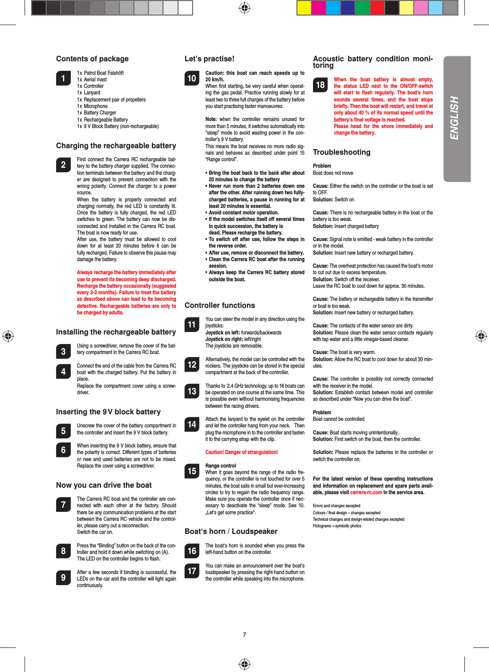 7Contents of package1  1 x  Patrol Boat Falshöft   1 x  Aerial mast   1 x  Controller  1x  Lanyard  1x  Replacement pair of propellers  1 x  Microphone  1 x  Battery Charger  1 x  Rechargeable Battery  1 x 9 V Block Battery (non-rechargeable) Charging the rechargeable battery2  First connect the Carrera RC  rechargeable  bat-tery to the battery charger supplied. The connec-tion terminals between the battery and the charg-er  are  designed to prevent connection  with  the wrong polarity. Connect  the  charger  to a power source.   When  the  battery  is  properly  connected  and charging normally, the red LED  is  constantly lit. Once  the  battery is  fully  charged, the  red  LED switches to green. The battery can now be  dis-connected and installed in the Carrera RC boat. The boat is now ready for use.  After  use,  the  battery  must  be  allowed  to  cool down  for  at  least  20  minutes  before  it  can  be fully recharged. Failure to observe this pause may  damage the battery.  Always recharge the battery immediately after use to prevent its becoming deep discharged. Recharge the battery occasionally (suggested every 2-3 months). Failure to treat the battery as described above can lead to its becoming defective. Rechargeable batteries are only to be charged by adults.Installing the rechargeable battery3 Using a screwdriver, remove the cover of the bat-tery compartment in the Carrera RC boat.4 Connect the end of the cable from the Carrera RC boat with  the charged  battery. Put the battery in place. Replace the compartment cover using  a  screw-driver.Inserting the 9 V block battery5  Unscrew the cover of the battery compartment in the controller and insert the 9 V block battery.6  When inserting the 9 V block battery, ensure that the polarity is correct. Diﬀ erent types of batteries or new and used batteries are not to be mixed. Replace the cover using a screwdriver.Now you can drive the boat7  The Carrera RC boat and the controller are con-nected  with  each  other  at  the  factory.  Should there be any communication problems at the start between the Carrera RC vehicle and the control-ler, please carry out a reconnection.   Switch the car on.8  Press the “Binding” button on the back of the con-troller and hold it down while switching on (A).  The LED on the controller begins to ﬂ ash. 9 After a few seconds if binding is successful, the LEDs on the car and the controller will light again continuously.Let’s practise!10 Caution:  this  boat  can  reach  speeds  up  to 20 km/h.   When ﬁ rst starting, be very careful when operat-ing the gas pedal. Practice running slowly for at least two to three full charges of the battery before you start practising faster manoeuvres. Note:  when  the  controller  remains  unused  for more than 5 minutes, it switches automatically into “sleep” mode to avoid wasting power in the con-troller’s 9 V battery.  This means the boat receives no more radio sig-nals  and  behaves  as  described  under  point  15 “Range control”. •   Bring the boat back to the bank after about 20 minutes to change the battery  •   Never run more than 2 batteries down one after the other. After running down two fully-charged batteries, a pause in running for at least 20 minutes is essential.  •   Avoid constant motor operation.  •   If the model switches itself oﬀ  several times in quick succession, the battery is    dead. Please recharge the battery.  •   To switch oﬀ  after use, follow the steps in the reverse order.  •   After use, remove or disconnect the battery.  •   Clean the Carrera RC boat after the running session.  •   Always keep the Carrera RC  battery  stored outside the boat.Controller functions11 You can steer the model in any direction using the joysticks:  Joystick on left: forwards/backwards Joystick on right: left/right   The joysticks are removable.12 Alternatively, the model can be controlled with the rockers. The joysticks can be stored in the special compartment at the back of the controller.13 Thanks to  2.4 GHz technology, up to 16 boats can be operated on one course at the same time. This is possible even without harmonising frequencies between the racing drivers.14 Attach the lanyard to the eyelet on the controller and let the controller hang from your neck.   Then plug the microphone in to the controller and fasten it to the carrying strap with the clip.  Caution! Danger of strangulation!15  Range controlWhen it goes beyond the range of the radio fre-quency, or the controller is not touched for over 5 minutes, the boat sails in small but ever-increasing circles to try to regain the radio frequency range. Make sure you operate the controller once if nec-essary  to  deactivate  the “sleep”  mode.  See 10. „Let‘s get some practice“.Boat‘s horn / Loudspeaker16 The boat‘s horn is sounded when you press the left-hand button on the controller.17 You can make an announcement over the boat’s loudspeaker by pressing the right-hand button on the controller while speaking into the microphone.Acoustic  battery  condition  moni-toring18 When  the  boat  battery  is  almost  empty, the  status  LED  next  to  the  ON/OFF-switch will  start  to  ﬂ ash  regularly.  The  boat’s  horn sounds  several  times,  and  the  boat  stops brieﬂ y. Then the boat will restart, and travel at only about 40 % of its normal speed until the battery’s ﬁ nal voltage is reached.  Please  head  for  the  shore  immediately  and change the battery.TroubleshootingProblemBoat does not moveCause: Either the switch on the controller or the boat is set to OFF.Solution: Switch on Cause: There is no rechargeable battery in the boat or the battery is too weak.Solution: Insert charged batteryCause: Signal note is emitted - weak battery in the controller or in the model.Solution: Insert new battery or recharged battery.Cause: The overheat protection has caused the boat’s motor to cut out due to excess temperature. Solution: Switch oﬀ  the receiver.Leave the RC boat to cool down for approx. 30 minutes.Cause: The battery or rechargeable battery in the transmitter or boat is too weak.Solution: Insert new battery or recharged battery.Cause: The contacts of the water sensor are dirty.Solution: Please clean the water sensor contacts regularly with tap water and a little vinegar-based cleaner.Cause: The boat is very warm.Solution: Allow the RC boat to cool down for about 30 min-utes.Cause: The controller is possibly  not  correctly  connected with the receiver in the model.Solution: Establish contact between model and controller as described under “Now you can drive the boat”.ProblemBoat cannot be  controlledCause: Boat starts moving unintentionally..Solution: First switch on the boat, then the controller.Solution: Please replace the batteries in the controller or switch the controller on.For  the  latest version of  these  operating  instructions and information on replacement and spare parts avail-able, please visit carrera-rc.com in the service area.Errors and changes exceptedColours / ﬁ nal design – changes exceptedTechnical changes and design-related changes exceptedPictograms = symbolic photosENGLISH