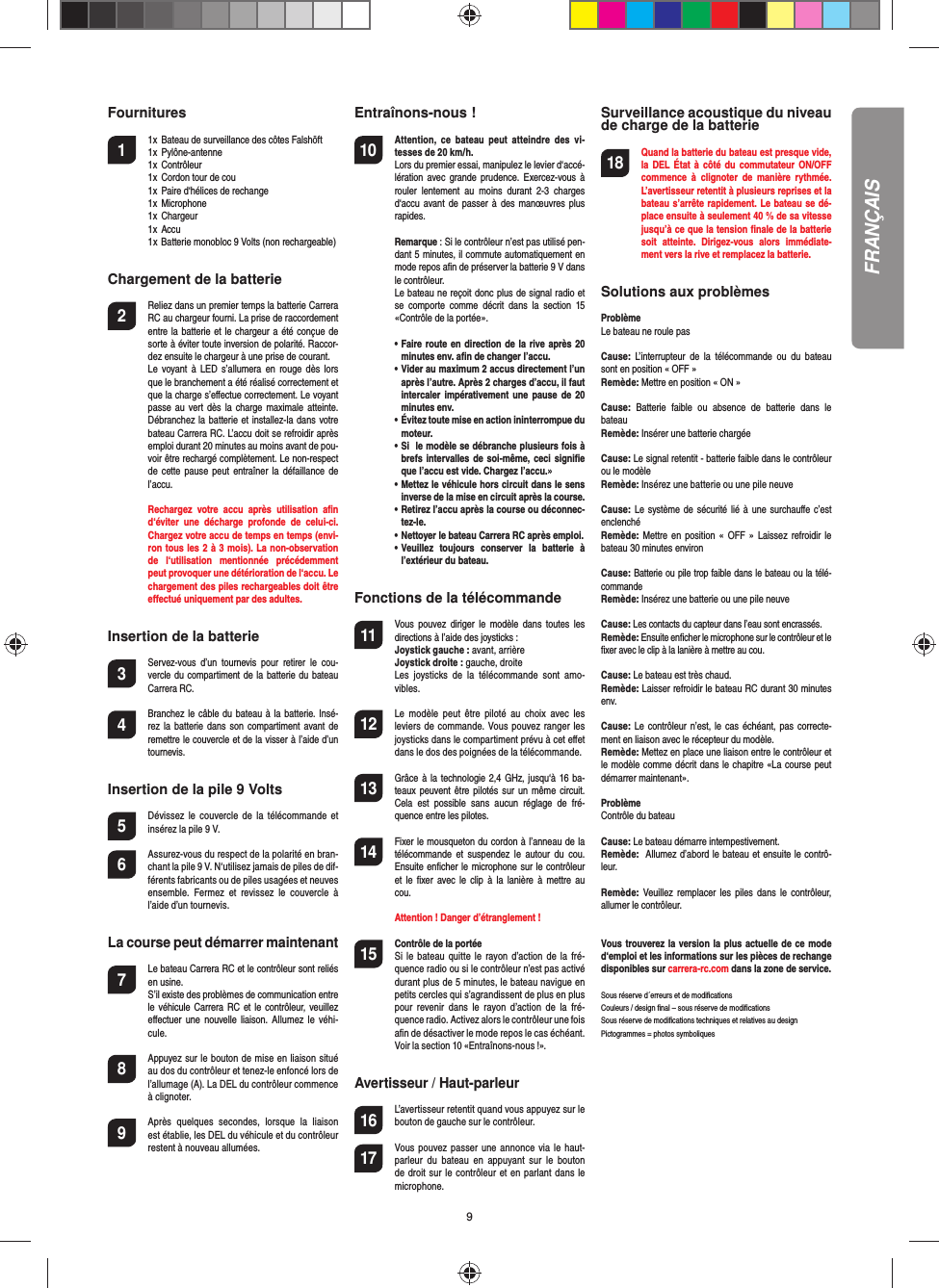 9Fournitures1  1x  Bateau de surveillance des côtes Falshöft  1x  Pylône-antenne  1x  Contrôleur  1x  Cordon tour de cou  1x  Paire d‘hélices de rechange  1x  Microphone  1x  Chargeur  1x  Accu  1 x Batterie monobloc 9 Volts (non rechargeable) Chargement de la batterie2  Reliez dans un premier temps la batterie Carrera RC au chargeur fourni. La prise de raccordement entre la batterie et le chargeur a été conçue de sorte à éviter toute inversion de polarité. Raccor-dez ensuite le chargeur à une prise de courant.   Le  voyant  à  LED s’allumera  en  rouge  dès lors que le branchement a été réalisé  correctement et que la charge s’eﬀ ectue correctement. Le voyant passe au vert  dès  la  charge  maximale  atteinte. Débranchez la batterie et installez-la dans votre bateau Carrera RC. L’accu doit se refroidir après emploi durant 20 minutes au moins avant de pou-voir être rechargé complètement. Le non-respect de  cette  pause  peut  entraîner la  défaillance de l’accu.  Rechargez  votre  accu  après  utilisation  aﬁ n d‘éviter  une  décharge  profonde  de  celui-ci. Chargez votre accu de temps en temps (envi-ron tous les 2 à 3 mois). La non-observation de  l‘utilisation  mentionnée  précédemment peut provoquer une détérioration de l‘accu. Le chargement des piles rechargeables doit être eﬀ ectué uniquement par des adultes.Insertion de la batterie3 Servez-vous  d’un  tournevis  pour  retirer  le  cou-vercle du compartiment de la batterie du bateau Carrera RC.4 Branchez le  câble du bateau à la batterie. Insé-rez la  batterie  dans  son  compartiment avant de remettre le couvercle et de la visser à l’aide d’un tournevis.Insertion de la pile 9 Volts5  Dévissez  le couvercle  de  la  télécommande  et insérez la pile 9 V.6  Assurez-vous du respect de la polarité en bran-chant la pile 9 V. N‘utilisez jamais de piles de dif-férents fabricants ou de piles usagées et neuves ensemble.  Fermez  et  revissez  le  couvercle  à l’aide d’un tournevis.La course peut démarrer maintenant7  Le bateau Carrera RC et le contrôleur sont reliés en usine.   S’il existe des problèmes de communication entre le véhicule Carrera  RC et le contrôleur,  veuillez eﬀ ectuer  une  nouvelle  liaison. Allumez le  véhi-cule.8  Appuyez sur le bouton de mise en liaison situé au dos du contrôleur et tenez-le enfoncé lors de l’allumage (A). La DEL du contrôleur commence à clignoter.9 Après  quelques  secondes,  lorsque  la  liaison est établie, les DEL du véhicule et du contrôleur restent à nouveau allumées. Entraînons-nous !10 Attention,  ce  bateau  peut  atteindre  des  vi-tesses de 20 km/h. Lors du premier essai, manipulez le levier d‘accé-lération  avec  grande  prudence.  Exercez-vous à rouler  lentement  au  moins  durant  2-3  charges d‘accu avant de  passer  à  des  manœuvres  plus rapides.  Remarque : Si le contrôleur n’est pas utilisé pen-dant 5 minutes, il commute automatiquement en mode repos aﬁ n de préserver la batterie 9 V dans le contrôleur.  Le bateau ne reçoit donc plus de signal radio et se  comporte  comme  décrit  dans  la  section  15 «Contrôle de la portée». •   Faire route en direction de la rive après 20 minutes env. aﬁ n de changer l’accu.  •   Vider au maximum 2 accus directement l’un après l’autre. Après 2 charges d’accu, il faut intercaler impérativement une pause  de  20 minutes env.  •     Évitez toute mise en action ininterrompue du moteur.  •   Si  le modèle se débranche plusieurs fois à brefs intervalles de  soi-même, ceci signiﬁ e que l’accu est vide. Chargez l’accu.»  •   Mettez le véhicule hors circuit dans le sens inverse de la mise en circuit après la course.  •   Retirez l’accu après la course ou déconnec-tez-le.  •   Nettoyer le bateau Carrera RC après emploi.  •   Veuillez  toujours  conserver  la  batterie  à l’extérieur du bateau.  Fonctions de la télécommande11 Vous pouvez  diriger  le modèle  dans  toutes les directions à l’aide des joysticks :  Joystick gauche : avant, arrière Joystick droite : gauche, droite  Les  joysticks  de  la  télécommande  sont  amo-vibles.12 Le  modèle  peut  être  piloté  au  choix  avec  les leviers de commande.  Vous pouvez  ranger les joysticks dans le compartiment prévu à cet eﬀ et dans le dos des poignées de la télécommande.13 Grâce à  la technologie 2,4 GHz, jusqu‘à 16 ba-teaux peuvent être pilotés  sur  un  même  circuit. Cela  est  possible  sans  aucun  réglage  de  fré-quence entre les pilotes.14 Fixer le mousqueton du cordon à l’anneau de la télécommande  et  suspendez  le  autour  du  cou. Ensuite enﬁ cher le microphone sur le contrôleur et  le  ﬁ xer avec le  clip  à la lanière  à  mettre  au cou.   Attention ! Danger d’étranglement !15  Contrôle de la portéeSi  le  bateau  quitte  le rayon  d’action  de  la fré-quence radio ou si le contrôleur n’est pas activé durant plus de 5 minutes, le bateau navigue en petits cercles qui s’agrandissent de plus en plus pour  revenir  dans  le  rayon  d’action  de  la  fré-quence radio. Activez alors le contrôleur une foisaﬁ n de désactiver le mode repos le cas échéant. Voir la section 10 «Entraînons-nous !».Avertisseur / Haut-parleur16  L’avertisseur retentit quand vous appuyez sur le bouton de gauche sur le contrôleur.17  Vous pouvez passer une  annonce via le  haut-parleur  du  bateau  en  appuyant  sur  le  bouton de droit sur le  contrôleur et en parlant dans le microphone.Surveillance acoustique du niveau de charge de la batterie18 Quand la batterie du bateau est presque vide, la DEL  État  à  côté  du commutateur  ON/OFF commence  à  clignoter  de  manière  rythmée.  L’avertisseur retentit à plusieurs reprises et la bateau s’arrête rapidement. Le bateau se dé-place ensuite à seulement 40 % de sa vitesse jusqu’à ce que la tension ﬁ nale de la batterie soit  atteinte.  Dirigez-vous  alors  immédiate-ment vers la rive et remplacez la batterie.Solutions aux problèmes ProblèmeLe bateau ne roule pasCause:  L’interrupteur  de  la  télécommande  ou  du  bateau sont en position « OFF » Remède: Mettre en position « ON »Cause:  Batterie  faible  ou  absence  de  batterie  dans  le bateauRemède: Insérer une batterie chargéeCause: Le signal retentit - batterie faible dans le contrôleur ou le modèleRemède: Insérez une batterie ou une pile neuveCause: Le système de  sécurité  lié  à  une  surchauﬀ e  c’est enclenchéRemède:  Mettre en position  «  OFF  »  Laissez refroidir  le bateau 30 minutes environCause: Batterie ou pile trop faible dans le bateau ou la télé-commandeRemède: Insérez une batterie ou une pile neuveCause: Les contacts du capteur dans l’eau sont encrassés.Remède: Ensuite enﬁ cher le microphone sur le contrôleur et le ﬁ xer avec le clip à la lanière à mettre au cou.Cause: Le bateau est très chaud.Remède: Laisser refroidir le bateau RC durant 30 minutes env.Cause: Le contrôleur  n’est, le cas échéant,  pas correcte-ment en liaison avec le récepteur du modèle.Remède: Mettez en place une liaison entre le contrôleur et le modèle comme décrit dans le chapitre «La course peut démarrer maintenant».ProblèmeContrôle du bateauCause: Le bateau démarre intempestivement.Remède:  Allumez d’abord le bateau et ensuite le contrô-leur.Remède:  Veuillez  remplacer  les  piles  dans le contrôleur, allumer le contrôleur.Vous trouverez la version la plus actuelle de ce mode d‘emploi et les informations sur les pièces de rechange disponibles sur carrera-rc.com dans la zone de service. Sous réserve d´erreurs et de modiﬁ cationsCouleurs / design ﬁ nal – sous réserve de modiﬁ cationsSous réserve de modiﬁ cations techniques et relatives au designPictogrammes = photos symboliquesFRANÇAIS