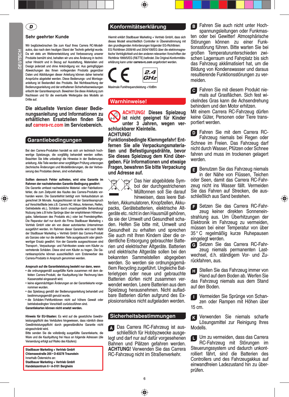 6Sehr geehrter KundeWir beglückwünschen Sie zum Kauf Ihres Carrera RC- Modell-autos, das nach dem heutigen Stand der Technik  gefertigt wurde. Da wir stets um Weiterentwicklung und  Verbesserung unserer Produkte bemüht sind, behalten wir uns eine Änderung in techni-scher Hinsicht und in Bezug auf Ausstattung, Materialien und  Design jederzeit und ohne  Ankündigung vor. Aus geringfügigen Abweichungen des  Ihnen vorliegenden Produkts gegenüber  Daten und Abbildungen dieser Anleitung können daher keinerlei Ansprüche abgeleitet werden. Diese Bedienungs- und Montage-an leitung ist Bestandteil des Produkts. Bei Nichtbeachtung der Bedienungsanleitung und der enthaltenen Sicherheitsanweisungen erlischt der Garantieanspruch. Bewahren Sie diese Anleitung zum Nachlesen und für die eventuelle  Weitergabe des Modells an  Dritte  auf.Die aktuellste Version dieser Bedie-nungsanleitung und Informationen zu erhältlichen Ersatzteilen ﬁ nden  Sie auf carrera-rc.com im Servicebereich.Garantiebedingungen Bei den Carrera-Produkten handelt es sich um technisch hoch-wertige Spielzeuge, die sorgfältig behandelt werden sollten.  Beachten Sie bitte unbedingt die Hinweise in der Bedienungs-anleitung. Alle Teile werden einer sorgfältigen Prüfung unterzogen (technische Änderungen und Modell änderungen, die der Verbes-serung des Produktes dienen, sind vorbehalten).Sollten dennoch Fehler auftreten, wird eine Garantie im  Rahmen der nach stehenden Garantie-Bedingung gewährt:Die Garantie umfasst nachweisliche Material- oder Fabrikations-fehler, die zum Zeitpunkt des Kaufes des Carrera- Produkts vor-handen waren. Die Garantiefrist beträgt vom Verkaufsdatum an gerechnet 24 Monate. Ausgeschlossen ist der Garantieanspruch auf Verschleißteile (wie z.B.  Carrera RC Akkus, Antennen, Reifen, Getriebeteile etc.), Schäden durch unsachgemäße Behandlung/Nutzung (wie z.B hohe Sprünge über der empfohlenen Höhenan-gabe, fallenlassen des Produkts etc.) oder bei Fremdeingriﬀ en. Die Reparatur darf nur durch die Firma Stadlbauer Marketing + Vertrieb GmbH oder ein von dieser autorisiertes Unternehmen ausgeführt werden. Im Rahmen dieser Garantie wird nach Wahl der Stadlbauer Marketing + Vertrieb GmbH das Carrera-Produkt als Ganzes oder nur die defekten Teile ausgetauscht oder gleich-wertiger Ersatz gewährt. Von der Garantie ausgeschlossen sind Transport-, Verpackungs- und Fahrtkosten sowie vom Käufer zu vertretende Schäden. Diese sind vom Käufer zu tragen. Die Ga-rantieansprüche können ausschließlich vom Ersterwerber des Carrera- Produkts in Anspruch genommen werden.Anspruch auf die Garantieleistung besteht nur dann, wenn•   die ordnungsgemäß ausgefüllte Karte zusammen mit dem de-fekten Carrera-Produkt, der Kaufquittung / der Rechnung / dem Kassenzettel eingesandt wird.•   keine eigenmächtigen Änderungen an der Garantiekarte vorge-nommen wurden.•   das Spielzeug gemäß der Bedienungsanleitung behandelt und bestimmungsgemäß genutzt wurde.•   die Schäden / Fehlfunktionen nicht auf höhere Gewalt oder  betriebsbedingten Verschleiß zurückzuführen sind.Garantiekarten können nicht ersetzt werden.Hinweis für EU-Staaten: Es wird auf die gesetzliche Gewähr-leistungspﬂ icht des Verkäufers hingewiesen, dass nämlich diese  Gewährleistungspﬂ icht durch gegenständ liche Garantie nicht  eingeschränkt  wird. Bitte senden Sie die vollständig ausgefüllte Garantiekarte, die Ware und die Kaufquittung frei Haus an folgende Adressen (die Versendung erfolgt auf Risiko des Käufers):Stadlbauer Marketing + Vertrieb GmbHChiemseestraße 200 • D-83278 TraunsteinInnerhalb Österreichs an:Stadlbauer Marketing + Vertrieb GmbHHandelszentrum 6 • A-5101 BergheimKonformitätserklärung Hiermit erklärt Stadlbauer Marketing + Vertrieb GmbH, dass sich dieses Modell einschließlich Controller in Übereinstimmung mit den grundlegenden Anforderungen  folgender EG-Richtlinien: EG Richtlinien 2009/48 und 2004/108/EG über die elektromagne-tische Verträglichkeit und den anderen relevanten Vorschriften der Richtlinie 1999/5/EG (R&amp;TTE) beﬁ ndet. Die Original-Konformitäts-erklärung kann unter carrera-rc.com angefordert werden.                Maximale Funkfrequenzleistung &lt;10dBmWarnhinweise!ACHTUNG! Dieses Spielzeug ist nicht geeignet für Kinder unter 3 Jahren, wegen ver-schluckbarer Kleinteile. ACHTUNG! Funktionsbedingte Klemmgefahr! Ent-fernen Sie alle Verpackungsmateria-lien und Befestigungsdrähte, bevor Sie dieses Spielzeug dem Kind über-geben. Für Informationen und etwaige Fragen, bewahren Sie bitte Verpackung und Adresse auf.Das hier abgebildete Sym-bol der durch gestrichenen Mülltonnen soll Sie darauf hinweisen, dass leere Bat-terien, Akkumulatoren, Knopfzellen, Akku-packs, Geräte batterien, elektrische Alt-geräte etc. nicht in den Hausmüll gehören, da sie der Umwelt und Gesundheit scha-den. Helfen Sie bitte mit, Umwelt und  Gesundheit zu erhalten und sprechen Sie auch mit Ihren Kindern über die or-dentliche Entsorgung gebrauchter Batte-rien und elektrischer Altgeräte. Batterien und elektrische Altgeräte sollen bei den bekannten Sam melstellen abgegeben werden. So werden sie ordnungsgemä-ßem Recycling zugeführt. Ungleiche Bat-terietypen oder neue und gebrauchte Batterien dürfen nicht zusammen ver-wendet werden. Leere Batterien aus dem Spielzeug herausnehmen. Nicht auﬂ ad-bare Batterien dürfen aufgrund des Ex-plosionsrisikos nicht aufgeladen werden. SicherheitsbestimmungenADas Carrera RC-Fahrzeug ist aus-schließlich für Hobbyzwecke ausge-legt und darf nur auf dafür vorgesehenen Bahnen und Plätzen gefahren werden. ACHTUNG! Verwenden Sie das Carrera RC-Fahrzeug nicht im Straßenverkehr.BFahren Sie auch nicht unter Hoch-spannungsleitungen oder Funkmas-ten oder bei Gewitter! Atmosphärische Störungen können zu einer Funk-tionsstörung führen. Bitte warten Sie bei großen Temperaturunterschieden zwi-schen Lagerraum und Fahrplatz bis sich das Fahrzeug akklimatisiert hat, um die Bildung von Kondenswasser und daraus  resultierende Funktionsstörungen zu ver-meiden.CFahren Sie mit diesem Produkt nie-mals auf Gras ﬂ ächen. Sich fest wi-ckelndes Gras kann die Achsen drehung behindern und den Motor erhitzen. Mit einem Carrera RC-Fahrzeug dürfen keine  Güter, Personen oder Tiere trans-portiert werden.DFahren Sie mit dem Carrera RC-Fahrzeug niemals bei Regen oder Schnee im Freien. Das Fahrzeug darf nicht durch Wasser, Pfützen oder Schnee fahren und muss im trockenen gelagert werden. EBenutzen Sie das Fahrzeug niemals in der Nähe von Flüssen, Teichen oder Seen, damit das Carrera RC-Fahr-zeug nicht ins Wasser fällt. Vermeiden Sie das Fahren auf Strecken, die aus-schließlich aus Sand bestehen.FSetzen Sie das Carrera RC-Fahr-zeug keiner direkten Sonnenein-strahlung aus. Um Überhitzungen der Elektronik im Fahrzeug zu vermeiden, müssen bei einer Temperatur von über 35 °  C  regelmäßig  kurze  Ruhepausen eingelegt  werden.GSetzen Sie das Carrera RC-Fahr-zeug niemals permanenten Last-wechsel, d.h. ständigem Vor- und Zu-rückfahren, aus.HStellen Sie das Fahrzeug immer von Hand auf dem Boden ab. Werfen Sie das Fahrzeug niemals aus dem Stand auf den Boden.IVermeiden Sie Sprünge von Schan-zen oder Rampen mit  Höhen über 15 cm.KVerwenden Sie niemals scharfe  Lösungsmittel zur Reinigung Ihres Modells.LUm zu vermeiden, dass das Carrera RC-Fahrzeug mit Störungen im Steuerungssystem und dadurch unkont-rolliert fährt, sind die Batterien des  Controllers und des Fahrzeugakkus auf einwandfreien  Ladezustand hin zu über-prüfen. DEUTSCH