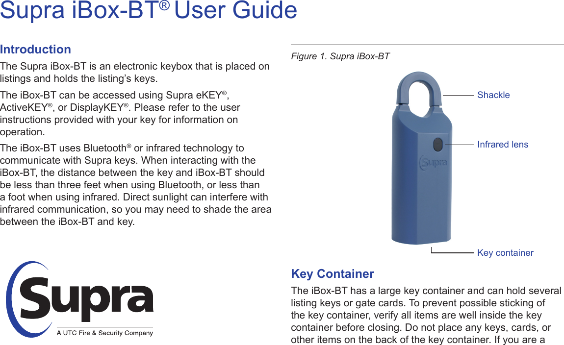 Supra iBox-BT® User GuideIntroductionThe Supra iBox-BT is an electronic keybox that is placed on listings and holds the listing’s keys. The iBox-BT can be accessed using Supra eKEY®, ActiveKEY®, or DisplayKEY®. Please refer to the user instructions provided with your key for information on operation.The iBox-BT uses Bluetooth® or infrared technology to communicate with Supra keys. When interacting with the iBox-BT, the distance between the key and iBox-BT should be less than three feet when using Bluetooth, or less than a foot when using infrared. Direct sunlight can interfere with infrared communication, so you may need to shade the area between the iBox-BT and key.Key ContainerThe iBox-BT has a large key container and can hold several listing keys or gate cards. To prevent possible sticking of the key container, verify all items are well inside the key container before closing. Do not place any keys, cards, or other items on the back of the key container. If you are a Figure 1. Supra iBox-BTShackleInfrared lensKey container