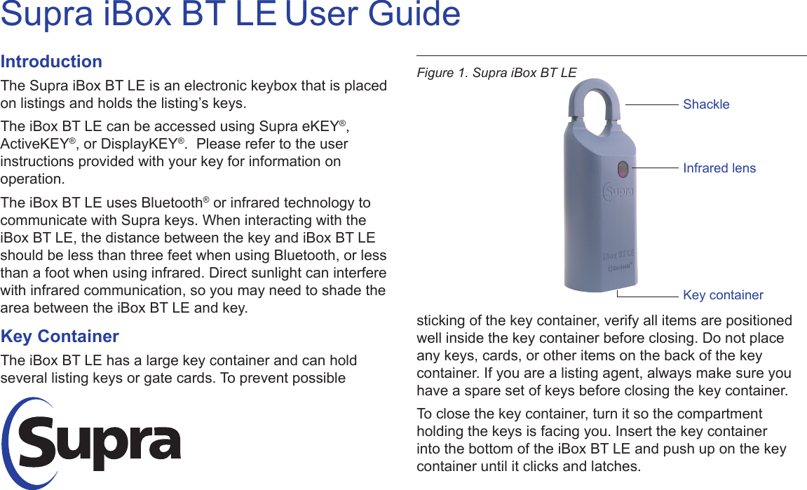 Supra iBox BT LE User GuideIntroductionThe Supra iBox BT LE is an electronic keybox that is placed on listings and holds the listing’s keys. The iBox BT LE can be accessed using Supra eKEY®, ActiveKEY®, or DisplayKEY®.  Please refer to the user instructions provided with your key for information on operation.The iBox BT LE uses Bluetooth® or infrared technology to communicate with Supra keys. When interacting with the iBox BT LE, the distance between the key and iBox BT LE should be less than three feet when using Bluetooth, or less than a foot when using infrared. Direct sunlight can interfere with infrared communication, so you may need to shade the area between the iBox BT LE and key.Key ContainerThe iBox BT LE has a large key container and can hold several listing keys or gate cards. To prevent possible sticking of the key container, verify all items are positioned well inside the key container before closing. Do not place any keys, cards, or other items on the back of the key container. If you are a listing agent, always make sure you have a spare set of keys before closing the key container.To close the key container, turn it so the compartment holding the keys is facing you. Insert the key container into the bottom of the iBox BT LE and push up on the key container until it clicks and latches.Figure 1. Supra iBox BT LEShackleInfrared lensKey container