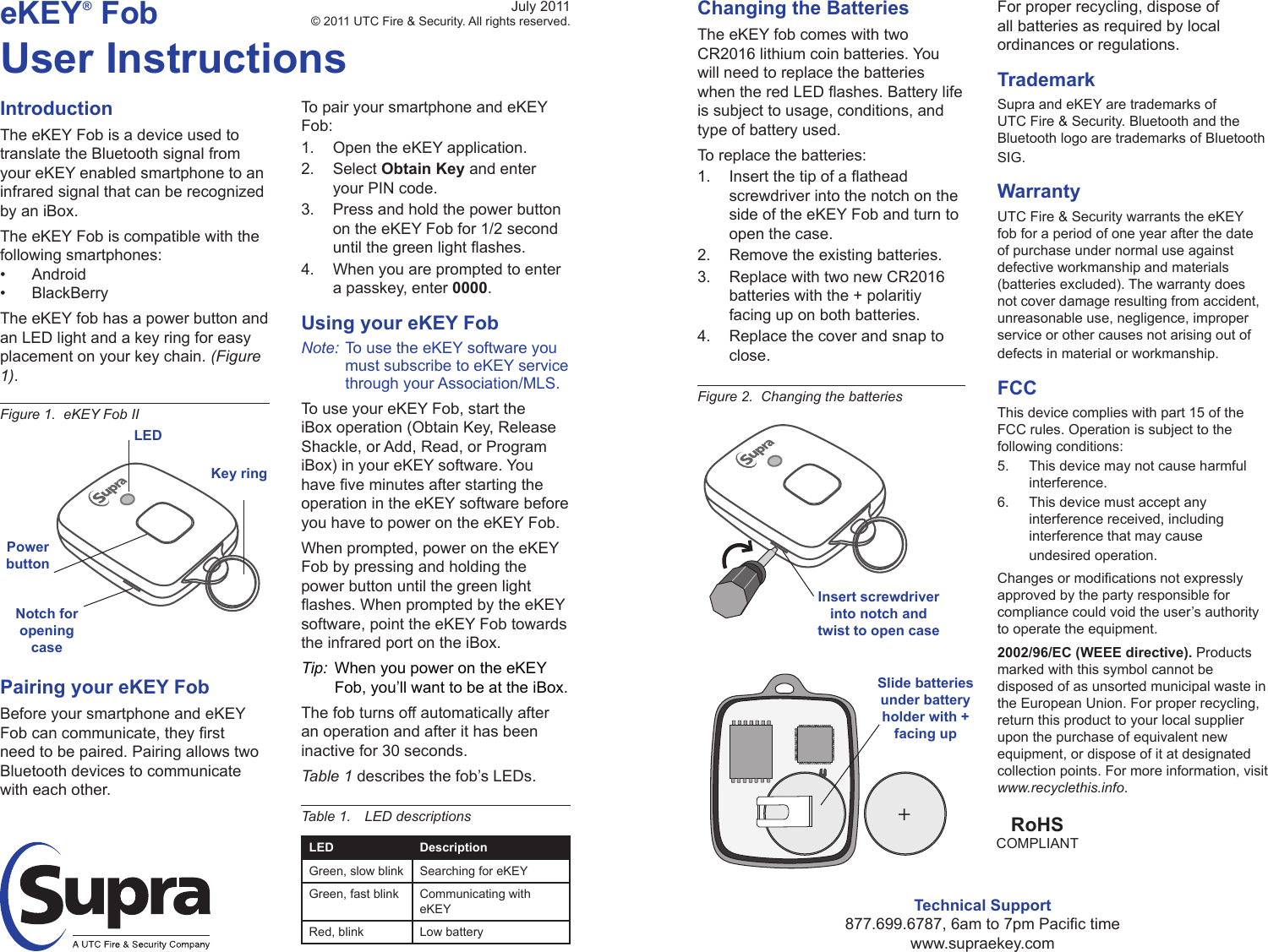 eKEY® FobUser InstructionsIntroductionThe eKEY Fob is a device used to translate the Bluetooth signal from your eKEY enabled smartphone to an infrared signal that can be recognized by an iBox.The eKEY Fob is compatible with the following smartphones:• Android• BlackBerryThe eKEY fob has a power button and an LED light and a key ring for easy placement on your key chain. (Figure 1).To pair your smartphone and eKEY Fob:1.  Open the eKEY application.2.  Select Obtain Key and enter your PIN code.3.  Press and hold the power button on the eKEY Fob for 1/2 second untilthegreenlightashes.4.  When you are prompted to enter a passkey, enter 0000.Using your eKEY FobNote: To use the eKEY software you must subscribe to eKEY service through your Association/MLS.To use your eKEY Fob, start the iBox operation (Obtain Key, Release Shackle, or Add, Read, or Program iBox) in your eKEY software. You haveveminutesafterstartingtheoperation in the eKEY software before you have to power on the eKEY Fob.When prompted, power on the eKEY Fob by pressing and holding the power button until the green light ashes.WhenpromptedbytheeKEYsoftware, point the eKEY Fob towards the infrared port on the iBox.Tip:  When you power on the eKEY Fob, you’ll want to be at the iBox.The fob turns off automatically after an operation and after it has been inactive for 30 seconds. Table 1 describes the fob’s LEDs.Table 1.  LED descriptionsLED DescriptionGreen, slow blink Searching for eKEYGreen, fast blink Communicating with eKEYRed, blink Low batteryFigure 1.  eKEY Fob IIPairing your eKEY FobBefore your smartphone and eKEY Fobcancommunicate,theyrstneed to be paired. Pairing allows two Bluetooth devices to communicate with each other.July 2011© 2011 UTC Fire &amp; Security. All rights reserved.LEDPowerbuttonKey ringTechnical Support877.699.6787,6amto7pmPacictimewww.supraekey.comChanging the BatteriesThe eKEY fob comes with two CR2016 lithium coin batteries. You will need to replace the batteries whentheredLEDashes.Batterylifeis subject to usage, conditions, and type of battery used.To replace the batteries:1.  Insertthetipofaatheadscrewdriver into the notch on the side of the eKEY Fob and turn to open the case.2.  Remove the existing batteries.3.  Replace with two new CR2016 batteries with the + polaritiy facing up on both batteries.4.  Replace the cover and snap to close.Figure 2.  Changing the batteriesFor proper recycling, dispose of all batteries as required by local ordinances or regulations.TrademarkSupra and eKEY are trademarks of UTC Fire &amp; Security. Bluetooth and the Bluetooth logo are trademarks of Bluetooth SIG.WarrantyUTC Fire &amp; Security warrants the eKEY fob for a period of one year after the date of purchase under normal use against defective workmanship and materials (batteries excluded). The warranty does not cover damage resulting from accident, unreasonable use, negligence, improper service or other causes not arising out of defects in material or workmanship.FCCThis device complies with part 15 of the FCC rules. Operation is subject to the following conditions:5.  This device may not cause harmful interference.6.  This device must accept any interference received, including interference that may cause undesired operation.Changesormodicationsnotexpresslyapproved by the party responsible for compliance could void the user’s authority to operate the equipment.2002/96/EC (WEEE directive). Products marked with this symbol cannot be disposed of as unsorted municipal waste in the European Union. For proper recycling, return this product to your local supplier upon the purchase of equivalent new equipment, or dispose of it at designated collection points. For more information, visit www.recyclethis.info.RoHSCOMPLIANT+Notch for opening caseSlide batteries under battery holder with + facing upInsert  screwdriver  into notch and twist to open case