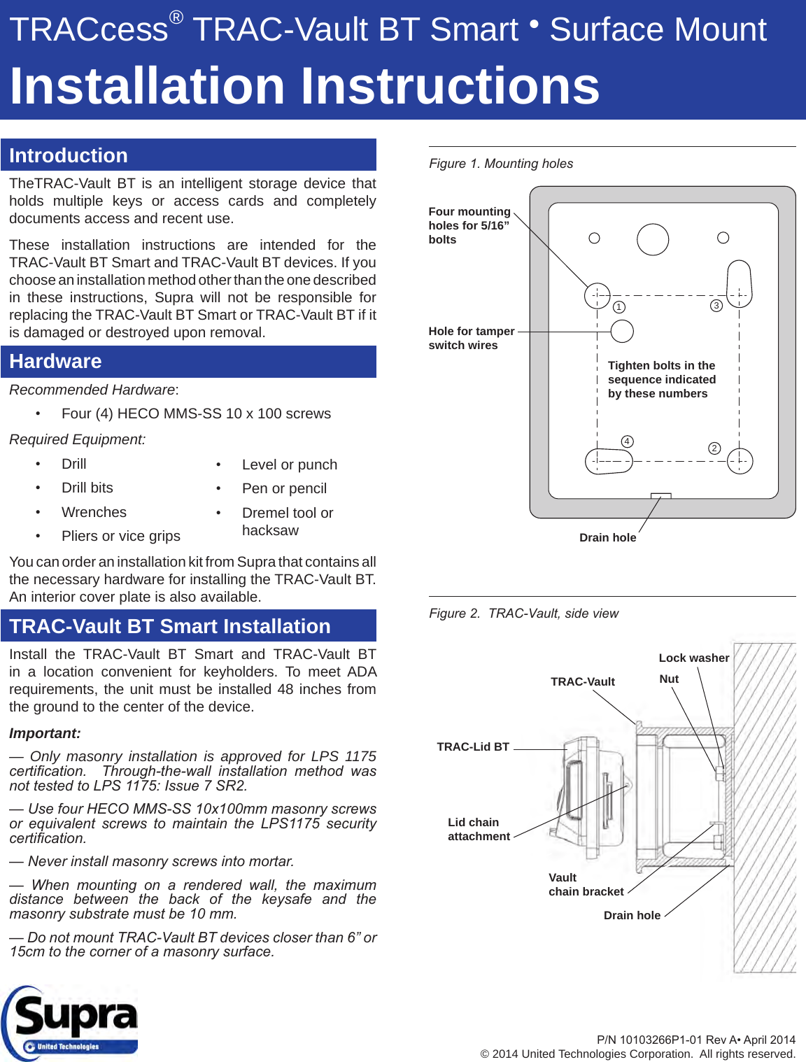 IntroductionTheTRAC-Vault BT is an intelligent storage device that holds multiple keys or access cards and completely documents access and recent use.  These installation instructions are intended for the TRAC-Vault BT Smart and TRAC-Vault BT devices. If you choose an installation method other than the one described in these instructions, Supra will not be responsible for replacing the TRAC-Vault BT Smart or TRAC-Vault BT if it is damaged or destroyed upon removal.HardwareRecommended Hardware:• Four (4) HECO MMS-SS 10 x 100 screwsRequired Equipment:• Drill• Drill bits• Wrenches• Pliers or vice gripsYou can order an installation kit from Supra that contains all the necessary hardware for installing the TRAC-Vault BT.  An interior cover plate is also available.TRAC-Vault BT Smart InstallationInstall the TRAC-Vault BT Smart and TRAC-Vault BT in a location convenient for keyholders. To meet ADA requirements, the unit must be installed 48 inches from the ground to the center of the device.Important:— Only masonry installation is approved for LPS 1175 certication.    Through-the-wall  installation  method  was not tested to LPS 1175: Issue 7 SR2.— Use four HECO MMS-SS 10x100mm masonry screws or  equivalent  screws  to  maintain  the  LPS1175  security certication.— Never install masonry screws into mortar. —  When  mounting  on  a  rendered  wall,  the  maximum distance  between  the  back  of  the  keysafe  and  the masonry substrate must be 10 mm.— Do not mount TRAC-Vault BT devices closer than 6” or 15cm to the corner of a masonry surface.P/N10103266P1-01RevA•April2014© 2014 United Technologies Corporation.  All rights reserved.Figure 2.  TRAC-Vault, side viewFigure 1. Mounting holes Lock washerNutTRAC-VaultTRAC-Lid BTDrain holeLid chainattachmentVaultchain bracket1342Drain holeFour mounting holes for 5/16” bolts Tighten bolts in the sequence indicated by these numbersHole for tamper switch wires• Level or punch• Pen or pencil• Dremel tool or hacksawTRACcess® TRAC-Vault BT Smart ● Surface MountInstallation Instructions